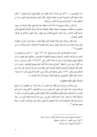 ‫ﻭﻟﻜﻥ‬   ‫)1(‬
             ‫ﻋﺩﺩ ﺍﻟﻤﻬﺎﺠﺭﻴﻥ ﺒـ ٠٣ ﺃﻟﻑ ﻓﻲ ﺍﻟﺴﻨﺔ، ﺇﺫ ﻜﺎﻥ ﺍﻟﻘﺼﺩ ﻫﻭ ﺩﻓﻌﻬﻡ ﻟﻠﻬﺠﺭﺓ ﺇﻟﻰ ﻓﻠﺴﻁﻴﻥ‬
‫ﺘﺤﺕ ﻀﻐﻁ ﺍﻟﺜﻭﺭﺓ ﺍﻟﻌﺭﺒﻴﺔ ﺃﺼﺩﺭﺕ ﺤﻜﻭﻤﺔ ﺇﻨﺠﻠﺘﺭﺍ ﻜﺘﺎ ‪‬ﺎ ﺃﺒﻴﺽ ﺘﻤﻨﻊ ﻓﻴﻪ ﻫﺠﺭﺓ ﺍﻟﻴﻬـﻭﺩ ﺇﻟـﻰ‬
                                 ‫ﺒ‬
                                        ‫ﻓﻠﺴﻁﻴﻥ )ﺒﻌﺩ ٥ ﺃﻋﻭﺍﻡ( ﻭﻟﻡ ﻴﺭﻕ ﻫﺫﺍ ﺍﻟﻘﺭﺍﺭ ﻟﺭﻭﺯﻓﻠﺕ.‬
‫ﻫل ﻜﺎﻥ ﺭﻭﺯﻓﻠﺕ ﺼﻬﻴﻭﻨ ‪‬ﺎ ﺃﻡ ﻻ؟ ﻫﺫﺍ ﻤﺎ ﺘﺨﺘﻠﻑ ﻓﻴﻪ ﺍﻟﻤﺭﺍﺠﻊ، ﻭﻟﻜﻥ ﺍﻟﻤﺅﻜﺩ ﻫﻭ ﻭﺠﻭﺩ‬
                                                     ‫ﻴ‬
‫ﻀﻐﻭﻁ ﻤﻥ ﻤﻨﻅﻤﺎﺕ ﺼﻬﻴﻭﻨﻴﺔ ﻤﺴﻴﺤﻴﺔ، ﻓﻬﻨﺎﻙ )ﻤﻨﻅﻤﺔ ﻓﺩﺭﺍﻟﻴﺔ ﺃﻤﺭﻴﻜﺎ ﺍﻟﻤﻭﺍﻟﻴﺔ ﻟﻔﻠﺴﻁﻴﻥ( ﺍﻟﺘﻲ‬
‫ﺃﺴﺴﻬﺎ ﺍﻟﻘﺱ "ﺘﺸﺎﺭﻟﺯ ﺭﺴل" ﺒﻬﺩﻑ ﺘﺸﺠﻴﻊ ﺍﻟﺘﻌﺎﻭﻥ ﺒﻴﻥ ﺍﻟﻴﻬﻭﺩ ﻭﻏﻴﺭ ﺍﻟﻴﻬﻭﺩ ﻭﺍﻟﺩﻓﺎﻉ ﻋﻥ ﺍﻟﻭﻁﻥ‬
                                                                               ‫ﺍﻟﻘﻭﻤﻲ ﺍﻟﻴﻬﻭﺩﻱ.‬
‫ﻭﻗﺩ ﻭﺍﻓﻕ ﺭﻭﺯﻓﻠﺕ ﻋﻠﻰ ﺍﺘﺨﺎﺫ ﺍﻟﻨﺠﻤﺔ ﺍﻹﺴﺭﺍﺌﻴﻠﻴﺔ ﺸﻌﺎ ‪‬ﺍ ﺭﺴﻤ ‪‬ﺎ ﻟﺩﻭﺍﺌﺭ ﺍﻟﺒﺭﻴﺩ، ﻭﻟﻠﺨﻭﺫﺓ‬
                        ‫ﻴ‬      ‫ﺭ‬
‫ﺍﻟﺘﻲ ﻴﻠﺒﺴﻬﺎ ﺍﻟﺠﻨﻭﺩ ﻓﻲ ﺃﺤﺩ ﻓﺭﻕ ﺍﻟﺠﻴﺵ ﻭﻋﻠﻰ ﺃﺨﺘﺎﻡ ﺍﻟﺒﺤﺭﻴﺔ ﺍﻷﻤﺭﻴﻜﻴﺔ، ﻭﻋﻠﻰ ﻤﻴﺩﺍﻟﻴﺔ ﺭﺌـﻴﺱ‬
                                                                                 ‫ﺍﻟﺠﻤﻬﻭﺭﻴﺔ )2(.‬
‫ﺍﺴﺘﻤﺭﺕ ﺍﻟﻀﻐﻭﻁ ﻓﻲ ﻋﻬﺩ ﺘﺭﻭﻤﺎﻥ ﻓﻔﻲ ﻋﺎﻡ ٦٤٩١ ﻭﻗﻊ ٠٠٠٥ ﻗﺱ ﺒﺭﻭﺘﺴﺘﺎﻨﺘﻲ ﻤﻥ‬
‫ﺍﻟﻌﺩﻴﺩ ﻤﻥ ﻁﻭﺍﺌﻑ ﺍﻟﻤﺫﻫﺏ ﻋﺭﻴﻀﺔ ﻭﺭﻓﻌﻭﻫﺎ ﻟﻠﺤﻜﻭﻤﺔ ﻭﺍﻟﻜﻭﻨﺠﺭﺱ ﻤﻁﺎﻟﺒﻴﻥ ﻓﻴﻬﺎ ﺒﻔﺘﺢ ﺃﺒـﻭﺍﺏ‬
‫ﻓﻠﺴﻁﻴﻥ ﻟﻬﺠﺭﺓ ﻴﻬﻭﺩﻴﺔ ﺤﺭﺓ، ﻭﺒﻌﺩ ﺃﻥ ﻫﺩﺃﺕ ﺍﻷﻤﻭﺭ ﻭﻓﻲ ١٣/٨/٧٤٩١ ﻁﻠﺏ ﺘﺭﻭﻤﺎﻥ ﺭﺴـﻤ ‪‬ﺎ‬
 ‫ﻴ‬
‫ﻤﻥ "ﺃﺘﻠﻰ" ﺭﺌﻴﺱ ﻭﺯﺭﺍﺀ ﺇﻨﺠﻠﺘﺭﺍ ﺍﻟﺴﻤﺎﺡ ﺒﺈﺭﺴﺎل ﻤﺎﺌﺔ ﺃﻟﻑ ﻻﺠﺊ ﻴﻬﻭﺩﻱ ﻟﻔﻠﺴﻁﻴﻥ. ﻭﻏﻨﻲ ﻋـﻥ‬
‫ﺍﻟﺒﻴﺎﻥ ﺘﻠﻙ ﺍﻟﻀﻐﻭﻁ ﺍﻟﺴﻴﺎﺴﻴﺔ ﻭﺍﻟﻤﺎﻟﻴﺔ ﺍﻟﻀﺨﻤﺔ ﺍﻟﺘﻲ ﺒﺫﻟﺘﻬﺎ ﺇﺩﺍﺭﺓ ﺘﺭﻭﻤﺎﻥ ﻹﺼﺩﺍﺭ ﻗﺭﺍﺭ ﺘﻘـﺴﻴﻡ‬
‫ﻓﻠﺴﻁﻴﻥ ﻓﻲ ﻨﻭﻓﻤﺒﺭ ٧٤٩١، ﻭﺍﻟﺘﻲ ﻭﺼﻔﻬﺎ "ﻓﻭﺭﺴﺘﺎل" ﻭﺯﻴﺭ ﺍﻟﺩﻓﺎﻉ ﺍﻷﻤﺭﻴﻜﻲ ﺒﺄﻨﻬـﺎ ﻓـﻀﻴﺤﺔ،‬
                    ‫ﻭﻋﻨﺩﻤﺎ ﺃﻋﻠﻥ ﺍﻟﻜﻴﺎﻥ ﺍﻟﺼﻬﻴﻭﻨﻲ ﻋﻥ ﻗﻴﺎﻤﻪ ﻜﺎﻨﺕ ﺃﻤﺭﻴﻜﺎ ﺃﻭل ﺩﻭﻟﺔ ﺘﻌﺘﺭﻑ ﺒﻪ.‬

                                                                ‫ﺘﺭﻭﻤﺎﻥ ﺒﻜﻰ ﻋﻠﻰ ﺼﻬﻴﻭﻥ:‬
‫ﻓﻲ ﺭﺴﺎﻟﺔ ﻤﻥ ﺘﺭﻭﻤﺎﻥ ﺇﻟﻰ ﺍﻟﻤﻠﻙ ﻋﺒﺩ ﺍﻟﻌﺯﻴﺯ ﺁل ﺴﻌﻭﺩ ﻗﺎل: "ﻤﻥ ﺍﻟﻁﺒﻴﻌﻲ ﺃﻥ ﺘـﺸﺠﻊ‬
‫ﺃﻤﺭﻴﻜﺎ ﻭﺼﻭل ﺃﻋﺩﺍﺩ ﻜﺒﻴﺭﺓ ﻤﻥ ﺍﻟﻴﻬﻭﺩ ﺍﻟﻤﺭﺤﻠﻴﻥ ﻤﻥ ﺃﻭﺭﻭﺒﺎ ﻟﻔﻠﺴﻁﻴﻥ، ﻻ ﻟﻜﻲ ﻴﺠﺩﻭﺍ ﻤﺄﻭﻯ ﻟﻬﻡ‬
‫ﻓﺤﺴﺏ، ﺒل ﻟﻴﺴﺎﻫﻤﻭﺍ )ﺒﻤﻭﺍﻫﺒﻬﻡ( ﻭﻁﺎﻗﺎﺘﻬﻡ ﻓﻲ ﺇﻗﺎﻤﺔ ﺍﻟﻭﻁﻥ ﺍﻟﻘﻭﻤﻲ ﺍﻟﻴﻬﻭﺩﻱ ﺍﻟﺫﻱ ﻫﻭ ﺴﻴﺎﺴـﺔ‬
‫ﺃﻤﺭﻴﻜﻴﺔ ﺜﺎﺒﺘﺔ، ﻭﻻ ﻴﻌﺘﺒﺭ ﻋﻤﻼ ﻋﺩﺍﺌ ‪‬ﺎ ﻟﻠﺸﻌﺏ ﺍﻟﻌﺭﺒﻲ"، ﻭﻤﻥ ﻫﺫﻩ ﺍﻟﺭﺴﺎﻟﺔ ﻴﻤﻜﻨﻨﺎ ﺘﺒﻴﻥ ﺼـﺭﺍﺤﺔ‬
                                                   ‫ﻴ‬      ‫ﹰ‬
‫ﺘﺭﻭﻤﺎﻥ ﻓﻲ ﺘﺄﻴﻴﺩ ﺍﻟﺼﻬﻴﻭﻨﻴﺔ ﻟﻴﺱ ﺃﻤﺎﻡ ﺍﻟﻤﺠﺘﻤﻊ ﺍﻷﻤﺭﻴﻜﻲ، ﻭﻟﻜﻥ ﺤﺘﻰ ﻤﻊ ﺍﻟﻌﺭﺏ ﺍﻟﺫﻴﻥ ﻴـﺭﺘﺒﻁ‬
                                                                              ‫ﻤﻌﻬﻡ ﺒﻤﺼﺎﻟﺢ )3(.‬




                                                                                                 ‫)1(‬
                                   ‫ﺍﻟﺴﻴﻁﺭﺓ ﺍﻟﺼﻬﻴﻭﻨﻴﺔ ﻋﻠﻰ ﻭﺴﺎﺌل ﺍﻹﻋﻼﻡ ﺍﻟﻌﺎﻟﻤﻴﺔ. ﺯﻴﺎﺩ ﺃﺒﻭ ﻏﻨﻴﻤﺔ.‬
                                                                                                 ‫)2(‬
                                                      ‫ﻗﺒل ﺃﻥ ﻴﻬﺩﻡ ﺍﻷﻗﺼﻰ. ﻋﺒﺩ ﺍﻟﻌﺯﻴﺯ ﻤﺼﻁﻔﻰ.‬
                                                                                                 ‫)3(‬
                                                              ‫ﺍﻷﺼﻭﻟﻴﺔ ﺍﻹﻨﺠﻴﻠﻴﺔ. ﻤﺤﻤﺩ ﺍﻟﺴﻤﺎﻙ.‬


‫٠٣‬
 