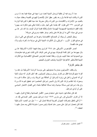 ‫ﻤﻤﺎ ﻻ ﺭﻴﺏ ﻓﻴﻪ ﺃﻥ ﺨﻠﻔﻴﺔ ﺘﺭﻭﻤﺎﻥ ﺍﻟﺩﻴﻨﻴﺔ ﻟﻌﺒﺕ ﺩﻭ ‪‬ﺍ ﻤﻬ ‪‬ﺎ ﻓﻲ ﺤﻴﺎﺘﻪ ﻓﻴﻤﺎ ﺒﻌﺩ ﺇﺫ ﺩﺭﺱ‬
                          ‫ﺭ ﻤ‬
‫ﺍﻟﺘﻭﺭﺍﺓ ﻭﻜﺎﻨﺕ ﻟﺩﻴﻪ ﻗﻨﺎﻋﺔ ﺒﺄﻥ ﻭﻋﺩ ﺒﻠﻔﻭﺭ ﺤﻘﻕ ﺁﻤﺎل )ﺍﻟﺸﻌﺏ( ﺍﻟﻴﻬﻭﺩﻱ ﺍﻟﻘﺩﻴﻤﺔ ﻭﺤﻔﻠﺕ ﺤﻴﺎﺘـﻪ‬
‫ﺒﺎﻟﻌﺩﻴﺩ ﻤﻥ ﺍﻹﺸﺎﺭﺍﺕ ﻭﺍﻻﻗﺘﺒﺎﺴﺎﺕ ﻤﻥ ﺍﻟﺘﻭﺭﺍﺓ، ﻭﻜﺎﻥ ﻤﻌﺭﻭ ﹰﺎ ﻋﻨﻪ ﺤﺒﻪ ﻟﻠﻔﻘﺭﺓ ﺍﻟﺘﻭﺭﺍﺘﻴﺔ ﺍﻟﻭﺍﺭﺩﺓ‬
                                  ‫ﻓ‬
‫ﻓﻲ ﺍﻟﻤﺯﻤﻭﺭ ٧٣١ ﺍﻟﺘﻲ ﺘﻘﻭل: "ﻟﻘﺩ ﺠﻠﺴﻨﺎ ﻋﻠﻰ ﺃﻨﻬﺎﺭ ﺒﺎﺒل، ﻭﺃﺨﺫﻨﺎ ﻨﺒﻜﻲ ﺤﻴﻥ ﺘﺫﻜﺭﻨﺎ ﺼـﻬﻴﻭﻥ"‬
‫)ﻫﺫﻩ ﺍﻟﻔﻘﺭﺓ ﺘﺴﺘﺨﺩﻤﻬﺎ ﺍﻟﺼﻬﻴﻭﻨﻴﺔ ﺍﻟﻴﻬﻭﺩﻴﺔ ﺩﺍﺌ ‪‬ﺎ( ﻭﻜﺫﻟﻙ ﻗﺼﺔ ﺇﻨﺯﺍل ﺍﻟﻭﺼـﺎﻴﺎ ﺍﻟﻌـﺸﺭ ﻋﻠـﻰ‬
                                       ‫ﻤ‬
             ‫ﻤﻭﺴﻰ ﻓﻲ ﺴﻴﻨﺎﺀ "ﺍﻟﺘﻲ ﻤﺎ ﺇﻥ ﻴﻘﺭﺃﻫﺎ ﺤﺘﻰ ﻴﺸﻌﺭ ﺒﻭﺨﺯ ﺨﻔﻴﻑ ﻴﺴﺭﻱ ﻓﻲ ﻋﺭﻭﻗﻪ".‬
‫ﻭﻴﺤﻠﻭ ﻟﻠﺒﻌﺽ ﺃﻥ ﻴﺅﻜﺩ ﺃﻥ ﺍﻟﻤﺼﺎﻟﺢ ﺍﻻﻗﺘﺼﺎﺩﻴﺔ ﻭﻏﻴﺭﻫﺎ ﻤﻥ ﺍﻟﻤﺼﺎﻟﺢ ﻫﻲ ﺍﻟﺘﻲ ﺘـﺅﺜﺭ‬
‫ﻓﻲ ﺼﺎﻨﻊ ﺍﻟﻘﺭﺍﺭ ﺍﻷﻭﺭﻭ – ﺃﻤﺭﻴﻜﻲ ﻭﺃﻥ ﺍﻟﺘﺄﺜﻴﺭﺍﺕ ﺍﻟﺩﻴﻨﻴﺔ ﺘﺄﺘﻲ ﻓﻲ ﻤﺭﺘﺒﺔ ﻤﺘـﺄﺨﺭﺓ، ﻭﻟﻬـﺅﻻﺀ‬
                                                                      ‫ﻨﻬﺩﻱ ﻫﺫﻩ ﺍﻟﻘﺼﺔ:‬
‫ﺃﺼﺩﺭ ﺍﻟﻜﻭﻨﺠﺭﺱ ﺍﻷﻤﺭﻴﻜﻲ ﻋﺎﻡ ٤٤٩١ ﻗﺭﺍﺭﻴﻥ ﻴﺤﺙ ﻓﻴﻬﻤﺎ ﺍﻹﺩﺍﺭﺓ ﺍﻷﻤﺭﻴﻜﻴﺔ ﻋﻠـﻰ‬
‫ﺒﺫل ﺠﻬﻭﺩﻫﺎ ﻤﻥ ﺃﺠل ﺇﻗﺎﻤﺔ ﻜﻭﻤﻨﻭﻟﺙ ﻴﻬﻭﺩﻱ ﻓﻲ ﻨﻔﺱ ﺍﻟﻭﻗﺕ ﺍﻟﺫﻱ ﻜﺎﻨﺕ ﺘﺠﺭﻱ ﻓﻴﻪ ﻤﻔﺎﻭﻀﺎﺕ‬
‫ﻤﻊ ﺍﻟﺴﻌﻭﺩﻴﺔ ﻟﻤﺩ ﺨﻁ ﺃﻨﺎﺒﻴﺏ ﺒﺘﺭﻭل، ﻭﻫﻜﺫﺍ ﻓﻌﻨﺩﻤﺎ ﺘﺘﻌﺎﺭﺽ ﺍﻟﻤﺼﺎﻟﺢ ﺍﻻﻗﺘﺼﺎﺩﻴﺔ ﻤﻊ ﺍﻟﺘﺄﺜﺭﺍﺕ‬
                              ‫ﺍﻟﺩﻴﻨﻴﺔ ﻓﻠﻸﺴﺎﻁﻴﺭ ﺍﻟﻼﻫﻭﺍﺌﻴﺔ ﺍﻷﻭﻟﻭﻴﺔ ﻭﻟﻴﺫﻫﺏ ﺍﻟﺒﺘﺭﻭل ﻟﻠﺠﺤﻴﻡ.‬

                                                                    ‫ﻫل ﻴﻨﺘﺤﺭ ﻜﺎﺭﺘﺭ؟‬
‫ﻭﻟﻡ ﻴﻜﺘﻑ ﺍﻷﺼﻭﻟﻴﻭﻥ ﺒﻤﻤﺎﺭﺴﺔ ﻀﻐﻭﻁﻬﻡ ﻋﻠﻰ ﻤﺅﺴﺴﺔ ﺍﻟﺭﺌﺎﺴﺔ ﺍﻷﻤﺭﻴﻜﻴﺔ ﺒل ﺩﻓﻌـﻭﺍ‬
‫ﺃﻓﺭﺍ ‪‬ﺍ ﻤﻨﻬﻡ ﻟﻠﺭﺌﺎﺴﺔ ﻓﻜل ﻤﻥ ﻜﺎﺭﺘﺭ ﻭﺒﻭﺵ ﻭﺭﻴﺠﺎﻥ ﺃﺼﻭﻟﻴﻭﻥ. ﻓﻘﺩ ﺃﻋﻠﻥ ﻜﺎﺭﺘﺭ ﺃﻨﻪ ﻤﻭﻟﻭﺩ ﺜﺎﻨﻴﺔ‬
                                                                               ‫ﺩ‬
‫ﺃﻱ ﺃﻨﻪ ﺃﺼﻭﻟﻲ ﻭﺃﻋﻠﻥ ﻓﻲ ﺯﻴﺎﺭﺓ ﻹﺴﺭﺍﺌﻴل ﺃﻥ ﺍﻟﻌﻼﻗﺔ ﺒﻴﻥ ﺃﻤﺭﻴﻜﺎ ﻭﺇﺴـﺭﺍﺌﻴل ﻋﻼﻗـﺔ ﻓﺭﻴـﺩﺓ‬
‫ﻭﻤﻤﻴﺯﺓ، ﺇﻨﻨﺎ ﻨﺘﻘﺎﺴﻡ ﺘﺭﺍﺙ ﺍﻟﺘﻭﺭﺍﺓ! ﻭﺇﻥ ﺘﺄﺴﻴﺱ ﺇﺴﺭﺍﺌﻴل ﺍﻟﻤﻌﺎﺼﺭﺓ ﻫﻭ ﺘﺤﻘﻴﻕ ﻟﻨﺒﻭﺀﺓ ﺍﻟﺘـﻭﺭﺍﺓ‬
‫ﻭﺇﻥ ﺒﻘﺎﺀ ﺇﺴﺭﺍﺌﻴل ﻟﻴﺱ ﻤﺴﺄﻟﺔ ﺴﻴﺎﺴﻴﺔ ﻭﺇﻨﻤﺎ ﻤﺴﺄﻟﺔ ﺃﺨﻼﻗﻴﺔ ﻤﻠﺤﺔ، ﺇﻨﻨﻲ ﺃﻓﻀل ﺍﻻﻨﺘﺤﺎﺭ ﺍﻟﺴﻴﺎﺴﻲ‬
                                                                 ‫ﻋﻠﻰ ﺃﻥ ﺃﻭﺫﻱ ﺇﺴﺭﺍﺌﻴل.‬
‫ﻟﻘﺩ ﻜﺎﻥ ﻫﻨﺎﻙ ﻗﻴﻭﺩ ﺸﺩﻴﺩﺓ ﻋﻠﻰ ﺍﺴﺘﺨﺩﺍﻡ ﺼﻭﺭ ﺍﻷﻗﻤﺎﺭ ﺍﻟﺼﻨﺎﻋﻴﺔ ﻭﺍﻁﻼﻉ ﺍﻟﺩﻭل ﻋﻠﻴﻬـﺎ‬
‫ﺇﻻ ﺃﻥ ﻜﺎﺭﺘﺭ ﺍﻷﺼﻭﻟﻲ ﻗﺭﺭ ﻓﻲ ﻤﺎﺭﺱ ٩٧٩١ ﺇﻤﺩﺍﺩ ﺇﺴﺭﺍﺌﻴل ﺒﺼﻭﺭ ﺍﻟﻘﻤﺭ ﺍﻟﺼﻨﺎﻋﻲ )ﻙ ﻫـ‬
‫١١( ﺍﻟﺘﻲ ﺘﺘﻌﻠﻕ ﺒﺘﺤﺭﻜﺎﺕ ﺍﻟﺠﻴﻭﺵ ﺍﻟﻌﺭﺒﻴﺔ ﻟﻤﺴﺎﻓﺔ ﺘﺼل ﺇﻟﻰ ٠٠١ ﻤﻴل ﻤﻥ ﺍﻟﺤﺩﻭﺩ ﺍﻹﺴﺭﺍﺌﻴﻠﻴﺔ‬
‫ﻜﻤﺎ ﻜﺎﻥ ﺘﺤﺼل ﺇﺴﺭﺍﺌﻴل ﻋﻠﻰ ﺼﻭﺭ ﺨﺎﻡ ﺃﺼﻠﻴﺔ ﻭﻟﻴﺱ ﺼﻭ ‪‬ﺍ ﻤﺸﻭﺸﺔ ﻜﺎﻟﺘﻲ ﻴﺤـﺼل ﻋﻠﻴﻬـﺎ‬
                          ‫ﺭ‬
                                                                            ‫ﺍﻟﺤﻠﻔﺎﺀ )1(.‬




                                                                                       ‫)1(‬
                                                           ‫ﺍﻟﺨﻴﺎﺭ ﺸﻤﺸﻭﻥ.. ﺴﻴﻤﻭﺭﻫﻴﺭﺵ.‬


‫١٣‬
 