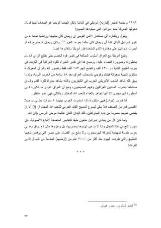 ‫٦٨٩١ ﻡ ﺒﺤﺠﺔ ﺘﻔﺠﻴﺭ )ﻜﺒﺎﺭﻴﻪ( ﺃﻤﺭﻴﻜﻲ ﻓﻲ ﺃﻟﻤﺎﻨﻴﺎ ﻭﻟﻜﻥ ﺍﻟﻬﺩﻑ ﺍﻟﻭﺤﻴﺩ ﻫﻭ ﺇﻀﻌﺎﻑ ﻟﻴﺒﻴﺎ ﻗﺒـل‬
                                       ‫ﺩﺨﻭﻟﻬﺎ ﺍﻟﻤﻌﺭﻜﺔ ﻀﺩ ﺇﺴﺭﺍﺌﻴل ﺍﻟﺘﻲ ﺴﻴﻘﻭﺩﻫﺎ ﺍﻟﻤﺴﻴﺢ!‬
‫ﻭﻴﻘﻭل ﺭﻴﺘﺸﺎﺭﺩ ﺃﻟﻥ ﻤﺴﺘﺸﺎﺭ ﺍﻷﻤﻥ ﺍﻟﻘﻭﻤﻲ ﺇﻥ ﺭﻴﺠﺎﻥ ﻜﺎﻥ ﻤﺒﺘﻬ ‪‬ﺎ ﻭﺭﺍﻀ ‪‬ﺎ ﺘﻤﺎ ‪‬ﺎ ﻋـﻥ‬
     ‫ﻴ ﻤ‬            ‫ﺠ‬
‫ﻏﺯﻭ ﺇﺴﺭﺍﺌﻴل ﻟﻠﺒﻨﺎﻥ ﻜﻤﺎ ﺃﻥ ﺭﻴﺠﺎﻥ ﻜﺎﻥ ﻋﺎﻟ ‪‬ﺎ ﺒﻤﻭﻋﺩ ﺍﻟﻐﺯﻭ )1(. ﻭﻜﺎﻥ ﺭﻴﺠﺎﻥ ﻗﺩ ﺼﺭﺡ ﺃﻨﻪ ﻟﻭ‬
                                           ‫ﻤ‬
                     ‫ﺃﺠﺒﺭﺕ ﺇﺴﺭﺍﺌﻴل ﻋﻠﻰ ﻤﻐﺎﺩﺭﺓ ﺍﻷﻤﻡ ﺍﻟﻤﺘﺤﺩﺓ ﻓﺈﻥ ﺃﻤﺭﻴﻜﺎ ﺴﺘﻐﺎﺩﺭﻫﺎ ﺃﻴ ‪‬ﺎ.‬
                       ‫ﻀ‬
‫ﻭﺘﺘﺒﻊ ﺃﻤﺭﻴﻜﺎ ﻤﻊ ﺍﻟﻌﺭﺍﻕ ﺃﺴﻠﻭﺏ ﺍﻟﻤﺒﺎﻟﻐﺔ ﻓﻲ ﺘﻘﺩﻴﺭ ﻗﻭﺓ ﺍﻟﺨﺼﻡ ﺤﺘﻰ ﻴﻘﺘﻨﻊ ﺍﻟﺭﺃﻱ ﺍﻟﻌـﺎﻡ‬
‫ﺒﺨﻁﻭﺭﺘﻪ ﻭﻀﺭﻭﺭﺓ ﺍﻟﻘﻀﺎﺀ ﻋﻠﻴﻪ، ﻭﻭﻀﺢ ﻫﺫﺍ ﻓﻲ ﺘﻘﺩﻴﺭ ﺍﻟﺨﺒﺭﺍﺀ ﻟﻠﻘﻭﺓ ﺍﻟﻌﺭﺍﻗﻴﺔ ﻓﻲ ﺍﻟﻜﻭﻴﺕ ﻓﻲ‬
‫ﺤﺭﺏ ﺍﻟﺨﻠﻴﺞ ﺍﻟﺜﺎﻨﻴﺔ ﺒـ ٠٣٤ ﺃﻟﻑ ﻭﺍﺘﻀﺢ ﺃﻨﻬﻡ ٣٨١ ﺃﻟﻑ ﻓﻘﻁ ﻭﺘﺼﻭﺭ ﺍﻟﻌـﺎﻟﻡ ﺃﻥ ﺍﻟﻤﻌﺭﻜـﺔ‬
‫ﺴﺘﻜﻭﻥ ﺸﺒﻴﻬﺔ ﺒﻤﻌﺭﻜﺔ ﻓﻴﺘﻨﺎﻡ ﻭﻓﻭﺠﺊ ﺒﺎﻨﺴﺤﺎﺏ ﺍﻟﻌﺭﺍﻕ ﺒﻌﺩ ٨٤ ﺴﺎﻋﺔ ﻤﻥ ﺍﻟﺤﺭﺏ ﺍﻟﺒﺭﻴﺔ، ﻭﻟﻤـﺎ‬
‫ﺴﺒﻕ ﻜﻠﻪ ﺸﺎﻫﺩ ﺍﻟﺸﻌﺏ ﺍﻷﻤﺭﻴﻜﻲ ﺍﻟﺤﺭﺏ ﻓﻲ ﺍﻟﺘﻠﻴﻔﺯﻴﻭﻥ ﻭﻜﺄﻨﻪ ﻴﺸﺎﻫﺩ ﻤﺒﺎﺭﺍﺓ ﻟﻜﺭﺓ ﺍﻟﻘﺩﻡ ﻭﻜـﺎﻥ‬
‫ﻤﺴﺘﻤﺘ ‪‬ﺎ ﺒﻀﺭﺏ ﺍﻟﻤﺩﻨﻴﻴﻥ ﺍﻟﻌﺭﺍﻗﻴﻴﻥ ﻭﻓﻴﻬﻡ ﺍﻟﻤﺴﻴﺤﻴﻭﻥ، ﻭﻤﻊ ﺃﻥ ﺍﻟﻌﺭﺍﻕ ﻏﻴـﺭ ﻤـﺫﻜﻭﺭﺓ ﻓـﻲ‬
                                                                         ‫ﻌ‬
     ‫ﺃﺴﻁﻭﺭﺓ ﺍﻟﻬﺭﻤﺠﺩﻭﻥ ﺇﻻ ﺃﻨﻬﺎ ﺘﺠﺎﻫﺭ ﺒﺎﻟﻌﺩﺍﺀ ﻟﺸﻌﺏ ﺍﷲ ﺍﻟﻤﺨﺘﺎﺭ ﻭﺒﺎﻟﺘﺎﻟﻲ ﻓﻬﻲ ﻋﺩﻭ ﻤﻨﺘﻅﺭ.‬
‫ﺃﻤﺎ ﻓﺎﺭﺱ )ﺇﻴﺭﺍﻥ( ﻓﻬﻲ ﻤﺫﻜﻭﺭﺓ، ﻟﺫﺍ ﺍﺴﺘﻤﺭﺕ ﺍﻟﺤﺭﺏ ﺒﻴﻨﻬﻤﺎ ٨ ﺴﻨﻭﺍﺕ ﺤﺘـﻰ ﻴـﺼﻼ‬
‫ﻷﻗﺼﻰ ﻗﺩﺭ ﻤﻥ ﺍﻟﻀﻌﻑ ﻓﻼ ﻴﺒﻘﻰ ﻟﻴﺴﻭﻉ ﺍﻟﻤﺴﻴﺢ ﺍﻟﻘﺎﺌﺩ ﺍﻟﺤﺭﺒﻲ ﻟﺸﻌﺏ ﺍﷲ ﺍﻟﻤﺨﺘـﺎﺭ )!( ﺇﻻ ﺃﻥ‬
  ‫ﻴﻘﻀﻲ ﻋﻠﻴﻬﻤﺎ ﺒﻀﺭﺒﺔ ﻤﻥ ﻴﺩﻴﻪ ﺍﻟﻤﺒﺎﺭﻜﺘﻴﻥ، ﺘﻠﻙ ﺍﻟﻴﺩﺍﻥ ﺍﻟﻠﺘﺎﻥ ﻋﺎﻟﺠﺘﺎ ﻤﺭﺽ ﺍﻟﺒﺭﺹ ﺒﺈﺫﻥ ﺍﷲ.‬
‫ﻭﻟﻤﺎ ﻜﺎﻥ ﻜل ﻤﻥ ﻴﻌﺎﺩﻱ ﺇﺴﺭﺍﺌﻴل ﻤﻠﻌﻭﻥ ﻁﺒ ﹰﺎ ﻟﻠﺘﻔﺎﺴﻴﺭ ﺍﻟﻤﺘﻌﺴﻔﺔ ﻷﺘﺒﺎﻉ ﺍﻷﺼﻭﻟﻴﺔ، ﻓﺈﻥ‬
                                      ‫ﻘ‬
‫ﺴﻭﺭﻴﺎ ﺘﻘﻊ ﻓﻲ ﻫﺫﺍ ﺍﻟﻤﺠﺎل ﻭﻟﺫﺍ ﻻ ﺒﺩ ﻤﻥ ﺘﻬﺩﻴﺩﻫﺎ ﻭﻀﺭﺒﻬﺎ، ﺒل ﻭﻏﺯﻭﻫﺎ ﻤﺜل ﺍﻟﻌـﺭﺍﻕ ﻭﻫـﻲ‬
‫ﺤﺭﺏ ﻤﻘﺩﺴﺔ ﺘﻤﻬﻴﺩﻴﺔ ﻟﻤﻌﺭﻜﺔ ﺍﻟﻬﺭﻤﺠﺩﻭﻥ، ﻭﻻ ﻤﺎﻨﻊ ﻤﻥ ﺍﻟﻘﻀﺎﺀ ﻋﻠﻰ ﻤﺼﺭ ﺍﻟﺘﻲ ﻴﺭﻓﺽ ﺸﻌﺒﻬﺎ‬
‫ﺍﻟﺘﻁﺒﻴﻊ ﻭﺍﻟﺘﻲ ﻁﺭﺩﺕ ﺍﻟﻴﻬﻭﺩ ﻤﻨﺫ ﺃﻜﺜﺭ ﻤﻥ ٠٠٠٣ ﻋﺎﻡ ﻤﻥ )ﺃﺭﻀﻬﻡ( ﺍﻟﻤﻘﺩﺴﺔ ﻤﻥ ﺍﻟﻨﻴـل ﺇﻟـﻰ‬
                                                                                  ‫ﺍﻟﻔﺭﺍﺕ!‬
                                        ‫***‬




                                                                                       ‫)1(‬
                                                          ‫ﺍﻟﺨﻴﺎﺭ ﺸﻤﺸﻭﻥ.. ﺴﻴﻤﻭﺭ ﻫﻴﺭﺵ.‬


‫٣٣‬
 