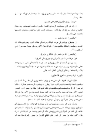 ‫ﺒﻌﺩ ﺴﻘﻭﻁ ﺍﻟﺩﻭﻟﺔ ﺍﻟﻌﺜﻤﺎﻨﻴﺔ. ﻷﻨﻪ ﺨﻠﻑ ﻟﻬﺎ. ﻭﻴﻘﻭل ﺇﻥ ﺭﺅﺴﺎﺀﻩ ﺠﻤﻴ ‪‬ﺎ ﻤﻠﻭ ﹰﺎ. ﺃﻱ ﺃﻨﻪ ﻤﻥ ﻨـﺴل‬
                 ‫ﻜ‬      ‫ﻌ‬
                                                                          ‫ﺨﻠﻔﺎﺀ ﻭﻤﺴﻠﻡ.‬
                                    ‫* ﻭﻤﺎﺫﺍ ﺴﻴﻔﻌل ﺍﻵﺸﻭﺭﻱ؟ ﻗﺎﻟﻭﺍ ﻓﻲ ﺍﻟﺘﻔﺴﻴﺭ:‬
‫).. ﺇﻨﻪ ﻫﻭ ﺍﻟﺫﻱ ﺴﻴﺴﺘﺨﺩﻤﻪ ﺍﻟﺭﺏ ﻓﻲ ﺍﻟﻘﻀﺎﺀ ﻋﻠـﻰ ﺍﻟـﺸﻌﺏ ﺍﻟﻴﻬـﻭﺩﻱ، ﻭﺴـﻴﺤﺘل‬
‫ﺍﻵﺸﻭﺭﻱ ﻨﺼﻑ ﺇﺴﺭﺍﺌﻴل ﻓﻲ ﺃﻭل ﺃﻴﺎﻤﻪ، ﻭﺴﻴﺴﺘﺨﺩﻡ ﺍﻟﻌﺼﺎ ﻋﻠﻰ ﺇﺴﺭﺍﺌﻴل، ﻭﺴﻴﻀﺭﺏ ﻗﺎﻀـﻴﻬﺎ‬
                                                                ‫ﺒﻘﻀﻴﺏ ﻋﻠﻰ ﺨﺩﻩ...(.‬
                                                  ‫* ﻭﻟﻴﻨﺼﺭﻥ ﺍﷲ ﻤﻥ ﻴﻨﺼﺭﻩ..‬
‫).. ﻭﺴﻴﻐﺯﻭ ﺃﻭﺭﺸﻠﻴﻡ ﻓﻲ ﺤﺭﺏ ﺍﻟﻨﻬﺎﻴﺔ ﻭﺴﻭﻑ ﻴﺄﺘﻲ ﻤﻠﻭﻙ ﺍﻟﻐﺭﺏ ﻭﺠﻴﻭﺸﻬﻡ ﺒﻘﻴﺎﺩﺓ ﻗﺎﺌﺩ‬
‫ﺍﻟﻐﺭﺏ. ﻭﻴﺠﺘﻤﻌﻭﻥ ﻟﻤﻘﺎﺘﻠﺘﻪ ﻭﻟﻜﻨﻬﻡ ﻴﺒﺎﺩﻭﺍ. ﻭﻴﺘﻡ ﺍﷲ ﻋﻤل ﺍﻵﺸﻭﺭﻱ ﻋﻠﻰ ﺠﺒـل ﺼـﻬﻴﻭﻥ ﻓـﻲ‬
                                                                        ‫ﺃﻭﺭﺸﻠﻴﻡ..( )1(.‬
                                ‫﴿ ﻭﻟ ‪‬ﻨﺼﺭﻥ ﺍﷲ ‪‬ﻥ ‪‬ﻨﺼﺭﻩ ﺇﻥ ﺍﷲ ﻟﻘ ِﻱ ﻋ ِﻴﺯ﴾.‬
                                  ‫‪ ‬ﹶﻴ ‪ ُ   ‬ﻤ ﻴ ‪ َ  ِ   ‬ﹶ ﹶﻭ ‪ ‬ﺯ ‪‬‬
                          ‫ﻓﻬل ﻋﺭﻓﻨﺎ ﺴﺭ ﺍﻟﻬﺠﻭﻡ ﺍﻷﻤﺭﻴﻜﻲ ﺍﻹﻨﺠﻠﻴﺯﻱ ﻋﻠﻰ ﺍﻟﻌﺭﺍﻕ؟‬
‫ﺠﺎﺀ ﻓﻲ ﺴﻔﺭ ﺃﺸﻌﻴﺎﺀ ﺃﻥ ﺍﻵﺸﻭﺭﻱ ﻴﻜﻭﻥ ﻋﺼﺎ ﻓﻲ ﻴﺩ ﺍﻷﻋﺩﺍﺀ؛ ﺃﻱ ﻤﻌﻬﻡ، ﺜﻡ ﻴﺤﻭﻟﻬﺎ ﺍﷲ‬
‫ﺘﻌﺎﻟﻰ ﻋﻠﻴﻬﻡ، ﻭﻴﻀﺭﺒﻬﻡ ﺒﻬﺎ، ﻭﻗﺩ ﻜﺎﻥ ﺼﺩﺍﻡ ﻜﺫﻟﻙ ﺒﺎﻋﺘﺒﺎﺭﻩ ﻜﺎﻥ ﺼﺩﻴ ﹰﺎ ﻷﻤﺭﻴﻜﺎ ﻭﺭﻭﺴﻴﺎ ﻜﻤـﺎ‬
                    ‫ﻘ‬
                                   ‫ﻴﻘﺎل، ﻭﻟﻜﻨﻪ ﺴﻘﻁ، ﻭﺒﺎﻟﻁﺒﻊ ﻟﻥ ﻴﻜﻭﻥ ﺍﻟﺨﺎﺌﻥ ﺃﺤﻤﺩ ﺠﻠﺒﻲ.‬

                                              ‫ﺍﻟﺘﻭﺭﺍﺓ ﺘﺅﻜﺩ: ﻤﺼﺭ ﺴﺘﺤﺭﺭ ﻓﻠﺴﻁﻴﻥ:‬
‫ﺘﻘﻭل ﺍﻟﺘﻭﺭﺍﺓ: "ﻓﻴﻌﺭﻑ ﺍﻟﺭﺏ ﻓﻲ ﻤﺼﺭ ﻭﻴﻌﺭﻑ ﺍﻟﻤﺼﺭﻴﻭﻥ ﺍﻟﺭﺏ ﻓـﻲ ﺫﻟـﻙ ﺍﻟﻴـﻭﻡ‬
‫ﻭﻴﻘﺩﻤﻭﻥ ﺫﺒﻴﺤﺔ ﻭﻨﻘﺩﻤﻪ ﻭﻴﻨﺫﺭﻭﻥ ﻟﻠﺭﺏ ﻨﺫ ‪‬ﺍ ﻭﻴﻭﻓﻭﻥ ﺒﻪ ﻭﻴﻀﺭﺏ ﺍﻟﺭﺏ ﻤﺼﺭ ﻀﺎﺭ ‪‬ﺎ ﻓـﺸﺎﻓﻴﺎ‬
 ‫‪‬‬       ‫ﺒ‬                               ‫ﺭ‬
‫ﻓﻴﺭﺠﻌﻭﻥ ﺇﻟﻰ ﺍﻟﺭﺏ ﻓﻴﺴﺘﺠﻴﺏ ﻟﻬﻡ ﻭﻴﺸﻔﻴﻬﻡ، ﻓﻲ ﺫﻟﻙ ﺍﻟﻴﻭﻡ ﺘﻜﻭﻥ ﺴﻜﺔ ﻤﻥ ﻤﺼﺭ ﺇﻟـﻰ ﺁﺸـﻭﺭ‬
‫ﻓﻴﺠﻲﺀ ﺍﻵﺸﻭﺭﻴﻭﻥ ﺇﻟﻰ ﻤﺼﺭ ﻭﺍﻟﻤﺼﺭﻴﻭﻥ ﺇﻟﻰ ﺁﺸﻭﺭ ﻭﻴﻌﺒﺩ ﺍﻟﻤﺼﺭﻴﻭﻥ ﻤﻊ ﺍﻵﺸﻭﺭﻴﻴﻥ ﻓﻲ ﺫﻟﻙ‬
‫ﺍﻟﻴﻭﻡ ﻴﻜﻭﻥ ﺇﺴﺭﺍﺌﻴل ﺜﻠﺜﺎ ﻟﻤﺼﺭ ﻭﻵﺸﻭﺭ ﺒﺭﻜﺔ ﻓﻲ ﺍﻷﺭﺽ ﺒﻬﺎ ﻴﺒﺎﺭﻙ ﺭﺏ ﺍﻟﺠﻨﻭﺩ ﻗﺎﺌﻼ ﻤﺒـﺎﺭﻙ‬
       ‫ﹰ‬
                ‫ﺸﻌﺒﻲ ﻤﺼﺭ ﻭﻋﻤل ﻴﺩﻱ ﺃﺸﻭﺭ ﻭﻤﻴﺭﺍﺜﻲ ﺇﺴﺭﺍﺌﻴل، )ﺇﺸﻌﻴﺎﺀ ٩١: ١٢ – ٥٢(.‬
‫ﻴﻌﺭﻑ ﺍﻟﺭﺏ ﻓﻲ ﻤﺼﺭ ﻭﻴﺭﺠﻌﻭﻥ ﺇﻟﻰ ﺍﻟﺭﺏ ﻭﻴﻌﺒﺩﻭﻥ ﺇﻟ ‪‬ﺎ ﻭﺍﺤ ‪‬ﺍ ﻤﻊ ﺍﻵﺸـﻭﺭﻴﻴﻥ ﺃﻱ‬
                 ‫ﺩ‬      ‫ﻬ‬
‫ﺍﻟﻌﺭﺍﻗﻴﻭﻥ ﻭﻴﻔﻬﻡ ﻤﻥ ﺫﻟﻙ ﻀﺭﻭﺭﺓ ﺍﻟﻌﻭﺩﺓ ﺇﻟﻰ ﺍﻟﺩﻴﻥ ﻭﻤﻜﺎﺭﻡ ﺍﻷﺨﻼﻕ ﻭﺍﻟﺴﻠﻭﻜﻴﺎﺕ ﺍﻹﺴﻼﻤﻴﺔ ﻤﻥ‬
‫ﺍﻟﻘﺎﻋﺩﺓ ﺇﻟﻰ ﺍﻟﻘﻤﺔ ﻤﻥ ﺍﻟﻤﻨﺯل ﺇﻟﻰ ﺍﻟﺸﺎﺭﻉ ﻭﺤﺘﻰ ﻨﺘﺄﻜﺩ ﺃﻥ ﺍﻟﻨﺹ ﻴﺘﺤﺩﺙ ﻋﻥ ﺃﺤﻭﺍﻟﻨﺎ ﺍﻵﻥ ﻨـﺭﺍﻩ‬
‫ﻴﻘﻭل: "ﺘﻜﻭﻥ ﺴﻜﺔ ﻤﻥ ﻤﺼﺭ ﺇﻟﻰ ﺁﺸﻭﺭ" ﻓﻤﺘﻰ ﺍﻨﻘﻁﻊ ﺍﻟﻁﺭﻴﻕ ﺒﻴﻥ ﻤﺼﺭ ﻭﺍﻟﻌﺭﺍﻕ ﻤﻨﺫ ﻋﻬﺩ ﺁﺩﻡ‬


                                                                                        ‫)1(‬
                                                            ‫ﺍﻟﻤﺴﻴﺢ ﺍﻟﺩﺠﺎل. ﺴﻌﻴﺩ ﺃﻴﻭﺏ.‬


‫٨٣‬
 