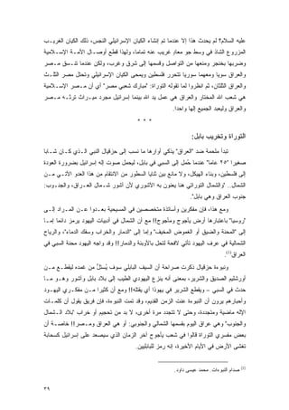 ‫ﻋﻠﻴﻪ ﺍﻟﺴﻼﻡ؟ ﻟﻡ ﻴﺤﺩﺙ ﻫﺫﺍ ﺇﻻ ﻋﻨﺩﻤﺎ ﺘﻡ ﺇﻨﺸﺎﺀ ﺍﻟﻜﻴﺎﻥ ﺍﻹﺴﺭﺍﺌﻴﻠﻲ ﺍﻟﻨﺠﺱ، ﺫﻟﻙ ﺍﻟﻜﻴﺎﻥ ﺍﻟﻐﺭﻴـﺏ‬
‫ﺍﻟﻤﺯﺭﻭﻉ ﺍﻟﺸﺎﺫ ﻓﻲ ﻭﺴﻁ ﺠﻭ ﻤﻌﺎﺩ ﻏﺭﻴﺏ ﻋﻨﻪ ﺘﻤﺎ ‪‬ﺎ، ﻭﻟﻬﺫﺍ ﻗﻁﻊ ﺃﻭﺼـﺎل ﺍﻷﻤـﺔ ﺍﻹﺴـﻼﻤﻴﺔ‬
                                  ‫ﻤ‬              ‫ٍ‬
‫ﻭﻀﺭﺒﻬﺎ ﺒﺨﻨﺠﺭ ﻭﻤﻨﻌﻬﺎ ﻤﻥ ﺍﻟﺘﻭﺍﺼل ﻭﻗﺴﻤﻬﺎ ﺇﻟﻰ ﺸﺭﻕ ﻭﻏﺭﺏ، ﻭﻟﻜﻥ ﻋﻨﺩﻤﺎ ﺘﻨـﺴﻕ ﻤـﺼﺭ‬
‫ﻭﺍﻟﻌﺭﺍﻕ ﺴﻭ ‪‬ﺎ ﻭﻤﻌﻬﻤﺎ ﺴﻭﺭﻴﺎ ﺘﺘﺤﺭﺭ ﻓﻠﺴﻁﻴﻥ ﻭﻴﻤﺤﻰ ﺍﻟﻜﻴﺎﻥ ﺍﻹﺴﺭﺍﺌﻴﻠﻲ ﻭﺘﺤﺘل ﻤﺼﺭ ﺍﻟﺜﻠـﺙ‬
                                                                   ‫ﻴ‬
‫ﻭﺍﻟﻌﺭﺍﻕ ﺍﻟﺜﻠﺜﺎﻥ، ﺜﻡ ﺍﻨﻅﺭﻭﺍ ﻟﻤﺎ ﺘﻘﻭﻟﻪ ﺍﻟﺘﻭﺭﺍﺓ: "ﻤﺒﺎﺭﻙ ﺸﻌﺒﻲ ﻤﺼﺭ" ﺃﻱ ﺃﻥ ﻤـﺼﺭ ﺍﻹﺴـﻼﻤﻴﺔ‬
‫ﻫﻲ ﺸﻌﺏ ﺍﷲ ﺍﻟﻤﺨﺘﺎﺭ ﻭﺍﻟﻌﺭﺍﻕ ﻫﻲ ﻋﻤل ﻴﺩ ﺍﷲ ﺒﻴﻨﻤﺎ ﺇﺴﺭﺍﺌﻴل ﻤﺠﺭﺩ ﻤﻴـﺭﺍﺙ ﺘﺭﺜـﻪ ﻤـﺼﺭ‬
                                                      ‫ﻭﺍﻟﻌﺭﺍﻕ ﻭﻟﻴﻌﺒﺩ ﺍﻟﺠﻤﻴﻊ ﺇﻟ ‪‬ﺎ ﻭﺍﺤ ‪‬ﺍ.‬
                                                        ‫ﺩ‬      ‫ﻬ‬
                                       ‫***‬

                                                               ‫ﺍﻟﺘﻭﺭﺍﺓ ﻭﺘﺨﺭﻴﺏ ﺒﺎﺒل:‬
‫ﺘﺒﺩﺃ ﻤﻠﺤﻤﺔ ﻀﺩ "ﺍﻟﻌﺭﺍﻕ" ﻴﺫﻜﻲ ﺃﻭﺍﺭﻫﺎ ﻤﺎ ﻨﺴﺏ ﺇﻟﻰ ﺤﺯﻗﻴﺎل ﺍﻟﻨﺒﻲ ﺍﻟـﺫﻱ ﻜـﺎﻥ ﺸـﺎ ‪‬ﺎ‬
 ‫ﺒ‬
‫ﺼﻐﻴ ‪‬ﺍ "٥٢ ﻋﺎ ‪‬ﺎ" ﻋﻨﺩﻤﺎ ُﻤل ﺇﻟﻰ ﺍﻟﺴﺒﻲ ﻓﻲ ﺒﺎﺒل، ﻟﻴﺤﻤل ﺼﻭﺕ ﺇﻟﻪ ﺇﺴﺭﺍﺌﻴل ﺒﻀﺭﻭﺭﺓ ﺍﻟﻌﻭﺩﺓ‬
                                                         ‫ﺤ‬         ‫ﻤ‬         ‫ﺭ‬
‫ﺇﻟﻰ ﻓﻠﺴﻁﻴﻥ، ﻭﺒﻨﺎﺀ ﺍﻟﻬﻴﻜل، ﻭﻻ ﻤﺎﻨﻊ ﺒﻴﻥ ﺜﻨﺎﻴﺎ ﺍﻟﺴﻁﻭﺭ ﻤﻥ ﺍﻻﻨﺘﻘﺎﻡ ﻤﻥ ﻫﺫﺍ ﺍﻟﻌﺩﻭ ﺍﻵﺘـﻲ ﻤـﻥ‬
‫ﺍﻟﺸﻤﺎل.. "ﻭﺍﻟﺸﻤﺎل ﺍﻟﺘﻭﺭﺍﺘﻲ ﻫﻨﺎ ﻴﻌﻨﻭﻥ ﺒﻪ ﺍﻵﺸﻭﺭﻱ ﻷﻥ ﺁﺸﻭﺭ ﺸـﻤﺎل ﺍﻟﻌـﺭﺍﻕ، ﻭﺍﻟﺠﻨـﻭﺏ:‬
                                                              ‫ﺠﻨﻭﺏ ﺍﻟﻌﺭﺍﻕ ﻭﻫﻲ ﺒﺎﺒل".‬
‫ﻭﻤﻊ ﻫﺫﺍ، ﻓﺈﻥ ﻤﻔﻜﺭﻴﻥ ﻭﺃﺴﺎﺘﺫﺓ ﻤﺘﺨﺼﺼﻴﻥ ﻓﻲ ﺍﻟﻤﺴﻴﺤﻴﺔ ﺒﻌـﺩﻭﺍ ﻋـﻥ ﺍﻟﻤـﺭﺍﺩ ﺇﻟـﻰ‬
‫"ﺭﻭﺴﻴﺎ" ﺒﺎﻋﺘﺒﺎﺭﻫﺎ ﺃﺭﺽ ﻴﺄﺠﻭﺝ ﻭﻤﺄﺠﻭﺝ!! ﻤﻊ ﺃﻥ ﺍﻟﺸﻤﺎل ﻓﻲ ﺃﺩﺒﻴﺎﺕ ﺍﻟﻴﻬﻭﺩ ﻴﺭﻤﺯ ﺩﺍﺌ ‪‬ﺎ ﺇﻤـﺎ‬
      ‫ﻤ‬
‫ﺇﻟﻰ "ﺍﻟﻤﺤﻨﺔ ﻭﺍﻟﻀﻴﻕ ﺃﻭ ﺍﻟﻐﻤﻭﺽ ﺍﻟﻤﺨﻴﻑ" ﻭﺇﻤﺎ ﺇﻟﻰ "ﺍﻟﺩﻤﺎﺭ ﻭﺍﻟﺨﺭﺍﺏ ﻭﺴﻔﻙ ﺍﻟﺩﻤﺎﺀ"، ﻭﺍﻟﺭﻴﺎﺡ‬
‫ﺍﻟﺸﻤﺎﻟﻴﺔ ﻓﻲ ﻋﺭﻑ ﺍﻟﻴﻬﻭﺩ ﺘﺄﺘﻲ ﻻﻓﺤﺔ ﻟﺘﺤل ﺒﺎﻷﻭﺒﺌﺔ ﻭﺍﻟﺩﻤﺎﺭ!! ﻭﻗﺩ ﻭﺍﺠﻪ ﺍﻟﻴﻬﻭﺩ ﻤﺤﻨﺔ ﺍﻟﺴﺒﻲ ﻓﻲ‬
                                                                              ‫ﺍﻟﻌﺭﺍﻕ)1(.‬
‫ﻭﻨﺒﻭﺀﺓ ﺤﺯﻗﻴﺎل ﺫﻜﺭﺕ ﺼﺭﺍﺤﺔ ﺃﻥ ﺍﻟﺴﻴﻑ ﺍﻟﺒﺎﺒﻠﻲ ﺴﻭﻑ ُﺴﺘ ﱡ ﻤﻥ ﻏﻤﺩﻩ ﻟﻴﻘﻁـﻊ ﻤـﻥ‬
                   ‫ﻴ ل‬
‫ﺃﻭﺭﺸﻠﻴﻡ ﺍﻟﺼﺩﻴﻕ ﻭﺍﻟﺸﺭﻴﺭ، ﺒﻤﻌﻨﻰ ﺃﻨﻪ ﻴﻨﺯﻉ ﺍﻟﻴﻬﻭﺩﻱ ﺍﻟﻁﻴﺏ ﺇﻟﻰ ﺒﻼﺩ ﺒﺎﺒل ﻭﺁﺸﻭﺭ ﻭﻫـﻭ ﻤـﺎ‬
‫ﺤﺩﺙ ﻓﻲ ﺍﻟﺴﺒﻲ – ﻭﻴﻘﻁﻊ ﺍﻟﺸﺭﻴﺭ ﻓﻲ ﻴﻬﻭﺫﺍ ﺃﻱ ﻴﻘﺘﻠﻪ!! ﻭﻤﻊ ﺃﻥ ﻜﺜﻴ ‪‬ﺍ ﻤـﻥ ﻤﻔﻜـﺭﻱ ﺍﻟﻴﻬـﻭﺩ‬
                    ‫ﺭ‬
‫ﻭﺃﺤﺒﺎﺭﻫﻡ ﻴﺭﻭﻥ ﺃﻥ ﺍﻟﻨﺒﻭﺀﺓ ﻋﻨﺕ ﺍﻟﺯﻤﻥ ﺍﻟﻘﺩﻴﻡ، ﻭﻗﺩ ﺘﻤﺕ ﺍﻟﻨﺒﻭﺀﺓ، ﻓﺈﻥ ﻓﺭﻴﻕ ﻴﻘﻭل ﺃﻥ ﻜﻠﻤـﺎﺕ‬
‫ﺍﻹﻟﻪ ﻤﺎﻀﻴﺔ ﻭﻤﺘﺠﺩﺩﺓ، ﻭﺤﺘﻰ ﻻ ﺘﺘﺠﺩﺩ ﻤﺭﺓ ﺃﺨﺭﻯ، ﻻ ﺒﺩ ﻤﻥ ﺘﺤﺠﻴﻡ ﺃﻭ ﺨﺭﺍﺏ "ﺒﻼﺩ ﺍﻟـﺸﻤﺎل‬
‫ﻭﺍﻟﺠﻨﻭﺏ" ﻭﻫﻲ ﻋﺭﺍﻕ ﺍﻟﻴﻭﻡ ﺒﻘﺴﻤﻬﺎ ﺍﻟﺸﻤﺎﻟﻲ ﻭﺍﻟﺠﻨﻭﺒﻲ: ﺃﻭ ﻫﻲ ﺍﻟﻌﺭﺍﻕ ﻭﻤـﺼﺭ!! ﺨﺎﺼـﺔ ﺃﻥ‬
‫ﺒﻌﺽ ﻤﻔﺴﺭﻱ ﺍﻟﺘﻭﺭﺍﺓ ﻗﺎﻟﻭﺍ ﻓﻲ ﺸﻌﺏ ﻴﺄﺠﻭﺝ ﺁﺨﺭ ﺍﻟﺯﻤﺎﻥ ﺍﻟﺫﻱ ﺴﻴﺼﻌﺩ ﻋﻠﻰ ﺇﺴﺭﺍﺌﻴل ﻜﺴﺤﺎﺒﺔ‬
                                      ‫ﺘﻐﺸﻰ ﺍﻷﺭﺽ ﻓﻲ ﺍﻷﻴﺎﻡ ﺍﻷﺨﻴﺭﺓ، ﺇﻨﻪ ﺭﻤﺯ ﻟﻠﺒﺎﺒﻠﻴﻴﻥ.‬


                                                                                       ‫)1(‬
                                                      ‫ﺼﺩﺍﻡ ﺍﻟﻨﺒﻭﺀﺍﺕ. ﻤﺤﻤﺩ ﻋﻴﺴﻰ ﺩﺍﻭﺩ.‬


‫٩٣‬
 