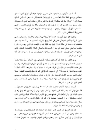 ‫ﺃﻤﺎ ﺍﻟﺴﺒﺏ ﺍﻷﻗﻭﻯ ﻭﻫﻭ ﺍﻟﺴﻴﻁﺭﺓ ﻋﻠﻰ ﺍﻟﺒﺘﺭﻭل ﻓﻤﺭﺩﻭﺩ ﻋﻠﻴﻪ ﺒﺄﻥ ﺍﻟﻌﺭﺍﻕ ﻜﺎﻥ ﻴـﺼﺩﺭ‬
‫ﺍﻟﻨﻔﻁ ﻓﻲ ﺒﺭﻨﺎﻤﺞ ﺍﻟﻨﻔﻁ ﻤﻘﺎﺒل ﺍﻟﻐﺫﺍﺀ، ﻭﺇﻥ ﻟﻡ ﻴﻜﻥ ﺒﻜﺎﻤل ﻁﺎﻗﺘﻪ ﻭﻟﻜﻥ ﺒﺎﻟـﺴﻌﺭ ﺍﻟﻌـﺎﻟﻤﻲ ﺍﻟـﺫﻱ‬
‫ﻭﺼل ﺇﻟﻰ ٢٢ ﺩﻭﻻﺭ ﻭﻟﻡ ﺘﻌﺩ ﻤﻨﻅﻤﺔ ﺃﻭﺒﻙ ﺒﻘﻭﺘﻬﺎ ﺍﻟﻜﺒﺭﻯ ﺍﻟﺘﻲ ﻭﺼﻠﺕ ﺇﻟﻴﻬﺎ ﻓـﻲ ﺍﻟـﺴﺒﻌﻴﻨﺎﺕ‬
‫ﻋﻨﺩﻤﺎ ﻭﺼل ﺴﻌﺭ ﺍﻟﺒﺘﺭﻭل ﺇﻟﻰ ٠٤ ﺩﻭﻻﺭ. ﻜﻤﺎ ﺃﻥ ﺍﻟﺴﻌﻭﺩﻴﺔ ﻭﺍﻟﻜﻭﻴﺕ ﺘﺯﻴﺩﺍﻥ ﺇﻨﺘﺎﺠﻬﻤـﺎ ﻓـﻲ‬
‫ﺤﺎﻟﺔ ﺤﺩﻭﺙ ﺃﻱ ﺃﺯﻤﺔ ﺒﺘﺭﻭﻟﻴﺔ ﻭﺘﺒﻘﻴﺎﻥ ﺍﻟﺴﻌﺭ ﻤﺭﻀ ‪‬ﺎ ﺩﺍﺌ ‪‬ﺎ ﻷﻤﺭﻴﻜﺎ ﺤﺘﻰ ﻗﺒل ﻤﺠـﻲﺀ ﺍﻟﻘـﻭﺍﺕ‬
                              ‫ﻴ ﻤ‬
                                                      ‫ﺍﻷﻤﺭﻴﻜﻴﺔ ﻟﻠﻤﻨﻁﻘﺔ ﻓﻲ ﻋﺎﻡ ٠٩٩١.‬
‫ﻭﻟﻜﻥ ﻴﻤﻜﻥ ﺍﻟﻘﻭل ﺃﻥ ﻭﺠﻭﺩ ﺍﻟﻘﻭﺍﺕ ﺍﻷﻤﺭﻴﻜﻴﺔ ﻓﻲ ﺍﻟﺴﻌﻭﺩﻴﺔ ﻭﺍﻟﻜﻭﻴﺕ ﻭﺍﻟﻌـﺭﺍﻕ ﻭﻫـﻲ‬
‫ﺍﻟﺩﻭل ﺍﻟﺘﻲ ﻟﺩﻴﻬﺎ ﺃﻜﺒﺭ ﺍﺤﺘﻴﺎﻁﻲ ﻨﻔﻁﻲ ﻓﻲ ﺍﻟﻌﺎﻟﻡ ﻴﺘﻴﺢ ﻷﻤﺭﻴﻜﺎ ﺍﻟﺤﺼﻭل ﻋﻠـﻰ ﺍﻟـﻨﻔﻁ ﺒﺄﺴـﻌﺎﺭ‬
‫ﻤﻨﺨﻔﻀﺔ ﺒل ﻭﻤﺠﺎ ﹰﺎ ﻓﻲ ﺤﺎﻟﺔ ﺍﻟﻌﺭﺍﻕ ﺘﺤﺕ ﺒﻨﺩ ﺘﻜﻠﻔﺔ ﺘﺤﺭﻴﺭ ﺍﻟﺸﻌﺏ ﺍﻟﻌﺭﺍﻗـﻲ ﻭﻫـﻲ ﻓـﺎﺘﻭﺭﺓ‬
                                                                ‫ﻨ‬
‫ﻤﻔﺘﻭﺤﺔ ﻤﻤﺎ ﻴﺘﻴﺢ ﻤﻌﺎﻟﺞ ﺍﻟﻌﺠﺯ ﻓﻲ ﻤﻴﺯﺍﻥ ﺍﻟﻤﺩﻓﻭﻋﺎﺕ ﻭﺇﺼﻼﺡ ﺍﻟﺤﺎﻟﺔ ﺍﻻﻗﺘﺼﺎﺩﻴﺔ ﺍﻟﻤﺘﺩﻫﻭﺭﺓ ﻓﻲ‬
‫ﻤﻭﺍﺠﻬﺔ ﺍﻟﻌﻤﻼﻕ ﺍﻷﻭﺭﺒﻲ ﻭﺍﻟﻌﻤﻼﻕ ﺍﻟﺼﻴﻨﻲ ﻭﺒﻬﺫﺍ ﻴﻌﺩ ﺍﻟﺒﺘﺭﻭل ﺴﺒ ‪‬ﺎ ﻓﻲ ﻏﺯﻭ ﺍﻟﻌﺭﺍﻕ، ﻟﻜﻨﻪ ﺃﺒ ‪‬ﺍ‬
 ‫ﺩ‬                         ‫ﺒ‬
                                                                    ‫ﻟﻴﺱ ﺍﻟﺴﺒﺏ ﺍﻟﻭﺤﻴﺩ.‬
‫ﻴﺭﻯ ﺍﻟﻜﺜﻴﺭ ﻤﻥ ﺍﻟﻨﻘﺎﺩ ﺃﻥ ﻹﺴﺭﺍﺌﻴل ﻤﺼﻠﺤﺔ ﻜﺒﺭﻯ ﻓﻲ ﻏﺯﻭ ﺍﻟﻌﺭﺍﻕ ﻭﻤﻥ ﺒﻌﺩﻫﺎ ﺴﻠﺴﻠﺔ‬
‫ﺍﻟﺤﺭﻭﺏ ﺍﻟﻤﻘﺩﺴﺔ ﻭﻤﻥ ﻗﺒﻠﻬﺎ ﺃﻓﻐﺎﻨﺴﺘﺎﻥ ﻓﻌﻠﻤﻬﺎ ﺒﻪ ﺨﻁﺎﻥ ﺃﺯﺭﻗﺎﻥ ﻴﺸﻴﺭﺍﻥ ﻟﻠﻨﻴل ﻭﻟﻠﻔﺭﺍﺕ ﻭﻜﺘـﺏ‬
‫ﻋﻠﻰ ﻤﻨﺼﺔ ﺍﻟﻜﻨﻴﺴﺕ ﻤﻥ ﺍﻟﻨﻴل ﺇﻟﻰ ﺍﻟﻔﺭﺍﺕ ﺤﺩﻭﺩﻙ ﻴﺎ ﺇﺴﺭﺍﺌﻴل، ﻭﻗﺎل ﺩﻴﺎﻥ ﺒﻌﺩ ٧٦٩١ "ﺩﺨﻠﻨـﺎ‬
‫ﺍﻟﻘﺩﺱ ﻭﻏﺩﺍ ﻨﺩﺨل ﻴﺜﺭﺏ ﻭﺒﺎﺒل". ﺃﻱ ﺃﻥ ﻭﺠﻭﺩ ﺃﻤﺭﻴﻜﺎ ﻓﻲ ﺍﻟﻌﺭﺍﻕ ﺨﻁﻭﺓ ﺘﻤﻬﻴﺩﻴﺔ ﻟﺘﺤﻘﻴﻕ ﻫـﺫﺍ‬
                                                                        ‫‪‬‬
‫ﺍﻟﺤﻠﻡ ﻭﻟﺘﻐﻴﻴﺭ ﺨﺭﻴﻁﺔ ﺍﻟﺸﺭﻕ ﺍﻷﻭﺴﻁ، ﻭﻓﻲ ﻫﺫﺍ ﻴﻘﻭل ﻋـﺎﻤﻭﺱ ﺠﻠﻌـﺎﺩ ﺍﻟﻤﺘﺤـﺩﺙ ﺍﻟﺭﺴـﻤﻲ‬
‫ﺍﻹﺴﺭﺍﺌﻴﻠﻲ ﺒﺩﻭﻥ ﺍﻟﻌﺭﺍﻕ ﻟﻥ ﺘﻘﻭﻡ ﺠﺒﻬﺔ ﻋﺭﺒﻴﺔ ﺸﺭﻗﻴﺔ ﻤﻭﺤﺩﺓ ﺇﺫ ﺇﻥ ﺇﺴﺭﺍﺌﻴل ﻜﺎﻨـﺕ ﺘﺘﻌـﺭﺽ‬
                                                        ‫ﻟﺨﻁﺭ ﻜﺒﻴﺭ ﻤﻥ ﺤﺩﻭﺩﻫﺎ ﺍﻟﺸﺭﻗﻴﺔ.‬
‫ﺃﻭﺭﺩﺕ ﺼﺤﻴﻔﺔ ﺍﻷﺨﺒﺎﺭ ﺍﻟﻘﺎﻫﺭﻴﺔ ﻋﺩﺩ ٧/٤/٣٠٠٢ ﺃﻥ ﺼﺤﻴﻔﺔ ﺍﻷﻭﻴﺯﺭﻓﺭ ﺍﻹﻨﺠﻠﻴﺯﻴـﺔ‬
‫ﻗﺎﻟﺕ ﺇﻥ ﺒﻭﺵ ﺃﺨﺫ ﺒﻨﺼﻴﺤﺔ ﺼﻘﻭﺭ ﺍﻟﺘﻁﺭﻑ ﻭﺍﺨﺘﺎﺭ ﺠﺎﻱ ﺠﺎﺭﻨﺭ ﻹﺩﺍﺭﺓ ﺸﺌﻭﻥ ﺍﻟﻌـﺭﺍﻕ ﻭﻫـﻭ‬
‫ﺭﺌﻴﺱ ﺸﺭﻜﺔ ﺇﺱ ﻭﺍﻱ ﻜﻭﻟﻤﺎﻥ ﺍﻟﺘﻲ ﺘﺼﻨﻊ ﺼﻭﺍﺭﻴﺦ ﺍﻟﺒﺎﺘﺭﻴﻭﺕ ﻭﻟﻪ ﻋﻼﻗﺔ ﻗﻭﻴﺔ ﻤﻊ ﺘﺸﻴﻨﻲ ﻨﺎﺌﺏ‬
‫ﺍﻟﺭﺌﻴﺱ ﻭﻭﻟﻔﻭﻓﻴﺘﺯ ﻭﺒﻴﺭل ﺍﻟﻴﻬﻭﺩﻴﺎﻥ ﻤﻬﻨﺩﺴﺎ ﻏﺯﻭ ﺍﻟﻌﺭﺍﻕ. ﻭﺘﻜﻤل ﺍﻷﻭﺒﺯﺭﻓﺭ "ﺃﻱ ﺃﻨـﻪ ﺘـﺎﺠﺭ‬
‫ﺴﻼﺡ ﻋﻠﻰ ﺼﻠﺔ ﻭﺜﻴﻘﺔ ﺒﺈﺴﺭﺍﺌﻴل، ﻭﻜﺎﻥ ﻗﺩ ﻭﻗﻊ ﻋﻠﻰ ﺒﻴﺎﻥ ﺍﻟﻤﻌﻬﺩ ﺍﻟﻴﻬﻭﺩﻱ ﻟﻸﻤﻥ ﺍﻟﻘﻭﻤﻲ ﺒـﺩﻋﻡ‬
                                                 ‫ﺇﺴﺭﺍﺌﻴل ﻓﻲ ﻤﻭﺍﺠﻬﺔ ﺍﻟﺴﻠﻁﺔ ﺍﻟﻔﻠﺴﻁﻴﻨﻴﺔ".‬
‫ﺇﻥ ﻜﺎﻥ ﺍﻟﺒﺘﺭﻭل ﻫﻭ ﺍﻟﺴﺒﺏ ﺍﻟﺫﻱ ﺃﻋﻠﻨﺕ ﻋﻨﻪ ﺍﻟﻤﻅﺎﻫﺭﺍﺕ ﺍﻟﻤﻀﺎﺩﺓ ﻟﻠﺤﺭﺏ ﻭﺇﻥ ﻜﺎﻨـﺕ‬
‫ﻤﺼﻠﺤﺔ ﺇﺴﺭﺍﺌﻴل ﻫﻲ ﺍﻟﺴﺒﺏ ﺍﻟﺨﻔﻲ ﻓﻬل ﻫﻨﺎﻙ ﺃﺴﺒﺎﺏ ﺃﺨﺭﻯ؟ ﻟﻘﺩ ﻗﺎل ﺭﺌﻴﺱ ﺍﻟﻭﺯﺭﺍﺀ ﺍﻟﻔﺭﻨـﺴﻲ‬
‫ﻤﻴﺸﻴل ﺭﻭﻜﺎﺭ ﺇﻥ "ﺒﻭﺵ ﻤﺘﻁﺭﻕ ﺩﻴﻨ ‪‬ﺎ ﻭﻤﻨﻐﻠﻕ ﻭﻴﺭﻓﺽ ﺍﻟﺤﻭﺍﺭ، ﻭﺍﻟﺤﺭﺏ ﻀﺩ ﺍﻟﻌﺭﺍﻕ ﺤﻤﻘـﺎﺀ‬
                                              ‫ﻴ‬




‫٥‬
 