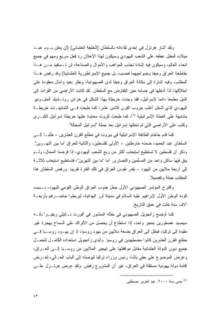 ‫ﻭﻟﻘﺩ ﺃﺸﺎﺭ ﻫﺭﺘﺯل ﻓﻲ ﺇﺤﺩﻯ ﻟﻘﺎﺀﺍﺘﻪ ﺒﺎﻟﺴﻠﻁﺎﻥ )ﺍﻟﺨﻠﻴﻔﺔ ﺍﻟﻌﺜﻤﺎﻨﻲ( )ﺃﻥ ﻴﻌﻠﻥ ﻴـﻭﻡ ﻋﻴـﺩ‬
‫ﻤﻴﻼﺩﻩ ﺍﻟﻤﻘﺒل ﻋﻁﻔﻪ ﻋﻠﻰ ﺍﻟﺸﻌﺏ ﺍﻟﻴﻬﻭﺩﻱ ﻭﺴﻴﻜﻭﻥ ﻟﻬﺫﺍ ﺍﻹﻋﻼﻥ ﺭﺩ ﻓﻌل ﺴﺭﻴﻊ ﻭﻤﻬﻡ ﻓﻲ ﺠﻤﻴﻊ‬
‫ﺃﻨﺤﺎﺀ ﺍﻟﻌﺎﻟﻡ، ﻭﺴﻴﻜﻭﻥ ﻓﻴﻪ ﺇﺸﺎﺩﺓ ﺘﺠﺫﺏ ﺍﻟﻤﻭﺍﻫﺏ ﻭﺍﻷﻤﻭﺍل ﻭﺍﻟﺼﻨﺎﻋﺔ، ﻟﻥ ﺘـﺴﺘﻔﻴﺩ ﻤـﻥ ﻫـﺫﺍ‬
‫ﻤﻘﺎﻁﻌﺘﺎ ﺍﻟﻌﺭﺍﻕ ﻭﺤﻴﻔﺎ ﻭﻀﻭﺍﺤﻴﻬﻤﺎ ﻓﺤﺴﺏ، ﺒل ﺠﻤﻴﻊ ﺍﻹﻤﺒﺭﺍﻁﻭﺭﻴﺔ ﺍﻟﻌﺜﻤﺎﻨﻴﺔ( ﻭﻗﺩ ﺭﻓﺽ ﻫـﺫﺍ‬
‫ﺍﻟﻤﻁﻠﺏ، ﻭﻓﻴﻪ ﺇﺸﺎﺭﺓ ﺇﻟﻰ ﻤﻜﺎﻨﺔ ﺍﻟﻌﺭﺍﻕ ﻭﺤﻴﻔﺎ ﻟﺩﻯ ﺍﻟﺼﻬﻴﻭﻨﻴﺔ، ﻭﻨﻅﺭ ﺒﻌﻴﺩ ﻭﺁﻤﺎل ﻤﻌﻘﻭﺩﺓ ﻋﻠﻰ‬
‫ﺍﻤﺘﻼﻜﻬﺎ، ﻟﺫﺍ ﺃﺩﺨﻠﻬﺎ ﻓﻲ ﺤﺴﺎﺒﻪ ﺤﻴﻥ ﺍﻟﺘﻔﺎﻭﺽ ﻤﻊ ﺍﻟﺴﻠﻁﺎﻥ. ﻟﻘﺩ ﻜﺎﻨﺕ ﺍﻷﺭﺍﻀﻲ ﻤﻥ ﺍﻟﻔﺭﺍﺕ ﺇﻟﻰ‬
‫ﺍﻟﻨﻴل ﻤﻁﻤ ‪‬ﺎ ﺩﺍﺌ ‪‬ﺎ ﻹﺴﺭﺍﺌﻴل، ﻓﻘﺩ ﻭﺠﺩﺕ ﺨﺭﻴﻁﺔ ﺒﻬﺫﺍ ﺍﻟﺸﻜل ﻓﻲ ﺨﺯﺍﺌﻥ ﺭﻭﺘـﺸﻴﻠﺩ ﺍﻟﻤﻠﻴـﻭﻨﻴﺭ‬
                                                                 ‫ﻌ ﻤ‬
‫ﺍﻟﻴﻬﻭﺩﻱ ﺍﻟﺫﻱ ﺃﺸﻌل ﺃﻏﻠﺏ ﺤﺭﻭﺏ ﺍﻟﻘﺭﻥ ﺍﻟﺜﺎﻤﻥ ﻋﺸﺭ، ﻜﻤﺎ ﻁﺒﻌﺕ ﻓـﻲ ﺍﻟﺜﻤﺎﻨﻴﻨـﺎﺕ ﺨﺭﻴﻁـﺔ‬
‫ﻤﺸﺎﺒﻬﺔ ﻋﻠﻰ ﺍﻟﻌﻤﻠﺔ ﺍﻹﺴﺭﺍﺌﻴﻠﻴﺔ )1(، ﻜﻤﺎ ﻁﺒﻌﺕ ﻜﺭﻭﺕ ﻤﻌﺎﻴﺩﺓ ﻋﻠﻴﻬﺎ ﺨﺭﻴﻁﺔ ﺇﺴﺭﺍﺌﻴل ﺍﻟﻜﺒـﺭﻯ‬
                   ‫ﻭﻜﺘﺏ ﻋﻠﻰ ﺍﻷﺭﺍﻀﻲ ﺍﻟﺘﻲ ﻟﻡ ﺘﺤﺘﻠﻬﺎ ﺇﺴﺭﺍﺌﻴل ﺒﻌﺩ ﺠﻤﻠﺔ "ﺇﺴﺭﺍﺌﻴل ﺍﻟﻤﺤﺘﻠﺔ".‬
‫ﻜﻤﺎ ﻗﺩﻡ ﺤﺎﺨﺎﻡ ﺍﻟﻁﺎﺌﻔﺔ ﺍﻹﺴﺭﺍﺌﻴﻠﻴﺔ ﻓﻲ ﺒﻴﺭﻭﺕ ﻓﻲ ﻤﻁﻠﻊ ﺍﻟﻘﺭﻥ ﺍﻟﻌﺸﺭﻴﻥ – ﻁﻠ ‪‬ـﺎ ﺇﻟـﻰ‬
       ‫ﺒ‬
‫ﺍﻟﺴﻠﻁﺎﻥ ﻋﺒﺩ ﺍﻟﺤﻤﻴﺩ، ﻀﻤﻨﻪ ﺨﺎﺭﻁﺘﻴﻥ – ﺍﻷﻭﻟﻰ ﻟﻔﻠﺴﻁﻴﻥ، ﻭﺍﻟﺜﺎﻨﻴﺔ ﻟﻠﻌﺭﺍﻕ "ﻤﺎ ﺒﻴﻥ ﺍﻟﻨﻬـﺭﻴﻥ".‬
‫ﻭﺫﻜﺭ ﺃﻥ ﻓﻠﺴﻁﻴﻥ ﻻ ﺘﺴﺘﻁﻴﻊ ﺍﺴﺘﻴﻌﺎﺏ ﺃﻜﺜﺭ ﻤﻥ ﺭﺒﻊ ﺍﻟﺸﻌﺏ ﺍﻟﻴﻬﻭﺩﻱ، ﺇﺫﺍ ﻓﺭﻀﻨﺎ ﺍﻟﻤﺤﺎل، ﻭﻟـﻡ‬
‫ﻴﺒﻕ ﻓﻴﻬﺎ ﺴﺎﻜﻥ ﻭﺍﺤﺩ ﻤﻥ ﺍﻟﻤﺴﻠﻤﻴﻥ ﻭﺍﻟﻨﺼﺎﺭﻯ. ﺃﻤﺎ "ﻤﺎ ﺒﻴﻥ ﺍﻟﻨﻬﺭﻴﻥ"، ﻓﺘﺴﺘﻁﻴﻊ ﺍﺴﺘﻴﻌﺎﺏ ﺜﻼﺜـﺔ‬
‫ﺇﻟﻰ ﺃﺭﺒﻌﺔ ﻤﻼﻴﻴﻥ ﻤﻥ ﺍﻟﻴﻬﻭﺩ – ﺒﻘﺩﺭ ﻨﻔﻭﺱ ﺍﻟﻌﺭﺍﻕ ﻓﻲ ﺘﻠﻙ ﺍﻟﻔﺘﺭﺓ ﺘﻘﺭﻴ ‪‬ﺎ. ﻭﺭﻓﺽ ﺍﻟﺴﻠﻁﺎﻥ ﻫﺫﺍ‬
                   ‫ﺒ‬
                                                                ‫ﺍﻟﻤﻁﻠﺏ ﺠﻤﻠﺔ ﻭﺘﻔﺼﻴﻼ.‬
                                                                 ‫ﹰ‬
‫ﻭﺍﻗﺘﺭﺡ ﺍﻟﻤﺅﺘﻤﺭ ﺍﻟﺼﻬﻴﻭﻨﻲ ﺍﻷﻭل ﺠﻌل ﺠﻨﻭﺏ ﺍﻟﻌﺭﺍﻕ ﺍﻟﻭﻁﻥ ﺍﻟﻘﻭﻤﻲ ﻟﻠﻴﻬﻭﺩ، ﺒـﺴﺒﺏ‬
‫ﻜﻭﻨﻪ ﺍﻟﻭﻁﻥ ﺍﻷﻭل ﻹﺒﺭﺍﻫﻴﻡ ﻋﻠﻴﻪ ﺍﻟﺴﻼﻡ ﻓﻲ ﻤﺩﻴﻨﺔ ﺃﻭﺭ ﺍﻟﻬﺩﺍﻨﻴﺔ، ﻟﻴﺭﺒﻁﻭﺍ ﺤﺎﻀـﺭﻫﻡ ﺒﺄﺭﺒﻌـﺔ‬
                                                      ‫ﺁﻻﻑ ﺴﻨﺔ ﺨﻠﺕ ﻓﻲ ﻋﻤﻕ ﺍﻟﺘﺎﺭﻴﺦ.‬
‫ﻜﻤﺎ ﺃﻭﻀﺢ ﺯﺍﻨﺠﻭﻴل ﺍﻟﺼﻬﻴﻭﻨﻲ ﻓﻲ ﻤﻘﺎﻟﻪ ﺍﻟﻤﻨﺸﻭﺭ ﻓﻲ "ﻓﻭﺭﺕ ﻨـﺎﺘﻴﻠﻲ ﺭﻴﻔﻴـﻭ" ﺒﺄﻨـﻪ‬
‫ﺴﻴﺼﻴﺩ ﻋﺼﻔﻭﺭﻴﻥ ﺒﺤﺠﺭ ﻭﺍﺤﺩ، ﺇﺫﺍ ﺍﺴﺘﻁﺎﻉ ﺃﻥ ﻴﺤﺼل ﻤﻥ ﺍﻷﺘﺭﺍﻙ ﻋﻠﻰ ﺍﻟﺴﻤﺎﺡ ﺒﻬﺠﺭﺓ ﻏﻴﺭ‬
‫ﻤﻘﻴﺩﺓ ﺇﻟﻰ ﺘﺭﻜﻴﺎ، ﻓﻴﻨﻘل ﺇﻟﻰ ﺍﻟﻌﺭﺍﻕ ﺒﻀﻌﺔ ﻤﻼﻴﻴﻥ ﻤﻥ ﻴﻬﻭﺩ ﺭﻭﺴﻴﺎ، ﺇﺫ ﺇﻥ ﻴﻬـﻭﺩ ﺭﻭﺴـﻴﺎ ﻓـﻲ‬
‫ﻤﻁﻠﻊ ﺍﻟﻘﺭﻥ ﺍﻟﻌﺸﺭﻴﻥ ﻜﺎﻨﻭﺍ ﻤﻀﻁﻬﺩﻴﻥ ﻓﻲ ﺭﻭﺴﻴﺎ. ﻭﺃﺒﺩﻯ ﺯﺍﻨﺠﻭﻴل ﺍﺴﺘﻌﺩﺍﺩﻩ ﺍﻟﻜﺎﻤـل ﻟﺘﺤﻤـل‬
‫ﺠﻤﻴﻊ ﺩﻴﻭﻥ ﺍﻟﺩﻭﻟﺔ ﺍﻟﻌﺜﻤﺎﻨﻴﺔ ﻤﻘﺎﺒل ﻤﻭﺍﻓﻘﺘﻬﺎ ﻋﻠﻰ ﺘﻬﺠﻴﺭ ﺍﻟﻤﻼﻴﻴﻥ ﻤﻥ ﺭﻭﺴـﻴﺎ ﺇﻟـﻰ ﺍﻟﻌـﺭﺍﻕ،‬
‫ﻭﻋﺭﺽ ﺍﻟﻤﻭﻀﻭﻉ ﻋﻠﻰ ﺤﻘﻲ ﺒﺎﺸﺎ، ﺭﺌﻴﺱ ﻭﺯﺭﺍﺀ ﺘﺭﻜﻴﺎ ﻟﻴﻭﺼﻠﻪ ﺇﻟﻰ ﺍﻟﺒﺎﺏ ﺍﻟﻌـﺎﻟﻲ، ﻟﻐـﺭﺽ‬
‫ﺇﻗﺎﻤﺔ ﺩﻭﻟﺔ ﻴﻬﻭﺩﻴﺔ ﻤﺴﺘﻘﻠﺔ ﻓﻲ ﺍﻟﻌﺭﺍﻕ، ﻏﻴﺭ ﺃﻥ ﺍﻟﻤﺸﺭﻭﻉ ﺭﻓﺽ. ﻭﻟﻘﺩ ﻋﺭﺽ ﻫﺭﺘـﺯل ﻋﻠـﻰ‬

                                                                                     ‫)1(‬
                                                   ‫ﺤﻤﻰ ﺴﻨﺔ ٠٠٠٢. ﻋﺒﺩ ﺍﻟﻌﺯﻴﺯ ﻤﺼﻁﻔﻰ.‬


‫٣٤‬
 