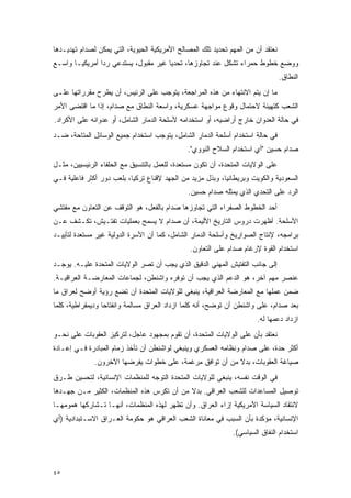 ‫ﻨﻌﺘﻘﺩ ﺃﻥ ﻤﻥ ﺍﻟﻤﻬﻡ ﺘﺤﺩﻴﺩ ﺘﻠﻙ ﺍﻟﻤﺼﺎﻟﺢ ﺍﻷﻤﺭﻴﻜﻴﺔ ﺍﻟﺤﻴﻭﻴﺔ، ﺍﻟﺘﻲ ﻴﻤﻜﻥ ﻟﺼﺩﺍﻡ ﺘﻬﺩﻴـﺩﻫﺎ‬
‫ﻭﻭﻀﻊ ﺨﻁﻭﻁ ﺤﻤﺭﺍﺀ ﺘﺸﻜل ﻋﻨﺩ ﺘﺠﺎﻭﺯﻫﺎ، ﺘﺤﺩ ‪‬ﺎ ﻏﻴﺭ ﻤﻘﺒﻭل، ﻴﺴﺘﺩﻋﻲ ﺭ ‪‬ﺍ ﺃﻤﺭﻴﻜ ‪‬ـﺎ ﻭﺍﺴـﻊ‬
        ‫ﻴ‬        ‫ﺩ‬                      ‫ﻴ‬
                                                                                 ‫ﺍﻟﻨﻁﺎﻕ.‬
‫ﻤﺎ ﺇﻥ ﻴﺘﻡ ﺍﻻﻨﺘﻬﺎﺀ ﻤﻥ ﻫﺫﻩ ﺍﻟﻤﺭﺍﺠﻌﺔ، ﻴﺘﻭﺠﺏ ﻋﻠﻰ ﺍﻟﺭﺌﻴﺱ، ﺃﻥ ﻴﻁﺭﺡ ﻤﻘﺭﺭﺍﺘﻬﺎ ﻋﻠـﻰ‬
‫ﺍﻟﺸﻌﺏ ﻜﺘﻬﻴﺌﺔ ﻻﺤﺘﻤﺎل ﻭﻗﻭﻉ ﻤﻭﺍﺠﻬﺔ ﻋﺴﻜﺭﻴﺔ، ﻭﺍﺴﻌﺔ ﺍﻟﻨﻁﺎﻕ ﻤﻊ ﺼﺩﺍﻡ، ﺇﺫﺍ ﻤﺎ ﺍﻗﺘﻀﻰ ﺍﻷﻤﺭ‬
‫ﻓﻲ ﺤﺎﻟﺔ ﺍﻟﻌﺩﻭﺍﻥ ﺨﺎﺭﺝ ﺃﺭﺍﻀﻴﻪ، ﺃﻭ ﺍﺴﺘﺨﺩﺍﻤﻪ ﻷﺴﻠﺤﺔ ﺍﻟﺩﻤﺎﺭ ﺍﻟﺸﺎﻤل، ﺃﻭ ﻋﺩﻭﺍﻨﻪ ﻋﻠﻰ ﺍﻷﻜﺭﺍﺩ.‬
‫ﻓﻲ ﺤﺎﻟﺔ ﺍﺴﺘﺨﺩﺍﻡ ﺃﺴﻠﺤﺔ ﺍﻟﺩﻤﺎﺭ ﺍﻟﺸﺎﻤل، ﻴﺘﻭﺠﺏ ﺍﺴﺘﺨﺩﺍﻡ ﺠﻤﻴﻊ ﺍﻟﻭﺴﺎﺌل ﺍﻟﻤﺘﺎﺤﺔ، ﻀـﺩ‬
                                              ‫ﺼﺩﺍﻡ ﺤﺴﻴﻥ "ﺃﻱ ﺍﺴﺘﺨﺩﺍﻡ ﺍﻟﺴﻼﺡ ﺍﻟﻨﻭﻭﻱ".‬
‫ﻋﻠﻰ ﺍﻟﻭﻻﻴﺎﺕ ﺍﻟﻤﺘﺤﺩﺓ، ﺃﻥ ﺘﻜﻭﻥ ﻤﺴﺘﻌﺩﺓ، ﻟﻠﻌﻤل ﺒﺎﻟﺘﻨﺴﻴﻕ ﻤﻊ ﺍﻟﺤﻠﻔﺎﺀ ﺍﻟﺭﺌﻴﺴﻴﻴﻥ، ﻤﺜـل‬
‫ﺍﻟﺴﻌﻭﺩﻴﺔ ﻭﺍﻟﻜﻭﻴﺕ ﻭﺒﺭﻴﻁﺎﻨﻴﺎ، ﻭﺒﺫل ﻤﺯﻴﺩ ﻤﻥ ﺍﻟﺠﻬﺩ ﻹﻗﻨﺎﻉ ﺘﺭﻜﻴﺎ، ﺒﻠﻌﺏ ﺩﻭﺭ ﺃﻜﺜﺭ ﻓﺎﻋﻠﻴﺔ ﻓـﻲ‬
                                              ‫ﺍﻟﺭﺩ ﻋﻠﻰ ﺍﻟﺘﺤﺩﻱ ﺍﻟﺫﻱ ﻴﻤﺜﻠﻪ ﺼﺩﺍﻡ ﺤﺴﻴﻥ.‬
‫ﺃﺤﺩ ﺍﻟﺨﻁﻭﻁ ﺍﻟﺼﻔﺭﺍﺀ ﺍﻟﺘﻲ ﺘﺠﺎﻭﺯﻫﺎ ﺼﺩﺍﻡ ﺒﺎﻟﻔﻌل، ﻫﻭ ﺍﻟﺘﻭﻗﻑ ﻋﻥ ﺍﻟﺘﻌﺎﻭﻥ ﻤﻊ ﻤﻔﺘﺸﻲ‬
‫ﺍﻷﺴﻠﺤﺔ. ﺃﻅﻬﺭﺕ ﺩﺭﻭﺱ ﺍﻟﺘﺎﺭﻴﺦ ﺍﻷﻟﻴﻤﺔ، ﺃﻥ ﺼﺩﺍﻡ ﻻ ﻴﺴﻤﺢ ﺒﻌﻤﻠﻴﺎﺕ ﺘﻔﺘـﻴﺵ، ﺘﻜـﺸﻑ ﻋـﻥ‬
‫ﺒﺭﺍﻤﺠﻪ، ﻹﻨﺘﺎﺝ ﺍﻟﺼﻭﺍﺭﻴﺦ ﻭﺃﺴﻠﺤﺔ ﺍﻟﺩﻤﺎﺭ ﺍﻟﺸﺎﻤل، ﻜﻤﺎ ﺃﻥ ﺍﻷﺴﺭﺓ ﺍﻟﺩﻭﻟﻴﺔ ﻏﻴﺭ ﻤﺴﺘﻌﺩﺓ ﻟﺘﺄﻴﻴـﺩ‬
                                               ‫ﺍﺴﺘﺨﺩﺍﻡ ﺍﻟﻘﻭﺓ ﻹﺭﻏﺎﻡ ﺼﺩﺍﻡ ﻋﻠﻰ ﺍﻟﺘﻌﺎﻭﻥ.‬
‫ﺇﻟﻰ ﺠﺎﻨﺏ ﺍﻟﺘﻔﺘﻴﺵ ﺍﻟﻤﻬﻨﻲ ﺍﻟﺩﻗﻴﻕ ﺍﻟﺫﻱ ﻴﺠﺏ ﺃﻥ ﺘﺼﺭ ﺍﻟﻭﻻﻴﺎﺕ ﺍﻟﻤﺘﺤﺩﺓ ﻋﻠﻴـﻪ. ﻴﻭﺠـﺩ‬
‫ﻋﻨﺼﺭ ﻤﻬﻡ ﺁﺨﺭ، ﻫﻭ ﺍﻟﺩﻋﻡ ﺍﻟﺫﻱ ﻴﺠﺏ ﺃﻥ ﺘﻭﻓﺭﻩ ﻭﺍﺸﻨﻁﻥ، ﻟﺠﻤﺎﻋﺎﺕ ﺍﻟﻤﻌﺎﺭﻀـﺔ ﺍﻟﻌﺭﺍﻗﻴـﺔ.‬
‫ﻀﻤﻥ ﻋﻤﻠﻬﺎ ﻤﻊ ﺍﻟﻤﻌﺎﺭﻀﺔ ﺍﻟﻌﺭﺍﻗﻴﺔ، ﻴﻨﺒﻐﻲ ﻟﻠﻭﻻﻴﺎﺕ ﺍﻟﻤﺘﺤﺩﺓ ﺃﻥ ﺘﻀﻊ ﺭﺅﻴﺔ ﺃﻭﻀﺢ ﻟﻌﺭﺍﻕ ﻤﺎ‬
‫ﺒﻌﺩ ﺼﺩﺍﻡ، ﻋﻠﻰ ﻭﺍﺸﻨﻁﻥ ﺃﻥ ﺘﻭﻀﺢ، ﺃﻨﻪ ﻜﻠﻤﺎ ﺍﺯﺩﺍﺩ ﺍﻟﻌﺭﺍﻕ ﻤﺴﺎﻟﻤﺔ ﻭﺍﻨﻔﺘﺎ ‪‬ﺎ ﻭﺩﻴﻤﻘﺭﺍﻁﻴﺔ، ﻜﻠﻤﺎ‬
                  ‫ﺤ‬
                                                                       ‫ﺍﺯﺩﺍﺩ ﺩﻋﻤﻬﺎ ﻟﻪ.‬
‫ﻨﻌﺘﻘﺩ ﺒﺄﻥ ﻋﻠﻰ ﺍﻟﻭﻻﻴﺎﺕ ﺍﻟﻤﺘﺤﺩﺓ، ﺃﻥ ﺘﻘﻭﻡ ﺒﻤﺠﻬﻭﺩ ﻋﺎﺠل، ﻟﺘﺭﻜﻴﺯ ﺍﻟﻌﻘﻭﺒﺎﺕ ﻋﻠﻰ ﻨﺤـﻭ‬
‫ﺃﻜﺜﺭ ﺤﺩﺓ، ﻋﻠﻰ ﺼﺩﺍﻡ ﻭﻨﻅﺎﻤﻪ ﺍﻟﻌﺴﻜﺭﻱ ﻭﻴﻨﺒﻐﻲ ﻟﻭﺍﺸﻨﻁﻥ ﺃﻥ ﺘﺄﺨﺫ ﺯﻤﺎﻡ ﺍﻟﻤﺒﺎﺩﺭﺓ ﻓـﻲ ﺇﻋـﺎﺩﺓ‬
              ‫ﺼﻴﺎﻏﺔ ﺍﻟﻌﻘﻭﺒﺎﺕ، ﺒﺩﻻ ﻤﻥ ﺃﻥ ﺘﻭﺍﻓﻕ ﻤﺭﻏﻤﺔ، ﻋﻠﻰ ﺨﻁﻭﺍﺕ ﻴﻔﺭﻀﻬﺎ ﺍﻵﺨﺭﻭﻥ.‬
                                                          ‫ﹰ‬
‫ﻓﻲ ﺍﻟﻭﻗﺕ ﻨﻔﺴﻪ، ﻴﻨﺒﻐﻲ ﻟﻠﻭﻻﻴﺎﺕ ﺍﻟﻤﺘﺤﺩﺓ ﺍﻟﺘﻭﺠﻪ ﻟﻠﻤﻨﻅﻤﺎﺕ ﺍﻹﻨﺴﺎﻨﻴﺔ، ﻟﺘﺤﺴﻴﻥ ﻁـﺭﻕ‬
‫ﺘﻭﺼﻴل ﺍﻟﻤﺴﺎﻋﺩﺍﺕ ﻟﻠﺸﻌﺏ ﺍﻟﻌﺭﺍﻗﻲ. ﺒﺩﻻ ﻤﻥ ﺃﻥ ﺘﻜﺭﺱ ﻫﺫﻩ ﺍﻟﻤﻨﻅﻤﺎﺕ، ﺍﻟﻜﺜﻴﺭ ﻤـﻥ ﺠﻬـﺩﻫﺎ‬
                                           ‫ﹰ‬
‫ﻻﻨﺘﻘﺎﺩ ﺍﻟﺴﻴﺎﺴﺔ ﺍﻷﻤﺭﻴﻜﻴﺔ ﺇﺯﺍﺀ ﺍﻟﻌﺭﺍﻕ. ﻭﺃﻥ ﺘﻅﻬﺭ ﻟﻬﺫﻩ ﺍﻟﻤﻨﻅﻤﺎﺕ، ﺃﻨﻬـﺎ ﺘـﺸﺎﺭﻜﻬﺎ ﻫﻤﻭﻤﻬـﺎ‬
‫ﺍﻹﻨﺴﺎﻨﻴﺔ، ﻤﺅﻜﺩﺓ ﺒﺄﻥ ﺍﻟﺴﺒﺏ ﻓﻲ ﻤﻌﺎﻨﺎﺓ ﺍﻟﺸﻌﺏ ﺍﻟﻌﺭﺍﻗﻲ ﻫﻭ ﺤﻜﻭﻤﺔ ﺍﻟﻌـﺭﺍﻕ ﺍﻻﺴـﺘﺒﺩﺍﺩﻴﺔ )ﺃﻱ‬
                                                              ‫ﺍﺴﺘﺨﺩﺍﻡ ﺍﻟﻨﻔﺎﻕ ﺍﻟﺴﻴﺎﺴﻲ(.‬



‫٥٤‬
 