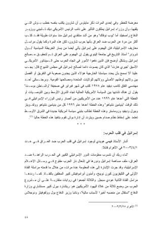 ‫ﻤﻌﺭﻀﺔ ﻟﻠﺨﻁﺭ ﻭﻓﻲ ﺇﺤﺩﻯ ﺍﻟﻤﺭﺍﺕ ﺫﻜﺭ ﻤﺎﻴﺘﻭﺱ ﺃﻥ ﺸﺎﺭﻭﻥ ﻴﻜﺘﺏ ﺒﻨﻔﺴﻪ ﺨﻁﺏ ﺒـﻭﺵ ﺍﻟﺘـﻲ‬
‫ﻴﻠﻘﻴﻬﺎ، ﻭﺃﻥ ﻭﺯﺭﺍﺀ ﺇﺴﺭﺍﺌﻴل ﻴﻤﻠﻜﻭﻥ ﺍﻟﺘﺄﺜﻴﺭ ﻋﻠﻰ ﻨﺎﺌﺏ ﺍﻟﺭﺌﻴﺱ ﺍﻷﻤﺭﻴﻜﻲ ﺩﻴﻙ ﺘـﺸﻴﻨﻲ ﻭﻭﺯﻴـﺭ‬
‫ﺍﻟﺩﻓﺎﻉ ﺭﺍﻤﺴﻔﻴﻠﺩ ﺃﻤﺎ "ﺒﻭﺏ ﻨﻭﻓﺎﻙ" ﻭﻫﻭ ﻤﻥ ﺃﺸﺩ ﻤﻨﺘﻘﺩﻱ ﺇﺴﺭﺍﺌﻴل ﻤﻨﺫ ﺴﻨﻭﺍﺕ ﻁﻭﻴﻠﺔ ﻓﻘـﺩ ﻜﺘـﺏ‬
‫ﺃﻜﺜﺭ ﻤﻥ ﻤﺭﺓ ﻋﻥ ﺍﻟﺤﺭﺏ ﻀﺩ ﺍﻟﻌﺭﺍﻕ ﺒﺄﻨﻬﺎ ﺤﺭﺏ ﺸﺎﺭﻭﻥ، ﻟﻜﻥ ﻫﺫﻩ ﺍﻟﻤﺭﺓ ﻭﻜﻤﺎ ﻴﻘﻭل ﻤﺭﺍﺴـل‬
‫ﻤﻌﺎﺭﻴﻑ ﺍﻹﺴﺭﺍﺌﻴﻠﻴﺔ، ﻓﺈﻥ ﺍﻟﻬﺠﻭﻡ ﻋﻠﻰ ﺇﺴﺭﺍﺌﻴل ﻴﺄﺘﻲ ﺃﻴ ‪‬ﺎ ﻤﻥ ﻴﺴﺎﺭ ﺍﻟﺨﺭﻴﻁﺔ ﺍﻟﺴﻴﺎﺴﻴﺔ "ﺒـﻭل‬
                                ‫ﻀ‬
‫ﺸﺭﻭﺩﺭ" ﺃﺴﺘﺎﺫ ﺍﻟﺘﺎﺭﻴﺦ ﻓﻲ ﺠﺎﻤﻌﺔ ﺇﻟﻴﻨﻭﻱ ﻴﻘﻭل ﺇﻥ ﺍﻟﻬﺠﻭﻡ ﻋﻠﻰ ﺍﻟﻌﺭﺍﻕ ﺘـﻡ ﻟﺘﺤﻘﻴـﻕ ﻤـﺼﺎﻟﺢ‬
‫ﺇﺴﺭﺍﺌﻴل ﻭﺒﺸﻜل ﺃﻭﻀﺢ ﻓﺈﻥ ﺍﻟﺫﻴﻥ ﺩﻓﻌﻭﺍ ﺍﻷﻤﻭﺭ ﻓﻲ ﺍﺘﺠﺎﻩ ﺍﻟﺤﺭﺏ ﺤﺘﻰ ﺍﻟـﺴﻴﻨﺎﺘﻭﺭ ﺍﻷﻤﺭﻴﻜـﻲ‬
‫ﺍﻷﺴﺒﻕ "ﺠﻴﺭﻱ ﻫﺎﺭﺕ" ﺍﻟﺫﻱ ﻜﺎﻥ ﻴﺼﻭﺕ ﺩﺍﺌ ‪‬ﺎ ﻟﺼﺎﻟﺢ ﺇﺴﺭﺍﺌﻴل ﻓﻲ ﻤﺠﻠﺱ ﺍﻟﺸﻴﻭﺥ ﻗﺎل: ﻴﺠـﺏ‬
                                        ‫ﻤ‬
‫ﻋﻠﻴﻨﺎ ﺃﻻ ﻨﺴﻤﺢ ﺒﺄﻥ ﻴﺤﺩﺩ ﺴﻴﺎﺴﺘﻨﺎ ﺍﻟﺨﺎﺭﺠﻴﺔ ﻫﺅﻻﺀ ﺍﻟﺫﻴﻥ ﻴﺠﺩﻭﻥ ﺼﻌﻭﺒﺔ ﻓﻲ ﺍﻟﺘﻔﺭﻴﻕ ﺃﻭ ﺍﻟﻔﺼل‬
‫ﺒﻴﻥ ﻭﻻﺌﻬﻡ ﻟﻭﻁﻨﻬﻡ ﺍﻷﺼﻠﻲ ﻭﻭﻻﺌﻬﻡ ﻟﻠﻭﻻﻴﺎﺕ ﺍﻟﻤﺘﺤﺩﺓ ﻭﻤﺼﺎﻟﺤﻬﺎ ﺍﻟﻘﻭﻤﻴﺔ. ﻭﺒﺭﺠﻨـﺴﻜﻲ ﺃﺤـﺩ‬
‫ﻤﻬﻨﺩﺴﻲ ﺍﺘﻔﺎﻕ ﻜﺎﻤﺏ ﺩﻴﻔﻴﺩ ﻋﺎﻡ ٨٧٩١ ﻜﺘﺏ ﻓﻲ ﺸﻬﺭ ﻓﺒﺭﺍﻴﺭ ﻓﻲ ﺼﺤﻴﻔﺔ "ﻭﺍﺸـﻨﻁﻥ ﺒﻭﺴـﺕ"‬
‫ﻴﻘﻭل ﺇﻥ ﻫﻨﺎﻙ ﺘﺸﺎﺒ ‪‬ﺎ ﺒﻴﻥ ﺍﻟﺴﻴﺎﺴﺔ ﺍﻷﻤﺭﻴﻜﻴﺔ ﺍﻟﺤﺎﻟﻴﺔ ﺘﺠﺎﻩ ﺍﻟﺸﺭﻕ ﺍﻷﻭﺴﻁ ﻭﺒﻴﻥ ﺍﻟﺘﻭﺼـﻴﺎﺕ ﺃﻭ‬
                                                                 ‫ﻬ‬
‫ﺍﻟﺨﻁﺔ ﺍﻟﺘﻲ ﺃﻋﺩﻫﺎ ﻋﺎﻡ ٦٩٩١ ﻋﺩﺩ ﻤﻥ ﺍﻷﻤﺭﻴﻜﻴﻴﻥ ﻤﻥ ﺃﻨﺼﺎﺭ ﺭﺌﻴﺱ ﺍﻟﻭﺯﺭﺍﺀ ﺍﻹﺴﺭﺍﺌﻴﻠﻲ ﻓـﻲ‬
‫ﺫﻟﻙ ﺍﻟﻭﻗﺕ "ﺒﻨﻴﺎﻤﻴﻥ ﻨﺘﻨﻴﺎﻫﻭ" ﻭﻫﺫﻩ ﺍﻟﺨﻁﺔ ﺃﻋﺩﻫﺎ ﻋﺎﻡ ٦٩٩١ ﻜل ﻤﻥ ﺒﻨﻴﺎﻤﻴﻥ ﻨﺘﻨﻴﺎﻫﻭ ﻭﻭﻟﻔـﻭﻴﺘﺯ‬
‫ﻭﺒﻴﺭل ﻭﺩﻴﻔﻴﺩ ﻭﺭﻭﻤﺎﺴﺘﺭ ﻭﻫﺫﻩ ﺍﻟﺨﻁﺔ ﺘﻁﺎﻟﺏ ﺒﺘﺒﻨﻲ ﺴﻴﺎﺴﺔ ﺃﻤﺭﻴﻜﻴﺔ ﺠﺩﻴﺩﺓ ﻓﻲ ﺍﻟﺸﺭﻕ ﺍﻷﻭﺴـﻁ‬
     ‫ﺘﻌﺘﻤﺩ ﻋﻠﻰ ﺇﺴﻘﺎﻁ ﻨﻅﺎﻡ ﺼﺩﺍﻡ ﺤﺴﻴﻥ ﻭﻴﺘﺭﺩﺩ ﺃﻥ ﺇﺩﺍﺭﺓ ﺒﻭﺵ ﺘﻘﻭﻡ ﺒﺘﻨﻔﻴﺫ ﻫﺫﻩ ﺍﻟﺨﻁﺔ ﺤﺎﻟ ‪‬ﺎ )1(.‬
           ‫ﻴ‬
                                          ‫***‬

                                                              ‫ﺇﺴﺭﺍﺌﻴل ﻓﻲ ﻗﻠﺏ ﺍﻟﺤﺭﺏ:‬
‫ﺃﺸﺎﺭ ﺍﻷﺴﺘﺎﺫ ﻓﻬﻤﻲ ﻫﻭﻴﺩﻱ ﻟﻭﺠﻭﺩ ﺇﺴﺭﺍﺌﻴل ﻓﻲ ﻗﻠﺏ ﺍﻟﺤﺭﺏ ﻀﺩ ﺍﻟﻌـﺭﺍﻕ ﻓـﻲ ﻋـﺩﺩ‬
                                                             ‫١/٤/٣٠٠٢ ﻓﻲ ﺍﻷﻫﺭﺍﻡ ﻗﺎﺌﻼ:‬
                                                              ‫ﹰ‬
‫"ﺸﺎﺀ ﺭﺒﻙ ﺃﻥ ﺘﺘﺴﺭﺏ ﻤﻌﻠﻭﻤﺎﺕ ﺍﻟﺩﻭﺭ ﺍﻹﺴﺭﺍﺌﻴﻠﻲ ﺍﻟﻜﺒﻴﺭ ﻓﻲ ﺍﻟﺤـﺭﺏ ﺍﻟﺭﺍﻫﻨـﺔ ﻀـﺩ‬
‫ﺍﻟﻌﺭﺍﻕ، ﻤﻠﻑ ﻤﺴﺎﻫﻤﺔ ﺇﺴﺭﺍﺌﻴل ﻭﺩﻭﺭﻫﺎ ﻓﻲ ﺇﺸﻌﺎل ﻨﺎﺭ ﺍﻟﺤﺭﺏ ﻤﻔﺘﻭﺡ ﻓـﻲ ﻭﺴـﺎﺌل ﺍﻹﻋـﻼﻡ‬
‫ﺍﻹﺴﺭﺍﺌﻴﻠﻴﺔ، ﻭﻗﺩ ﺠﺭﺕ ﺍﻹﺸﺎﺭﺓ ﺇﻟﻰ ﻫﺫﻩ ﺍﻟﻤﻌﻠﻭﻤﺔ ﻋﺩﺓ ﻤﺭﺍﺕ، ﻤﻥ ﺨﻼل ﻤﺎ ﻗﺩﻤﺘﻪ ﻤﺭﺍﺴﻠﺔ ﺍﻟﻘﻨﺎﺓ‬
‫ﺍﻷﻭﻟﻰ ﻓﻲ ﺍﻟﺘﻠﻴﻔﺯﻴﻭﻥ ﻜﻴﺭﻥ ﻨﻭﻴﺒﺦ، ﻭﺃﻤﻨﻭﻥ ﺃﺒﺭﺍﻤﻭﻓﻴﺘﺵ ﻜﺒﻴﺭ ﺍﻟﻤﻌﻠﻘﻴﻥ ﺒﺎﻟﻘﻨـﺎﺓ. ﻜﻤـﺎ ﺭﺩﺩﻫـﺎ‬
‫ﻤﺭﺍﺴل ﺍﻟﻘﻨﺎﺓ ﺍﻟﺜﺎﻨﻴﺔ ﻋﻭﺩﻱ ﺴﺒﺠل. ﻭﺍﻟﺜﻼﺜﺔ ﺃﺠﻤﻌﻭﺍ ﻓﻲ ﺭﻭﺍﻴﺎﺕ ﻤﺘﻘﺎﺭﺒـﺔ ﻋﻠـﻰ ﺃﻥ ﻤـﺸﺭﻭﻉ‬
‫ﺍﻟﺤﺭﺏ ﻤﻥ ﻭﻀﻊ ﺜﻼﺜﺔ ﻤﻥ ﻏﻼﺓ ﺍﻟﻴﻬﻭﺩ ﺍﻷﻤﺭﻴﻜﻴﻴﻥ ﻫﻡ: ﺭﻴﺘﺸﺎﺭﺩ ﺒﻴﺭل ﻜﺒﻴﺭ ﻤﺴﺘﺸﺎﺭﻱ ﻭﺯﺍﺭﺓ‬
‫ﺍﻟﺩﻓﺎﻉ "ﺍﺴﺘﻘﺎل ﻤﻥ ﻤﻨﺼﺒﻪ ﺃﺨﻴ ‪‬ﺍ ﻷﺴﺒﺎﺏ ﻤﺎﻟﻴﺔ"، ﻭﻨﺎﺌﺒﺎ ﻭﺯﻴﺭ ﺍﻟﺩﻓﺎﻉ ﺒﻭل ﻭﻭﻟﻔﻭﻓﻴﺘﺯ ﻭﺩﻭﺠﻼﺱ‬
                                                       ‫ﺭ‬


                                                                                        ‫)1(‬
                                                                    ‫ﺍﻷﻫﺭﺍﻡ ٥٢/٣/٣٠٠٢.‬


‫٨٤‬
 