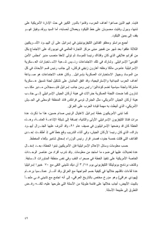 ‫ﻓﺎﻴﺕ. ﻓﻬﻡ ﺍﻟﺫﻴﻥ ﺼﺎﻏﻭﺍ ﺃﻫﺩﺍﻑ ﺍﻟﺤﺭﺏ، ﻭﻗﺎﻤﻭﺍ ﺒﺎﻟﺩﻭﺭ ﺍﻟﻜﺒﻴﺭ ﻓﻲ ﺤﺙ ﺍﻹﺩﺍﺭﺓ ﺍﻷﻤﺭﻴﻜﻴﺔ ﻋﻠﻰ‬
‫ﺸﻨﻬﺎ، ﻭﺒﻴﺭل ﻭﻓﺎﻴﺕ ﻤﺤﺴﻭﺒﺎﻥ ﻋﻠﻰ ﺨﻁ ﺍﻟﻠﻴﻜﻭﺩ ﻭﻴﻌﻤﻼﻥ ﻟﺤﺴﺎﺒﻪ، ﺃﻤﺎ ﺍﻟﺴﻴﺩ ﻭﻭﻟﻔـﻭﻓﻴﺘﺯ ﻓﻬـﻭ‬
                                                                  ‫ﻴﻘﻑ ﺇﻟﻰ ﻴﻤﻴﻥ ﺍﻟﻠﻴﻜﻭﺩ.‬
‫ﺃﺠﻤﻊ ﻤﺭﺍﺴﻠﻭ ﻭﻤﻌﻠﻘﻭ ﺍﻟﻘﻨﺎﺘﻴﻥ ﺍﻟﺘﻠﻴﻔﺯﻴﻭﻨﻴﺘﻴﻥ ﻓﻲ ﺇﺴﺭﺍﺌﻴل ﻋﻠﻰ ﺃﻥ ﺍﻟﻴﻬـﻭﺩ ﺍﻷﻤـﺭﻴﻜﻴﻴﻥ‬
‫ﺍﻟﺜﻼﺜﺔ ﻋﻜﻔﻭﺍ ﺒﻌﺩ ﺸﻬﺭ ﻤﻥ ﺘﻔﺠﻴﺭ ﻤﺒﻨﻰ ﻤﺭﻜﺯ ﺍﻟﺘﺠﺎﺭﺓ ﺍﻟﻌﺎﻟﻤﻲ ﻓﻲ ﻨﻴﻭﻴﻭﺭﻙ ﻋﻠﻰ ﺍﻻﺠﺘﻤﺎﻉ ﺒﻜل‬
‫ﻤﻥ ﺃﻓﺭﺍﻴﻡ ﻫﻼﻴﻔﻲ ﺍﻟﺫﻱ ﻜﺎﻥ ﻭﻗﺘﺫﺍﻙ ﺭﺌﻴ ‪‬ﺎ ﻟﻠﻤﻭﺴﺎﺩ ﺜﻡ ﺘﻭﻟﻰ ﻻﺤ ﹰﺎ ﻤﻨﺼﺏ ﻤﺩﻴﺭ "ﻤﺠﻠﺱ ﺍﻷﻤﻥ‬
                      ‫ﻘ‬                     ‫ﺴ‬
‫ﺍﻟﻘﻭﻤﻲ" ﺍﻹﺴﺭﺍﺌﻴﻠﻲ. ﻭﺸﺎﺭﻙ ﻓﻲ ﺘﻠﻙ ﺍﻻﺠﺘﻤﺎﻋﺎﺕ ﺭﺌـﻴﺱ ﺸـﻌﺒﺔ ﺍﻻﺴـﺘﺨﺒﺎﺭﺍﺕ ﺍﻟﻌـﺴﻜﺭﻴﺔ‬
‫ﺍﻹﺴﺭﺍﺌﻴﻠﻴﺔ ﻋﺎﻤﻭﺱ ﻤﺎﻟﻜﺎ ﻭﺨﻠﻔﻪ ﺃﻫﺎﺭﻭﻥ ﺯﻨﻴﻔﻲ ﻓﺭﻜﺵ، ﺇﻟﻰ ﺠﺎﻨﺏ ﺭﺌﻴﺱ ﻗﺴﻡ ﺍﻷﺒﺤﺎﺙ ﻓﻲ ﻜل‬
‫ﻤﻥ ﺍﻟﻤﻭﺴﺎﺩ ﻭﺠﻬﺎﺯ ﺍﻻﺴﺘﺨﺒﺎﺭﺍﺕ ﺍﻟﻌﺴﻜﺭﻴﺔ ﺒﺈﺴﺭﺍﺌﻴل.. ﻭﻜﺎﻥ ﻫﺩﻑ ﺍﻻﺠﺘﻤﺎﻋﺎﺕ ﻫﻭ ﺼـﻴﺎﻏﺔ‬
‫ﺃﻫﺩﺍﻑ ﺍﻟﺤﺭﺏ ﺍﻟﻤﻴﺩﺍﻨﻴﺔ ﻭﺍﻹﺴﺘﺭﺍﺘﻴﺠﻴﺔ، ﻭﻗﺩ ﺍﺘﻔﻕ ﺍﻟﺠﺎﻨﺒﺎﻥ ﻋﻠﻰ ﺘﺸﻜﻴل ﻟﺠﻨﺔ ﺘﻨﺴﻴﻕ ﻋـﺴﻜﺭﻴﺔ‬
‫ﻤﺸﺘﺭﻜﺔ ﻭﻟﺠﻨﺔ ﺴﻴﺎﺴﻴﺔ ﺘﻀﻡ ﻜﻭﻨﺩﺍﻟﻴﺯﺍ ﺭﺍﻴﺱ ﻭﻤﻥ ﺠﺎﻨﺏ ﺇﺴﺭﺍﺌﻴل ﻓﺎﻴـﺴﺠﻼﺱ ﻤـﺩﻴﺭ ﻤﻜﺘـﺏ‬
‫ﺸﺎﺭﻭﻥ ﻜﻤﺎ ﻀﻤﺕ ﺍﻟﻠﺠﻨﺔ ﺍﻟﻌﺴﻜﺭﻴﺔ ﺠﻨﺭﺍﻻﺕ ﻓﻲ ﻫﻴﺌﺔ ﺃﺭﻜﺎﻥ ﺍﻟﺠﻴﺵ ﺍﻹﺴﺭﺍﺌﻴﻠﻲ ﺇﻟـﻰ ﺠﺎﻨـﺏ‬
‫ﻫﻴﺌﺔ ﺃﺭﻜﺎﻥ ﺍﻟﺠﻴﺵ ﺍﻷﻤﺭﻴﻜﻲ، ﻤﺜل ﺍﻟﺠﻨﺭﺍل ﺘﻭﻤﻲ ﻓﺭﺍﻨﻜﺱ ﻗﺎﺌﺩ ﺍﻟﻤﻨﻁﻘﺔ ﺍﻟﻭﺴﻁﻰ ﻓﻲ ﺍﻟﺠـﻴﺵ‬
                                ‫ﺍﻷﻤﺭﻴﻜﻲ، ﺍﻟﺫﻱ ﺃﻨﻴﻁﺕ ﺒﻪ ﻤﻬﻤﺔ ﻗﻴﺎﺩﺓ ﺍﻟﺤﺭﺏ ﻋﻠﻰ ﺍﻟﻌﺭﺍﻕ.‬
‫ﻜﻤﺎ ﺘﺒﻨﻰ ﺍﻷﻤﺭﻴﻜﻴﻭﻥ ﺨﻁﺔ ﺇﺴﺭﺍﺌﻴل ﻻﻏﺘﻴﺎل ﺍﻟﺭﺌﻴﺱ ﺼﺩﺍﻡ ﺤﺴﻴﻥ، ﻫﺫﺍ ﻤﺎ ﺫﻜﺭﺕ ﻋﺩﺓ‬
‫ﻤﺭﺍﺕ ﻗﻨﺎﺘﺎ ﺍﻟﺘﻠﻴﻔﺯﻴﻭﻥ ﺍﻹﺴﺭﺍﺌﻴﻠﻲ ﺍﻷﻭﻟﻰ ﻭﺍﻟﺜﺎﻨﻴﺔ، ﺇﻀﺎﻓﺔ ﺇﻟﻰ ﺸﺒﻜﺔ ﺍﻹﺫﺍﻋـﺔ ﺍﻟﻌﺎﻤـﺔ، ﻭﻫـﺫﻩ‬
‫ﺍﻟﺨﻁﺔ ﻜﺎﻥ ﻗﺩ ﻭﻀﻌﻬﺎ ﺍﻹﺴﺭﺍﺌﻴﻠﻴﻭﻥ ﻓﻲ ﺼﻴﻑ ﻋﺎﻡ ١٩، ﻭﻗﺩ ﺃﺸﺭﻑ ﻋﻠﻴﻬﺎ ﺍﻟﺠﻨـﺭﺍل ﺃﻴﻬـﻭﺩ‬
‫ﺒﺎﺭﺍﻙ، ﺍﻟﺫﻱ ﻜﺎﻥ ﺭﺌﻴ ‪‬ﺎ ﻷﺭﻜﺎﻥ ﺍﻟﺠﻴﺵ، ﻭﻓﻲ ﺃﺜﻨﺎﺀ ﺍﻟﺘﺩﺭﻴﺏ ﻭﻗﻊ ﺨﻁﺄ ﻓﻨﻲ ﺇﺫ ﺃﻁﻠﻘـﺕ ﺇﺤـﺩﻯ‬
                                                            ‫ﺴ‬
     ‫ﺍﻟﻘﺫﺍﺌﻑ ﺍﻟﺘﻲ ﻗﺘﻠﺕ ﺨﻤﺴﺔ ﺠﻨﻭﺩ، ﻓﺼﺩﺭ ﻗﺭﺍﺭ ﺭﺌﻴﺱ ﺍﻟﻭﺯﺭﺍﺀ ﺇﺴﺤﺎﻕ ﺸﺎﻤﻴﺭ ﺒﺈﻟﻐﺎﺀ ﺍﻟﻤﺨﻁﻁ.‬
‫ﺤﺴﺏ ﻤﻌﻠﻭﻤﺎﺕ ﻭﺴﺎﺌل ﺍﻹﻋﻼﻡ ﺍﻹﺴﺭﺍﺌﻴﻠﻴﺔ ﻓﺈﻥ ﺍﻷﻤﺭﻴﻜﻴﻴﻥ ﺘﺒﻨﻭﺍ ﺍﻟﺨﻁﺔ، ﺒﻌـﺩ ﺇﺩﺨـﺎل‬
‫ﻋﺩﺓ ﺘﻌﺩﻴﻼﺕ ﻋﻠﻴﻬﺎ ﻓﻲ ﻀﻭﺀ ﻤﺎ ﺍﺴﺘﺠﺩ ﻤﻥ ﻤﻌﻠﻭﻤﺎﺕ. ﻭﻗﺩ ﺘﺩﺭﺏ ﺃﻓﺭﺍﺩ ﻤﻥ ﻋﻨﺎﺼﺭ ﺍﻟﻭﺤـﺩﺍﺕ‬
‫ﺍﻟﺨﺎﺼﺔ ﺍﻷﻤﺭﻴﻜﻴﺔ ﻋﻠﻰ ﺘﻨﻔﻴﺫ ﺍﻟﺨﻁﺔ ﻓﻲ ﺼﺤﺭﺍﺀ ﺍﻟﻨﻘﺏ ﻭﻓﻲ ﻨﻔﺱ ﻤﻨﻁﻘﺔ ﺍﻟﻤﻨﺎﻭﺭﺍﺕ ﺍﻟـﺴﺎﺒﻘﺔ.‬
‫ﻭﻜﺸﻑ ﺒﺭﻨﺎﻤﺞ ﺒﻭﺒﻭﻟﻴﺘﻜﺎ ﺍﻟﺘﻠﻴﻔﺯﻴﻭﻨﻲ ﻴﻭﻡ ٨١/ ٣ ﺃﻥ ﺩﻴﻙ ﺘﺸﻴﻨﻲ ﺍﻟﺘﻘﻰ ﻤﻊ ٠٧ ﺨﺒﻴ ‪‬ﺍ ﺇﺴﺭﺍﺌﻴﻠ ‪‬ﺎ‬
 ‫ﻴ‬          ‫ﺭ‬
‫ﻋﺩﺓ ﻟﻘﺎﺀﺍﺕ ﻨﺎﻗﺸﻬﻡ ﺨﻼﻟﻬﺎ ﻓﻲ ﻜﻴﻔﻴﺔ ﺤﺴﻡ ﺍﻟﻤﻭﺍﺠﻬﺔ ﻤﻊ ﺍﻟﻌﺭﺍﻕ ﻭﻗﺩ ﺃﺸـﺎﺭ ﻋﻤﺎﺘـﺴﻴﺎ ﺒﺭﻋـﺎﻡ‬
‫)ﻴﻬﻭﺩﻱ ﻋﺭﺍﻗﻲ( ﻭﻫﻭ ﻤﺅﺭﺥ ﻤﺨﺘﺹ ﺒﺎﻟﺘﺎﺭﻴﺦ ﺍﻟﻌﺭﺍﻗﻲ، ﺇﻟﻰ ﺃﻨﻪ ﺍﺠﺘﻤﻊ ﻤﻊ ﺘﺸﻴﻨﻲ ﻓـﻲ ﻤﻠﺠـﺄ‬
‫ﺒﺎﻟﺒﻴﺕ ﺍﻷﺒﻴﺽ، ﺃﺠﺎﺏ ﺨﻼﻟﻬﺎ ﻋﻠﻰ ﻗﺎﺌﻤﺔ ﻁﻭﻴﻠﺔ ﻤﻥ ﺍﻷﺴﺌﻠﺔ ﺍﻟﺘﻲ ﻁﺭﺤﻬﺎ ﻋﻠﻴﻪ، ﻟﻜﻨـﻪ ﺭﻓـﺽ‬
                                                             ‫ﺍﻟﺘﻁﺭﻕ ﺇﻟﻰ ﻁﺒﻴﻌﺔ ﺍﻷﺴﺌﻠﺔ.‬




‫٩٤‬
 