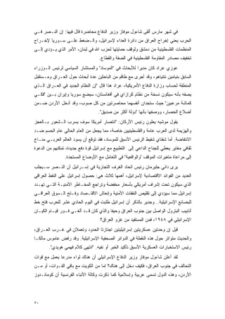 ‫ﻓﻲ ﺸﻬﺭ ﻤﺎﺭﺱ ﺃﻟﻘﻰ ﺸﺎﺀﻭل ﻤﻭﻓﺎﺯ ﻭﺯﻴﺭ ﺍﻟﺩﻓﺎﻉ ﻤﺤﺎﻀﺭﺓ ﻗﺎل ﻓﻴﻬﺎ: ﺇﻥ ﺍﻟﻨـﺼﺭ ﻓـﻲ‬
‫ﺍﻟﺤﺭﺏ ﻴﻌﻨﻲ ﺇﺨﺭﺍﺝ ﺍﻟﻌﺭﺍﻕ ﻤﻥ ﺩﺍﺌﺭﺓ ﺍﻟﻌﺩﺍﺀ ﻹﺴﺭﺍﺌﻴل، ﻭﺍﻟـﻀﻐﻁ ﻋﻠـﻰ ﺴـﻭﺭﻴﺎ ﻹﺨـﺭﺍﺝ‬
‫ﺍﻟﻤﻨﻅﻤﺎﺕ ﺍﻟﻔﻠﺴﻁﻴﻨﻴﺔ ﻤﻥ ﺩﻤﺸﻕ ﻭﻟﻭﻗﻑ ﺤﻤﺎﻴﺘﻬﺎ ﻟﺤﺯﺏ ﺍﷲ ﻓﻲ ﻟﺒﻨﺎﻥ، ﺍﻷﻤﺭ ﺍﻟﺫﻱ ﻴـﺅﺩﻱ ﺇﻟـﻰ‬
                                   ‫ﺘﺨﻔﻴﻑ ﻤﺼﺎﺩﺭ ﺍﻟﻤﻘﺎﻭﻤﺔ ﺍﻟﻔﻠﺴﻁﻴﻨﻴﺔ ﻓﻲ ﺍﻟﻀﻔﺔ ﻭﺍﻟﻘﻁﺎﻉ.‬
‫ﻋﻭﺯﻱ ﻋﺭﺍﺩ ﻜﺎﻥ ﻤﺩﻴ ‪‬ﺍ ﻟﻸﺒﺤﺎﺙ ﻓﻲ "ﺍﻟﻤﻭﺴﺎﺩ" ﻭﺍﻟﻤﺴﺘﺸﺎﺭ ﺍﻟﺴﻴﺎﺴﻲ ﻟﺭﺌﻴﺱ ﺍﻟـﻭﺯﺭﺍﺀ‬
                                                      ‫ﺭ‬
‫ﺍﻟﺴﺎﺒﻕ ﺒﻨﻴﺎﻤﻴﻥ ﻨﺘﻨﻴﺎﻫﻭ، ﻭﻗﺩ ﺃﺠﺭﻯ ﻤﻊ ﻁﺎﻗﻡ ﻤﻥ ﺍﻟﺒﺎﺤﺜﻴﻥ ﻋﺩﺓ ﺃﺒﺤﺎﺙ ﺤﻭل ﺍﻟﻌـﺭﺍﻕ ﻭﻤـﺴﺘﻘﺒل‬
‫ﺍﻟﻤﻨﻁﻘﺔ ﻟﺤﺴﺎﺏ ﻭﺯﺍﺭﺓ ﺍﻟﺩﻓﺎﻉ ﺍﻷﻤﺭﻴﻜﻴﺔ، ﻋﺭﺍﺩ ﻫﺫﺍ ﻗﺎل "ﺇﻥ ﺍﻟﻨﻅﺎﻡ ﺍﻟﺠﺩﻴﺩ ﻓﻲ ﺍﻟﻌـﺭﺍﻕ ﺍﻟـﺫﻱ‬
‫ﻴﺼﻔﻪ ﺒﺄﻨﻪ ﺴﻴﻜﻭﻥ ﻨﺴﺨﺔ ﻤﻥ ﻨﻅﺎﻡ ﻜﺭﺍﺯﺍﻱ ﻓﻲ ﺃﻓﻐﺎﻨﺴﺘﺎﻥ، ﺴﻴﻀﻊ ﺴﻭﺭﻴﺎ ﻭﺇﻴﺭﺍﻥ ﺒـﻴﻥ "ﻓﻜـﻲ‬
‫ﻜﻤﺎﺸﺔ ﻤﺭﻋﺒﻴﻥ" ﺤﻴﺙ ﺴﺘﺠﺩﺍﻥ ﺃﻨﻔﺴﻬﻤﺎ ﻤﺤﺎﺼﺭﺘﻴﻥ ﻤﻥ ﻜل ﺼﻭﺏ، ﻭﻗﺩ ﺃﺩﺨل ﺍﻷﺭﺩﻥ ﻀـﻤﻥ‬
                                  ‫ﺃﻀﻼﻉ ﺍﻟﺤﺼﺎﺭ، ﻭﻭﺼﻔﻬﺎ ﺒﺄﻨﻬﺎ "ﺩﻭﻟﺔ ﺃﻜﺜﺭ ﻤﻥ ﺼﺩﻴﻕ".‬
‫ﻴﻘﻭل ﻤﻭﺸﻴﻪ ﻴﻌﻠﻭﻥ ﺭﺌﻴﺱ ﺍﻷﺭﻜﺎﻥ: "ﺍﻨﺘﺼﺎﺭ ﺃﻤﺭﻴﻜﺎ ﺴﻭﻑ ﻴﺴﺭﺏ ﺍﻟـﺸﻌﻭﺭ ﺒـﺎﻟﻌﺠﺯ‬
‫ﻭﺍﻟﻬﺯﻴﻤﺔ ﻟﺩﻯ ﺍﻟﻌﺭﺏ ﻋﺎﻤﺔ ﻭﺍﻟﻔﻠﺴﻁﻴﻨﻴﻴﻥ ﺨﺎﺼﺔ، ﻤﻤﺎ ﻴﺠﻌل ﻤﻥ ﺍﻟﻌﺎﻡ ﺍﻟﺤﺎﻟﻲ ﻋﺎﻡ ﺍﻟﺤﺴﻡ ﻀـﺩ‬
‫ﺍﻻﻨﺘﻔﺎﻀﺔ. ﺃﻤﺎ ﺸﻔﺘﺎﻱ ﺸﻔﻴﻁ ﺍﻟﺭﺌﻴﺱ ﺍﻷﺴﺒﻕ ﻟﻠﻤﻭﺴﺎﺩ، ﻓﻘﺩ ﺘﻭﻗﻊ ﺃﻥ ﻴﺴﻭﺩ ﺍﻟﻌﺎﻟﻡ ﺍﻟﻌﺭﺒـﻲ ﻤﻨـﺎﺥ‬
‫ﺜﻘﺎﻓﻲ ﻤﻐﺎﻴﺭ ﻴﻌﻁﻲ ﻟﻠﺠﻨﺎﺡ ﺍﻟﺩﺍﻋﻲ ﺇﻟﻰ ﺍﻟﺘﻁﺒﻴﻊ ﻤﻊ ﺇﺴﺭﺍﺌﻴل ﻗﻭﺓ ﺩﻓﻊ ﺠﺩﻴﺩﺓ، ﺘﻤﻜﻨﻬﻡ ﻤﻥ ﺍﻟﺩﻋﻭﺓ‬
                ‫ﺇﻟﻰ ﻤﺭﺍﻋﺎﺓ ﻤﺘﻐﻴﺭﺍﺕ ﺍﻟﻤﻭﻗﻑ "ﻭﺍﻟﻭﺍﻗﻌﻴﺔ" ﻓﻲ ﺍﻟﺘﻌﺎﻤل ﻤﻊ ﺍﻷﻭﻀﺎﻉ ﺍﻟﻤﺴﺘﺠﺩﺓ.‬
‫ﻴﺭﻯ ﺩﺍﻨﻲ ﺠﻠﻴﺭﻤﺎﻥ ﺭﺌﻴﺱ ﺍﺘﺤﺎﺩ ﺍﻟﻐﺭﻑ ﺍﻟﺘﺠﺎﺭﻴﺔ ﻓﻲ ﺇﺴـﺭﺍﺌﻴل ﺃﻥ ﺍﻟﻨـﺼﺭ ﺴـﻴﺠﻠﺏ‬
‫ﺍﻟﻌﺩﻴﺩ ﻤﻥ ﺍﻟﻔﻭﺍﺌﺩ ﺍﻻﻗﺘﺼﺎﺩﻴﺔ ﻹﺴﺭﺍﺌﻴل، ﺃﻫﻤﻬﺎ ﺜﻼﺙ ﻫﻲ: ﺤﺼﻭل ﺇﺴﺭﺍﺌﻴل ﻋﻠﻰ ﺍﻟﻨﻔﻁ ﺍﻟﻌﺭﺍﻗﻲ‬
‫ﺍﻟﺫﻱ ﺴﻴﻜﻭﻥ ﺘﺤﺕ ﺇﺸﺭﺍﻑ ﺃﻤﺭﻴﻜﻲ ﺒﺄﺴﻌﺎﺭ ﻤﺨﻔﻀﺔ ﻭﺘﺭﺍﺠﻊ ﺍﻟﻤﺨـﺎﻁﺭ ﺍﻷﻤﻨﻴـﺔ ﺍﻟﺘـﻲ ﺘﻬـﺩﺩ‬
‫ﺇﺴﺭﺍﺌﻴل ﻤﻤﺎ ﺴﻴﺅﺩﻱ ﺇﻟﻰ ﺘﻘﻠﻴﺹ ﺍﻟﻨﻔﻘﺎﺕ ﺍﻷﻤﻨﻴﺔ ﻭﺇﻨﻌﺎﺵ ﺍﻻﻗﺘـﺼﺎﺩ ﻭﻓـﺘﺢ ﺍﻟـﺴﻭﻕ ﺍﻟﻌﺭﺍﻗـﻲ‬
‫ﻟﻠﺒﻀﺎﺌﻊ ﺍﻹﺴﺭﺍﺌﻴﻠﻴﺔ.. ﻭﺠﺩﻴﺭ ﺒﺎﻟﺫﻜﺭ ﺃﻥ ﺇﺴﺭﺍﺌﻴل ﻁﻠﺒﺕ ﻓﻲ ﺍﻟﻴﻭﻡ ﺍﻟﺤﺎﺩﻱ ﻋﺸﺭ ﻟﻠﺤﺭﺏ ﻓﺘﺢ ﺨﻁ‬
‫ﺃﻨﺎﺒﻴﺏ ﺍﻟﺒﺘﺭﻭل ﺍﻟﻭﺍﺼل ﺒﻴﻥ ﺠﻨﻭﺏ ﺍﻟﻌﺭﺍﻕ ﻭﺤﻴﻔﺎ ﻭﺍﻟﺫﻱ ﻜﺎﻥ ﻗـﺩ ﺃﻟﻐـﻲ ﻓـﻭﺭ ﻗﻴـﺎﻡ ﺍﻟﻜﻴـﺎﻥ‬
                                   ‫ﺍﻹﺴﺭﺍﺌﻴﻠﻲ ﻓﻲ ٨٤٩١، ﻓﻤﻥ ﺍﻟﻤﺴﺘﻔﻴﺩ ﻤﻥ ﻏﺯﻭ ﺍﻟﻌﺭﺍﻕ؟‬
‫ﻗﻴل ﺇﻥ ﻭﺤﺩﺘﻴﻥ ﻋﺴﻜﺭﻴﺘﻴﻥ ﺇﺴﺭﺍﺌﻴﻠﻴﺘﻴﻥ ﺍﺠﺘﺎﺯﺘﺎ ﺍﻟﺤﺩﻭﺩ ﻭﺘﻌﻤﻼﻥ ﻓﻲ ﻏـﺭﺏ ﺍﻟﻌـﺭﺍﻕ،‬
‫ﻭﺍﻟﺤﺩﻴﺙ ﻤﺘﻭﺍﺘﺭ ﺤﻭل ﻫﺫﻩ ﺍﻟﻨﻘﻁﺔ ﻓﻲ ﺍﻟﺩﻭﺍﺌﺭ ﺍﻟﺼﺤﻔﻴﺔ ﺍﻹﺴﺭﺍﺌﻴﻠﻴﺔ. ﻭﻗﺩ ﺭﻓﺽ ﻋﺎﻤﻭﺱ ﻤﺎﻟﻜـﺎ‬
        ‫ﺭﺌﻴﺱ ﺍﻻﺴﺘﺨﺒﺎﺭﺍﺕ ﺍﻟﻌﺴﻜﺭﻴﺔ ﺍﻷﺴﺒﻕ ﺘﺄﻜﻴﺩ ﺍﻟﺨﺒﺭ ﺃﻭ ﻨﻔﻴﻪ. "ﺍﻨﺘﻬﻰ ﻜﻼﻡ ﻓﻬﻤﻲ ﻫﻭﻴﺩﻱ".‬
‫ﻟﻘﺩ ﺃﻋﻠﻥ ﺸﺎﺀﻭل ﻤﻭﻓﺎﺯ ﻭﺯﻴﺭ ﺍﻟﺩﻓﺎﻉ ﺍﻹﺴﺭﺍﺌﻴﻠﻲ ﺃﻥ ﻫﻨﺎﻙ ﻟﻭﺍﺀ ﻤﺩﺭ ‪‬ﺎ ﻴﻌﻤل ﻤﻊ ﻗﻭﺍﺕ‬
              ‫ﻋ‬
‫ﺍﻟﺘﺤﺎﻟﻑ ﻓﻲ ﺠﻨﻭﺏ ﺍﻟﻌﺭﺍﻕ، ﻓﻜﻴﻑ ﺩﺨل ﺇﻟﻰ ﻫﻨﺎﻙ؟ ﺇﻤﺎ ﻤﻥ ﺍﻟﻜﻭﻴﺕ ﻤﻊ ﺒﺎﻗﻲ ﺍﻟﻘـﻭﺍﺕ، ﺃﻭ ﻤـﻥ‬
‫ﺍﻷﺭﺩﻥ، ﻭﻫﺫﻩ ﺍﻟﺩﻭل ﺘﺴﻤﻰ ﻋﺭﺒﻴﺔ ﻭﺇﺴﻼﻤﻴﺔ ﻜﻤﺎ ﺫﻜﺭﺕ ﻭﻜﺎﻟﺔ ﺍﻷﻨﺒﺎﺀ ﺍﻟﻔﺭﻨﺴﻴﺔ ﺃﻥ ﻜﻭﻤﺎﻨـﺩﻭﺯ‬




‫٠٥‬
 