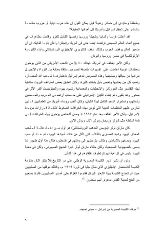 ‫ﻭﺨﺎﻁﻔﺔ ﻭﺴﺘﺅﺩﻱ ﺇﻟﻰ ﺨﺴﺎﺌﺭ ﺭﻫﻴﺒﺔ" ﻓﻬل ﻴﻤﻜﻥ ﺍﻟﻘﻭل ﺇﻥ ﻫﺫﻩ ﺤﺭﺏ ﺩﻴﻨﻴﺔ ﺃﻭ ﺤﺭﻭﺏ ﻤﻘﺩﺴـﺔ‬
                                  ‫ﺴﺘﺴﺘﻤﺭ ﺤﺘﻰ ﺘﺤﻘﻕ ﺇﺴﺭﺍﺌﻴل ﻭﺃﻤﺭﻴﻜﺎ ﻜل ﺃﻫﺩﺍﻓﻬﺎ ﺍﻟﺤﻘﻴﻘﻴﺔ؟‬
‫ﻟﻘﺩ ﺃﻋﻠﻨﺕ ﻓﺭﻨﺴﺎ ﻭﺃﻟﻤﺎﻨﻴﺎ ﻭﺒﻠﺠﻴﻜﺎ ﻭﺭﻭﺴﻴﺎ ﺭﻓﻀﻬﺎ ﺍﻟﻜﺎﻤل ﻟﻠﻐﺯﻭ ﻭﻗﺎﻤﺕ ﻤﻅﺎﻫﺭﺍﺕ ﻓﻲ‬
‫ﺠﻤﻴﻊ ﺃﻨﺤﺎﺀ ﺍﻟﻌﺎﻟﻡ ﺍﻟﻤﺴﻴﺤﻲ ﺘﺭﻓﻀﻪ ﺃﻴ ‪‬ﺎ ﺤﺘﻰ ﻓﻲ ﺃﻤﺭﻴﻜﺎ ﻭﺇﻨﺠﻠﺘﺭﺍ ﻭﺃﻋﻠﻥ ﺒﺎﺒـﺎ ﺍﻟﻔﺎﺘﻴﻜـﺎﻥ ﺃﻥ‬
                                                  ‫ﻀ‬
‫ﻀﻤﻴﺭ ﺍﻟﻌﺎﻟﻡ ﻴﺭﻓﺽ ﺍﻟﺤﺭﺏ ﻭﻜﺫﻟﻙ ﺃﺴﻘﻑ ﻜﺎﻨﺘﺭﺒﺭﻱ ﺍﻹﻨﺠﻠﻴﺯﻱ ﺍﻟﺒﺭﻭﺘﺴﺘﺎﻨﺘﻲ ﻭﺁﺒﺎﺀ ﺍﻟﻜﻨﻴـﺴﺔ‬
                                                 ‫ﺍﻷﺭﺜﻭﺫﻜﺴﻴﺔ ﻓﻲ ﻤﺼﺭ ﻭﺭﻭﺴﻴﺎ ﻭﺍﻟﻴﻭﻨﺎﻥ.‬
‫ﻭﻟﻜﻥ ﺍﻷﻤﺭ ﻴﺨﺘﻠﻑ ﻓﻲ ﺃﻤﺭﻴﻜﺎ، ﻓﻬﻨﺎﻙ ٠٤ % ﻤﻥ ﺍﻟﺸﻌﺏ ﺍﻷﻤﺭﻴﻜﻲ ﻤﻥ ﺍﻟﺫﻴﻥ ﻴﺅﻤﻨﻭﻥ‬
‫ﺒﻤﻌﺘﻘﺩﺍﺕ ﻏﺭﻴﺒﺔ ﺍﻋﺘﻤﺩﺕ ﻋﻠﻰ ﺘﻔﺴﻴﺭﺍﺕ ﻤﺘﻌﺴﻔﺔ ﻟﻨﺼﻭﺹ ﻤﻨﺘﻘﺎﺓ ﺒﻌﻨﺎﻴﺔ ﻤﻥ ﺍﻟﺘﻭﺭﺍﺓ ﻭﺍﻹﻨﺠﻴـل‬
‫ﺘﻨﺯﻋﻬﺎ ﻤﻥ ﺴﻴﺎﻗﻬﺎ ﻭﻤﻨﺎﺴﺒﺘﻬﺎ ﻭﻫﺫﻩ ﺍﻟﻨﺼﻭﺹ ﺘﺩﻋﻡ ﺇﺴﺭﺍﺌﻴل ﺒﺎﻋﺘﺒﺎﺭﻫـﺎ ﺸـﻌﺏ ﺍﷲ ﺍﻟﻤﺨﺘـﺎﺭ،‬
‫ﻭﺘﺴﺏ ﻜل ﻤﻥ ﻴﻌﺎﺩﻴﻬﺎ ﻭﺘﺨﺹ ﺒﺎﺒل ﺒﺸﺘﺎﺌﻡ ﻜﺜﻴﺭﺓ، ﻭﻜﺎﻥ ﺍﻋﺘﻨﺎﻕ ﺒﻌﺽ ﺍﻟﻁﻭﺍﺌﻑ ﺍﻟﺒﺭﻭﺘـﺴﺘﺎﻨﺘﻴﺔ‬
‫ﻟﻬﺫﻩ ﺍﻟﺘﻔﺎﺴﻴﺭ ﻤﺜل ﺍﻟﺒﻴﻭﺭﺘﺎﻨﺯ ﻭﺍﻹﻨﺠﻴﻠﻴﺎﺕ ﻭﺍﻟﻤﻌﻤﺩﺍﻨﻴﺔ ﻭﺸﻬﻭﺩ ﻴﻬﻭﻩ ﻭﺍﻟﻤﻴﺜﻭﺩﻴﺴﺕ ﺃﻜﺒﺭ ﺍﻷﺜﺭ ﻓﻲ‬
‫ﺼﺩﻭﺭ ﻭﻋﺩ ﺒﻠﻔﻭﺭ، ﺜﻡ ﺇﻨﺸﺎﺀ ﺍﻟﻜﻴﺎﻥ ﺍﻹﺴﺭﺍﺌﻴﻠﻲ ﻋﻠﻰ ﺤـﺴﺎﺏ ﺃﺭﺍﻀـﻲ ﺍﻟﻌـﺭﺏ ﻭﺍﻟﻤـﺴﻠﻤﻴﻥ‬
‫ﻭﺩﻤﺎﺌﻬﻡ، ﻭﺍﺴﺘﻤﺭﺍﺭ ﺍﻟﺩﻋﻡ ﺍﻟﻜﺎﻤل ﻟﻬﺫﺍ ﺍﻟﻜﻴﺎﻥ، ﻭﻜﺎﻥ ﺃﻏﻠﺏ ﺭﺅﺴﺎﺀ ﺃﻤﺭﻴﻜﺎ ﻤﻥ ﺍﻟﻌﻠﻤﺎﻨﻴﻴﻥ ﺍﻟـﺫﻴﻥ‬
‫ﺘﻤﺎﺭﺱ ﻋﻠﻴﻬﻡ ﺍﻟﻤﻨﻅﻤﺎﺕ ﺍﻟﺩﻴﻨﻴﺔ ﺍﻟﺘﻲ ﺘﺅﻤﻥ ﺒﻬﺫﻩ ﺍﻟﺨﺭﺍﻓﺎﺕ ﺍﻟﻀﻐﻭﻁ ﻻﺘﺨـﺎﺫ ﻗـﺭﺍﺭﺍﺕ ﻤﺅﻴـﺩﺓ‬
‫ﻹﺴﺭﺍﺌﻴل، ﻭﻟﻜﻥ ﺍﻷﻤﺭ ﺍﺨﺘﻠﻑ ﺒﻌﺩ ﻋﺎﻡ ٧٦٩١ ﺇﺫ ﻭﺼل ﺃﺸﺨﺎﺹ ﻴﺅﻤﻨﻭﻥ ﺒﻬﺫﻩ ﺍﻟﺨﺭﺍﻓﺎﺕ ﺇﻟـﻰ‬
                                 ‫ﻗﻤﺔ ﺍﻟﺴﻠﻁﺔ ﻤﺜل ﻜﺎﺭﺘﺭ ﻭﺭﻴﺠﺎﻥ ﻭﺒﻭﺵ ﺍﻷﺏ ﻭﺒﻭﺵ ﺍﻻﺒﻥ.‬
‫ﻜﺎﻥ ﻤﺎﺭﺘﻥ ﻟﻭﺜﺭ )ﻤﺅﺴﺱ ﺍﻟﻤﺫﻫﺏ ﺍﻟﺒﺭﻭﺘﺴﺘﺎﻨﺘﻲ( ﻫﻭ ﺃﻭل ﻤـﻥ ﺃﻋـﺎﺩ ﻫﺎﻟـﺔ ﺍﻟـﺸﻌﺏ‬
‫ﺍﻟﻤﺨﺘﺎﺭ ﻟﻠﻴﻬﻭﺩ ﻭﺸﺒﻪ ﺍﻟﻨﺼﺎﺭﻯ ﺒﺎﻟﻜﻼﺏ ﺍﻟﺘﻲ ﺘﺄﻜل ﻤﻥ ﻓﺘﺎﺕ ﺃﺴﻴﺎﺩﻫﺎ ﺍﻟﻴﻬﻭﺩ، ﺜﻡ ﻋـﺎﺩ ﻟﻴـﺴﺏ‬
‫ﺍﻟﻴﻬﻭﺩ ﻭﻴﺼﻔﻬﻡ ﺒﺎﻟﺸﻴﺎﻁﻴﻥ ﻭﻁﺎﻟﺏ ﺒﺘﺭﺤﻴﻠﻬﻡ ﺇﻟﻰ ﻭﻁﻨﻬﻡ ﻓﻲ ﻓﻠﺴﻁﻴﻥ، ﻓﻜﺎﻥ ﻫﺫﺍ ﺃﻭل ﻅﻬﻭﺭ ﻟﻤﺎ‬
‫ﻴﺴﻤﻰ ﺒﺎﻟﺼﻬﻴﻭﻨﻴﺔ ﺍﻟﻤﺴﻴﺤﻴﺔ، ﻭﻟﻜﻥ ﺨﻠﻔﺎﺀ ﻤﺎﺭﺘﻥ ﻟﻭﺜﺭ ﺘﺒﻨﻭﺍ ﺍﻟﻤﻨﻬﺞ ﺍﻟﺼﻬﻴﻭﻨﻲ، ﻭﻟﻜﻥ ﻓﻲ ﻤﺤﺒﺔ‬
                             ‫ﻟﻠﻴﻬﻭﺩ ﻭﻟﻴﺱ ﻓﻲ ﻜﺭﺍﻫﻴﺔ ﻟﻬﻡ ﺜﻡ ﺘﻁﺭﻑ ﺨﻠﻔﺎﺅﻫﻡ ﻓﻲ ﻫﺫﺍ ﺍﻟﺸﺄﻥ.‬
‫ﻭﻨﻭﺩ ﺃﻥ ﻨﺸﻴﺭ ﻟﺩﻭﺭ ﺍﻟﻜﻨﻴﺴﺔ ﺍﻟﻤﺼﺭﻴﺔ ﺍﻟﻭﻁﻨﻲ ﻋﻠﻰ ﻤﺭ ﺍﻟﺘﺎﺭﻴﺦ ﻓﻼ ﻴﻨﻜﺭ ﺍﺜﻨﺎﻥ ﻤﻘﺎﻭﻤﺔ‬
‫ﺍﻟﻜﻨﻴﺴﺔ ﻟﻼﺴﺘﻌﻤﺎﺭ ﺍﻹﻨﺠﻠﻴﺯﻱ ﺍﻟﺫﻱ ﺘﻤﺜل ﺠﻠ ‪‬ﺎ ﻓﻲ ﺜﻭﺭﺓ ٩١٩١ ﻡ، ﻭﻜﺫﻟﻙ ﻤﻭﻗﻔﻬﺎ ﻤﻥ ﺍﻟﺼﻠﻴﺒﻴﻴﻥ‬
                                           ‫ﻴ‬
‫ﺤﻴﺙ ﻟﻡ ﺘﻨﺨﺩﻉ ﺍﻟﻜﻨﻴﺴﺔ ﺒﻬﺫﺍ ﺍﻟﺸﻌﺎﺭ ﺍﻟﺒﺭﺍﻕ ﻓﻘﺎﻭﻤﻭﺍ ﺍﻟﻐﺯﺍﺓ ﺤﺘﻰ ﺃﺼﺩﺭ ﺍﻟﺼﻠﻴﺒﻴﻭﻥ ﻗﺎﻨﻭ ﹰﺎ ﺒﻤﻨﻌﻬﻡ‬
        ‫ﻨ‬
                                           ‫ﻤﻥ ﺍﻟﺤﺞ ﻟﻤﺩﻴﻨﺔ ﺍﻟﻘﺩﺱ ﺒﺩﻋﻭﻯ ﺃﻨﻬﻡ ﻤﻠﺤﺩﻭﻥ )1(.‬




                                                                                        ‫)1(‬
                                         ‫ﻤﻭﻗﻑ ﺍﻟﻜﻨﻴﺴﺔ ﺍﻟﻤﺼﺭﻴﺔ ﻤﻥ ﺇﺴﺭﺍﺌﻴل – ﻤﺠﺩﻱ ﻨﺼﻴﻑ.‬


‫٦‬
 