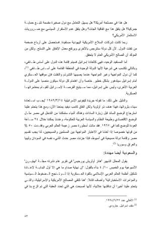 ‫ﻫل ﻫﺫﺍ ﻓﻲ ﻤﺼﻠﺤﺔ ﺃﻤﺭﻴﻜﺎ؟ ﻫل ﻴﺴﻬل ﺍﻟﺘﻌﺎﻤل ﻤﻊ ﺩﻭل ﺼﻐﻴﺭﺓ ﻤﻘﺴﻤﺔ ﺘﺘﺒـﻊ ﺤﻤﺎﻴـﺔ‬
‫ﺠﻤﺭﻜﻴﺔ؟ ﻫل ﻴﺘﻔﻕ ﻫﺫﺍ ﻤﻊ ﺍﺘﻔﺎﻗﻴﺔ ﺍﻟﺠﺎﺕ؟ ﻭﻫل ﻴﺘﻔﻕ ﻋﺩﻡ ﺍﻻﺴﺘﻘﺭﺍﺭ ﺍﻟﺴﻴﺎﺴﻲ ﻤﻊ ﻀـﺭﻭﺭﻴﺎﺕ‬
                                                                    ‫ﺍﻻﺴﺘﺜﻤﺎﺭ ﺍﻷﻤﺭﻴﻜﻲ؟‬
‫ﺭﺒﻤﺎ ﻜﺎﻨﺕ ﺸﺭﻜﺎﺕ ﺍﻟﺴﻼﺡ ﺍﻷﻤﺭﻴﻜﻴﺔ ﺍﻟﻴﻬﻭﺩﻴﺔ ﻤﺴﺘﻔﻴﺩﺓ. ﻓﺴﺘﺤﺼل ﻋﻠﻰ ﺃﺭﺒﺎﺡ ﻀﺨﻤﺔ‬
‫ﻤﻥ ﺘﻔﺘﺕ ﺍﻟﺩﻭل. ﻷﻥ ﻜل ﺩﻭﻟﺔ ﺴﺘﺘﺭﺒﺹ ﺒﺎﻷﺨﺭﻯ ﻭﻴﺭﺘﻔﻊ ﻤﻌﺩل ﺍﻹﻨﻔﺎﻕ ﻋﻠﻰ ﺍﻟﺘﺴﻠﺢ. ﻭﻟﻜﻥ ﻤﻥ‬
                                               ‫ﺍﻟﻤﺅﻜﺩ ﺃﻥ ﺍﻟﺼﺎﻟﺢ ﺍﻷﻤﺭﻴﻜﻲ ﺍﻟﻌﺎﻡ ﻻ ﻴﺘﺤﻘﻕ.‬
‫ﺃﻤﺎ ﺍﻟﻤﺴﺘﻔﻴﺩ ﺍﻟﻭﺤﻴﺩ، ﻓﻬﻲ ﻜﺎﻟﻌﺎﺩﺓ ﺇﺴﺭﺍﺌﻴل ﻓﺴﻴﺘﻡ ﺇﻗﺎﻤﺔ ﻫﺫﻩ ﺍﻟﺩﻭل ﻋﻠﻰ ﺃﺴﺎﺱ ﻁـﺎﺌﻔﻲ،‬
‫ﻭﺒﺎﻟﺘﺎﻟﻲ ﺘﻜﺘﺴﺏ ﻫﻲ ﺸﺭﻋﻴﺔ ﻷﻨﻬﺎ ﺍﻟﺩﻭﻟﺔ ﺍﻟﻭﺤﻴﺩﺓ ﻓﻲ ﺍﻟﻤﻨﻁﻘﺔ ﺍﻟﻘﺎﺌﻤﺔ ﻋﻠﻰ ﺃﺴـﺎﺱ ﻁـﺎﺌﻔﻲ )1(،‬
‫ﻜﻤﺎ ﺃﻥ ﺩﻭل ﺍﻟﻤﻭﺍﺠﻬﺔ ﻭﻏﻴﺭ ﺍﻟﻤﻭﺍﺠﻬﺔ ﻋﻨﺩﻤﺎ ﻴﺼﻴﺒﻬﺎ ﺍﻟﺘﺸﺭﺫﻡ ﻭﺍﻟﺘﻔﺘﺕ ﻓﺈﻥ ﻤﻭﻗﻔﻬﺎ ﺍﻟﻌـﺴﻜﺭﻱ‬
‫ﺃﻤﺎﻡ ﺇﺴﺭﺍﺌﻴل ﺴﻴﺘﺩﻫﻭﺭ ﺒﺸﻜل ﺨﻁﻴﺭ. ﺨﺎﺼﺔ ﻭﺃﻥ ﺍﻫﺘﻤﺎﻡ ﻜل ﺩﻭﻟﺔ ﺴﻴﻜﻭﻥ ﻤﻨﺼ ‪‬ﺎ ﻋﻠﻰ ﺍﻟﺩﻭﻟـﺔ‬
             ‫ﺒ‬
‫ﺍﻟﻌﺭﺒﻴﺔ ﺍﻷﺨﺭﻯ، ﻭﻟﻴﺱ ﻋﻠﻰ ﺇﺴﺭﺍﺌﻴل، ﻤﻤﺎ ﺴـﻴﺘﻴﺢ ﺍﻟﻔﺭﺼـﺔ ﻹﺴـﺭﺍﺌﻴل ﻟﻠﻘﻴـﺎﻡ ﺒﻤﻐﺎﻤﺭﺍﺘﻬـﺎ‬
                                                                              ‫ﺍﻟﻌﺴﻜﺭﻴﺔ.‬
‫ﻭﺍﻟﺩﻟﻴل ﻋﻠﻰ ﺫﻟﻙ: ﻤﺎ ﺘﻘﻭﻟﻪ ﺠﺭﻴﺩﺓ ﻜﻴﻔﻭﻨﻴﻡ ﺍﻹﺴﺭﺍﺌﻴﻠﻴﺔ ٤١/٣/٢٨٩١ "ﻴﺠـﺏ ﺍﺴـﺘﻌﺎﺩﺓ‬
‫ﺴﻴﻨﺎﺀ ﺒﺜﺭﻭﺍﺘﻬﺎ، ﻓﻬﺫﺍ ﻫﺩﻑ ﺫﻭ ﺃﻭﻟﻭﻴﺔ ﻭﻟﻜﻥ ﺍﺘﻔﺎﻕ ﻜﺎﻤﺏ ﺩﻴﻔﻴﺩ ﻴﻤﻨﻌﻨﺎ ﺍﻵﻥ، ﻭﻤﻊ ﻫﺫﺍ ﻴﺘﺤﺘﻡ ﻋﻠﻴﻨﺎ‬
‫ﺍﺴﺘﺭﺠﺎﻉ ﺍﻟﻭﻀﻊ ﺍﻟﺴﺎﺌﺩ ﻗﺒل ﺯﻴﺎﺭﺓ ﺍﻟﺴﺎﺩﺍﺕ ﻭﻫﻨﺎﻙ ﺃﺸﻴﺎﺀ ﺴﺘﻤﻜﻨﻨﺎ ﻤﻥ ﺍﻟﺘﺩﺨل ﻓﻲ ﻤﺼﺭ ﻤﺜـل‬
‫ﺍﻟﻭﻀﻊ ﺍﻻﻗﺘﺼﺎﺩﻱ ﻭﻁﺒﻴﻌﺔ ﺍﻟﻨﻅﺎﻡ ﻭﺍﻟﺴﻴﺎﺴﺔ ﺍﻟﻌﺭﺒﻴﺔ ﻟﻠﺤﻜﻭﻤﺔ، ﻭﻋﻨﺩﺌﺫ ﻴﻤﻜﻨﻨﺎ ﺨﻼل ٤٢ ﺴـﺎﻋﺔ‬
‫ﺍﻟﻌﻭﺩﺓ ﻟﻠﻭﻀﻊ ﻜﻤﺎ ﻓﻲ ٧٦٩١. ﻓﻘﺩ ﻤﺎﺘﺕ ﺃﺴﻁﻭﺭﺓ ﻤﺼﺭ ﺯﻋﻴﻤﺔ ﺍﻟﻌﺎﻟﻡ ﺍﻟﻌﺭﺒﻲ ﻭﻓﻘـﺩﺕ ٠٥ %‬
‫ﻤﻥ ﻗﻭﺘﻬﺎ ﺨﺼﻭ ‪‬ﺎ ﺇﺫﺍ ﺃﺨﺫﻨﺎ ﻓﻲ ﺍﻻﻋﺘﺒﺎﺭ ﺍﻟﻤﻭﺍﺠﻬﺔ ﺒﻴﻥ ﺍﻟﻤﺴﻠﻤﻴﻥ ﻭﺍﻟﻤﺴﻴﺤﻴﻴﻥ، ﻟﺫﺍ ﻴﺠﺏ ﺘﻘﺴﻴﻡ‬
                                                                      ‫ﺼ‬
‫ﻤﺼﺭ ﻭﺇﻗﺎﻤﺔ ﺩﻭﻟﺔ ﻤﺴﻴﺤﻴﺔ ﻓﻲ ﺃﺴﻴﻭﻁ، ﻓﺈﺫﺍ ﺠﺯﺌﺕ ﻤﺼﺭ ﺤﺩﺙ ﺍﻟﺸﻲﺀ ﻨﻔﺴﻪ ﻓﻲ ﺍﻟﺴﻭﺩﺍﻥ ﻭﻟﻴﺒﻴﺎ‬
                                                                    ‫ﻭﺍﻟﻌﺭﺍﻕ ﻭﺴﻭﺭﻴﺎ )2(.‬

                                                             ‫ﻭﺍﻟﺴﻌﻭﺩﻴﺔ ﺃﻴ ‪‬ﺎ ﻤﻬﺩﺩﺓ:‬
                                                                     ‫ﻀ‬
‫ﻴﻘﻭل ﺍﻟﻤﺤﻠل ﺍﻟﺸﻬﻴﺭ "ﻫﺎﻨﺯ ﺃﻭﻟﺭﻴﺵ ﻴﻭﺭﺠﻴﺱ" ﻓﻲ ﺘﻘﺭﻴﺭ ﻫﺎﻡ ﻨﺸﺭﺘﻪ ﻤﺠﻠـﺔ "ﻨﻬﺘﻴـﺭﻥ"‬
‫ﺍﻷﺴﺒﻭﻋﻴﺔ ﻴﻭﻡ ﺍﻟﺨﻤﻴﺱ ٠١/ ٤ ﺒﺩﺃﻩ ﺒﺎﻟﻘﻭل: "ﺇﻥ ﻨﻬﺎﻴﺔ ﺼﺩﺍﻡ ﻤﺎ ﻫﻲ ﺇﻻ ﺃﻭل ﺍﻟﺒﺩﺍﻴـﺔ ﻹﻋـﺎﺩﺓ‬
‫ﺘﺸﻜﻴل ﺃﻨﻅﻤﺔ ﺍﻟﻌﺎﻟﻡ ﺍﻟﻌﺭﺒﻲ ﺍﻹﺴﻼﻤﻲ ﺒﺎﻟﻘﻭﺓ ﺍﻟﻌـﺴﻜﺭﻴﺔ ﺇﺫﺍ ﻟـﻡ ﺘـﻨﺠﺢ ﺍﻟـﻀﻐﻭﻁ ﺍﻟـﺴﻴﺎﺴﻴﺔ‬
‫ﻭﺍﻟﻤﺅﺍﻤﺭﺍﺕ ﺍﻻﺴﺘﺨﺒﺎﺭﺍﺘﻴﺔ" ﻭﺃﻀﺎﻑ ﻗﺎﺌﻼ: "ﻫﻨﺎ ﺘﻠﺘﻘﻲ ﺍﻟﻤﺼﺎﻟﺢ ﺍﻷﻤﺭﻴﻜﻴﺔ ﻭﺍﻹﺴﺭﺍﺌﻴﻠﻴﺔ، ﻭﺍﻟﺘـﻲ‬
                                                 ‫ﹰ‬
‫ﻴﺘﺤﺘﻡ ﻋﻠﻴﻨﺎ ﺃﺨﻴ ‪‬ﺍ ﺃﻥ ﻨﻨﺎﻗﺸﻬﺎ ﻋﻼﻨﻴﺔ، ﻷﻨﻬﺎ ﺃﺼﺒﺤﺕ ﻫﻲ ﺍﻟﺘﻲ ﺘﺤﺩﺩ ﺍﻟﺤﻘﺒﺔ ﺍﻟﺘﻲ ﺘﻡ ﺍﻟﺯﺝ ﺒﻨﺎ ﻓﻲ‬
                                                                      ‫ﺭ‬


                                                                                        ‫)1(‬
                                                               ‫ﺍﻷﻫﺎﻟﻲ ﻋﺩﺩ ٢٢/٦/٤٩٩١.‬
                                                                                        ‫)2(‬
                                                                 ‫ﻤﻠﻑ ﺇﺴﺭﺍﺌﻴل. ﺠﺎﺭﻭﺩﻱ.‬


‫٣٥‬
 