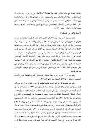 ‫ﺩﺍﺨﻠﻬﺎ" ﺨﺎﺼﺔ ﻤﻊ ﺍﺴﺘﻬﺩﺍﻑ ﻟﻴﺱ ﻓﻘﻁ ﺩﻭﻻ ﻤﻌﺎﺩﻴﺔ ﻷﻤﺭﻴﻜﺎ ﻤﺜل ﺴﻭﺭﻴﺎ ﻭﺇﻴﺭﺍﻥ، ﻭﻟﺒﻨـﺎﻥ ﺒـل‬
                                            ‫ﹰ‬
‫ﺃﻴ ‪‬ﺎ ﺩﻭل ﻤﻥ ﺤﻠﻔﺎﺀ ﺃﻤﺭﻴﻜﺎ ﻤﺜل ﻤﺼﺭ ﻭﺍﻟﺴﻌﻭﺩﻴﺔ، ﻭﻫﺫﺍ ﻤﺎ ﺃﺩﻯ ﺇﻟﻰ ﺘﻜﻭﻴﻥ ﻓﺭﻨـﺴﺎ ﻭﺃﻟﻤﺎﻨﻴـﺎ‬
                                                                               ‫ﻀ‬
‫ﻭﺭﻭﺴﻴﺎ ﺃﺸﺒﻪ ﻤﺎ ﻴﻜﻭﻥ ﺒﺎﻟﺤﻠﻑ ﺍﻟﺴﻴﺎﺴﻲ ﺍﻟﻤﻌﺎﺭﺽ ﻷﻤﺭﻴﻜﺎ ﻟﻤﻨﻌﻬﺎ ﻤﻥ ﺒﺴﻁ ﻨﻔﻭﺫﻫﺎ ﺍﻻﻗﺘﺼﺎﺩﻱ‬
‫ﻋﻠﻰ ﺍﻟﻨﻔﻁ ﻓﻲ ﺍﻟﺸﺭﻕ ﺍﻷﻭﺴﻁ ﻭﺍﻟﺠﻴﻭﺴﻴﺎﺴﻲ ﻓﻲ ﺍﻟﺨﻠﻴﺞ ﺍﻟﻌﺭﺒﻲ ﻭﻭﺴﻁ ﺁﺴﻴﺎ ﻭﺍﻟﻌﺭﺍﻕ.. ﻭﺭﺒﻤﺎ‬
                                                   ‫ﺴﻭﺭﻴﺎ ﻭﺇﻴﺭﺍﻥ ﻭﻟﺒﻨﺎﻥ.. ﻁﺒ ‪‬ﺎ ﻭﺍﻷﺭﺩﻥ.‬
                                                            ‫ﻌ‬

                                                           ‫ﻻ ﺤﻜﻡ ﺫﺍﺘﻲ ﻓﻲ ﻓﻠﺴﻁﻴﻥ:‬
‫ﺃﻜﺩﺕ ﺼﺤﻴﻔﺔ "ﺩﻱ ﻴﻭﻨﺞ ﻗﻴﻠﺕ" ﺍﻷﻟﻤﺎﻨﻴﺔ ﺍﻟﺸﻬﻴﺭﺓ ﺃﻥ ﻫﺩﻑ ﺍﻟﻭﻻﻴﺎﺕ ﺍﻟﻤﺘﺤﺩﺓ ﻤﻥ ﻀﺭﺏ‬
‫ﺍﻟﻌﺭﺍﻕ ﻫﻭ ﺘﺤﻭﻴﻠﻬﺎ ﻤﻥ ﺩﻭﻟﺔ ﻋﺩﻭﺓ ﺇﻟﻰ ﺩﻭﻟﺔ ﺼﺩﻴﻘﺔ ﻹﺴﺭﺍﺌﻴل، ﻭﺃﻜﺩﺕ ﻋﻠـﻰ ﻟـﺴﺎﻥ ﻤـﺎﺭﻙ‬
‫ﺠﺭﻭﺴﻤﺎﻥ ﺴﻜﺭﺘﻴﺭ ﺍﻟﺩﻭﻟﺔ ﻓﻲ ﻭﺯﺍﺭﺓ ﺍﻟﺨﺎﺭﺠﻴﺔ ﺍﻷﻤﺭﻴﻜﻴﺔ ﺃﻥ ﺃﻭل ﺍﻟﻘـﺭﺍﺭﺍﺕ ﺍﻟﺘـﻲ ﺴـﺘﺘﺨﺫﻫﺎ‬
‫"ﺍﻟﺤﻜﻭﻤﺔ ﺍﻟﻌﺭﺍﻗﻴﺔ ﺍﻷﻤﺭﻴﻜﻴﺔ" ﻜﻤﺎ ﺃﺴﻤﺘﻬﺎ ﺍﻟﺼﺤﻴﻔﺔ ﻫﻭ ﺍﻻﻋﺘﺭﺍﻑ ﺒﺈﺴﺭﺍﺌﻴل ﻷﻥ ﺇﺴﺭﺍﺌﻴل ﺘﻠﻌﺏ‬
‫ﻓﻲ ﺭﺀﻭﺱ ﺍﻟﺼﻘﻭﺭ ﺍﻷﻤﺭﻴﻜﺎﻥ ﺩﻭ ‪‬ﺍ ﺨﺎ ‪‬ﺎ ﺠ ‪‬ﺍ، ﻭﺃﺸﺎﺭﺕ ﺍﻟﺼﺤﻴﻔﺔ ﺇﻟﻰ ﺃﻥ ﻫـﺩﻑ ﺍﻟﻭﻻﻴـﺎﺕ‬
                                      ‫ﺭ ﺼ ﺩ‬
‫ﺍﻟﻤﺘﺤﺩﺓ ﻫﻭ ﺃﻥ ﺘﺠﻌل ﺍﻟﻌﺭﺍﻕ ﻤﻭﺍﻟﻴﺔ ﻟﻠﻐﺭﺏ ﺴﺭﻴ ‪‬ﺎ ﺒﺘﺄﺜﻴﺭ ﺍﻟﻔﺘﺭﺓ ﺍﻻﻨﺘﻘﺎﻟﻴـﺔ ﺍﻷﻤﺭﻴﻜﻴـﺔ ﻭﺍﻟﺘـﻲ‬
                                           ‫ﻌ‬
‫ﺴﺘﻨﻀﻡ ﻟﻬﺎ ﻤﻨﻁﻘﺔ ﺍﻟﺸﺭﻕ ﺍﻷﻭﺴﻁ ﺒﺄﻜﻤﻠﻬﺎ. ﻭﺃﻀﺎﻓﺕ ﺃﻥ ﺍﻟﺘﻭﺍﺠﺩ ﺍﻷﻤﺭﻴﻜﻲ ﻓﻲ ﺍﻟﻌﺭﺍﻕ ﻭﺨﺎﺼﺔ‬
‫ﺍﻟﺘﻭﺍﺠﺩ ﺍﻟﻌﺴﻜﺭﻱ ﺴﻭﻑ ﻴﻭﺴﻊ ﻤﻥ ﺍﻟﻨﻔﻭﺫ ﺍﻷﻤﺭﻴﻜﻲ ﻓﻲ ﺍﻟﻤﻨﻁﻘﺔ ﺒﺄﻜﻤﻠﻬﺎ ﻭﺨﺎﺼﺔ ﻓﻲ ﺇﻴﺭﺍﻥ ﺍﻟﺘﻲ‬
‫ﻴﻠﻘﻰ ﻤﻌﺎﺭﻀﻭ ﺍﻟﺤﻜﻭﻤﺔ ﻓﻴﻬﺎ ﺩﻋ ‪‬ﺎ ﺃﻤﺭﻴﻜ ‪‬ﺎ ﻭﻓﻲ ﺴﻭﺭﻴﺎ ﺍﻟﺘﻲ ﺴﻭﻑ ﻴﺭﺩﻋﻬﺎ ﺍﻟﻭﺠﻭﺩ ﺍﻷﻤﺭﻴﻜـﻲ‬
                                           ‫ﻴ‬        ‫ﻤ‬
                                                                         ‫ﻭﻴﻭﻗﻑ ﺘﻘﺩﻤﻬﺎ.‬
‫ﻭﺃﺸﺎﺭﺕ ﺇﻟﻰ ﺃﻥ ﺴﻭﺭﻴﺎ ﻭﺇﻴﺭﺍﻥ ﻫﻤﺎ ﺍﻟﺩﻭﻟﺘﺎﻥ ﺍﻟﻤﺭﺸﺤﺘﺎﻥ ﻟﻠﺤﺭﺏ ﺍﻟﻘﺎﺩﻤﺔ ﺍﻟﺘـﻲ ﺃﻜـﺩﺕ‬
                                ‫ﺍﻟﺼﺤﻴﻔﺔ ﺃﻥ ﺼﻘﻭﺭ ﺍﻟﻭﻻﻴﺎﺕ ﺍﻟﻤﺘﺤﺩﺓ ﻴﻌﺩﻭﻥ ﻟﻬﺎ ﺍﻟﻌﺩﺓ ﺍﻵﻥ.‬
‫ﻭﺃﺸﺎﺭﺕ ﺍﻟﺼﺤﻴﻔﺔ ﻟﻭﺭﻗﺔ ﺇﺴﺘﺭﺍﺘﻴﺠﻴﺔ ﺨﺎﺼﺔ ﻭﻗﻌﻬﺎ ﻜل ﻤﻥ ﺭﻴﺘﺸﺎﺭﺩ ﺒﻴﺭل ﻭﺩﻭﺠـﻼﺱ‬
‫ﻓﻴﺙ ﻤﻊ ﺒﻨﻴﺎﻤﻴﻥ ﻨﺘﻨﻴﺎﻫﻭ ﻭﻗﺕ ﺃﻥ ﻜﺎﻥ ﺭﺌﻴ ‪‬ﺎ ﻟﻭﺯﺭﺍﺀ ﺇﺴﺭﺍﺌﻴل ﻋﺎﻡ ٦٩٩١ ﻭﻤﻔﺎﺩﻫـﺎ ﺃﻥ ﺍﺘﻔـﺎﻕ‬
                                            ‫ﺴ‬
‫ﺃﻭﺴﻠﻭ ﻜﺎﻥ ﻀﺎ ‪‬ﺍ ﻋﻠﻰ ﺇﺴﺭﺍﺌﻴل ﻭﺃﻥ ﻋﻠﻰ ﺇﺴﺭﺍﺌﻴل ﺃﻥ ﺘﺘﺠﻪ ﻟﺴﻴﺎﺴﺔ ﺍﻟﻘﻭﺓ ﺍﻟﺘﻘﻠﻴﺩﻴـﺔ ﻭﺃﻥ ﺘﻌﻴـﺩ‬
                                                                       ‫ﺭ‬
‫ﺍﺤﺘﻼل ﺍﻟﻤﻨﺎﻁﻕ ﺍﻟﻔﻠﺴﻁﻴﻨﻴﺔ ﺒﺎﻟﻜﺎﻤل ﻤﻥ ﺠﺩﻴﺩ. ﻭﺼﺩﺭﺕ ﻤﺠﻤﻭﻋﺔ ﻤﻥ ﺍﻟﺘﻭﺼﻴﺎﺕ ﻓﻲ ﺍﺠﺘﻤـﺎﻉ‬
‫ﻋﻘﺩ ﻓﻲ ﻤﻘﺭ ﻭﺯﺍﺭﺓ ﺍﻟﺩﻓﺎﻉ ﺍﻷﻤﺭﻴﻜﻴﺔ ﺍﻟﺒﻨﺘﺎﺠﻭﻥ ﻭﺍﻟﺫﻱ ﺤﻀﺭﻩ ﻋﺩﺩ ﻜﺒﻴﺭ ﻤﻥ ﺍﻟﻘﺎﺩﺓ ﺍﻟﻌـﺴﻜﺭﻴﻴﻥ‬
‫ﺍﻷﻤﺭﻴﻜﻴﻴﻥ، ﺒﺎﻹﻀﺎﻓﺔ ﺇﻟﻰ ﺭﻴﺘﺸﺎﺩ ﺒﻴﺭل – ﺭﺌﻴﺱ ﻟﺠﻨﺔ ﺍﻟﺘﺨﻁﻴﻁ ﺍﻟﺴﻴﺎﺴﻲ ﻓـﻲ ﻭﺯﺍﺭﺓ ﺍﻟـﺩﻓﺎﻉ‬
‫ﺍﻷﻤﺭﻴﻜﻴﺔ – ﻭﺩﻭﺠﻼﺱ ﻓﻴﺙ ﻤﺴﺎﻋﺩ ﻭﺯﻴﺭ ﺍﻟﺨﺎﺭﺠﻴﺔ ﺍﻷﻤﺭﻴﻜﻴﺔ، ﻭﻫﺫﻩ ﺍﻟﺘﻭﺼﻴﺎﺕ ﺩﺍﺭﺕ ﺤـﻭل‬
‫ﺍﻟﺴﻴﻁﺭﺓ ﻋﻠﻰ ﺍﻟﻌﺭﺍﻕ، ﺜﻡ ﺍﻟﺴﻌﻭﺩﻴﺔ ﺜﻡ ﻤﺼﺭ، ﺤﻴﺙ ﺘﻡ ﻋﺭﺽ ﺍﻷﻤﺭ ﻋﻠﻰ ﻟﻭﺤـﺔ ﺘﻭﻀـﻴﺤﻴﺔ‬
‫ﺘﻀﻤﻨﺕ ﺃﻀﻼ ‪‬ﺎ ﺜﻼﺜﺔ، ﺍﻟﻀﻠﻊ ﺍﻷﻭل ﻫﻭ ﺍﻟﻌﺭﺍﻕ ﻭﺍﻟﺜﺎﻨﻲ ﻤﻨﻁﻘﺔ ﺍﻟﺨﻠﻴﺞ ﻭﺍﻟﻀﻠﻊ ﺍﻟﺜﺎﻟـﺙ ﻫـﻭ‬
                                                                    ‫ﻋ‬
‫ﻤﺼﺭ، ﻭﻗﺩ ﻭﺼﻔﺕ ﺒﺎﻟﺠﺎﺌﺯﺓ ﺍﻟﻜﺒﺭﻯ، ﻭﻗﺩ ﻋﻠﻕ ﺃﺴﺘﺎﺫ ﺍﻟﺘﺎﺭﻴﺦ ﺍﻟﻌـﺴﻜﺭﻱ ﻓـﻲ ﺠﺎﻤﻌـﺔ ﺒـﺎل‬
‫ﺍﻷﻤﺭﻴﻜﻴﺔ ﻟﻭﺱ ﺠﺎﺭﺱ ﻓﻲ ﻤﺠﻠﺔ ﺍﻻﺴﺘﺨﺒﺎﺭﺍﺕ ﺍﻷﻤﺭﻴﻜﻴﺔ ﺍﻟﺸﻬﻴﺭﺓ ﻓﻭﺭﻴﺱ ﺒﻭﻟﻴﺱ ﻗـﺎﺌﻼ: ﻟﻘـﺩ‬
      ‫ﹰ‬


‫٤٥‬
 