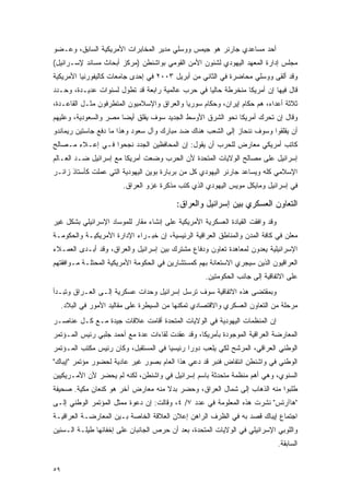 ‫ﺃﺤﺩ ﻤﺴﺎﻋﺩﻱ ﺠﺎﺭﻨﺭ ﻫﻭ ﺠﻴﻤﺱ ﻭﻭﺴﻠﻲ ﻤﺩﻴﺭ ﺍﻟﻤﺨﺎﺒﺭﺍﺕ ﺍﻷﻤﺭﻴﻜﻴﺔ ﺍﻟﺴﺎﺒﻕ، ﻭﻋـﻀﻭ‬
‫ﻤﺠﻠﺱ ﺇﺩﺍﺭﺓ ﺍﻟﻤﻌﻬﺩ ﺍﻟﻴﻬﻭﺩﻱ ﻟﺸﺌﻭﻥ ﺍﻷﻤﻥ ﺍﻟﻘﻭﻤﻲ ﺒﻭﺍﺸﻨﻁﻥ )ﻤﺭﻜﺯ ﺃﺒﺤﺎﺙ ﻤﺴﺎﻨﺩ ﻹﺴـﺭﺍﺌﻴل(‬
‫ﻭﻗﺩ ﺃﻟﻘﻰ ﻭﻭﺴﻠﻲ ﻤﺤﺎﻀﺭﺓ ﻓﻲ ﺍﻟﺜﺎﻨﻲ ﻤﻥ ﺃﺒﺭﻴل ٣٠٠٢ ﻓﻲ ﺇﺤﺩﻯ ﺠﺎﻤﻌﺎﺕ ﻜﺎﻟﻴﻔﻭﺭﻨﻴﺎ ﺍﻷﻤﺭﻴﻜﻴﺔ‬
‫ﻗﺎل ﻓﻴﻬﺎ ﺇﻥ ﺃﻤﺭﻴﻜﺎ ﻤﻨﺨﺭﻁﺔ ﺤﺎﻟ ‪‬ﺎ ﻓﻲ ﺤﺭﺏ ﻋﺎﻟﻤﻴﺔ ﺭﺍﺒﻌﺔ ﻗﺩ ﺘﻁﻭل ﻟﺴﻨﻭﺍﺕ ﻋﺩﻴـﺩﺓ، ﻭﺤـﺩﺩ‬
                                                  ‫ﻴ‬
‫ﺜﻼﺜﺔ ﺃﻋﺩﺍﺀ، ﻫﻡ ﺤﻜﺎﻡ ﺇﻴﺭﺍﻥ، ﻭﺤﻜﺎﻡ ﺴﻭﺭﻴﺎ ﻭﺍﻟﻌﺭﺍﻕ ﻭﺍﻹﺴﻼﻤﻴﻭﻥ ﺍﻟﻤﺘﻁﺭﻓﻭﻥ ﻤﺜـل ﺍﻟﻘﺎﻋـﺩﺓ،‬
‫ﻭﻗﺎل ﺇﻥ ﺘﺤﺭﻙ ﺃﻤﺭﻴﻜﺎ ﻨﺤﻭ ﺍﻟﺸﺭﻕ ﺍﻷﻭﺴﻁ ﺍﻟﺠﺩﻴﺩ ﺴﻭﻑ ﻴﻘﻠﻕ ﺃﻴ ‪‬ﺎ ﻤﺼﺭ ﻭﺍﻟﺴﻌﻭﺩﻴﺔ، ﻭﻋﻠﻴﻬﻡ‬
                       ‫ﻀ‬
‫ﺃﻥ ﻴﻘﻠﻘﻭﺍ ﻭﺴﻭﻑ ﻨﻨﺤﺎﺯ ﺇﻟﻰ ﺍﻟﺸﻌﺏ ﻫﻨﺎﻙ ﻀﺩ ﻤﺒﺎﺭﻙ ﻭﺁل ﺴﻌﻭﺩ ﻭﻫﺫﺍ ﻤﺎ ﺩﻓﻊ ﺠﺎﺴﺘﻴﻥ ﺭﻴﻤﺎﻨﺩﻭ‬
‫ﻜﺎﺘﺏ ﺃﻤﺭﻴﻜﻲ ﻤﻌﺎﺭﺽ ﻟﻠﺤﺭﺏ ﺃﻥ ﻴﻘﻭل: ﺇﻥ ﺍﻟﻤﺤﺎﻓﻅﻴﻥ ﺍﻟﺠﺩﺩ ﻨﺠﺤﻭﺍ ﻓـﻲ ﺇﻋـﻼﺀ ﻤـﺼﺎﻟﺢ‬
‫ﺇﺴﺭﺍﺌﻴل ﻋﻠﻰ ﻤﺼﺎﻟﺢ ﺍﻟﻭﻻﻴﺎﺕ ﺍﻟﻤﺘﺤﺩﺓ ﻷﻥ ﺍﻟﺤﺭﺏ ﻭﻀﻌﺕ ﺃﻤﺭﻴﻜﺎ ﻤﻊ ﺇﺴﺭﺍﺌﻴل ﻀـﺩ ﺍﻟﻌـﺎﻟﻡ‬
‫ﺍﻹﺴﻼﻤﻲ ﻜﻠﻪ ﻭﻴﺴﺎﻋﺩ ﺠﺎﺭﻨﺭ ﺍﻟﻴﻬﻭﺩﻱ ﻜل ﻤﻥ ﺒﺭﺒﺎﺭﺓ ﺒﻭﻴﻥ ﺍﻟﻴﻬﻭﺩﻴﺔ ﺍﻟﺘﻲ ﻋﻤﻠﺕ ﻜﺄﺴﺘﺎﺫ ﺯﺍﺌـﺭ‬
                         ‫ﻓﻲ ﺇﺴﺭﺍﺌﻴل ﻭﻤﺎﻴﻜل ﻤﻭﻴﺱ ﺍﻟﻴﻬﻭﺩﻱ ﺍﻟﺫﻱ ﻜﺘﺏ ﻤﺫﻜﺭﺓ ﻏﺯﻭ ﺍﻟﻌﺭﺍﻕ.‬

                                           ‫ﺍﻟﺘﻌﺎﻭﻥ ﺍﻟﻌﺴﻜﺭﻱ ﺒﻴﻥ ﺇﺴﺭﺍﺌﻴل ﻭﺍﻟﻌﺭﺍﻕ:‬
‫ﻭﻗﺩ ﻭﺍﻓﻘﺕ ﺍﻟﻘﻴﺎﺩﺓ ﺍﻟﻌﺴﻜﺭﻴﺔ ﺍﻷﻤﺭﻴﻜﻴﺔ ﻋﻠﻰ ﺇﻨﺸﺎﺀ ﻤﻘﺎﺭ ﻟﻠﻤﻭﺴﺎﺩ ﺍﻹﺴﺭﺍﺌﻴﻠﻲ ﺒﺸﻜل ﻏﻴﺭ‬
‫ﻤﻌﻠﻥ ﻓﻲ ﻜﺎﻓﺔ ﺍﻟﻤﺩﻥ ﻭﺍﻟﻤﻨﺎﻁﻕ ﺍﻟﻌﺭﺍﻗﻴﺔ ﺍﻟﺭﺌﻴﺴﻴﺔ، ﺇﻥ ﺨﺒـﺭﺍﺀ ﺍﻹﺩﺍﺭﺓ ﺍﻷﻤﺭﻴﻜﻴـﺔ ﻭﺍﻟﺤﻜﻭﻤـﺔ‬
‫ﺍﻹﺴﺭﺍﺌﻴﻠﻴﺔ ﻴﻌﺩﻭﻥ ﻟﻤﻌﺎﻫﺩﺓ ﺘﻌﺎﻭﻥ ﻭﺩﻓﺎﻉ ﻤﺸﺘﺭﻙ ﺒﻴﻥ ﺇﺴﺭﺍﺌﻴل ﻭﺍﻟﻌﺭﺍﻕ، ﻭﻗﺩ ﺃﺒـﺩﻯ ﺍﻟﻌﻤـﻼﺀ‬
‫ﺍﻟﻌﺭﺍﻗﻴﻭﻥ ﺍﻟﺫﻴﻥ ﺴﻴﺠﺭﻱ ﺍﻻﺴﺘﻌﺎﻨﺔ ﺒﻬﻡ ﻜﻤﺴﺘﺸﺎﺭﻴﻥ ﻓﻲ ﺍﻟﺤﻜﻭﻤﺔ ﺍﻷﻤﺭﻴﻜﻴﺔ ﺍﻟﻤﺤﺘﻠـﺔ ﻤـﻭﺍﻓﻘﺘﻬﻡ‬
                                                     ‫ﻋﻠﻰ ﺍﻻﺘﻔﺎﻗﻴﺔ ﺇﻟﻰ ﺠﺎﻨﺏ ﺍﻟﺤﻜﻭﻤﺘﻴﻥ.‬
‫ﻭﺒﻤﻘﺘﻀﻰ ﻫﺫﻩ ﺍﻻﺘﻔﺎﻗﻴﺔ ﺴﻭﻑ ﺘﺭﺴل ﺇﺴﺭﺍﺌﻴل ﻭﺤﺩﺍﺕ ﻋﺴﻜﺭﻴﺔ ﺇﻟـﻰ ﺍﻟﻌـﺭﺍﻕ ﻭﺘﺒـﺩﺃ‬
     ‫ﻤﺭﺤﻠﺔ ﻤﻥ ﺍﻟﺘﻌﺎﻭﻥ ﺍﻟﻌﺴﻜﺭﻱ ﻭﺍﻻﻗﺘﺼﺎﺩﻱ ﺘﻤﻜﻨﻬﺎ ﻤﻥ ﺍﻟﺴﻴﻁﺭﺓ ﻋﻠﻰ ﻤﻘﺎﻟﻴﺩ ﺍﻷﻤﻭﺭ ﻓﻲ ﺍﻟﺒﻼﺩ.‬
‫ﺇﻥ ﺍﻟﻤﻨﻅﻤﺎﺕ ﺍﻟﻴﻬﻭﺩﻴﺔ ﻓﻲ ﺍﻟﻭﻻﻴﺎﺕ ﺍﻟﻤﺘﺤﺩﺓ ﺃﻗﺎﻤﺕ ﻋﻼﻗﺎﺕ ﺠﻴﺩﺓ ﻤـﻊ ﻜـل ﻋﻨﺎﺼـﺭ‬
‫ﺍﻟﻤﻌﺎﺭﻀﺔ ﺍﻟﻌﺭﺍﻗﻴﺔ ﺍﻟﻤﻭﺠﻭﺩﺓ ﺒﺄﻤﺭﻴﻜﺎ، ﻭﻗﺩ ﻋﻘﺩﺕ ﻟﻘﺎﺀﺍﺕ ﻋﺩﺓ ﻤﻊ ﺃﺤﻤﺩ ﺠﻠﺒﻲ ﺭﺌﻴﺱ ﺍﻟﻤـﺅﺘﻤﺭ‬
‫ﺍﻟﻭﻁﻨﻲ ﺍﻟﻌﺭﺍﻗﻲ، ﺍﻟﻤﺭﺸﺢ ﻟﻜﻲ ﻴﻠﻌﺏ ﺩﻭ ‪‬ﺍ ﺭﺌﻴﺴ ‪‬ﺎ ﻓﻲ ﺍﻟﻤﺴﺘﻘﺒل، ﻭﻜﺎﻥ ﺭﺌﻴﺱ ﻤﻜﺘﺏ ﺍﻟﻤـﺅﺘﻤﺭ‬
                                      ‫ﻴ‬       ‫ﺭ‬
‫ﺍﻟﻭﻁﻨﻲ ﻓﻲ ﻭﺍﺸﻨﻁﻥ ﺍﻨﺘﻔﺎﺽ ﻓﻨﺒﺭ ﻗﺩ ﺩﻋﻲ ﻫﺫﺍ ﺍﻟﻌﺎﻡ ﺒﺼﻭﺭ ﻏﻴﺭ ﻋﺎﺩﻴﺔ ﻟﺤﻀﻭﺭ ﻤﺅﺘﻤﺭ "ﺇﻴﺒﺎﻙ"‬
‫ﺍﻟﺴﻨﻭﻱ، ﻭﻫﻲ ﺃﻫﻡ ﻤﻨﻅﻤﺔ ﻤﺘﺤﺩﺜﺔ ﺒﺎﺴﻡ ﺇﺴﺭﺍﺌﻴل ﻓﻲ ﻭﺍﺸﻨﻁﻥ، ﻟﻜﻨﻪ ﻟﻡ ﻴﺤﻀﺭ ﻷﻥ ﺍﻷﻤـﺭﻴﻜﻴﻴﻥ‬
‫ﻁﻠﺒﻭﺍ ﻤﻨﻪ ﺍﻟﺫﻫﺎﺏ ﺇﻟﻰ ﺸﻤﺎل ﺍﻟﻌﺭﺍﻕ، ﻭﺤﻀﺭ ﺒﺩﻻ ﻤﻨﻪ ﻤﻌﺎﺭﺽ ﺁﺨﺭ ﻫﻭ ﻜﻨﻌﺎﻥ ﻤﻜﻴﺔ. ﺼﺤﻴﻔﺔ‬
                                   ‫ﹰ‬
‫"ﻫﺎﺁﺭﺘﺱ" ﻨﺸﺭﺕ ﻫﺫﻩ ﺍﻟﻤﻌﻠﻭﻤﺔ ﻓﻲ ﻋﺩﺩ ٧/ ٤، ﻭﻗﺎﻟﺕ: ﺇﻥ ﺩﻋﻭﺓ ﻤﻤﺜل ﺍﻟﻤﺅﺘﻤﺭ ﺍﻟﻭﻁﻨﻲ ﺇﻟـﻰ‬
‫ﺍﺠﺘﻤﺎﻉ ﺇﻴﺒﺎﻙ ﻗﺼﺩ ﺒﻪ ﻓﻲ ﺍﻟﻅﺭﻑ ﺍﻟﺭﺍﻫﻥ ﺇﻋﻼﻥ ﺍﻟﻌﻼﻗﺔ ﺍﻟﺨﺎﺼﺔ ﺒـﻴﻥ ﺍﻟﻤﻌﺎﺭﻀـﺔ ﺍﻟﻌﺭﺍﻗﻴـﺔ‬
‫ﻭﺍﻟﻠﻭﺒﻲ ﺍﻹﺴﺭﺍﺌﻴﻠﻲ ﻓﻲ ﺍﻟﻭﻻﻴﺎﺕ ﺍﻟﻤﺘﺤﺩﺓ، ﺒﻌﺩ ﺃﻥ ﺤﺭﺹ ﺍﻟﺠﺎﻨﺒﺎﻥ ﻋﻠﻰ ﺇﺨﻔﺎﺌﻬﺎ ﻁﻴﻠـﺔ ﺍﻟـﺴﻨﻴﻥ‬
                                                                                ‫ﺍﻟﺴﺎﺒﻘﺔ.‬


‫٩٥‬
 