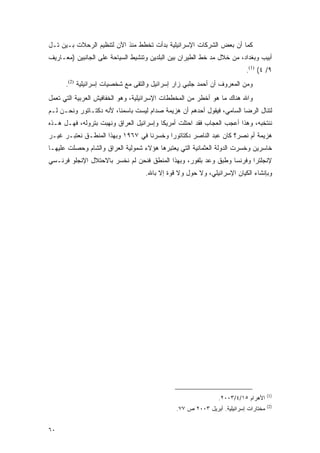 ‫ﻜﻤﺎ ﺃﻥ ﺒﻌﺽ ﺍﻟﺸﺭﻜﺎﺕ ﺍﻹﺴﺭﺍﺌﻴﻠﻴﺔ ﺒﺩﺃﺕ ﺘﺨﻁﻁ ﻤﻨﺫ ﺍﻵﻥ ﻟﺘﻨﻅﻴﻡ ﺍﻟﺭﺤﻼﺕ ﺒـﻴﻥ ﺘـل‬
‫ﺃﺒﻴﺏ ﻭﺒﻐﺩﺍﺩ، ﻤﻥ ﺨﻼل ﻤﺩ ﺨﻁ ﺍﻟﻁﻴﺭﺍﻥ ﺒﻴﻥ ﺍﻟﺒﻠﺩﻴﻥ ﻭﺘﻨﺸﻴﻁ ﺍﻟﺴﻴﺎﺤﺔ ﻋﻠﻰ ﺍﻟﺠﺎﻨﺒﻴﻥ )ﻤﻌـﺎﺭﻴﻑ‬
                                                                         ‫٩/ ٤( )1(.‬
      ‫ﻭﻤﻥ ﺍﻟﻤﻌﺭﻭﻑ ﺃﻥ ﺃﺤﻤﺩ ﺠﻠﺒﻲ ﺯﺍﺭ ﺇﺴﺭﺍﺌﻴل ﻭﺍﻟﺘﻘﻰ ﻤﻊ ﺸﺨﺼﻴﺎﺕ ﺇﺴﺭﺍﺌﻴﻠﻴﺔ )2(.‬
‫ﻭﺍﷲ ﻫﻨﺎﻙ ﻤﺎ ﻫﻭ ﺃﺨﻁﺭ ﻤﻥ ﺍﻟﻤﺨﻁﻁﺎﺕ ﺍﻹﺴﺭﺍﺌﻴﻠﻴﺔ، ﻭﻫﻭ ﺍﻟﺨﻔﺎﻓﻴﺵ ﺍﻟﻌﺭﺒﻴﺔ ﺍﻟﺘﻲ ﺘﻌﻤل‬
‫ﻟﺘﻨﺎل ﺍﻟﺭﻀﺎ ﺍﻟﺴﺎﻤﻲ، ﻓﻴﻘﻭل ﺃﺤﺩﻫﻡ ﺃﻥ ﻫﺯﻴﻤﺔ ﺼﺩﺍﻡ ﻟﻴﺴﺕ ﺒﺎﺴﻤﻨﺎ، ﻷﻨﻪ ﺩﻜﺘـﺎﺘﻭﺭ ﻭﻨﺤـﻥ ﻟـﻡ‬
‫ﻨﻨﺘﺨﺒﻪ، ﻭﻫﺫﺍ ﺃﻋﺠﺏ ﺍﻟﻌﺠﺎﺏ ﻓﻘﺩ ﺍﺤﺘﻠﺕ ﺃﻤﺭﻴﻜﺎ ﻭﺇﺴﺭﺍﺌﻴل ﺍﻟﻌﺭﺍﻕ ﻭﻨﻬﺒﺕ ﺒﺘﺭﻭﻟﻪ، ﻓﻬـل ﻫـﺫﻩ‬
‫ﻫﺯﻴﻤﺔ ﺃﻡ ﻨﺼﺭ؟ ﻜﺎﻥ ﻋﺒﺩ ﺍﻟﻨﺎﺼﺭ ﺩﻜﺘﺎﺘﻭ ‪‬ﺍ ﻭﺨﺴﺭﻨﺎ ﻓﻲ ٧٦٩١ ﻭﺒﻬﺫﺍ ﺍﻟﻤﻨﻁـﻕ ﻨﻌﺘﺒـﺭ ﻏﻴـﺭ‬
                                          ‫ﺭ‬
‫ﺨﺎﺴﺭﻴﻥ ﻭﺨﺴﺭﺕ ﺍﻟﺩﻭﻟﺔ ﺍﻟﻌﺜﻤﺎﻨﻴﺔ ﺍﻟﺘﻲ ﻴﻌﺘﺒﺭﻫﺎ ﻫﺅﻻﺀ ﺸﻤﻭﻟﻴﺔ ﺍﻟﻌﺭﺍﻕ ﻭﺍﻟﺸﺎﻡ ﻭﺤﺼﻠﺕ ﻋﻠﻴﻬـﺎ‬
‫ﻹﻨﺠﻠﺘﺭﺍ ﻭﻓﺭﻨﺴﺎ ﻭﻁﺒﻕ ﻭﻋﺩ ﺒﻠﻔﻭﺭ، ﻭﺒﻬﺫﺍ ﺍﻟﻤﻨﻁﻕ ﻓﻨﺤﻥ ﻟﻡ ﻨﺨﺴﺭ ﺒﺎﻻﺤﺘﻼل ﺍﻹﻨﺠﻠﻭ ﻓﺭﻨـﺴﻲ‬
                                   ‫ﻭﺒﺈﻨﺸﺎﺀ ﺍﻟﻜﻴﺎﻥ ﺍﻹﺴﺭﺍﺌﻴﻠﻲ، ﻭﻻ ﺤﻭل ﻭﻻ ﻗﻭﺓ ﺇﻻ ﺒﺎﷲ.‬




                                                                                    ‫)1(‬
                                                              ‫ﺍﻷﻫﺭﺍﻡ ٥١/٤/٣٠٠٢.‬
                                                                                    ‫)2(‬
                                              ‫ﻤﺨﺘﺎﺭﺍﺕ ﺇﺴﺭﺍﺌﻴﻠﻴﺔ. ﺃﺒﺭﻴل ٣٠٠٢ ﺹ ٧٧.‬


‫٠٦‬
 