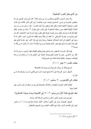 ‫ﻤﻥ ﺍﻟﺫﻱ ﻴﻌﻠﻥ ﺍﻟﺤﺭﺏ ﺍﻟﺼﻠﻴﺒﻴﺔ:‬
‫ﻭﻗﺩ ﺴﺨﺭ ﺍﻟﺭﺌﻴﺱ ﺍﻷﻟﻤﺎﻨﻲ ﻴﻭﻫﺎﻨﺱ ﺭﺍﻭ ﻤﻥ ﺒﻭﺵ ﻗﺎﺌﻼ: "ﻫل ﺃﺘﻰ ﺒﻭﺵ ﺍﻟﻭﺤﻲ ﻤﻥ ﺍﷲ‬
                         ‫ﹰ‬
‫ﺒﺘﺨﻠﻴﺹ ﺍﻟﺒﺸﺭﻴﺔ ﻤﻥ ﺸﺭﻭﺭ ﺍﻟﻤﺴﻠﻤﻴﻥ ﻟﻴﺼﻑ ﺤﺭﺒﻪ ﺒﺎﻟﻤﻘﺩﺴﺔ. ﻭﻟﻭ ﻜﺎﻥ ﺍﻷﻤﺭ ﻜﺫﻟﻙ، ﻭﻟﻭ ﻜﺎﻨﺕ‬
‫ﺍﻟﺤﺭﺏ ﺼﻠﻴﺒﻴﺔ ﻷﻋﻠﻨﻬﺎ ﺍﻟﺒﺎﺒﺎ، ﻭﻟﻜﻥ ﺍﻟﺒﺎﺒﺎ ﻴﺭﻓﺽ ﻤﺒﺩﺃ ﻫﺫﻩ ﺍﻟﺤﺭﺏ". "ﻫل ﺒـﻭﺵ ﻫـﻭ ﺭﺴـﻭل‬
‫ﺍﻟﻌﻨﺎﻴﺔ ﺍﻹﻟﻬﻴﺔ؟ ﻓﻜﻴﻑ ﻴﺒﺭﺭ ﺤﻤﻠﺘﻪ ﺍﻟﻌﺴﻜﺭﻴﺔ ﻋﻠﻰ ﺸﻌﺏ ﻋﺎﻨﻰ ﻁﻭﺍل ٣١ ﻋﺎ ‪‬ﺎ ﻤﻥ ﺤﺼﺎﺭ ﻅﺎﻟﻡ‬
              ‫ﻤ‬
‫ﺃﻨﻬﻙ ﻜل ﻗﻭﺍﻩ ﻭﻟﻡ ﻴﻌﺩ ﻴﻤﻠﻙ ﺴﻭﻯ ﺃﺠﺴﺎﺩ ﻫﺯﻴﻠﺔ ﻟﻜﻲ ﺘﻜﻭﻥ ﻭﻗﻭﺩ ﺜﻭﺭﺘﻪ ﻀﺩ ﺍﻻﺴﺘﻌﻤﺎﺭ ﺍﻟﻘـﺎﺩﻡ‬
‫ﻋﻠﻰ ﺠﻨﺎﺡ ﻨﺴﺭ ﺍﻟﺤﺭﻴﺔ ﺍﻷﻤﺭﻴﻜﻲ. ﻻ ﺃﻋﺘﻘﺩ ﺃﻥ ﻫﻨﺎﻙ ﺸﻌ ‪‬ﺎ ﻴﻜﻠﻔﻪ ﺍﷲ ﺒﺘﺤﺭﻴﺭ ﺸﻌﺏ ﺍﻵﺨﺭ ﻓـﻼ‬
                              ‫ﺒ‬
‫ﻴﻭﺠﺩ ﻓﻲ ﺍﻹﻨﺠﻴل ﺃﻱ ﺇﺸﺎﺭﺓ ﻟﺤﻤﻼﺕ ﺼﻠﻴﺒﻴﺔ ﻭﺭﺅﻴﺔ ﺒﻭﺵ ﻓﻲ ﻫﺫﺍ ﺍﻷﻤﺭ ﻏﻴﺭ ﻤﻠﺯﻤﺔ ﻓﺒﺄﻱ ﺤﻕ‬
‫ﺘﻘﻭﻡ ﻫﺫﻩ ﺍﻟﺤﺭﺏ؟ ﻭﺒﺄﻱ ﺤﻕ ﺘﻐﻴﺭ ﺍﻹﺴﺘﺭﺍﺘﻴﺠﻴﺔ ﻤﻥ ﻨﺯﻉ ﺃﺴﻠﺤﺔ ﺍﻟـﺩﻤﺎﺭ ﺍﻟـﺸﺎﻤل ﺇﻟـﻰ ﺇﻗﺎﻟـﺔ‬
                                                                           ‫ﺼﺩﺍﻡ")1(.‬
‫ﻓﻴﻤﺎ ﺫﻜﺭ ﺍﻟﺭﺅﺴﺎﺀ ﺍﻟﺴﺎﺒﻘﻭﻥ ﺍﺴﻡ ﺍﷲ ﻓﻲ ﺘﺼﺭﻴﺤﺎﺘﻬﻡ ﺍﻟﻌﻠﻨﻴﺔ، ﻓﻌل ﺍﻟﺭﺌﻴﺱ ﺒـﻭﺵ ﺫﻟـﻙ‬
‫ﺃﻜﺜﺭ ﻤﻥ ﺍﻵﺨﺭﻴﻥ. ﺤﺘﻰ ﺇﻨﻪ ﺘﻌﺩﻯ ﺍﻟﺘﺼﺭﻴﺤﺎﺕ ﺍﻟﻌﺎﻤﺔ ﻋﻥ ﺍﻹﻴﻤﺎﻥ ﻓﺒـﺩﺃ ﻴـﺴﺘﺨﺩﻡ ﺼـﺭﺍﺤﺔ‬
                                   ‫ﺘﻠﻤﻴﺤﺎﺕ ﻤﺴﻴﺤﻴﺔ. ﻭﺇﻟﻴﻜﻡ ﻟﻤﺤﺔ ﺸﺎﻤﻠﺔ ﻋﻥ ﺘﺼﺭﻴﺤﺎﺘﻪ:‬

                                                  ‫ﺨﻁﺎﺏ ﺍﻟﻘﺴﻡ ١٢ ﻴﻨﺎﻴﺭ ١٠٠٢:‬
                         ‫"ﺒﻭﺴﻊ ﻤﻼﻙ ﺃﻥ ﻴﺭﻜﺏ ﺍﻟﺯﻭﺒﻌﺔ ﻭﺃﻥ ﻴﻭﺠﻪ ﻫﺫﻩ ﺍﻟﻌﺎﺼﻔﺔ".‬
‫ﺍﻟﺴﻴﺎﻕ: ﺘﺭﻤﺯ ﺍﻟﺯﻭﺒﻌﺔ ﺇﻟﻰ ﺃﺩﺍﺓ ﺘﺴﻤﻊ ﺼﻭﺕ ﺍﻟﺭﺏ ﻓﻲ ﻜﺘﺎﺒﻲ ﺃﻴـﻭﺏ ﻭﺤﺯﻗﻴـﺎل ﻓـﻲ‬
                                                                              ‫ﺍﻟﺘﻭﺭﺍﺓ.‬

                                      ‫ﺨﻁﺎﺏ ﺇﻟﻰ ﺍﻟﻜﻭﻨﺠﺭﺱ ٠٢ ﺴﺒﺘﻤﺒﺭ ١٠٠٢:‬
‫ﻟﻁﺎﻟﻤﺎ ﻜﺎﻨﺕ ﺍﻟﺤﺭﻴﺔ ﻭﺍﻟﺨﻭﻑ، ﻭﺍﻟﻌﺩﺍﻟﺔ ﻭﺍﻟﻭﺤﺸﻴﺔ ﻓﻲ ﺤﺭﺏ ﻭﻨﻌﻠﻡ ﺃﻥ ﺍﻟﺭﺏ ﻟﻴﺱ ﻋﻠﻰ‬
                                                                         ‫ﺍﻟﺤﻴﺎﺩ ﺒﻴﻨﻬﺎ.‬

‫ﺤﻔل ﺘﺨﺭﻴﺞ ﺩﻓﻌﺔ ﺍﻷﻭل ﻤﻥ ﻴﻭﻨﻴﻭ ٢٠٠٢: ﻓﻲ ﺃﻜﺎﺩﻴﻤﻴﺔ ﻭﻴﺴﺕ ﺒﻭﻴﻨﺕ ﺍﻟﻌﺴﻜﺭﻴﺔ:‬
                    ‫ﻨﺤﻥ ﻓﻲ ﺼﺭﺍﻉ ﺒﻴﻥ ﺍﻟﺨﻴﺭ ﻭﺍﻟﺸﺭ ﻭﺴﺘﺴﻤﻰ ﺃﻤﺭﻴﻜﺎ ﺍﻟﺸﺭ ﺒﺎﺴﻤﻪ.‬
‫ﺍﻟﺴﻴﺎﻕ: ﺘﻠﻤﻴﺤﺎﺕ ﺒﻭﺵ ﺇﻟﻰ "ﺍﻟﺨﻴﺭ" ﻭ"ﺍﻟﺸﺭ" ﺍﻵﺨﺫ ﻋﺩﺩﻫﺎ ﺒﺎﻻﺯﺩﻴﺎﺩ ﻤﻨـﺫ ١١ ﺴـﺒﺘﻤﺒﺭ‬
                  ‫ﺘﺸﻴﺭ ﺇﻟﻰ ﺍﻟﺘﺼﺎﺩﻡ ﺍﻟﻭﺍﺭﺩ ﺫﻜﺭﻩ ﻓﻲ ﺍﻟﻜﺘﺎﺏ ﺍﻟﻤﻘﺩﺱ ﺒﻴﻥ ﺍﻟﻤﺴﻴﺢ ﻭﺍﻟﺸﻴﻁﺎﻥ.‬



                                                                                    ‫)1(‬
                                                          ‫ﺍﻷﻫﺭﺍﻡ ﺍﻟﻌﺭﺒﻲ ٥/٤/٣٠٠٢.‬


‫٧٦‬
 