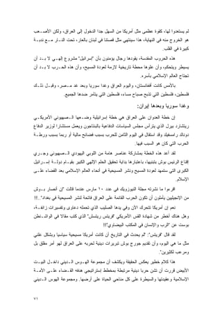 ‫ﻟﻡ ﻴﺴﺘﻌﺩﻭﺍ ﻟﻬﺎ، ﻜﻘﻭﺓ ﻋﻅﻤﻰ ﻤﺜل ﺃﻤﺭﻴﻜﺎ ﻤﻥ ﺍﻟﺴﻬل ﺠ ‪‬ﺍ ﺍﻟﺩﺨﻭل ﺇﻟﻰ ﺍﻟﻌﺭﺍﻕ، ﻭﻟﻜﻥ ﺍﻷﺼـﻌﺏ‬
                                ‫ﺩ‬
‫ﻫﻭ ﺍﻟﺨﺭﻭﺝ ﻤﻨﻪ ﻓﻲ ﺍﻟﻨﻬﺎﻴﺔ، ﻫﺫﺍ ﺴﻴﻨﺘﻬﻲ ﻤﺜل ﻗﺼﺘﻨﺎ ﻓﻲ ﻟﺒﻨﺎﻥ ﺒﺎﻟﻌﺎﺭ، ﺘﺤﺕ ﺍﻟﻨـﺎﺭ ﻤـﻊ ﻨﺩﺒـﺔ‬
                                                                         ‫ﻜﺒﻴﺭﺓ ﻓﻲ ﺍﻟﻘﻠﺏ.‬
‫ﻫﺫﻩ ﺍﻟﺤﺭﻭﺏ ﺍﻟﻤﻘﺩﺴﺔ، ﻴﻘﻭﺩﻫﺎ ﺭﺠﺎل ﻴﺅﻤﻨﻭﻥ ﺒﺄﻥ "ﺇﺴﺭﺍﺌﻴل" ﻤﺸﺭﻭﻉ ﺇﻟﻬـﻲ ﻻ ﺒـﺩ ﺃﻥ‬
‫ﻴﺴﻴﻁﺭ ﻭﻴﺘﺤﻜﻡ، ﻭﺃﻥ ﻋﻠﻭﻫﺎ ﻤﺤﻁﺔ ﺘﺎﺭﻴﺨﻴﺔ ﻻﺯﻤﺔ ﻟﻌﻭﺩﺓ ﺍﻟﻤﺴﻴﺢ، ﻭﺃﻥ ﻫﺫﻩ ﺍﻟﺤـﺭﺏ ﻻ ﺒـﺩ ﺃﻥ‬
                                                            ‫ﺘﺠﺘﺎﺡ ﺍﻟﻌﺎﻟﻡ ﺍﻹﺴﻼﻤﻲ ﺒﺄﺴﺭﻩ.‬
‫ﺒﺎﻷﻤﺱ ﻜﺎﻨﺕ ﺃﻓﻐﺎﻨﺴﺘﺎﻥ، ﻭﺍﻟﻴﻭﻡ ﺍﻟﻌﺭﺍﻕ ﻭﻏ ‪‬ﺍ ﺴﻭﺭﻴﺎ ﻭﺒﻌﺩ ﻏﺩ ﻤـﺼﺭ، ﻭﻗﺒـل ﺫﻟـﻙ‬
                                ‫ﺩ‬
                ‫ﻓﻠﺴﻁﻴﻥ، ﻓﻠﺴﻁﻴﻥ ﺍﻟﺘﻲ ﺘﺫﺒﺢ ﺼﺒﺎﺡ ﻤﺴﺎﺀ، ﻓﻠﺴﻁﻴﻥ ﺍﻟﺘﻲ ﻴﺘﺂﻤﺭ ﻀﺩﻫﺎ ﺍﻟﺠﻤﻴﻊ.‬

                                                          ‫ﻭﻏ ‪‬ﺍ ﺴﻭﺭﻴﺎ ﻭﺒﻌﺩﻫﺎ ﺇﻴﺭﺍﻥ:‬
                                                                               ‫ﺩ‬
‫ﺇﻥ ﺨﻁﺔ ﺍﻟﻌﺩﻭﺍﻥ ﻋﻠﻰ ﺍﻟﻌﺭﺍﻕ ﻫﻲ ﺨﻁﺔ ﺇﺴﺭﺍﺌﻴﻠﻴﺔ ﻭﻀـﻌﻬﺎ ﺍﻟـﺼﻬﻴﻭﻨﻲ ﺍﻷﻤﺭﻴﻜـﻲ‬
‫ﺭﻴﺘﺸﺎﺭﺩ ﺒﻴﺭل ﺍﻟﺫﻱ ﻴﺘﺭﺃﺱ ﻤﺠﻠﺱ ﺍﻟﺴﻴﺎﺴﺎﺕ ﺍﻟﺩﻓﺎﻋﻴﺔ ﺒﺎﻟﺒﻨﺘﺎﺠﻭﻥ ﻭﻴﻌﻤل ﻤﺴﺘﺸﺎ ‪‬ﺍ ﻟﻭﺯﻴﺭ ﺍﻟﺩﻓﺎﻉ‬
              ‫ﺭ‬
‫ﺩﻭﻨﺎﻟﺩ ﺭﺍﻤﺴﻔﻴﻠﺩ ﻭﻗﺩ ﺍﺴﺘﻘﺎل ﻓﻲ ﺍﻟﻴﻭﻡ ﺍﻟﺜﺎﻤﻥ ﻟﻠﺤﺭﺏ ﺒﺴﺒﺏ ﻓﻀﺎﺌﺢ ﻤﺎﻟﻴﺔ ﺃﻭ ﺭﺒﻤﺎ ﺒﺴﺒﺏ ﻭﺭﻁـﺔ‬
                                                         ‫ﺍﻟﺤﺭﺏ ﺍﻟﺘﻲ ﻜﺎﻥ ﻫﻭ ﺍﻟﺴﺒﺏ ﻓﻴﻬﺎ.‬
‫ﻟﻘﺩ ﺃﻋﺩ ﻫﺫﻩ ﺍﻟﺨﻁﺔ ﺒﻤﺸﺎﺭﻜﺔ ﻋﻨﺎﺼﺭ ﻫﺎﻤﺔ ﻤﻥ ﺍﻟﻠﻭﺒﻲ ﺍﻟﻴﻬﻭﺩﻱ ﺍﻟـﺼﻬﻴﻭﻨﻲ ﻭﺠـﺭﻱ‬
‫ﺇﻗﻨﺎﻉ ﺍﻟﺭﺌﻴﺱ ﺒﻭﺵ ﺒﺘﺒﻨﻴﻬﺎ، ﺒﺎﻋﺘﺒﺎﺭﻫﺎ ﺒﺩﺍﻴﺔ ﺘﺤﻘﻴﻕ ﺍﻟﺤﻠﻡ ﺍﻹﻟﻬﻲ ﺍﻟﻜﺒﻴﺭ ﺒﻘﻴـﺎﻡ ﺩﻭﻟـﺔ ﺇﺴـﺭﺍﺌﻴل‬
‫ﺍﻟﻜﺒﺭﻯ ﺍﻟﺘﻲ ﺴﺘﻤﻬﺩ ﻟﻌﻭﺩﺓ ﺍﻟﻤﺴﻴﺢ ﻭﻨﺸﺭ ﺍﻟﻤﺴﻴﺤﻴﺔ ﻓﻲ ﺃﻨﺤﺎﺀ ﺍﻟﻌﺎﻟﻡ ﺍﻹﺴﻼﻤﻲ ﺒﻌﺩ ﺍﻟﻘﻀﺎﺀ ﻋﻠـﻰ‬
                                                                                ‫ﺍﻹﺴﻼﻡ.‬
‫ﺍﻗﺭﺀﻭﺍ ﻤﺎ ﻨﺸﺭﺘﻪ ﻤﺠﻠﺔ ﺍﻟﻨﻴﻭﺯﻭﻴﻙ ﻓﻲ ﻋﺩﺩ ٠١ ﻤﺎﺭﺱ ﻋﻨﺩﻤﺎ ﻗﺎﻟﺕ "ﺇﻥ ﺃﻨﺼﺎﺭ ﺒـﻭﺵ‬
‫ﻤﻥ ﺍﻹﻨﺠﻴﻠﻴﻴﻥ ﻴﺄﻤﻠﻭﻥ ﺃﻥ ﺘﻜﻭﻥ ﺍﻟﺤﺭﺏ ﺍﻟﻘﺎﺌﻤﺔ ﻋﻠﻰ ﺍﻟﻌﺭﺍﻕ ﻓﺎﺘﺤﺔ ﻟﻨﺸﺭ ﺍﻟﻤﺴﻴﺤﻴﺔ ﻓﻲ ﺒﻐﺩﺍﺩ"..!!‬
‫ﻨﻌﻡ ﺇﻥ ﺃﻤﺭﻴﻜﺎ ﺘﺘﺤﺭﻙ ﺍﻵﻥ ﻭﻓﻲ ﻴﺩﻫﺎ ﺍﻟﺼﻠﻴﺏ ﺍﻟﺫﻱ ﺘﺤﻤﻠﻪ ﺩﻋﺎﻭﻯ ﻭﺘﻔﺴﻴﺭﺍﺕ ﺯﺍﺌﻔـﺔ،‬
‫ﻭﻫل ﻫﻨﺎﻙ ﺃﺨﻁﺭ ﻤﻥ ﺸﻬﺎﺩﺓ ﺍﻟﻘﺱ ﺍﻷﻤﺭﻴﻜﻲ "ﻓﺭﻴﺘﺱ ﺭﻴﺘﺴﺵ" ﺍﻟﺫﻱ ﻜﺘﺏ ﻤﻘﺎﻻ ﻓﻲ ﺍﻟﻭﺍﺸـﻨﻁﻥ‬
             ‫ﹰ‬
                                       ‫ﺒﻭﺴﺕ ﻋﻥ "ﺍﻟﺭﺏ ﻭﺍﻹﻨﺴﺎﻥ ﻓﻲ ﺍﻟﻤﻜﺘﺏ ﺍﻟﺒﻴﻀﺎﻭﻱ"!!‬
‫ﻟﻘﺩ ﻗﺎل "ﻓﺭﻴﺘﺱ": "ﻟﻡ ﻴﺤﺩﺙ ﻓﻲ ﺍﻟﺘﺎﺭﻴﺦ ﺃﻥ ﻜﺎﻨﺕ ﺃﻤﺭﻴﻜﺎ ﻤﺴﻴﺤﻴﺔ ﺴﻴﺎﺴ ‪‬ﺎ ﻭﺒﺸﻜل ﻋﻠﻨﻲ‬
            ‫ﻴ‬
‫ﻤﺜل ﻤﺎ ﻫﻲ ﺍﻟﻴﻭﻡ، ﻭﺃﻥ ﺘﻘﺩﻴﻡ ﺠﻭﺭﺝ ﺒﻭﺵ ﺘﺒﺭﻴﺭﺍﺕ ﺩﻴﻨﻴﺔ ﻟﺤﺭﺒﻪ ﻋﻠﻰ ﺍﻟﻌﺭﺍﻕ ﻟﻬﻭ ﺃﻤﺭ ﻤﻘﻠﻕ ﺒل‬
                                                                      ‫ﻭﻤﺭﻋﺏ ﻟﻜﺜﻴﺭﻴﻥ".‬
‫ﻫﺫﺍ ﻜﻼﻡ ﺨﻁﻴﺭ ﻴﻌﻜﺱ ﺍﻟﺤﻘﻴﻘﺔ ﻭﻴﻜﺸﻑ ﺃﻥ ﻤﺠﻤﻭﻋﺔ ﺍﻟﻬـﻭﺱ ﺍﻟـﺩﻴﻨﻲ ﺩﺍﺨـل ﺍﻟﺒﻴـﺕ‬
‫ﺍﻷﺒﻴﺽ ﻗﺭﺭﺕ ﺃﻥ ﺘﺸﻥ ﺤﺭ ‪‬ﺎ ﺩﻴﻨﻴﺔ ﻤﺭﺘﺒﻁﺔ ﺒﻤﺨﻁﻁ ﺇﺴﺘﺭﺍﺘﻴﺠﻲ ﻫﺩﻓﻪ ﺍﻟﻘـﻀﺎﺀ ﻋﻠـﻰ ﺍﻷﻤـﺔ‬
                                                      ‫ﺒ‬
‫ﺍﻹﺴﻼﻤﻴﺔ ﻭﻋﻘﻴﺩﺘﻬﺎ ﻭﺍﻟﺴﻴﻁﺭﺓ ﻋﻠﻰ ﻜل ﻤﻨﺎﺤﻲ ﺍﻟﺤﻴﺎﺓ ﻋﻠﻰ ﺃﺭﻀﻬﺎ. ﻭﻤﺠﻤﻭﻋﺔ ﺍﻟﻬﻭﺱ ﺍﻟـﺩﻴﻨﻲ‬


‫١٧‬
 