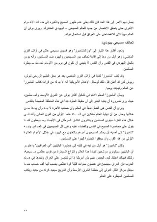 ‫ﻴﺼل ﺒﻬﻡ ﺍﻷﻤﺭ ﺇﻟﻰ ﻫﺫﺍ ﺍﻟﺤﺩ ﻓﺈﻥ ﺫﻟﻙ ﻴﻌﻨﻲ ﻋﺩﻡ ﻅﻬﻭﺭ ﺍﻟﻤﺴﻴﺢ ﻭﺘﺄﺨﻴﺭﻩ ﺇﻟﻰ ﻤﺌـﺎﺕ ﺍﻷﻋـﻭﺍﻡ‬
‫ﺍﻷﺨﺭﻯ ﺤﺘﻰ ﻴﺘﺤﻘﻕ ﺍﻻﻨﺘﺼﺎﺭ ﻤﻥ ﺠﺩﻴﺩ ﻟﻠﻌﺎﻟﻡ ﺍﻟﻤﺴﻴﺤﻲ – ﺍﻟﻴﻬﻭﺩﻱ ﺍﻟﻤﺸﺘﺭﻙ. ﻭﻴﺭﻯ ﺒﻭﺵ ﺃﻥ‬
                               ‫ﺍﻟﻌﺎﻟﻡ ﻤﻬﻴﺄ ﺍﻵﻥ ﻟﻼﻨﻘﻀﺎﺽ ﻋﻠﻰ ﺍﻟﻌﺭﺍﻕ ﻗﺒل ﺍﺴﺘﻔﺤﺎل ﻗﻭﺘﻪ.‬

                                                             ‫ﺘﺤﺎﻟﻑ ﻤﺴﻴﺤﻲ ﻴﻬﻭﺩﻱ:‬
‫ﻭﺘﻌﻭﺩ ﺃﻓﻜﺎﺭ ﻫﺫﺍ ﺍﻟﺘﻴﺎﺭ ﺇﻟﻰ "ﺃﻭﺯﺍﻟﺩﺸﺎﻤﺒﺭﺯ" ﻭﻫﻭ ﻗﺴﻴﺱ ﻤﺴﻴﺤﻲ ﻋﺎﺵ ﻓﻲ ﺃﻭﺍﺌل ﺍﻟﻘﺭﻥ‬
‫ﺍﻟﻤﺎﻀﻲ، ﻭﻫﻭ ﺃﻭل ﻤﻥ ﺩﻋﺎ ﺇﻟﻰ ﺇﻗﺎﻤﺔ ﺘﺤﺎﻟﻑ ﺒﻴﻥ ﺍﻟﻤﺴﻴﺤﻴﻴﻥ ﻭﺍﻟﻴﻬﻭﺩ ﻀﺩ ﺍﻟﻤﺴﻠﻤﻴﻥ، ﻭﺃﻨﻪ ﻴﺅﻤﻥ‬
‫ﺒﺎﻟﺤﻕ ﺍﻟﻴﻬﻭﺩﻱ ﻓﻲ ﺍﻟﻘﺩﺱ ﻭﺃﻥ ﺍﻟﻘﺩﺱ ﻻ ﻴﻨﺒﻐﻲ ﺃﻥ ﺘﻜﻭﻥ ﻓﻲ ﻴﻭﻡ ﻤﻥ ﺍﻷﻴـﺎﻡ ﺘﺤـﺕ ﺴـﻴﻁﺭﺓ‬
                                                                               ‫ﺍﻟﻤﺴﻠﻤﻴﻥ.‬
‫ﻭﻗﺩ ﻜﺘﺏ "ﺸﺎﻤﺒﺭﺯ" ﻜﺘﺎ ‪‬ﺎ ﻓﻲ ﺃﻭﺍﺌل ﺍﻟﻘﺭﻥ ﺍﻟﻤﺎﻀﻲ ﻴﻌﺩ ﻫﻭ ﺒﺤﻕ ﺍﻟﻤﻠﻬﻡ ﺍﻟﺭﻭﺤﻲ ﻟﺒﻭﺵ،‬
                                                      ‫ﺒ‬
‫ﻭﺒﻭﺵ ﻜﺎﻥ ﻗﺩ ﺃﻋﻠﻥ ﻗﺒل ﺫﻟﻙ ﻟﻭﺴﺎﺌل ﺍﻹﻋﻼﻡ ﺍﻷﻤﺭﻴﻜﻴﺔ ﺃﻨﻪ ﻻ ﺒﺩ ﻟﻪ ﻤﻥ ﻗﺭﺍﺀﺓ ﻜﺘﺎﺏ "ﺸﺎﻤﺒﺭﺯ"‬
                                                                ‫ﻋﻥ ﺍﻟﻌﺎﻟﻡ ﻭﻨﻬﺎﻴﺘﻪ ﻴﻭﻤ ‪‬ﺎ.‬
                                                                  ‫ﻴ‬
‫ﻭﻴﻤﺜل "ﺸﺎﻤﺒﺭﺯ" ﺍﻟﻤﻌﻠﻡ ﺍﻷﻫﻡ ﻓﻲ ﺘﺸﻜﻴل ﺃﻓﻜﺎﺭ ﺒﻭﺵ ﻋﻥ ﺍﻟﺸﺭﻕ ﺍﻷﻭﺴﻁ ﻭﺍﻟﻤـﺴﻠﻤﻴﻥ،‬
‫ﺤﻴﺙ ﻴﺭﻯ ﻀﺭﻭﺭﺓ ﺃﻥ ﻴﻨﺘﺒﻪ ﺍﻟﺒﺸﺭ ﺇﻟﻰ ﺃﻥ ﺤﻘﻴﻘﺔ ﺍﻟﺨﻠﻭﺩ ﺘﺒﺩﺃ ﻓﻲ ﻫﺫﻩ ﺍﻟﻤﻨﻁﻘﺔ ﺍﻟﻤﺤﻴﻁﺔ ﺒﺎﻟﻘﺩﺱ.‬
‫ﻭﻴﺭﻯ ﺃﻥ ﺍﻟﻘﺩﺱ ﻫﻲ ﺃﻓﻀل ﺒﻘﻌﺔ ﻓﻲ ﺍﻟﻌﺎﻟﻡ ﻭﺃﻥ ﺤﺴﺎﺏ ﺍﻵﺨﺭﺓ ﻻ ﺒـﺩ ﻭﺃﻥ ﻴﺒـﺩﺃ ﻤـﻥ‬
‫ﺨﻼﻟﻬﺎ ﻭﺤﺫﺭ ﻤﻥ ﺃﻥ ﻨﻬﺎﻴﺔ ﺍﻟﻌﺎﻟﻡ ﺴﺘﻜﻭﻥ ﻓﻲ ﺍﻟـ ٠٥ ﻋﺎ ‪‬ﺎ ﺍﻷﻭﻟﻰ ﻤﻥ ﺍﻟﻘﺭﻥ ﺍﻟﺤﺎﻟﻲ ﻭﺃﻨﻪ ﻓـﻲ‬
                                ‫ﻤ‬
‫ﺨﻼل ﻫﺫﻩ ﺍﻟﻔﺘﺭﺓ ﺴﻴﻘﻭﻯ ﺍﻟﻤﺴﻠﻤﻴﻥ ﻭﻴﻨﺘﺸﺭﻭﻥ ﺍﻨﺘﺸﺎﺭ ﺍﻟﺴﺭﻁﺎﻥ ﻓﻲ ﺍﻷﺠﺴﺎﺩ ﻭﺴـﻴﻌﻤﻠﻭﻥ ﻜﻤـﺎ‬
‫ﻴﻘﻭل ﻋﻠﻰ ﻤﺤﺎﺼﺭﺓ ﺍﻟﻤﺴﻴﺢ ﻓﻲ ﺍﻟﻘﺩﺱ ﻭﺍﻟﻘﻀﺎﺀ ﻋﻠﻴﻪ ﻭﻋﻠﻰ ﻜل ﺍﻟﻤﺴﻴﺤﻴﻴﻥ ﻓﻲ ﺍﻟﻌـﺎﻟﻡ. ﻭﻨﺒـﻪ‬
‫"ﺸﺎﻤﺒﺭﺯ" ﺇﻟﻰ ﺃﻫﻤﻴﺔ ﺃﻥ ﻴﺤﻜﻡ ﺍﻟﻤﺴﻴﺤﻴﻭﻥ ﺃﻤﺭﻫﻡ ﺒﺎﻟﺘﻌﺎﻭﻥ ﻤﻊ ﺍﻟﻴﻬﻭﺩ ﻓﻲ ﺨﻼل ﺍﻷﻋﻭﺍﻡ ﺍﻟﻌﺸﺭﺓ‬
                            ‫ﺍﻷﻭﻟﻰ ﻤﻥ ﻫﺫﺍ ﺍﻟﻘﺭﻥ ﻭﺃﻥ ﻴﺤﻘﻘﻭﺍ ﺍﻨﺘﺼﺎ ‪‬ﺍ ﻜﺒﻴ ‪‬ﺍ ﻋﻠﻰ ﺍﻟﻤﺴﻠﻤﻴﻥ.‬
                                           ‫ﺭ ﺭ‬
‫ﻭﻜﺎﻥ "ﺸﺎﻤﺒﺭﺯ" ﻫﻭ ﺃﻭل ﻤﻥ ﻨﺒﻪ ﻓﻲ ﻜﺘﺒﻪ ﺇﻟﻰ ﺨﻁﻭﺭﺓ ﺍﻟﺒﺎﺒﻠﻴﻴﻥ "ﺃﻱ ﺍﻟﻌﺭﺍﻗﻴﻴﻥ" ﻭﺍﻋﺘﺒـﺭ‬
‫ﺃﻥ ﺍﻟﺒﺎﺒﻠﻴﻴﻥ ﺴﻴﻜﻭﻨﻭﻥ ﻤﺭﺸﺤﻴﻥ ﻟﻘﻴﺎﺩﺓ ﻫﺫﺍ ﺍﻟﻌﺎﻟﻡ ﻭﺍﻨﺘﺯﺍﻉ ﺍﻟﺴﻴﻁﺭﺓ ﻤﻥ ﻗﻭﻯ ﻋﻅﻤﻰ ﻤـﺴﻴﺤﻴﺔ،‬
‫ﻭﻟﺫﻟﻙ ﻓﻬﻨﺎﻙ ﺍﻋﺘﻘﺎﺩ ﻟﺩﻯ ﺍﻟﺒﻌﺽ ﻤﻨﻬﻡ ﺒﺄﻥ ﺃﻤﺭﻴﻜﺎ ﺇﺫﺍ ﻟﻡ ﺘﻨﺘﺼﺭ ﻋﻠﻰ ﺍﻟﻌﺭﺍﻕ ﻭﺘﺒﻴﺩﻫﺎ ﻓﻲ ﻫـﺫﻩ‬
‫ﺍﻟﺤﺭﺏ ﻓﺈﻥ ﺍﻟﻌﺭﺍﻕ ﺴﻴﺼﺒﺢ ﻓﻲ ﻏﻀﻭﻥ ﺴﻨﻭﺍﺕ ﻗﻠﻴﻠﺔ ﻗﻭﺓ ﻋﻅﻤﻰ ﻴﺤﺴﺏ ﻟﻬﺎ ﺃﻟﻑ ﺤﺴﺎﺏ ﻤﻤـﺎ‬
‫ﺴﻴﻨﻘل ﻤﺭﻜﺯ ﺍﻟﺜﻘل ﺍﻟﺩﻭﻟﻲ ﺇﻟﻰ ﻤﻨﻁﻘﺔ ﺍﻟﺸﺭﻕ ﺍﻷﻭﺴﻁ ﻭﺃﻥ ﺍﻟﺘﺎﺭﻴﺦ ﺴﻴﻌﻴﺩ ﻜﺭﺘﻪ ﻤﻥ ﺠﺩﻴﺩ ﻭﻴﻜﺘﺏ‬
                                                           ‫ﻟﻠﻤﺴﻠﻤﻴﻥ ﺍﻟﺴﻴﻁﺭﺓ ﻋﻠﻰ ﺍﻟﻌﺎﻟﻡ.‬




‫٥٧‬
 