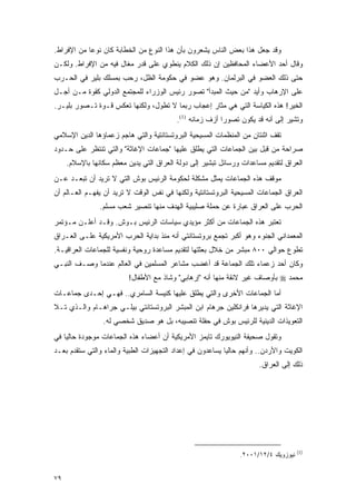 ‫ﻭﻗﺩ ﺠﻌل ﻫﺫﺍ ﺒﻌﺽ ﺍﻟﻨﺎﺱ ﻴﺸﻌﺭﻭﻥ ﺒﺄﻥ ﻫﺫﺍ ﺍﻟﻨﻭﻉ ﻤﻥ ﺍﻟﺨﻁﺎﺒﺔ ﻜﺎﻥ ﻨﻭ ‪‬ﺎ ﻤﻥ ﺍﻹﻓﺭﺍﻁ.‬
            ‫ﻋ‬
‫ﻭﻗﺎل ﺃﺤﺩ ﺍﻷﻋﻀﺎﺀ ﺍﻟﻤﺤﺎﻓﻅﻴﻥ ﺇﻥ ﺫﻟﻙ ﺍﻟﻜﻼﻡ ﻴﻨﻁﻭﻱ ﻋﻠﻰ ﻗﺩﺭ ﻤﻐﺎل ﻓﻴﻪ ﻤﻥ ﺍﻹﻓﺭﺍﻁ. ﻭﻟﻜـﻥ‬
‫ﺤﺘﻰ ﺫﻟﻙ ﺍﻟﻌﻀﻭ ﻓﻲ ﺍﻟﺒﺭﻟﻤﺎﻥ. ﻭﻫﻭ ﻋﻀﻭ ﻓﻲ ﺤﻜﻭﻤﺔ ﺍﻟﻅل، ﺭﺤﺏ ﺒﻤﺴﻠﻙ ﺒﻠﻴﺭ ﻓﻲ ﺍﻟﺤـﺭﺏ‬
‫ﻋﻠﻰ ﺍﻹﺭﻫﺎﺏ ﻭﺃﻴﺩ "ﻤﻥ ﺤﻴﺙ ﺍﻟﻤﺒﺩﺃ" ﺘﺼﻭﺭ ﺭﺌﻴﺱ ﺍﻟﻭﺯﺭﺍﺀ ﻟﻠﻤﺠﺘﻤﻊ ﺍﻟﺩﻭﻟﻲ ﻜﻘﻭﺓ ﻤـﻥ ﺃﺠـل‬
‫ﺍﻟﺨﻴﺭ! ﻫﺫﻩ ﺍﻟﻜﻴﺎﺴﺔ ﺍﻟﺘﻲ ﻫﻲ ﻤﺜﺎﺭ ﺇﻋﺠﺎﺏ ﺭﺒﻤﺎ ﻻ ﺘﻁﻭل، ﻭﻟﻜﻨﻬﺎ ﺘﻌﻜﺱ ﻗـﻭﺓ ﺘـﺼﻭﺭ ﺒﻠﻴـﺭ.‬
                                          ‫ﻭﺘﺸﻴﺭ ﺇﻟﻰ ﺃﻨﻪ ﻗﺩ ﻴﻜﻭﻥ ﺘﺼﻭﺭﺍ ﺃﺯﻑ ﺯﻤﺎﻨﻪ )1(.‬
                                                          ‫‪‬‬
‫ﺘﻘﻑ ﺍﺜﻨﺘﺎﻥ ﻤﻥ ﺍﻟﻤﻨﻅﻤﺎﺕ ﺍﻟﻤﺴﻴﺤﻴﺔ ﺍﻟﺒﺭﻭﺘﺴﺘﺎﻨﺘﻴﺔ ﻭﺍﻟﺘﻲ ﻫﺎﺠﻡ ﺯﻋﻤﺎﺅﻫﺎ ﺍﻟﺩﻴﻥ ﺍﻹﺴﻼﻤﻲ‬
‫ﺼﺭﺍﺤﺔ ﻤﻥ ﻗﺒل ﺒﻴﻥ ﺍﻟﺠﻤﺎﻋﺎﺕ ﺍﻟﺘﻲ ﻴﻁﻠﻕ ﻋﻠﻴﻬﺎ "ﺠﻤﺎﻋﺎﺕ ﺍﻹﻏﺎﺜﺔ" ﻭﺍﻟﺘﻲ ﺘﻨﺘﻅﺭ ﻋﻠﻰ ﺤـﺩﻭﺩ‬
     ‫ﺍﻟﻌﺭﺍﻕ ﻟﺘﻘﺩﻴﻡ ﻤﺴﺎﻋﺩﺍﺕ ﻭﺭﺴﺎﺌل ﺘﺒﺸﻴﺭ ﺇﻟﻰ ﺩﻭﻟﺔ ﺍﻟﻌﺭﺍﻕ ﺍﻟﺘﻲ ﻴﺩﻴﻥ ﻤﻌﻅﻡ ﺴﻜﺎﻨﻬﺎ ﺒﺎﻹﺴﻼﻡ.‬
‫ﻤﻭﻗﻑ ﻫﺫﻩ ﺍﻟﺠﻤﺎﻋﺎﺕ ﻴﻤﺜل ﻤﺸﻜﻠﺔ ﻟﺤﻜﻭﻤﺔ ﺍﻟﺭﺌﻴﺱ ﺒﻭﺵ ﺍﻟﺘﻲ ﻻ ﺘﺭﻴﺩ ﺃﻥ ﺘﺒﻌـﺩ ﻋـﻥ‬
‫ﺍﻟﻌﺭﺍﻕ ﺍﻟﺠﻤﺎﻋﺎﺕ ﺍﻟﻤﺴﻴﺤﻴﺔ ﺍﻟﺒﺭﻭﺘﺴﺘﺎﻨﺘﻴﺔ ﻭﻟﻜﻨﻬﺎ ﻓﻲ ﻨﻔﺱ ﺍﻟﻭﻗﺕ ﻻ ﺘﺭﻴﺩ ﺃﻥ ﻴﻔﻬـﻡ ﺍﻟﻌـﺎﻟﻡ ﺃﻥ‬
                ‫ﺍﻟﺤﺭﺏ ﻋﻠﻰ ﺍﻟﻌﺭﺍﻕ ﻋﺒﺎﺭﺓ ﻋﻥ ﺤﻤﻠﺔ ﺼﻠﻴﺒﻴﺔ ﺍﻟﻬﺩﻑ ﻤﻨﻬﺎ ﺘﻨﺼﻴﺭ ﺸﻌﺏ ﻤﺴﻠﻡ.‬
‫ﺘﻌﺘﺒﺭ ﻫﺫﻩ ﺍﻟﺠﻤﺎﻋﺎﺕ ﻤﻥ ﺃﻜﺜﺭ ﻤﺅﻴﺩﻱ ﺴﻴﺎﺴﺎﺕ ﺍﻟﺭﺌﻴﺱ ﺒـﻭﺵ. ﻭﻗـﺩ ﺃﻋﻠـﻥ ﻤـﺅﺘﻤﺭ‬
‫ﺍﻟﻤﻌﻤﺩﺍﻨﻲ ﺍﻟﺠﻨﻭﺀ ﻭﻫﻭ ﺃﻜﺒﺭ ﺘﺠﻤﻊ ﺒﺭﻭﺘﺴﺘﺎﻨﺘﻲ ﺃﻨﻪ ﻤﻨﺫ ﺒﺩﺍﻴﺔ ﺍﻟﺤﺭﺏ ﺍﻷﻤﺭﻴﻜﻴﺔ ﻋﻠـﻰ ﺍﻟﻌـﺭﺍﻕ‬
‫ﺘﻁﻭﻉ ﺤﻭﺍﻟﻲ ٠٠٨ ﻤﺒﺸﺭ ﻤﻥ ﺨﻼل ﺒﻌﺜﺘﻬﺎ ﻟﺘﻘﺩﻴﻡ ﻤﺴﺎﻋﺩﺓ ﺭﻭﺤﻴﺔ ﻭﻨﻔﺴﻴﺔ ﻟﻠﺠﻤﺎﻋﺎﺕ ﺍﻟﻌﺭﺍﻗﻴـﺔ.‬
‫ﻭﻜﺎﻥ ﺃﺤﺩ ﺯﻋﻤﺎﺀ ﺘﻠﻙ ﺍﻟﺠﻤﺎﻋﺔ ﻗﺩ ﺃﻏﻀﺏ ﻤﺸﺎﻋﺭ ﺍﻟﻤﺴﻠﻤﻴﻥ ﻓﻲ ﺍﻟﻌﺎﻟﻡ ﻋﻨﺩﻤﺎ ﻭﺼـﻑ ﺍﻟﻨﺒـﻲ‬
                          ‫ﻤﺤﻤﺩ ‪ ‬ﺒﺄﻭﺼﺎﻑ ﻏﻴﺭ ﻻﺌﻘﺔ ﻤﻨﻬﺎ ﺃﻨﻪ "ﺇﺭﻫﺎﺒﻲ" ﻭﺸﺎﺫ ﻤﻊ ﺍﻷﻁﻔﺎل!‬
‫ﺃﻤﺎ ﺍﻟﺠﻤﺎﻋﺎﺕ ﺍﻷﺨﺭﻯ ﻭﺍﻟﺘﻲ ﻴﻁﻠﻕ ﻋﻠﻴﻬﺎ ﻜﻨﻴﺴﺔ ﺍﻟﺴﺎﻤﺭﻱ.. ﻓﻬـﻲ ﺇﺤـﺩﻯ ﺠﻤﺎﻋـﺎﺕ‬
‫ﺍﻹﻏﺎﺜﺔ ﺍﻟﺘﻲ ﻴﺩﻴﺭﻫﺎ ﻓﺭﺍﻨﻜﻠﻴﻥ ﺠﺭﻫﺎﻡ ﺍﺒﻥ ﺍﻟﻤﺒﺸﺭ ﺍﻟﺒﺭﻭﺘﺴﺘﺎﻨﺘﻲ ﺒﻴﻠـﻲ ﺠﺭﺍﻫـﺎﻡ ﻭﺍﻟـﺫﻱ ﺘـﻼ‬
                 ‫ﺍﻟﺘﻌﻭﻴﺫﺍﺕ ﺍﻟﺩﻴﻨﻴﺔ ﻟﻠﺭﺌﻴﺱ ﺒﻭﺵ ﻓﻲ ﺤﻔﻠﺔ ﺘﻨﺼﻴﺒﻪ، ﺒل ﻫﻭ ﺼﺩﻴﻕ ﺸﺨﺼﻲ ﻟﻪ.‬
‫ﻭﺘﻘﻭل ﺼﺤﻴﻔﺔ ﺍﻟﻨﻴﻭﻴﻭﺭﻙ ﺘﺎﻴﻤﺯ ﺍﻷﻤﺭﻴﻜﻴﺔ ﺃﻥ ﺃﻋﻀﺎﺀ ﻫﺫﻩ ﺍﻟﺠﻤﺎﻋﺎﺕ ﻤﻭﺠﻭﺩﺓ ﺤﺎﻟ ‪‬ﺎ ﻓﻲ‬
    ‫ﻴ‬
‫ﺍﻟﻜﻭﻴﺕ ﻭﺍﻷﺭﺩﻥ.. ﻭﺃﻨﻬﻡ ﺤﺎﻟ ‪‬ﺎ ﻴﺴﺎﻋﺩﻭﻥ ﻓﻲ ﺇﻋﺩﺍﺩ ﺍﻟﺘﺠﻬﻴﺯﺍﺕ ﺍﻟﻁﺒﻴﺔ ﻭﺍﻟﻤﺎﺀ ﻭﺍﻟﺘﻲ ﺴﺘﻘﺩﻡ ﺒﻌـﺩ‬
                                                           ‫ﻴ‬
                                                                       ‫ﺫﻟﻙ ﺇﻟﻰ ﺍﻟﻌﺭﺍﻕ.‬




                                                                                     ‫)1(‬
                                                                ‫ﻨﻴﻭﺯﻭﻴﻙ ٤/٢١/١٠٠٢.‬


‫٩٧‬
 