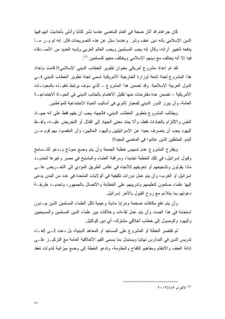 ‫ﻜﺎﻥ ﺠﺭﺍﻫﺎﻡ ﻗﺩ ﺃﺜﺎﺭ ﻀﺠﺔ ﻓﻲ ﺍﻟﻌﺎﻡ ﺍﻟﻤﺎﻀﻲ ﻋﻨﺩﻤﺎ ﻨﺸﺭ ﻜﺘﺎ ‪‬ﺎ ﻭﺃﺩﻟﻰ ﺒﺄﺤﺎﺩﻴﺙ ﺍﺘﻬﻡ ﻓﻴﻬﺎ‬
                         ‫ﺒ‬
‫ﺍﻟﺩﻴﻥ ﺍﻹﺴﻼﻤﻲ ﺒﺄﻨﻪ ﺩﻴﻥ ﻋﻨﻑ ﻭﺸﺭ. ﻭﻋﻨﺩﻤﺎ ﺴﺌل ﻋﻥ ﻫﺫﻩ ﺍﻟﺘﺼﺭﻴﺤﺎﺕ ﻗﺎل: ﺇﻨﻪ ﻟﻡ ﻴـﺭ ﻤـﺎ‬
‫ﻴﺩﻓﻌﻪ ﻟﺘﻐﻴﻴﺭ ﺁﺭﺍﺌﻪ، ﻭﻗﺎل ﺇﻨﻪ ﻴﺤﺏ ﺍﻟﻤﺴﻠﻤﻴﻥ ﻭﻴﺤﺏ ﺍﻟﻌﺎﻟﻡ ﺍﻟﻌﺭﺒﻲ ﻭﻟﺩﻴﻪ ﺍﻟﻌﺩﻴﺩ ﻤﻥ ﺍﻷﺼـﺩﻗﺎﺀ‬
                          ‫ﻓﻴﻪ ﺇﻻ ﺃﻨﻪ ﻴﺨﺘﻠﻑ ﻤﻊ ﺩﻴﻨﻬﻡ ﺍﻹﺴﻼﻤﻲ ﻭﻴﺨﺘﻠﻑ ﻤﻌﻬﻡ ﻜﻤﺴﻠﻤﻴﻥ )1(.‬
‫ﻟﻘﺩ ﺘﻡ ﺇﻋﺩﺍﺩ ﻤﺸﺭﻭﻉ ﺃﻤﺭﻴﻜﻲ ﺒﻌﻨﻭﺍﻥ ﺘﻁﻭﻴﺭ ﺍﻟﺨﻁﺎﺏ ﺍﻟﺩﻴﻨﻲ ﺍﻹﺴﻼﻤﻲ!! ﻗﺎﻤﺕ ﺒﺈﻋﺩﺍﺩ‬
‫ﻫﺫﺍ ﺍﻟﻤﺸﺭﻭﻉ ﻟﺠﻨﺔ ﺘﺎﺒﻌﺔ ﻟﻭﺯﺍﺭﺓ ﺍﻟﺨﺎﺭﺠﻴﺔ ﺍﻷﻤﺭﻴﻜﻴﺔ ﺘﺴﻤﻰ ﻟﺠﻨﺔ ﺘﻁﻭﻴﺭ ﺍﻟﺨﻁﺎﺏ ﺍﻟﺩﻴﻨﻲ ﻓـﻲ‬
‫ﺍﻟﺩﻭل ﺍﻟﻌﺭﺒﻴﺔ ﺍﻹﺴﻼﻤﻴﺔ. ﻭﻗﺩ ﺘﻀﻤﻥ ﻫﺫﺍ ﺍﻟﻤﺸﺭﻭﻉ – ﺍﻟﺫﻱ ﺴﻭﻑ ﻴﺭﺘﺒﻁ ﺘﻨﻔﻴـﺫﻩ ﺒﺎﻟﻤﻌﻭﻨـﺎﺕ‬
‫ﺍﻷﻤﺭﻴﻜﻴﺔ – ﺘﻀﻤﻥ ﻋﺩﺓ ﻤﻘﺘﺭﺤﺎﺕ ﻤﻨﻬﺎ ﺘﻘﻠﻴل ﺍﻻﻫﺘﻤﺎﻡ ﺒﺎﻟﺠﺎﻨﺏ ﺍﻟﺩﻴﻨﻲ ﻓﻲ ﺍﻟﺤﻴـﺎﺓ ﺍﻻﺠﺘﻤﺎﻋﻴـﺔ‬
       ‫ﺍﻟﻌﺎﻤﺔ، ﻭﺃﻥ ﻴﺒﺭﺯ ﺍﻟﺩﻭﺭ ﺍﻟﺩﻴﻨﻲ ﻜﻤﻌﻴﺎﺭ ﺜﺎﻨﻭﻱ ﻓﻲ ﺃﺴﺎﻟﻴﺏ ﺍﻟﺤﻴﺎﺓ ﺍﻻﺠﺘﻤﺎﻋﻴﺔ ﻟﻠﻤﻭﺍﻁﻨﻴﻥ.‬
‫ﻭﻴﻁﺎﻟﺏ ﺍﻟﻤﺸﺭﻭﻉ ﺒﺘﻁﻭﻴﺭ ﺍﻟﺨﻁﺎﺏ ﺍﻟﺩﻴﻨﻲ، ﻓﺎﻟﺠﻬﺎﺩ ﻴﺠﺏ ﺃﻥ ﻴﻔﻬﻡ ﻓﻘﻁ ﻋﻠﻰ ﺃﻨﻪ ﺠﻬـﺎﺩ‬
‫ﺍﻟﻨﻔﺱ ﻭﺍﻻﻟﺘﺯﺍﻡ ﺒﺎﻟﻌﺒﺎﺩﺍﺕ ﻓﻘﻁ، ﻭﺃﻻ ﻴﻤﺘﺩ ﻤﻌﻨﻰ ﺍﻟﺠﻬﺎﺩ ﺇﻟﻰ ﺍﻟﻘﺘﺎل ﺃﻭ ﺍﻟﺘﺤﺭﻴﺽ ﻋﻠﻴـﻪ، ﻭﻟﻔـﻅ‬
‫ﺍﻟﻴﻬﻭﺩ ﻴﺠﺏ ﺃﻥ ﻴﻨﺼﺭﻑ ﺒﻌﻴ ‪‬ﺍ ﻋﻥ ﺍﻹﺴﺭﺍﺌﻴﻠﻴﻴﻥ ﻭﺍﻟﻴﻬﻭﺩ ﺍﻟﺤﺎﻟﻴﻴﻥ، ﻭﺃﻥ ﺍﻟﻤﻘﺼﻭﺩ ﺒﻬﻡ ﻗﻭﻡ ﻤـﻥ‬
                                                          ‫ﺩ‬
                                           ‫ﺍﻟﺒﺩﻭ ﺍﻟﻤﺘﻨﻘﻠﻴﻥ ﺍﻟﺫﻴﻥ ﻋﺎﺸﻭﺍ ﻓﻲ ﺍﻟﻤﺎﻀﻲ ﺍﻟﺒﻌﻴﺩ!!‬
‫ﻭﻴﻘﺘﺭﺡ ﺍﻟﻤﺸﺭﻭﻉ ﻋﺩﻡ ﺘﺴﻴﻴﺱ ﺨﻁﺒﺔ ﺍﻟﺠﻤﻌﺔ ﻭﺃﻥ ﻴﺘﻡ ﻭﻀﻊ ﻨﻤﻭﺫﺝ ﻴـﺩﻋﻭ ﻟﻠﺘـﺴﺎﻤﺢ‬
‫ﻭﻗﺒﻭل ﺇﺴﺭﺍﺌﻴل، ﻓﻲ ﺘﻠﻙ ﺍﻟﺨﻁﺒﺔ ﺘﺤﺩﻴ ‪‬ﺍ، ﻭﻤﺭﺍﻗﺒﺔ ﺍﻟﻌﻠﻤﺎﺀ ﻭﺍﻟﻤﺸﺎﻴﺦ ﻓﻲ ﻤﺼﺭ ﻭﻏﻴﺭﻫﺎ ﻟﺘﺤﺩﻴـﺩ‬
                                                 ‫ﺩ‬
‫ﻤﺎﺫﺍ ﻴﻘﻭﻟﻭﻥ ﻭﺘﺸﺠﻴﻌﻬﻡ ﺃﻭ ﺘﺨﻭﻴﻔﻬﻡ ﻟﻼﺘﺠﺎﻩ ﻓﻲ ﻋﻜﺱ ﺍﻟﻁﺭﻴﻕ ﺍﻟﻤﺅﺩﻱ ﺇﻟﻰ ﺍﻟﺘﺤـﺭﻴﺽ ﻋﻠـﻰ‬
‫ﺇﺴﺭﺍﺌﻴل ﺃﻭ ﺍﻟﻐﺭﺏ، ﻭﺃﻥ ﻴﺘﻡ ﻋﻤل ﺩﻭﺭﺍﺕ ﺘﺜﻘﻴﻔﻴﺔ ﻓﻲ ﺍﻟﻭﻻﻴﺎﺕ ﺍﻟﻤﺘﺤﺩﺓ ﻓﻲ ﻋﺩﺩ ﻤﻥ ﺍﻟﻤﺩﻥ ﻴﺩﻋﻰ‬
‫ﺇﻟﻴﻬﺎ ﻋﻠﻤﺎﺀ ﻤﺴﻠﻤﻭﻥ ﻟﺘﻌﻠﻴﻤﻬﻡ ﻭﺘﺩﺭﻴﺒﻬﻡ ﻋﻠﻰ ﺍﻟﺨﻁﺎﺒﺔ ﻭﺍﻻﺘﺼﺎل ﺒﺎﻟﺠﻤﻬﻭﺭ، ﻭﺘﺤﺩﻴـﺩ ﻁﺭﻴﻘـﺔ‬
                                       ‫ﺩﻋﻭﺘﻬﻡ ﺒﻤﺎ ﻴﺘﻼﺀﻡ ﻤﻊ ﺭﻭﺡ ﺍﻟﻘﺒﻭل ﺒﺎﻵﺨﺭ ﺇﺴﺭﺍﺌﻴل.‬
‫ﻭﺃﻥ ﻴﺘﻡ ﺩﻓﻊ ﻤﻜﺎﻓﺂﺕ ﻀﺨﻤﺔ ﻭﻤﺯﺍﻴﺎ ﻤﺎﺩﻴﺔ ﻭﻋﻴﻨﻴﺔ ﻟﻜل ﺍﻟﻌﻠﻤﺎﺀ ﺍﻟﻤﺴﻠﻤﻴﻥ ﺍﻟﺫﻴﻥ ﻴﺒـﺩﻭﻥ‬
‫ﺍﺴﺘﺠﺎﺒﺔ ﻓﻲ ﻫﺫﺍ ﺍﻟﺼﺩﺩ ﻭﺃﻥ ﻴﺘﻡ ﻋﻤل ﻟﻘﺎﺀﺍﺕ ﻭﻋﻼﻗﺎﺕ ﺒﻴﻥ ﻋﻠﻤﺎﺀ ﺍﻟﺩﻴﻥ ﺍﻟﻤﺴﻠﻤﻴﻥ ﻭﺍﻟﻤﺴﻴﺤﻴﻴﻥ‬
                           ‫ﻭﺍﻟﻴﻬﻭﺩ ﻭﺍﻟﻭﺼﻭل ﺇﻟﻰ ﺨﻁﺎﺏ ﺃﺨﻼﻗﻲ ﻤﺸﺘﺭﻙ، ﺃﻱ ﺩﻴﻥ ﻜﻭﻜﺘﻴل.‬
‫ﻟﻡ ﺘﻘﺘﺼﺭ ﺍﻟﺨﻁﺔ ﺃﻭ ﺍﻟﻤﺸﺭﻭﻉ ﻋﻠﻰ ﺍﻟﻤﺴﺎﺠﺩ ﺃﻭ ﺍﻟﻤﻌﺎﻫﺩ ﺍﻟﺩﻴﻨﻴﺔ، ﺒل ﺩﻋﺕ ﺇﻟـﻰ ﺇﻟﻐـﺎﺀ‬
‫ﺘﺩﺭﻴﺱ ﺍﻟﺩﻴﻥ ﻓﻲ ﺍﻟﻤﺩﺍﺭﺱ ﻨﻬﺎﺌ ‪‬ﺎ ﻭﻴﺴﺘﺒﺩل ﺒﻤﺎ ﻴﺴﻤﻰ ﺍﻟﻘﻴﻡ ﺍﻷﺨﻼﻗﻴﺔ ﺍﻟﻌﺎﻤﺔ ﻤﻊ ﺍﻟﺘﺭﻜﻴـﺯ ﻋﻠـﻰ‬
                                                        ‫ﻴ‬
‫ﺇﺩﺍﻨﺔ ﺍﻟﻌﻨﻑ ﻭﺍﻻﻨﺘﻘﺎﻡ ﻭﻤﻔﺎﻫﻴﻡ ﺍﻟﻜﻔﺎﺡ ﻭﺍﻟﻤﻘﺎﻭﻤﺔ، ﻭﺘﺩﻋﻭ ﺍﻟﺨﻁﺔ ﺇﻟﻰ ﻭﻀﻊ ﻤﻴﺯﺍﻨﻴﺔ ﻟﻨﺩﻭﺍﺕ ﺘﻌﻘﺩ‬




                                                                                       ‫)1(‬
                                                                    ‫ﺍﻷﻫﺭﺍﻡ ٥/٤/٣٠٠٢.‬


‫٠٨‬
 