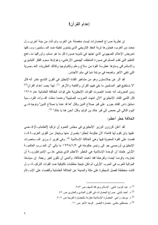 ‫ﺇﻋﺩﺍﻡ ﺍﻟﻘﺭﺁﻥ!‬


‫ﺇﻥ ﻨﻅﺭﻴﺔ ﺼﺭﺍﻉ ﺍﻟﺤﻀﺎﺭﺍﺕ ﻟﻴﺴﺕ ﻤﻨﻔﺼﻠﺔ ﻋﻥ ﺍﻟﻐﺭﺏ ﻭﻟﻡ ﺘﺄﺕ ﻤﻥ ﺒﻴﺌﺔ ﺃﺨﺭﻯ ﺒـل‬
‫ﻨﺒﻌﺕ ﻤﻥ ﺍﻟﻐﺭﺏ، ﻓﺠﺫﻭﺭﻫﺎ ﺘﺭﺒﺔ ﺍﻟﺤﻘﺩ ﺍﻟﺘﺎﺭﻴﺨﻲ ﺍﻟﺫﻱ ﻴﺘﻤﻨﻭﻥ ﺘﻨﻔﻴﺜﻪ ﻀﺩ ﺍﻟﻤـﺴﻠﻤﻴﻥ، ﻭﺴـﺎﻗﻬﺎ‬
‫ﺘﺤﺭﻴﺽ ﺍﻹﻋﻼﻡ ﺍﻟﺼﻬﻴﻭﻨﻲ ﺍﻟﺫﻱ ﺍﺠﺘﻬﺩ ﻓﻲ ﺘﺸﻭﻴﻪ ﺼﻭﺭﺓ ﻜل ﻤﺎ ﻫﻭ ﻤﺴﻠﻡ، ﻭﺃﻭﺭﺍﻗﻬﺎ ﻤﻨـﺎﻫﺞ‬
‫ﺍﻟﺘﻌﻠﻴﻡ ﺍﻟﺘﻲ ﺘﻘﺩﻡ ﺍﻟﻤﺴﻠﻡ ﻓﻲ ﺼﻭﺭﺓ ﺍﻟﻤﺘﺨﻠﻑ ﺍﻟﻬﻤﺠﻲ ﺍﻹﺭﻫﺎﺒﻲ، ﻭﻫﻭﺍﺅﻫﺎ ﺴﻤﻭﻡ ﺍﻟﻔﻜﺭ ﺍﻟﺘﺒﺸﻴﺭﻱ‬
‫ﻭﺍﻻﺴﺘﺸﺭﺍﻗﻲ ﻭﻤﺎﺅﻫﺎ ﻏﻁﺭﺴﺔ ﺍﻟﻘﻭﺓ ﻤﻥ ﺴﻼﺡ ﻭﻋﻠﻡ ﻭﺘﻜﻨﻭﻟﻭﺠﻴﺎ ﻭﻜﺫﻟﻙ ﺍﻟﻨﻅﺭﻴﺎﺕ ﺍﻟﻌﻨـﺼﺭﻴﺔ‬
                                  ‫ﺍﻟﺘﻲ ﺘﻨﻔﻲ ﺍﻵﺨﺭ ﻭﺘﻀﻌﻪ ﻓﻲ ﻤﺭﺘﺒﺔ ﺩﻨﻴﺎ ﻓﻲ ﺴﻠﻡ ﺍﻷﺠﻨﺎﺱ.‬
‫ﻟﻘﺩ ﺃﺜﺭ ﻋﻥ ﺠﻼﺩﺴﺘﻭﻥ ﻭﻫﻭ ﻤﻥ ﻤﺸﺎﻫﻴﺭ ﺍﻟﻘﺎﺩﺓ ﺍﻹﻨﺠﻠﻴﺯ ﻓﻲ ﺍﻟﻘﺭﻥ ﺍﻟﺘﺎﺴﻊ ﻋﺸﺭ ﺃﻨﻪ ﻗﺎل‬
‫"ﻻ ﻨﺴﺘﻁﻴﻊ ﻗﻬﺭ ﺍﻟﻤﺴﻠﻤﻴﻥ ﻤﺎ ﺒﻘﻲ ﻓﻴﻬﻡ ﺍﻟﻘﺭﺁﻥ ﻭﺍﻟﻜﻌﺒﺔ ﻭﺍﻷﺯﻫﺭ )1(. ﻟﻬﺫﺍ ﻴﺠﺏ ﺇﻋﺩﺍﻡ ﺍﻟﻘﺭﺁﻥ)2("‬
‫ﻭﻤﻥ ﺍﻟﻤﻌﺭﻭﻑ ﺃﻨﻪ ﻋﻨﺩﻤﺎ ﺍﻨﺘﺼﺭﺕ ﺍﻟﻘﻭﺍﺕ ﺍﻹﻨﺠﻠﻴﺯﻴﺔ ﻋﻠﻰ ﻗﻭﺍﺕ ﺍﻟﺨﻼﻓﺔ ﺍﻟﻌﺜﻤﺎﻨﻴﺔ ﻋﺎﻡ ٨١٩١‬
‫ﻗﺎل ﺍﻟﻠﻨﺒﻲ ﺍﻟﻘﺎﺌﺩ ﺍﻹﻨﺠﻠﻴﺯﻱ "ﺍﻵﻥ ﺍﻨﺘﻬﺕ ﺍﻟﺤﺭﻭﺏ ﺍﻟﺼﻠﻴﺒﻴﺔ" ﻭﻋﻨﺩﻤﺎ ﺩﺨﻠﺕ ﺍﻟﻘـﻭﺍﺕ ﺍﻟﻔﺭﻨـﺴﻴﺔ‬
‫ﺩﻤﺸﻕ ﺩﺍﺱ ﺍﻟﻘﺎﺌﺩ ﺠﻭﺭﻭ ﻋﻠﻰ ﻗﺒﺭ ﺼﻼﺡ ﺍﻟﺩﻴﻥ ﻭﻗﺎل "ﻫﺎ ﻗﺩ ﻋﺩﻨﺎ ﻴﺎ ﺼﻼﺡ ﺍﻟﺩﻴﻥ" ﻭﺘﻭﺠﻪ ﻓـﻲ‬
                  ‫ﺍﻟﻴﻭﻡ ﺍﻟﺘﺎﻟﻲ ﺇﻟﻰ ﺤﻤﺹ ﺇﻟﻰ ﻗﺒﺭ ﺨﺎﻟﺩ ﺒﻥ ﺍﻟﻭﻟﻴﺩ ﻭﻗﺎل "ﻨﺤﻥ ﻫﻨﺎ ﻴﺎ ﺨﺎﻟﺩ" )3(.‬

                                                                  ‫ﺍﻟﺨﻼﻓﺔ ﺨﻁﺭ ﺃﻋﻅﻡ:‬
‫ﻟﻘﺩ ﺃﻋﻠﻥ ﻜﺭﺯﻭﻥ ﺍﻟﻭﺯﻴﺭ ﺍﻹﻨﺠﻠﻴﺯﻱ ﻓﻲ ﻤﺠﻠﺱ ﺍﻟﻌﻤﻭﻡ ﺃﻥ ﺘﺭﻜﻴﺎ )ﺍﻟﻌﺜﻤﺎﻨﻴـﺔ( ﻗـﻀﻲ‬
‫ﻋﻠﻴﻬﺎ ﻭﻟﻥ ﺘﻘﻭﻡ ﻟﻬﺎ ﻗﺎﺌﻤﺔ؛ ﻷﻥ ﺤﻜﻭﻤﺔ ﺇﻨﺠﻠﺘﺭﺍ ﺒﺈﺼﺭﺍﺭ ﻤﻨﻬﺎ ﻭﺒﺈﻴﻌﺎﺯ ﻤﻥ ﺍﻟﻘﻭﻯ ﺍﻟﻐﺭﺒﻴـﺔ ﻗـﺩ‬
‫ﻗﻀﺕ ﻋﻠﻰ ﺍﻟﻘﻭﺓ ﺍﻟﻤﻌﻨﻭﻴﺔ ﻓﻴﻬﺎ ﻭﻫﻲ ﺍﻟﺨﻼﻓﺔ ﺍﻹﺴﻼﻤﻴﺔ )4(. ﻭﻓﻲ ﺘﻘﺭﻴﺭ ﻟـﻭﺯﻴﺭ ﺍﻟﻤـﺴﺘﻌﻤﺭﺍﺕ‬
‫ﺍﻹﻨﺠﻠﻴﺯﻱ ﺃﻭﺭﻤﺒﺴﻲ ﺠﻭ ﺇﻟﻰ ﺭﺌﻴﺱ ﺤﻜﻭﻤﺘﻪ ﻓﻲ ٩/١/٨٣٩١ ﻤﺎ ﻴﺄﺘﻲ "ﺇﻥ ﺍﻟﺤـﺭﺏ ﺍﻟﻌﺎﻟﻤﻴـﺔ‬
‫ﺍﻷﻭﻟﻰ ﻋﻠﻤﺘﻨﺎ ﺃﻥ ﺍﻟﻭﺤﺩﺓ ﺍﻹﺴﻼﻤﻴﺔ ﻫﻲ ﺍﻟﺨﻁﺭ ﺍﻷﻋﻅﻡ ﺍﻟﺫﻱ ﻴﻨﺒﻐﻲ ﻋﻠـﻰ ﺍﻹﻤﺒﺭﺍﻁﻭﺭﻴـﺔ ﺃﻥ‬
‫ﺘﺤﺎﺭﺒﻪ، ﻭﻓﺭﻨﺴﺎ ﺃﻴ ‪‬ﺎ، ﻭﻟﻔﺭﺤﺘﻨﺎ ﻓﻘﺩ ﺫﻫﺒﺕ ﺍﻟﺨﻼﻓﺔ، ﻭﺃﺘﻤﻨﻰ ﺃﻥ ﺘﻜﻭﻥ ﻟﻐﻴﺭ ﺭﺠﻌﺔ. ﺇﻥ ﺴﻴﺎﺴﺘﻨﺎ‬
                                                                 ‫ﻀ‬
‫ﺍﻟﻤﻭﺍﻟﻴﺔ ﻟﻠﻌﺭﺏ ﻓﻲ ﺍﻟﺤﺭﺏ ﺍﻷﻭﻟﻰ، ﻟﻡ ﺘﻜﻥ ﻨﺘﻴﺠﺔ ﻤﺘﻁﻠﺒﺎﺕ ﺘﻜﺘﻴﻜﻴﺔ ﻀﺩ ﺍﻟﻘﻭﺍﺕ ﺍﻟﺘﺭﻜﻴـﺔ، ﺒـل‬
‫ﻜﺎﻨﺕ ﻤﺨﻁﻁﺔ ﻟﻔﺼل ﺍﻟﺴﻴﻁﺭﺓ ﻋﻠﻰ ﻤﻜﺔ ﻭﺍﻟﻤﺩﻴﻨﺔ ﻋﻥ ﺍﻟﺨﻼﻓﺔ ﺍﻟﻌﺜﻤﺎﻨﻴﺔ ﻭﻟﻠﻘﻀﺎﺀ ﻋﻠﻰ ﺍﻹﺴـﻼﻡ‬



                                                                                        ‫)1(‬
                                        ‫ﺩ. ﻋﺒﺩ ﺍﻟﻭﺩﻭﺩ ﺸﻠﺒﻲ. ﺍﻹﺴﻼﻡ ﻭﺨﺭﺍﻓﺔ ﺍﻟﺴﻴﻑ ﺹ ٣٤٢.‬
                                                                                        ‫)2(‬
                          ‫ﺩ. ﺃﺤﻤﺩ ﺸﻠﺒﻲ. ﺼﺭﺍﻉ ﺍﻟﺤﻀﺎﺭﺍﺕ ﻓﻲ ﺍﻟﻘﺭﻥ ﺍﻟﺤﺎﺩﻱ ﻭﺍﻟﻌﺸﺭﻴﻥ ﺹ ٦٥.‬
                                                                                        ‫)3(‬
                         ‫ﺩ. ﻴﻭﺴﻑ ﺭﺍﻋﻲ. ﺍﻟﺤﻀﺎﺭﺓ ﺍﻹﺴﻼﻤﻴﺔ ﻤﻘﺎﺭﻨﺔ ﺒﺎﻟﺤﻀﺎﺭﺓ ﺍﻟﻐﺭﺒﻴﺔ ﺹ ٧٠٧.‬
                                                                                        ‫)4(‬
                                     ‫ﺩ. ﻤﺼﻁﻔﻰ ﺤﻠﻤﻲ. ﺤﻀﺎﺭﺓ ﺍﻟﻌﺼﺭ. ﺍﻟﻭﺠﻪ ﺍﻵﺨﺭ ﺹ ١١.‬


‫٩‬
 