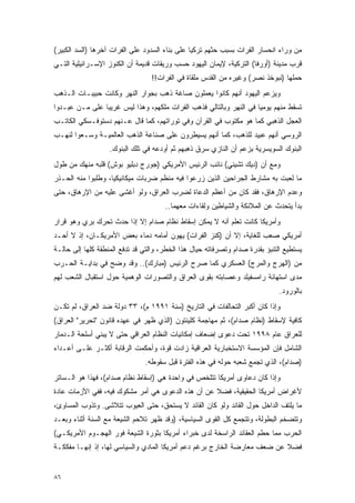 ‫ﻤﻥ ﻭﺭﺍﺀ ﺍﻨﺤﺴﺎﺭ ﺍﻟﻔﺭﺍﺕ ﺒﺴﺒﺏ ﺤﺜﻬﻡ ﺘﺭﻜﻴﺎ ﻋﻠﻰ ﺒﻨﺎﺀ ﺍﻟﺴﺩﻭﺩ ﻋﻠﻰ ﺍﻟﻔﺭﺍﺕ ﺁﺨﺭﻫﺎ )ﺍﻟﺴﺩ ﺍﻟﻜﺒﻴﺭ(‬
‫ﻗﺭﺏ ﻤﺩﻴﻨﺔ )ﺃﻭﺭﻓﺎ( ﺍﻟﺘﺭﻜﻴﺔ، ﻹﻴﻤﺎﻥ ﺍﻟﻴﻬﻭﺩ ﺤﺴﺏ ﻭﺭﻴﻘﺎﺕ ﻗﺩﻴﻤﺔ ﺃﻥ ﺍﻟﻜﻨﻭﺯ ﺍﻹﺴـﺭﺍﺌﻴﻠﻴﺔ ﺍﻟﺘـﻲ‬
                                 ‫ﺤﻤﻠﻬﺎ )ﻨﺒﻭﺨﺫ ﻨﺼﺭ( ﻭﻏﻴﺭﻩ ﻤﻥ ﺍﻟﻘﺩﺱ ﻤﻠﻘﺎﺓ ﻓﻲ ﺍﻟﻔﺭﺍﺕ!!‬
‫ﻭﻴﺯﻋﻡ ﺍﻟﻴﻬﻭﺩ ﺃﻨﻬﻡ ﻜﺎﻨﻭﺍ ﻴﻌﻤﻠﻭﻥ ﺼﺎﻏﺔ ﺫﻫﺏ ﺒﺠﻭﺍﺭ ﺍﻟﻨﻬﺭ ﻭﻜﺎﻨﺕ ﺤﺒﻴﺒـﺎﺕ ﺍﻟـﺫﻫﺏ‬
‫ﺘﺴﻘﻁ ﻤﻨﻬﻡ ﻴﻭﻤ ‪‬ﺎ ﻓﻲ ﺍﻟﻨﻬﺭ ﻭﺒﺎﻟﺘﺎﻟﻲ ﻓﺫﻫﺏ ﺍﻟﻔﺭﺍﺕ ﻤﻠﻜﻬﻡ، ﻭﻫﺫﺍ ﻟﻴﺱ ﻏﺭﻴ ‪‬ﺎ ﻋﻠﻰ ﻤـﻥ ﻋﺒـﺩﻭﺍ‬
                ‫ﺒ‬                                                    ‫ﻴ‬
‫ﺍﻟﻌﺠل ﺍﻟﺫﻫﺒﻲ ﻜﻤﺎ ﻫﻭ ﻤﻜﺘﻭﺏ ﻓﻲ ﺍﻟﻘﺭﺁﻥ ﻭﻓﻲ ﺘﻭﺭﺍﺘﻬﻡ، ﻜﻤﺎ ﻗﺎل ﻋـﻨﻬﻡ ﺩﺴﺘﻭﻓـﺴﻜﻲ ﺍﻟﻜﺎﺘـﺏ‬
‫ﺍﻟﺭﻭﺴﻲ ﺃﻨﻬﻡ ﻋﺒﻴﺩ ﻟﻠﺫﻫﺏ، ﻜﻤﺎ ﺃﻨﻬﻡ ﻴﺴﻴﻁﺭﻭﻥ ﻋﻠﻰ ﺼﻨﺎﻋﺔ ﺍﻟﺫﻫﺏ ﺍﻟﻌﺎﻟﻤﻴـﺔ ﻭﺴـﻌﻭﺍ ﻟﻨﻬـﺏ‬
                   ‫ﺍﻟﺒﻨﻭﻙ ﺍﻟﺴﻭﻴﺴﺭﻴﺔ ﺒﺯﻋﻡ ﺃﻥ ﺍﻟﻨﺎﺯﻱ ﺴﺭﻕ ﺫﻫﺒﻬﻡ ﺜﻡ ﺃﻭﺩﻋﻪ ﻓﻲ ﺘﻠﻙ ﺍﻟﺒﻨﻭﻙ.‬
‫ﻭﻤﻊ ﺃﻥ )ﺩﻴﻙ ﺘﺸﻴﻨﻲ( ﻨﺎﺌﺏ ﺍﻟﺭﺌﻴﺱ ﺍﻷﻤﺭﻴﻜﻲ )ﺠﻭﺭﺝ ﺩﺒﻠﻴﻭ ﺒﻭﺵ( ﻗﻠﺒﻪ ﻤﻨﻬﻙ ﻤﻥ ﻁﻭل‬
‫ﻤﺎ ﻟﻌﺒﺕ ﺒﻪ ﻤﺸﺎﺭﻁ ﺍﻟﺠﺭﺍﺤﻴﻥ ﺍﻟﺫﻴﻥ ﺯﺭﻋﻭﺍ ﻓﻴﻪ ﻤﻨﻅﻡ ﻀﺭﺒﺎﺕ ﻤﻴﻜﺎﻨﻴﻜ ‪‬ﺎ، ﻭﻁﻠﺒﻭﺍ ﻤﻨﻪ ﺍﻟﺤـﺫﺭ‬
                    ‫ﻴ‬
‫ﻭﻋﺩﻡ ﺍﻹﺭﻫﺎﻕ، ﻓﻘﺩ ﻜﺎﻥ ﻤﻥ ﺃﻋﻅﻡ ﺍﻟﺩﻋﺎﺓ ﻟﻀﺭﺏ ﺍﻟﻌﺭﺍﻕ، ﻭﻟﻭ ﺃﻏﺸﻰ ﻋﻠﻴﻪ ﻤﻥ ﺍﻹﺭﻫﺎﻕ، ﺤﺘﻰ‬
                                      ‫ﺒﺩﺃ ﻴﺘﺤﺩﺙ ﻋﻥ ﺍﻟﻤﻼﺌﻜﺔ ﻭﺍﻟﺸﻴﺎﻁﻴﻥ ﻭﻟﻘﺎﺀﺍﺕ ﻤﻌﻬﻤﺎ..‬
‫ﻭﺃﻤﺭﻴﻜﺎ ﻜﺎﻨﺕ ﺘﻌﻠﻡ ﺃﻨﻪ ﻻ ﻴﻤﻜﻥ ﺇﺴﻘﺎﻁ ﻨﻅﺎﻡ ﺼﺩﺍﻡ ﺇﻻ ﺇﺫﺍ ﺤﺩﺙ ﺘﺤﺭﻙ ﺒﺭﻱ ﻭﻫﻭ ﻗﺭﺍﺭ‬
‫ﺃﻤﺭﻴﻜﻲ ﺼﻌﺏ ﻟﻠﻐﺎﻴﺔ، ﺇﻻ ﺃﻥ )ﻜﻨﺯ ﺍﻟﻔﺭﺍﺕ( ﻴﻬﻭﻥ ﺃﻤﺎﻤﻪ ﺩﻤﺎﺀ ﺒﻌﺽ ﺍﻷﻤﺭﻴﻜـﺎﻥ، ﺇﺫ ﻻ ﺃﺤـﺩ‬
‫ﻴﺴﺘﻁﻴﻊ ﺍﻟﺘﻨﺒﺅ ﺒﻘﺩﺭﺓ ﺼﺩﺍﻡ ﻭﺘﺼﺭﻓﺎﺘﻪ ﺤﻴﺎل ﻫﺫﺍ ﺍﻟﺨﻁﺭ، ﻭﺍﻟﺘﻲ ﻗﺩ ﺘﺩﻓﻊ ﺍﻟﻤﻨﻁﻘﺔ ﻜﻠﻬﺎ ﺇﻟﻰ ﺤﺎﻟـﺔ‬
‫ﻤﻥ )ﺍﻟﻬﺭﺝ ﻭﺍﻟﻤﺭﺝ( ﺍﻟﻌﺴﻜﺭﻱ ﻜﻤﺎ ﺼﺭﺡ ﺍﻟﺭﺌﻴﺱ )ﻤﺒﺎﺭﻙ(.. ﻭﻗﺩ ﻭﻀﺢ ﻓﻲ ﺒﺩﺍﻴـﺔ ﺍﻟﺤـﺭﺏ‬
‫ﻤﺩﻯ ﺍﺴﺘﻬﺎﻨﺔ ﺭﺍﻤﺴﻔﻴﻠﺩ ﻭﻋﺼﺎﺒﺘﻪ ﺒﻘﻭﻯ ﺍﻟﻌﺭﺍﻕ ﻭﺍﻟﺘﺼﻭﺭﺍﺕ ﺍﻟﻭﻫﻤﻴﺔ ﺤﻭل ﺍﺴﺘﻘﺒﺎل ﺍﻟﺸﻌﺏ ﻟﻬﻡ‬
                                                                              ‫ﺒﺎﻟﻭﺭﻭﺩ.‬
‫ﻭﺇﺫﺍ ﻜﺎﻥ ﺃﻜﺒﺭ ﺍﻟﺘﺤﺎﻟﻔﺎﺕ ﻓﻲ ﺍﻟﺘﺎﺭﻴﺦ )ﺴﻨﺔ ١٩٩١ ﻡ(، ٣٣ ﺩﻭﻟﺔ ﻀﺩ ﺍﻟﻌﺭﺍﻕ، ﻟﻡ ﺘﻜـﻥ‬
‫ﻜﺎﻓﻴﺔ ﻹﺴﻘﺎﻁ )ﻨﻅﺎﻡ ﺼﺩﺍﻡ(، ﺜﻡ ﻤﻬﺎﺠﻤﺔ ﻜﻠﻴﻨﺘﻭﻥ )ﺍﻟﺫﻱ ﻅﻬﺭ ﻓﻲ ﻋﻬﺩﻩ ﻗﺎﻨﻭﻥ "ﺘﺤﺭﻴﺭ" ﺍﻟﻌﺭﺍﻕ(‬
‫ﻟﻠﻌﺭﺍﻕ ﻋﺎﻡ ٨٩٩١ ﺘﺤﺕ ﺩﻋﻭﻯ ﺇﻀﻌﺎﻑ ﺇﻤﻜﺎﻨﻴﺎﺕ ﺍﻟﻨﻅﺎﻡ ﺍﻟﻌﺭﺍﻗﻲ ﺤﺘﻰ ﻻ ﻴﺒﻨﻲ ﺃﺴﻠﺤﺔ ﺍﻟـﺩﻤﺎﺭ‬
‫ﺍﻟﺸﺎﻤل ﻓﺈﻥ ﺍﻟﻤﺅﺴﺴﺔ ﺍﻻﺴﺘﺨﺒﺎﺭﻴﺔ ﺍﻟﻌﺭﺍﻗﻴﺔ ﺯﺍﺩﺕ ﻗﻭﺓ، ﻭﺃﺤﻜﻤﺕ ﺍﻟﺭﻗﺎﺒﺔ ﺃﻜﺜـﺭ ﻋﻠـﻰ ﺃﻋـﺩﺍﺀ‬
                               ‫)ﺼﺩﺍﻡ(، ﺍﻟﺫﻱ ﺘﺠﻤﻊ ﺸﻌﺒﻪ ﺤﻭﻟﻪ ﻓﻲ ﻫﺫﻩ ﺍﻟﻔﺘﺭﺓ ﻗﺒل ﺴﻘﻭﻁﻪ.‬
‫ﻭﺇﺫﺍ ﻜﺎﻥ ﺩﻋﺎﻭﻯ ﺃﻤﺭﻴﻜﺎ ﺘﺘﻠﺨﺹ ﻓﻲ ﻭﺍﺤﺩﺓ ﻫﻲ )ﺇﺴﻘﺎﻁ ﻨﻅﺎﻡ ﺼﺩﺍﻡ(، ﻓﻬﺫﺍ ﻫﻭ ﺍﻟـﺴﺎﺘﺭ‬
‫ﻷﻏﺭﺍﺽ ﺃﻤﺭﻴﻜﺎ ﺍﻟﺤﻘﻴﻘﻴﺔ، ﻓﻀﻼ ﻋﻥ ﺃﻥ ﻫﺫﻩ ﺍﻟﺩﻋﻭﻯ ﻫﻲ ﺃﻤﺭ ﻤﺸﻜﻭﻙ ﻓﻴﻪ، ﻓﻔﻲ ﺍﻷﺯﻤﺎﺕ ﻋﺎﺩﺓ‬
                                                   ‫ﹰ‬
‫ﻤﺎ ﻴﻠﺘﻑ ﺍﻟﺩﺍﺨل ﺤﻭل ﺍﻟﻘﺎﺌﺩ ﻭﻟﻭ ﻜﺎﻥ ﺍﻟﻘﺎﺌﺩ ﻻ ﻴﺴﺘﺤﻕ، ﺤﺘﻰ ﺍﻟﻌﻴﻭﺏ ﺘﺘﻼﺸﻰ. ﻭﺘﺫﻭﺏ ﺍﻟﻤﺴﺎﻭﺉ،‬
‫ﻭﺘﺘﻀﺨﻡ ﺍﻟﺒﻁﻭﻟﺔ، ﻭﺘﺘﺠﻤﻊ ﻜل ﺍﻟﻘﻭﻯ ﺍﻟﺴﻴﺎﺴﻴﺔ، )ﻭﻗﺩ ﻅﻬﺭ ﺘﻼﺤﻡ ﺍﻟﺸﻴﻌﺔ ﻤﻊ ﺍﻟﺴﻨﺔ ﺃﺜﻨﺎﺀ ﻭﺒﻌـﺩ‬
‫ﺍﻟﺤﺭﺏ ﻤﻤﺎ ﺤﻁﻡ ﺍﻟﻌﻘﺎﺌﺩ ﺍﻟﺭﺍﺴﺨﺔ ﻟﺩﻯ ﺨﺒﺭﺍﺀ ﺃﻤﺭﻴﻜﺎ ﺒﺜﻭﺭﺓ ﺍﻟﺸﻴﻌﺔ ﻓﻭﺭ ﺍﻟﻬﺠـﻭﻡ ﺍﻷﻤﺭﻴﻜـﻲ(‬
‫ﻓﻀﻼ ﻋﻥ ﻀﻌﻑ ﻤﻌﺎﺭﻀﺔ ﺍﻟﺨﺎﺭﺝ ﺒﺭﻏﻡ ﺩﻋﻡ ﺃﻤﺭﻴﻜﺎ ﺍﻟﻤﺎﺩﻱ ﻭﺍﻟﺴﻴﺎﺴﻲ ﻟﻬﺎ، ﺇﺫ ﺇﻨﻬـﺎ ﻤﻔﻜﻜـﺔ‬
                                                                          ‫ﹰ‬


‫٦٨‬
 