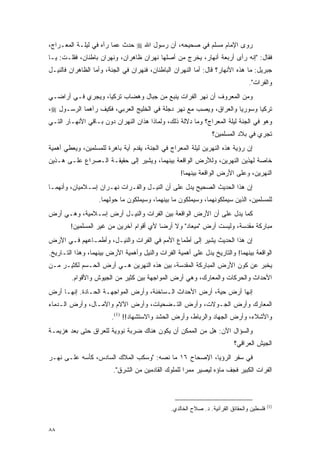 ‫ﺭﻭﻯ ﺍﻹﻤﺎﻡ ﻤﺴﻠﻡ ﻓﻲ ﺼﺤﻴﺤﻪ، ﺃﻥ ﺭﺴﻭل ﺍﷲ ‪ ‬ﺤﺩﺙ ﻋﻤﺎ ﺭﺁﻩ ﻓﻲ ﻟﻴﻠـﺔ ﺍﻟﻤﻌـﺭﺍﺝ،‬
‫ﻓﻘﺎل: "ﺇﻨﻪ ﺭﺃﻯ ﺃﺭﺒﻌﺔ ﺃﻨﻬﺎﺭ، ﻴﺨﺭﺝ ﻤﻥ ﺃﺼﻠﻬﺎ ﻨﻬﺭﺍﻥ ﻅﺎﻫﺭﺍﻥ، ﻭﻨﻬﺭﺍﻥ ﺒﺎﻁﻨﺎﻥ، ﻓﻘﻠـﺕ: ﻴـﺎ‬
‫ﺠﺒﺭﻴل: ﻤﺎ ﻫﺫﻩ ﺍﻷﻨﻬﺎﺭ؟ ﻗﺎل: ﺃﻤﺎ ﺍﻟﻨﻬﺭﺍﻥ ﺍﻟﺒﺎﻁﻨﺎﻥ، ﻓﻨﻬﺭﺍﻥ ﻓﻲ ﺍﻟﺠﻨﺔ، ﻭﺃﻤﺎ ﺍﻟﻅﺎﻫﺭﺍﻥ ﻓﺎﻟﻨﻴـل‬
                                                                                 ‫ﻭﺍﻟﻔﺭﺍﺕ".‬
‫ﻭﻤﻥ ﺍﻟﻤﻌﺭﻭﻑ ﺃﻥ ﻨﻬﺭ ﺍﻟﻔﺭﺍﺕ ﻴﻨﺒﻊ ﻤﻥ ﺠﺒﺎل ﻭﻫﻀﺎﺏ ﺘﺭﻜﻴﺎ، ﻭﻴﺠﺭﻱ ﻓـﻲ ﺃﺭﺍﻀـﻲ‬
‫ﺘﺭﻜﻴﺎ ﻭﺴﻭﺭﻴﺎ ﻭﺍﻟﻌﺭﺍﻕ، ﻭﻴﺼﺏ ﻤﻊ ﻨﻬﺭ ﺩﺠﻠﺔ ﻓﻲ ﺍﻟﺨﻠﻴﺞ ﺍﻟﻌﺭﺒﻲ، ﻓﻜﻴﻑ ﺭﺁﻫﻤﺎ ﺍﻟﺭﺴـﻭل ‪،‬‬
‫ﻭﻫﻭ ﻓﻲ ﺍﻟﺠﻨﺔ ﻟﻴﻠﺔ ﺍﻟﻤﻌﺭﺍﺝ؟ ﻭﻤﺎ ﺩﻻﻟﺔ ﺫﻟﻙ، ﻭﻟﻤﺎﺫﺍ ﻫﺫﺍﻥ ﺍﻟﻨﻬﺭﺍﻥ ﺩﻭﻥ ﺒـﺎﻗﻲ ﺍﻷﻨﻬـﺎﺭ ﺍﻟﺘـﻲ‬
                                                                ‫ﺘﺠﺭﻱ ﻓﻲ ﺒﻼﺩ ﺍﻟﻤﺴﻠﻤﻴﻥ؟‬
‫ﺇﻥ ﺭﺅﻴﺔ ﻫﺫﻩ ﺍﻟﻨﻬﺭﻴﻥ ﻟﻴﻠﺔ ﺍﻟﻤﻌﺭﺍﺝ ﻓﻲ ﺍﻟﺠﻨﺔ، ﻴﻘﺩﻡ ﺁﻴﺔ ﺒﺎﻫﺭﺓ ﻟﻠﻤﺴﻠﻤﻴﻥ، ﻭﻴﻌﻁﻲ ﺃﻫﻤﻴﺔ‬
‫ﺨﺎﺼﺔ ﻟﻬﺫﻴﻥ ﺍﻟﻨﻬﺭﻴﻥ، ﻭﻟﻸﺭﺽ ﺍﻟﻭﺍﻗﻌﺔ ﺒﻴﻨﻬﻤﺎ، ﻭﻴﺸﻴﺭ ﺇﻟﻰ ﺤﻘﻴﻘـﺔ ﺍﻟـﺼﺭﺍﻉ ﻋﻠـﻰ ﻫـﺫﻴﻥ‬
                                                   ‫ﺍﻟﻨﻬﺭﻴﻥ، ﻭﻋﻠﻰ ﺍﻷﺭﺽ ﺍﻟﻭﺍﻗﻌﺔ ﺒﻴﻨﻬﻤﺎ!‬
‫ﺇﻥ ﻫﺫﺍ ﺍﻟﺤﺩﻴﺙ ﺍﻟﺼﺤﻴﺢ ﻴﺩل ﻋﻠﻰ ﺃﻥ ﺍﻟﻨﻴـل ﻭﺍﻟﻔـﺭﺍﺕ ﻨﻬـﺭﺍﻥ ﺇﺴـﻼﻤﻴﺎﻥ، ﻭﺃﻨﻬﻤـﺎ‬
                   ‫ﻟﻠﻤﺴﻠﻤﻴﻥ، ﺍﻟﺫﻴﻥ ﺴﻴﻤﻠﻜﻭﻨﻬﻤﺎ، ﻭﺴﻴﻤﻠﻜﻭﻥ ﻤﺎ ﺒﻴﻨﻬﻤﺎ، ﻭﺴﻴﻤﻠﻜﻭﻥ ﻤﺎ ﺤﻭﻟﻬﻤﺎ.‬
‫ﻜﻤﺎ ﻴﺩل ﻋﻠﻰ ﺃﻥ ﺍﻷﺭﺽ ﺍﻟﻭﺍﻗﻌﺔ ﺒﻴﻥ ﺍﻟﻔﺭﺍﺕ ﻭﺍﻟﻨﻴـل ﺃﺭﺽ ﺇﺴـﻼﻤﻴﺔ، ﻭﻫـﻲ ﺃﺭﺽ‬
        ‫ﻤﺒﺎﺭﻜﺔ ﻤﻘﺩﺴﺔ، ﻭﻟﻴﺴﺕ ﺃﺭﺽ "ﻤﻴﻌﺎﺩ" ﻭﻻ ﺃﺭ ‪‬ﺎ ﻷﻱ ﺃﻗﻭﺍﻡ ﺁﺨﺭﻴﻥ ﻤﻥ ﻏﻴﺭ ﺍﻟﻤﺴﻠﻤﻴﻥ!‬
                                         ‫ﻀ‬
‫ﺇﻥ ﻫﺫﺍ ﺍﻟﺤﺩﻴﺙ ﻴﺸﻴﺭ ﺇﻟﻰ ﺃﻁﻤﺎﻉ ﺍﻷﻤﻡ ﻓﻲ ﺍﻟﻔﺭﺍﺕ ﻭﺍﻟﻨﻴـل، ﻭﺃﻁﻤـﺎﻋﻬﻡ ﻓـﻲ ﺍﻷﺭﺽ‬
‫ﺍﻟﻭﺍﻗﻌﺔ ﺒﻴﻨﻬﻤﺎ! ﻭﺍﻟﺘﺎﺭﻴﺦ ﻴﺩل ﻋﻠﻰ ﺃﻫﻤﻴﺔ ﺍﻟﻔﺭﺍﺕ ﻭﺍﻟﻨﻴل ﻭﺃﻫﻤﻴﺔ ﺍﻷﺭﺽ ﺒﻴﻨﻬﻤﺎ، ﻭﻫﺫﺍ ﺍﻟﺘـﺎﺭﻴﺦ.‬
‫ﻴﺨﺒﺭ ﻋﻥ ﻜﻭﻥ ﺍﻷﺭﺽ ﺍﻟﻤﺒﺎﺭﻜﺔ ﺍﻟﻤﻘﺩﺴﺔ، ﺒﻴﻥ ﻫﺫﻩ ﺍﻟﻨﻬﺭﻴﻥ ﻫـﻲ ﺃﺭﺽ ﺍﻟﺤـﺴﻡ ﻟﻜﺜﻴـﺭ ﻤـﻥ‬
        ‫ﺍﻷﺤﺩﺍﺙ ﻭﺍﻟﺤﺭﻜﺎﺕ ﻭﺍﻟﻤﻌﺎﺭﻙ، ﻭﻫﻲ ﺃﺭﺽ ﺍﻟﻤﻭﺍﺠﻬﺔ ﺒﻴﻥ ﻜﺜﻴﺭ ﻤﻥ ﺍﻟﺠﻴﻭﺵ ﻭﺍﻷﻗﻭﺍﻡ.‬
‫ﺇﻨﻬﺎ ﺃﺭﺽ ﺤﻴﺔ، ﺃﺭﺽ ﺍﻷﺤﺩﺍﺙ ﺍﻟـﺴﺎﺨﻨﺔ، ﻭﺃﺭﺽ ﺍﻟﻤﻭﺍﺠﻬـﺔ ﺍﻟﺤـﺎﺩﺓ. ﺇﻨﻬـﺎ ﺃﺭﺽ‬
‫ﺍﻟﻤﻌﺎﺭﻙ ﻭﺃﺭﺽ ﺍﻟﺠـﻭﻻﺕ، ﻭﺃﺭﺽ ﺍﻟﺘـﻀﺤﻴﺎﺕ، ﻭﺃﺭﺽ ﺍﻵﻻﻡ ﻭﺍﻵﻤـﺎل، ﻭﺃﺭﺽ ﺍﻟـﺩﻤﺎﺀ‬
                        ‫ﻭﺍﻷﺸﻼﺀ، ﻭﺃﺭﺽ ﺍﻟﺠﻬﺎﺩ ﻭﺍﻟﺭﺒﺎﻁ، ﻭﺃﺭﺽ ﺍﻟﺤﺸﺩ ﻭﺍﻻﺴﺘﺸﻬﺎﺩ!! )1(.‬
‫ﻭﺍﻟﺴﺅﺍل ﺍﻵﻥ: ﻫل ﻤﻥ ﺍﻟﻤﻤﻜﻥ ﺃﻥ ﻴﻜﻭﻥ ﻫﻨﺎﻙ ﻀﺭﺒﺔ ﻨﻭﻭﻴﺔ ﻟﻠﻌﺭﺍﻕ ﺤﺘﻰ ﺒﻌﺩ ﻫﺯﻴﻤـﺔ‬
                                                                          ‫ﺍﻟﺠﻴﺵ ﺍﻟﻌﺭﺍﻗﻲ؟‬
‫ﻓﻲ ﺴﻔﺭ ﺍﻟﺭﺅﻴﺎ، ﺍﻹﺼﺤﺎﺡ ٦١ ﻤﺎ ﻨﺼﻪ: "ﻭﺴﻜﺏ ﺍﻟﻤﻼﻙ ﺍﻟﺴﺎﺩﺱ، ﻜﺄﺴﻪ ﻋﻠـﻰ ﻨﻬـﺭ‬
                         ‫ﺍﻟﻔﺭﺍﺕ ﺍﻟﻜﺒﻴﺭ ﻓﺠﻑ ﻤﺎﺅﻩ ﻟﻴﺼﻴﺭ ﻤﻤ ‪‬ﺍ ﻟﻠﻤﻠﻭﻙ ﺍﻟﻘﺎﺩﻤﻴﻥ ﻤﻥ ﺍﻟﺸﺭﻕ".‬
                                                     ‫ﺭ‬



                                                                                           ‫)1(‬
                                               ‫ﻓﻠﺴﻁﻴﻥ ﻭﺍﻟﺤﻘﺎﺌﻕ ﺍﻟﻘﺭﺁﻨﻴﺔ. ﺩ. ﺼﻼﺡ ﺍﻟﺨﺎﻟﺩﻱ.‬


‫٨٨‬
 