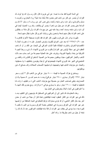 ‫ﻓﻲ ﺍﻟﺴﻨﺔ ﺍﻟﻨﺒﻭﻴﺔ ﻓﻘﺩ ﺠﺎﺀ ﻤﺎ ﻨﺼﻪ: ﻋﻥ ﺃﺒﻲ ﻫﺭﻴﺭﺓ، ﻗﺎل: ﻗﺎل ﺭﺴـﻭل ﺍﷲ ‪" ‬ﻴﻭﺸـﻙ‬
‫ﺍﻟﻔﺭﺍﺕ ﺃﻥ ﻴﺤﺴﺭ ﻋﻥ ﻜﻨﺯ ﻤﻥ ﺫﻫﺏ ﻓﻤﻥ ﺤﻀﺭﻩ ﻓﻼ ﻴﺄﺨﺫ ﻤﻨﻪ ﺸﻴ ًﺎ" ﺭﻭﺍﻩ ﺍﻟﺒﺨﺎﺭﻱ، ﻭﺃﺨﺭﺠـﻪ‬
                        ‫ﺌ‬                                          ‫ُ‬
‫ﻤﺴﻠﻡ ﻭﺍﻟﺘﺭﻤﺫﻱ، ﻭﺃﺒﻭ ﺩﺍﻭﺩ ﻭﺍﺒﻥ ﻤﺎﺠﻪ ﻭﺃﺤﻤﺩ، ﻭﻓﻲ ﻨﺹ ﺁﺨﺭ ﻤﻥ ﺭﻭﺍﻴـﺔ ﻤـﺴﻠﻡ: "ﻻ ﺘﻘـﻭﻡ‬
‫ﺍﻟﺴﺎﻋﺔ ﺤﺘﻰ ﻴﺤﺴﺭ ﺍﻟﻔﺭﺍﺕ ﻋﻥ ﺠﺒل ﻤﻥ ﺫﻫﺏ"، ﻴﺤﺴﺭ ﺃﻱ ﻴﻨﻜﺸﻑ. ﻭﻗﺩ ﻭﺭﺩ ﺍﻟﺤﺩﻴﺙ ﺃﻴ ‪‬ﺎ ﻓﻲ‬
    ‫ﻀ‬
‫ﺃﺒﻭ ﺩﺍﻭﺩ ﻭﺍﺒﻥ ﻤﺎﺠﻪ ﻭﻤﺴﻨﺩ ﺃﺤﻤﺩ ﻭﺠﺎﺀ ﻓﻴﻪ ﻨﻬﻲ ﻋﻥ ﺒﻴﻊ ﻤﺎﺀ ﺍﻟﻔﺭﺍﺕ ﻭﺃﻥ ﻜل ﻤﺎﺌﺔ ﺴـﻴﻘﺘﺘﻠﻭﻥ‬
     ‫ﻋﻠﻰ ﺫﻫﺏ ﺍﻟﻔﺭﺍﺕ ﻴﻘﺘل ﻤﻨﻬﻡ ﺘﺴﻌﺔ ﻭﺘﺴﻌﻭﻥ ﻭﻓﻲ ﺭﻭﺍﻴﺎﺕ ﺃﺨﺭﻯ ﻜل ﻋﺸﺭﺓ ﻴﻘﺘل ﻤﻨﻬﻡ ﺘﺴﻌﺔ.‬
‫ﻅﻬﺭﺕ ﺒﻭﺍﺩﺭ ﺘﺩل ﻋﻠﻰ ﻗﺭﺏ ﻅﻬﻭﺭ ﻜﻨﺯ ﺍﻟﻔﺭﺍﺕ ﻓﻘﺩ ﺫﻜﺭﺕ ﺼﺤﻴﻔﺔ ﺍﻷﻫﺭﺍﻡ ﺍﻟﻘﺎﻫﺭﻴـﺔ‬
‫ﻋﺩﺩ ٠٢/٠١/٥٩٩١ ﺃﻨﻪ ﺒﻌﺩ ﻏﺯﻭ ﺍﻟﻌﺭﺍﻕ ﻟﻠﻜﻭﻴﺕ ﻭﻓﺭﺽ ﺍﻟﺤﺼﺎﺭ ﻋﻠﻴـﻪ ﺘـﺩﻫﻭﺭﺕ ﺍﻟﺤﺎﻟـﺔ‬
‫ﺍﻻﻗﺘﺼﺎﺩﻴﺔ ﻟﻠﻌﺭﺍﻕ ﻭﺍﻨﺘﺸﺭﺕ ﺍﻟﺒﻁﺎﻟﺔ، ﻓﻠﺠﺄ ﺍﻟﺸﺎﺏ ﺍﻟﻌﺭﺍﻗﻲ ﺇﻟﻰ ﺍﻟﺒﺤﺙ ﻋﻥ ﺍﻟﻜﻨـﺯ ﺃﻭ ﺍﻟـﺫﻫﺏ‬
‫ﺍﻟﻤﻔﻘﻭﺩ ﻓﻲ ﻨﻬﺭ ﺩﺠﻠﺔ )ﻭﻟﻴﺱ ﻨﻬﺭ ﺍﻟﻔﺭﺍﺕ( ﺒﺎﻟﻘﺭﺏ ﻤﻥ ﻜﻭﺒﺭﻱ ﺍﻟﺸﻬﺩﺍﺀ ﺍﻟـﺫﻱ ﻴـﺭﺒﻁ ﺍﻟﺠﻬـﺔ‬
‫ﺍﻟﺸﺭﻗﻴﺔ ﻤﻥ ﺒﻐﺩﺍﺩ ﺒﺎﻟﺠﻬﺔ ﺍﻟﻐﺭﺒﻴﺔ، ﻭﻴﺸﺭﻑ ﻋﻠﻰ ﻫﺫﻩ ﺍﻟﻌﻤﻠﻴﺔ ﻤﺠﻤﻭﻋﺔ ﻤﻥ ﺃﺼـﺤﺎﺏ ﻤﺤـﻼﺕ‬
‫ﺍﻟﺫﻫﺏ ﻭﺍﻟﺘﺠﺎﺭ ﺍﻟﻌﺭﺍﻗﻴﻴﻥ، ﺤﻴﺙ ﻴﻭﻅﻔﻭﻥ ﻤﺠﻤﻭﻋﺔ ﻤﻥ ﺍﻟﺼﺒﻴﺔ ﻻﺴﺘﺨﺭﺍﺝ ﺍﻟﻘﺎﺫﻭﺭﺍﺕ ﻭﺍﻟﻁﻤـﻲ‬
‫ﺍﻟﻤﺘﺠﻤﻊ ﻓﻲ ﺍﻟﻨﻬﺭ ﻋﻨﺩ ﻜﻭﺒﺭﻱ ﺍﻟﺸﻬﺩﺍﺀ ﻓﻴﺠﻤﻌﻭﻨﻬﺎ ﻓﻲ ﺃﻭﻋﻴﺔ ﻭﻴﻘﻭﻤﻭﻥ ﺒﺘﻨﻅﻴﻔﻬـﺎ ﻭﺘـﺼﻔﻴﺘﻬﺎ،‬
‫ﻭﺍﻟﺒﺤﺙ ﻋﻥ ﺠﺯﺌﻴﺎﺕ ﺍﻟﺫﻫﺏ ﻓﻴﻬﺎ ﻭﺘﺠﻤﻴﻌﻬﺎ، ﺜﻡ ﺘﺴﻠﻴﻤﻬﺎ ﻷﺼﺤﺎﺏ ﺍﻟﻤﺤﻼﺕ ﻭﺍﻟﻤـﺼﺎﻨﻊ ﺍﻟـﺫﻴﻥ‬
                                                                             ‫ﻴﻭﻅﻔﻭﻨﻬﻡ.‬
‫ﻭﻴﺴﺘﺨﺭﺝ ﻫﺅﻻﺀ ﺍﻟﺼﺒﻴﺔ ﻤﺎ ﻗﻴﻤﺘﻪ ٠٠٠٥ ﺩﻴﻨﺎﺭ ﻋﺭﺍﻗﻲ ﻤﻥ ﺍﻟﺫﻫﺏ ﻜل ٣ ﺃﻴﺎﻡ ﺒـﺴﻌﺭ‬
‫ﺩﻴﻨﺎﺭ ٥٩٩١ )ﺍﻟﺩﻭﻻﺭ ﻴﺴﺎﻭﻱ ٠٠٥٢ ﺩﻴﻨﺎﺭ ﻋﺭﺍﻗﻲ( ﻭﺒﻌـﺩ ﺨـﺼﻡ ﺃﺠـﻭﺭ ﺍﻟـﺼﺒﻴﺔ ﻭﻜـل‬
‫ﺍﻟﻤﺼﺎﺭﻴﻑ ﻴﺘﺒﻘﻰ ﻟﺼﺎﺤﺏ ﺍﻟﻌﻤل ﻤﻥ ﺤﺼﻴﻠﺔ ﺒﻴﻊ ﺠﺯﺌﻴﺎﺕ ﺍﻟﺫﻫﺏ ﺍﻟﺘﻲ ﺘـﻡ ﺘﻨﻘﻴﺘﻬـﺎ ﻭﺇﻋـﺎﺩﺓ‬
‫ﺘﺸﻐﻴﻠﻬﺎ ﻤﺎ ﻗﻴﻤﺘﻪ ٠٠٠٢١ ﺩﻴﻨﺎﺭ، ﻭﻫﻭ ﻤﺎ ﻴﺴﺎﻭﻱ ﺤﻭﺍﻟﻲ ٥ ﺩﻭﻻﺭﺍﺕ. ﻭﻤﻊ ﺠﺩﻭﻯ ﺘﻠﻙ ﺍﻟﻤﻬﻨـﺔ‬
                                    ‫ﺒﺩﺃ ﺍﻟﻌﺭﺍﻗﻴﻭﻥ ﻓﻲ ﺃﻨﺤﺎﺀ ﺍﻟﺒﻼﺩ ﻴﻨﺨﺭﻁﻭﻥ ﻓﻲ ﺍﻟﻌﻤل ﺒﻬﺎ.‬
‫ﻭﻫﺫﻩ ﺍﻟﻤﻌﻠﻭﻤﺎﺕ ﻗﺩ ﺘﺸﻴﺭ ﺇﻟﻰ ﺃﻥ ﺍﻟﻌﺭﺍﻗﻴﻴﻥ ﻓﻲ ﺍﻟﻤﺴﺘﻘﺒل ﻗﺩ ﻴﺘﻭﺠﻬﻭﻥ ﺇﻟﻰ ﺍﻟﺘﻨﻘﻴﺏ ﺒﻌـﺩ‬
‫ﺫﻟﻙ ﻓﻲ ﻨﻬﺭ ﺍﻟﻔﺭﺍﺕ ﻋﻥ ﺍﻟﻜﻨﺯ ﺍﻟﻤﻔﻘﻭﺩ ﺃﻴ ‪‬ﺎ، ﻓﻴﻜﺘﺸﻔﻭﻥ ﺘﺤﺘﻪ ﻜﻨ ‪‬ﺍ ﺃﻭ ﺠﺒﻼ ﻤﻥ ﺫﻫﺏ ﺃﻭ ﻤﻌﺩﻥ‬
               ‫ﹰ‬       ‫ﺯ‬                    ‫ﻀ‬
‫ﺁﺨﺭ ﻴﻌﺩ ﻤﺜل ﺍﻟﻜﻨﺯ ﺍﻟﺫﻫﺒﻲ، ﺃﻭ ﻗﺩ ﺘﺅﺩﻱ ﻤﺤﺎﻭﻻﺕ ﺘﺭﻜﻴﺎ ﻟﻠﺘﺤﻜﻡ ﻓﻲ ﺍﻟﻤﻴﺎﻩ ﺍﻟﻤﺘﺩﻓﻘﺔ ﻤﻥ ﺃﺭﺍﻀﻴﻬﺎ‬
‫ﻋﺒﺭ ﻨﻬﺭ ﺍﻟﻔﺭﺍﺕ ﺇﻟﻰ ﺍﻟﻌﺭﺍﻕ ﻭﺴﻭﺭﻴﺎ، ﻓﻲ ﺍﻨﺨﻔﺎﺽ ﺤﺼﺔ ﺍﻟﻌﺭﺍﻕ ﻭﺴﻭﺭﻴﺎ ﻤﻥ ﺍﻟﻤﻴـﺎﻩ ﺒﻜﻤﻴـﺔ‬
‫ﻜﺒﻴﺭﺓ ﺠ ‪‬ﺍ، ﻤﻤﺎ ﻴﺅﺩﻱ ﺇﻟﻰ ﺠﻔﺎﻑ ﻨﻬﺭ ﺍﻟﻔﺭﺍﺕ ﺃﻭ ﻗﻠﺔ ﻤﺎﺌﻪ ﻓﻴﻜﺘﺸﻑ ﺍﻟﻌﺭﺍﻗﻴﻭﻥ ﻋﻨﺩ ﺫﻟـﻙ ﻜﻨـﺯﺍ‬
 ‫‪‬‬                                                                         ‫ﺩ‬
                                            ‫ﺘﺤﺘﻪ ﺃﻭ ﺠﺒل ﻤﻥ ﺫﻫﺏ ﺒﻁﺭﻴﻘﺔ ﻤﺎ. ﻭﺍﷲ ﺃﻋﻠﻡ.‬




‫٩٨‬
 