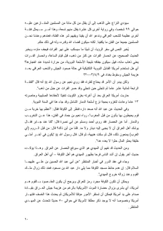 ‫ﺴﻴﺅﺩﻱ ﺍﻟﻨﺯﺍﻉ ﻋﻠﻰ ﺍﻟﺫﻫﺏ ﺇﻟﻰ ﺃﻥ ﻴﻘﺘل ﻤﻥ ﻜل ﻤﺎﺌﺔ ﻤﻥ ﺍﻟﻤﺴﻠﻤﻴﻥ ﺍﻟﻤﺘﻨـﺎﺯﻋﻴﻥ ﻋﻠﻴـﻪ‬
‫ﺤﻭﺍﻟﻲ ٩٩ ﺸﺨ ‪‬ﺎ، ﻭﻓﻲ ﺭﻭﺍﻴﺔ ﺃﺨﺭﻯ ﻜل ﻋﺸﺭﺓ ﻴﻘﺘل ﻤﻨﻬﻡ ﺘﺴﻌﺔ، ﻭﻫﺫﺍ ﺃﻤـﺭ ﺴـﻴﻤﺜل ﻓﺘﻨـﺔ‬
                                                                ‫ﺼ‬
‫ﺃﺨﺭﻯ ﻋﻅﻴﻤﺔ ﻟﻠﺸﻌﺏ ﺍﻟﻌﺭﺍﻗﻲ ﻭﻨﺩﻋﻭ ﺍﷲ ﺃﻥ ﻴﻘﻴﻨﺎ ﻭﻴﻘﻴﻬﻡ ﺸﺭ ﻫﺫﻩ ﺍﻟﻔﺘﻨﺔ، ﻓﻌﻨﺩﻫﻡ ﻭﻋﻨﺩﻨﺎ ﻨﺤـﻥ‬
         ‫ﺍﻟﻤﺴﻠﻤﻴﻥ ﺠﻤﻴ ‪‬ﺎ ﻤﻥ ﺍﻟﻔﺘﻥ ﻤﺎ ﻴﻜﻔﻴﻨﺎ. ﻟﻜﻨﻪ ﺴﻴﻜﻭﻥ ﻗﻀﺎﺀ ﺍﷲ ﻭﻗﺩﺭﻩ، ﻭﻟﻪ ﻓﻲ ﺫﻟﻙ ﺤﻜﻡ.‬
                                                                        ‫ﻌ‬
‫ُﺨﺒﺭ ﺍﻟﻨﺹ ﻓﻲ ﺴﻔﺭ ﺍﻟﺭﺅﻴﺎ، ﺃﻥ ﺸﻴ ًﺎ ﻤﺎ ﺴﻴﺴﻜﺏ ﻋﻠﻰ ﻨﻬﺭ ﺍﻟﻔﺭﺍﺕ ﻓﻴﺠﻑ ﻤﺎﺅﻩ، ﻭﻴﺨﺒﺭ‬
                                          ‫ﺌ‬                              ‫ﻴ‬
‫ﺍﻟﺤﺩﻴﺙ ﺍﻟﺼﺤﻴﺢ، ﻋﻥ ﺍﻨﺤﺴﺎﺭ ﺍﻟﻔﺭﺍﺕ ﻋﻥ ﻜﻨﺯ ﻤﻥ ﺫﻫﺏ، ﻗﺒل ﻗﻴﺎﻡ ﺍﻟﺴﺎﻋﺔ، ﻭﺍﻨﺤﺴﺎﺭ ﺍﻟﻔـﺭﺍﺕ‬
‫ﻴﻌﻨﻲ ﺫﻫﺎﺏ ﻤﺎﺌﻪ، ﻓﻬل ﺴﻴﻜﻭﻥ ﺠﻔﺎﻓﻪ ﻨﺘﻴﺠﺔ ﺍﻷﺴﻠﺤﺔ ﺍﻟﻨﻭﻭﻴﺔ، ﻤﻥ ﺤﺭﺍﺭﺓ ﺸﺩﻴﺩﺓ ﻋﻨﺩ ﺍﻨﻔﺠﺎﺭﻫﺎ؟‬
‫ﺃﻱ ﻫل ﺘﺴﺘﺨﺩﻡ ﺃﻤﺭﻴﻜﺎ ﺍﻟﻘﻨﺎﺒل ﺍﻟﻨﻭﻭﻴﺔ ﺍﻟﺘﻜﺘﻴﻜﻴﺔ ﻓﻲ ﺤﺎﻟﺔ ﺼﻤﻭﺩ ﺍﻟﺠﻴﺵ ﻭﺍﻟﺸﻌﺏ ﺍﻟﻌﺭﺍﻗﻲ ﺒﻌـﺩ‬
                                            ‫ﻫﺯﻴﻤﺔ ﺍﻟﺠﻴﺵ ﻭﺴﻘﻭﻁ ﺒﻐﺩﺍﺩ ﻓﻲ ٩/٤/٣٠٠٢؟‬
‫ﻭﻟﻜﻥ ﻴﺒﺩﻭ ﺃﻥ ﺍﻷﻤﺭ ﻗﺩ ﻴﺤﺘﺎﺝ ﻟﻔﺘﺭﺓ، ﻓﻘﺩ ﺭﻭﻱ ﻨﻌﻴﻡ ﻋﻥ ﺭﺴﻭل ﺍﷲ ‪ ‬ﺃﻨﻪ ﻗﺎل "ﺍﻟﻔﺘﻨـﺔ‬
        ‫ﺍﻟﺭﺍﺒﻌﺔ ﺜﻤﺎﻨﻴﺔ ﻋﺸﺭ ﻋﺎ ‪‬ﺎ ﺜﻡ ﺘﺘﺠﻠﻰ ﺤﻴﻥ ﺘﻨﺠﻠﻲ ﻭﻗﺩ ﺤﺴﺭ ﺍﻟﻔﺭﺍﺕ ﻋﻥ ﺠﺒل ﻤﻥ ﺫﻫﺏ".‬
                                                           ‫ﻤ‬
‫ﺤﺎﺭﺒﺕ ﺃﻤﺭﻴﻜﺎ ﺍﻟﻌﺭﺍﻕ ﺒﻌﺩ ﺃﻥ ﺃﻏﺭﺘﻪ ﺒﻐﺯﻭ ﺍﻟﻜﻭﻴﺕ ﺘﻨﻔﻴ ﹰﺎ ﻷﺤﻘﺎﺩﻫﺎ ﺍﻟﺼﻠﻴﺒﻴﺔ ﻭﺤﺎﺼﺭﺘﻪ‬
                          ‫ﺜ‬
     ‫٣١ ﻋﺎ ‪‬ﺎ ﻭﻋﺎﺩﺕ ﻟﺘﻐﺯﻭﻩ ﺒﺤﺠﺔ ﻨﺯﻉ ﺃﺴﻠﺤﺔ ﺍﻟﺩﻤﺎﺭ ﺍﻟﺸﺎﻤل ﻭﻗﺩ ﺠﺎﺀ ﻫﺫﺍ ﻓﻲ ﺍﻟﺴﻨﺔ ﺍﻟﻨﺒﻭﻴﺔ.‬
                                                                              ‫ﻤ‬
‫ﻭﻓﻲ ﺍﻟﺤﺩﻴﺙ ﻋﻥ ﻋﺒﺩ ﺍﷲ ﺃﻨﻪ ﺼﻌﺩ ﺩﺍﺭﻩ ﻓﻨﻅﺭ ﺇﻟﻰ ﺍﻟﻜﻭﻓﺔ ﻓﻘﺎل: "ﺃﻋﻅﻡ ﺒﻬﺎ ﺨﺭﺒﺔ ﻤـﻥ‬
‫ﻗﻭﻡ ﻴﺤﻴﻁﻭﻥ ﺒﻬﺎ ﻴﺄﺘﻭﻥ ﻤﻥ ﻗﺒل ﺍﻟﻤﻐﺭﺏ"، ﺭﻭﺍﻩ ﻨﻌﻴﻡ ﺒﻥ ﺠﻤﺎﺩ ﻓﻲ ﺍﻟﻔﺘﻥ، ﻫﺫﺍ ﻋـﻥ ﺍﻟﺘﺨﺭﻴـﺏ‬
‫ﻭﺍﻟﺩﻤﺎﺭ. ﺃﻤﺎ ﻋﻥ ﺍﻟﺤﺼﺎﺭ ﻓﻘﺩ ﺭﻭﻯ ﺃﺤﻤﺩ ﻭﻤﺴﻠﻡ ﻋﻥ ﺃﺒﻲ ﻨﺼﺭﺓ ﻗﺎل: "ﻜﻨﺎ ﻋﻨﺩ ﺠـﺎﺒﺭ ﻓﻘـﺎل‬
‫ﻴﻭﺸﻙ ﺃﻫل ﺍﻟﻌﺭﺍﻕ ﺃﻥ ﻻ ﻴﺠﺒﻰ ﺇﻟﻴﻪ ﺩﻴﻨﺎﺭ ﻭﻻ ﻤﺩ. ﻗﻠﻨﺎ ﻤﻥ ﺃﻴﻥ ﺫﺍﻙ؟ ﻗﺎل: ﻤﻥ ﻗﺒل ﺍﻟـﺭﻭﻡ )ﺃﻱ‬
‫ﺍﻟﻐﺭﺏ( ﻴﻤﻨﻌﻭﻥ ﺫﻟﻙ، ﻗﺎل ﺜﻡ ﺴﻜﺕ ﻫﻨﻴﻬﺔ، ﺜﻡ ﻗﺎل: ﻗﺎل ﺭﺴﻭل ﺍﷲ ‪" ‬ﻴﻜﻭﻥ ﻓﻲ ﺁﺨـﺭ ﺃﻤﺘـﻲ‬
                                                     ‫ﺨﻠﻴﻔﺔ ﻴﺤﺜﻭ ﺍﻟﻤﺎل ﺤﺜ ‪‬ﺍ ﻻ ﻴﻌﺩﻩ ﻋ ‪‬ﺍ".‬
                                                        ‫ﺩ‬           ‫ﻭ‬
‫ﻭﻤﻥ ﺍﻟﺤﺩﻴﺙ ﻗﺩ ﻨﻔﻬﻡ ﺃﻥ ﺍﻟﻤﻬﺩﻱ ﻫﻭ ﺍﻟﺫﻱ ﺴﻴﺭﻓﻊ ﺍﻟﺤﺼﺎﺭ ﻋﻥ ﺍﻟﻌﺭﺍﻕ. ﻭﻫـﺫﺍ ﻴﺅﻜـﺩﻩ‬
      ‫ﺤﺩﻴﺙ ﺁﺨﺭ ﻴﻘﻭل ﺇﻥ ﺃﺸﺩ ﺍﻟﻨﺎﺱ ﻓﺭﺤﺎ ﺒﻅﻬﻭﺭ ﺍﻟﻤﻬﺩﻱ ﻫﻡ ﺃﻫل ﺍﻟﻜﻭﻓﺔ – ﺃﻱ ﺃﻫل ﺍﻟﻌﺭﺍﻕ.‬
                                                   ‫‪‬‬
‫ﻭﺠﺎﺀ ﻓﻲ ﻋﻘﺩ ﺍﻟﺩﺭﺭ ﻓﻲ ﺃﺨﺒﺎﺭ ﺍﻟﻤﻨﺘﻅﺭ "ﻋﻥ ﺃﺒﻲ ﻋﺒﺩ ﺍﷲ ﺍﻟﺤﺴﻴﻥ ﺒﻥ ﻋﻠـﻲ ﻋﻠﻴﻬﻤـﺎ‬
‫ﺍﻟﺴﻼﻡ ﻗﺎل: ﺇﻥ ﻫﺩﻡ ﺤﺎﺌﻁ ﻤﺴﺠﺩ ﺍﻟﻜﻭﻓﺔ ﻤﻤﺎ ﻴﻠﻲ ﺩﺍﺭ ﻋﺒﺩ ﺍﷲ ﺒﻥ ﻤﺴﻌﻭﺩ ﻓﻌﻨﺩ ﺫﻟﻙ ﺯﻭﺍل ﻤﻠـﻙ‬
                                                       ‫ﺍﻟﻘﻭﻡ ﻭﻋﻨﺩ ﺯﻭﺍﻟﻪ ﺨﺭﻭﺝ ﺍﻟﻤﻬﺩﻱ".‬
‫ﻭﻴﻤﻜﻥ ﺃﻥ ﺘﻜﻭﻥ ﺍﻟﻜﻭﻓﺔ ﻤﺠﺭﺩ ﺭﻤﺯ ﻟﻠﻌﺭﺍﻕ ﻭﻴﺭﺠﺢ ﺃﻥ ﻴﻜﻭﻥ ﺍﻟﻤﻘـﺼﻭﺩ ﺒـﺎﻟﻘﻭﻡ ﻫـﻡ‬
‫ﺃﻤﺭﻴﻜﺎ، ﺃﻱ ﺒﺸﺭﻯ ﺒﺯﻭﺍل ﺤﻀﺎﺭﺓ ﺍﻟﻤﻭﺕ ﺍﻷﻤﺭﻴﻜﻴﺔ ﺒﺎﻟﺭﻏﻡ ﻤﻥ ﻫﺯﻴﻤﺔ ﺠﻴﺵ ﺍﻟﻌـﺭﺍﻕ ﺒﻘﻴـﺎﺩﺓ‬
‫ﺼﺩﺍﻡ ﻋﻠﻰ ﻴﺩ ﺃﻤﺭﻴﻜﺎ ﻓﻴﻤﻜﻥ ﺃﻥ ﺘﺴﺘﻘﺭ ﺍﻷﻤﻭﺭ ﻤﺅﻗ ﹰﺎ ﻟﻸﻤﺭﻴﻜﺎﻥ ﺜﻡ ﻴﺤﺩﺙ ﻫﺫﺍ ﺍﻟﺨﺴﻑ ﻓﺘﻨﻬـﺎﺭ‬
                                    ‫ﺘ‬
‫ﺃﻤﺭﻴﻜﺎ ﻭﺨﺼﻭ ‪‬ﺎ ﺃﻨﻪ ﻻ ﻴﻭﺠﺩ ﺫﻜﺭ ﻤﻁﻠ ﹰﺎ ﻷﻤﺭﻴﻜﺎ ﻓﻲ ﺤﻭﺍﻟﻲ ٠٥ ﺤﺩﻴ ﹰﺎ ﺘﺘﺤﺩﺙ ﻋﻥ ﺍﻟﻤﻬـﺩﻱ‬
                  ‫ﺜ‬                         ‫ﻘ‬                     ‫ﺼ‬
                                                                                ‫ﺍﻟﻤﻨﺘﻅﺭ.‬


‫٠٩‬
 