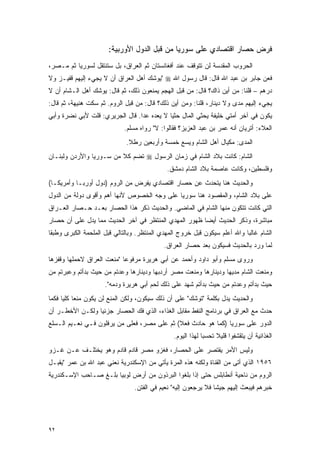 ‫ﻓﺭﺽ ﺤﺼﺎﺭ ﺍﻗﺘﺼﺎﺩﻱ ﻋﻠﻰ ﺴﻭﺭﻴﺎ ﻤﻥ ﻗﺒل ﺍﻟﺩﻭل ﺍﻷﻭﺭﺒﻴﺔ:‬
‫ﺍﻟﺤﺭﻭﺏ ﺍﻟﻤﻘﺩﺴﺔ ﻟﻥ ﺘﺘﻭﻗﻑ ﻋﻨﺩ ﺃﻓﻐﺎﻨﺴﺘﺎﻥ ﺜﻡ ﺍﻟﻌﺭﺍﻕ، ﺒل ﺴﺘﻨﺘﻘل ﻟﺴﻭﺭﻴﺎ ﺜﻡ ﻤـﺼﺭ،‬
‫ﻓﻌﻥ ﺠﺎﺒﺭ ﺒﻥ ﻋﺒﺩ ﺍﷲ ﻗﺎل: ﻗﺎل ﺭﺴﻭل ﺍﷲ ‪" ‬ﻴﻭﺸﻙ ﺃﻫل ﺍﻟﻌﺭﺍﻕ ﺃﻥ ﻻ ﻴﺠﻲﺀ ﺇﻟﻴﻬﻡ ﻗﻔﻴـﺯ ﻭﻻ‬
‫ﺩﺭﻫﻡ – ﻗﻠﻨﺎ: ﻤﻥ ﺃﻴﻥ ﺫﺍﻙ؟ ﻗﺎل: ﻤﻥ ﻗﺒل ﺍﻟﻬﺠﻡ ﻴﻤﻨﻌﻭﻥ ﺫﻟﻙ، ﺜﻡ ﻗﺎل: ﻴﻭﺸﻙ ﺃﻫل ﺍﻟـﺸﺎﻡ ﺃﻥ ﻻ‬
‫ﻴﺠﻲﺀ ﺇﻟﻴﻬﻡ ﻤﺩﻯ ﻭﻻ ﺩﻴﻨﺎﺭ، ﻗﻠﻨﺎ: ﻭﻤﻥ ﺃﻴﻥ ﺫﻟﻙ؟ ﻗﺎل: ﻤﻥ ﻗﺒل ﺍﻟﺭﻭﻡ. ﺜﻡ ﺴﻜﺕ ﻫﻨﻴﻬﺔ، ﺜﻡ ﻗﺎل:‬
‫ﻴﻜﻭﻥ ﻓﻲ ﺁﺨﺭ ﺃﻤﺘﻲ ﺨﻠﻴﻔﺔ ﻴﺤﺜﻲ ﺍﻟﻤﺎل ﺤﺜ ‪‬ﺎ ﻻ ﻴﻌﺩﻩ ﻋﺩﺍ. ﻗﺎل ﺍﻟﺠﺭﻴﺭﻱ: ﻗﻠﺕ ﻷﺒﻲ ﻨﻀﺭﺓ ﻭﺃﺒﻲ‬
                                 ‫‪‬‬          ‫ﻴ‬
                             ‫ﺍﻟﻌﻼﺀ: ﺃﺘﺭﻴﺎﻥ ﺃﻨﻪ ﻋﻤﺭ ﺒﻥ ﻋﺒﺩ ﺍﻟﻌﺯﻴﺯ؟ ﻓﻘﺎﻟﻭﺍ: ﻻ" ﺭﻭﺍﻩ ﻤﺴﻠﻡ.‬
                              ‫ﺍﻟﻤﺩﻯ: ﻤﻜﻴﺎل ﺃﻫل ﺍﻟﺸﺎﻡ ﻭﻴﺴﻊ ﺨﻤﺴﺔ ﻭﺃﺭﺒﻌﻴﻥ ﺭﻁﻼ.‬
                               ‫ﹰ‬
‫ﺍﻟﺸﺎﻡ: ﻜﺎﻨﺕ ﺒﻼﺩ ﺍﻟﺸﺎﻡ ﻓﻲ ﺯﻤﺎﻥ ﺍﻟﺭﺴﻭل ‪ ‬ﺘﻀﻡ ﻜﻼ ﻤﻥ ﺴـﻭﺭﻴﺎ ﻭﺍﻷﺭﺩﻥ ﻭﻟﺒﻨـﺎﻥ‬
                         ‫ﹰ‬
                                              ‫ﻭﻓﻠﺴﻁﻴﻥ، ﻭﻜﺎﻨﺕ ﻋﺎﺼﻤﺔ ﺒﻼﺩ ﺍﻟﺸﺎﻡ ﺩﻤﺸﻕ.‬
‫ﻭﺍﻟﺤﺩﻴﺙ ﻫﻨﺎ ﻴﺘﺤﺩﺙ ﻋﻥ ﺤﺼﺎﺭ ﺍﻗﺘﺼﺎﺩﻱ ﻴﻔﺭﺽ ﻤﻥ ﺍﻟﺭﻭﻡ )ﺩﻭل ﺃﻭﺭﺒـﺎ ﻭﺃﻤﺭﻴﻜـﺎ(‬
‫ﻋﻠﻰ ﺒﻼﺩ ﺍﻟﺸﺎﻡ، ﻭﺍﻟﻤﻘﺼﻭﺩ ﻫﻨﺎ ﺴﻭﺭﻴﺎ ﻋﻠﻰ ﻭﺠﻪ ﺍﻟﺨﺼﻭﺹ ﻷﻨﻬﺎ ﺃﻫﻡ ﻭﺃﻗﻭﻯ ﺩﻭﻟﺔ ﻤﻥ ﺍﻟﺩﻭل‬
‫ﺍﻟﺘﻲ ﻜﺎﻨﺕ ﺘﺘﻜﻭﻥ ﻤﻨﻬﺎ ﺍﻟﺸﺎﻡ ﻓﻲ ﺍﻟﻤﺎﻀﻲ. ﻭﺍﻟﺤﺩﻴﺙ ﺫﻜﺭ ﻫﺫﺍ ﺍﻟﺤﺼﺎﺭ ﺒﻌـﺩ ﺤـﺼﺎﺭ ﺍﻟﻌـﺭﺍﻕ‬
‫ﻤﺒﺎﺸﺭﺓ، ﻭﺫﻜﺭ ﺍﻟﺤﺩﻴﺙ ﺃﻴ ‪‬ﺎ ﻅﻬﻭﺭ ﺍﻟﻤﻬﺩﻱ ﺍﻟﻤﻨﺘﻅﺭ ﻓﻲ ﺁﺨﺭ ﺍﻟﺤﺩﻴﺙ ﻤﻤﺎ ﻴﺩل ﻋﻠﻰ ﺃﻥ ﺤﺼﺎﺭ‬
                                                       ‫ﻀ‬
‫ﺍﻟﺸﺎﻡ ﻏﺎﻟ ‪‬ﺎ ﻭﺍﷲ ﺃﻋﻠﻡ ﺴﻴﻜﻭﻥ ﻗﺒل ﺨﺭﻭﺝ ﺍﻟﻤﻬﺩﻱ ﺍﻟﻤﻨﺘﻅﺭ. ﻭﺒﺎﻟﺘﺎﻟﻲ ﻗﺒل ﺍﻟﻤﻠﺤﻤﺔ ﺍﻟﻜﺒﺭﻯ ﻭﻁﺒ ﹰﺎ‬
 ‫ﻘ‬                                                                          ‫ﺒ‬
                                            ‫ﻟﻤﺎ ﻭﺭﺩ ﺒﺎﻟﺤﺩﻴﺙ ﻓﺴﻴﻜﻭﻥ ﺒﻌﺩ ﺤﺼﺎﺭ ﺍﻟﻌﺭﺍﻕ.‬
‫ﻭﺭﻭﻯ ﻤﺴﻠﻡ ﻭﺃﺒﻭ ﺩﺍﻭﺩ ﻭﺃﺤﻤﺩ ﻋﻥ ﺃﺒﻲ ﻫﺭﻴﺭﺓ ﻤﺭﻓﻭ ‪‬ﺎ "ﻤﻨﻌﺕ ﺍﻟﻌﺭﺍﻕ ﻻﺤﻤﻠﻬﺎ ﻭﻗﻔﺯﻫﺎ‬
                            ‫ﻋ‬
‫ﻭﻤﻨﻌﺕ ﺍﻟﺸﺎﻡ ﻤﺩﻴﻬﺎ ﻭﺩﻴﻨﺎﺭﻫﺎ ﻭﻤﻨﻌﺕ ﻤﺼﺭ ﺃﺭﺩﺒﻬﺎ ﻭﺩﻴﻨﺎﺭﻫﺎ ﻭﻋﺩﺘﻡ ﻤﻥ ﺤﻴﺙ ﺒﺩﺃﺘﻡ ﻭﻋﺒﺭﺘﻡ ﻤﻥ‬
                     ‫ﺤﻴﺙ ﺒﺩﺃﺘﻡ ﻭﻋﺩﺘﻡ ﻤﻥ ﺤﻴﺙ ﺒﺩﺃﺘﻡ ﺸﻬﺩ ﻋﻠﻰ ﺫﻟﻙ ﻟﺤﻡ ﺃﺒﻲ ﻫﺭﻴﺭﺓ ﻭﺩﻤﻪ".‬
‫ﻭﺍﻟﺤﺩﻴﺙ ﻴﺩل ﺒﻜﻠﻤﺔ "ﺘﻭﺸﻙ" ﻋﻠﻰ ﺃﻥ ﺫﻟﻙ ﺴﻴﻜﻭﻥ، ﻭﻟﻜﻥ ﺍﻟﻤﻨﻊ ﻟﻥ ﻴﻜﻭﻥ ﻤﻨ ‪‬ﺎ ﻜﻠ ‪‬ﺎ ﻓﻜﻤﺎ‬
      ‫ﻌ ﻴ‬
‫ﺤﺩﺙ ﻤﻊ ﺍﻟﻌﺭﺍﻕ ﻓﻲ ﺒﺭﻨﺎﻤﺞ ﺍﻟﻨﻔﻁ ﻤﻘﺎﺒل ﺍﻟﻐﺫﺍﺀ، ﺍﻟﺫﻱ ﻓﻙ ﺍﻟﺤﺼﺎﺭ ﺠﺯﺌ ‪‬ﺎ ﻭﻟﻜـﻥ ﺍﻷﺨﻁـﺭ ﺃﻥ‬
                 ‫ﻴ‬
‫ﺍﻟﺩﻭﺭ ﻋﻠﻰ ﺴﻭﺭﻴﺎ )ﻜﻤﺎ ﻫﻭ ﺤﺎﺩﺙ ﻓﻌﻼ( ﺜﻡ ﻋﻠﻰ ﻤﺼﺭ، ﻓﻌﻠﻰ ﻤﻥ ﻴﺭﻓﻠﻭﻥ ﻓـﻲ ﻨﻌـﻴﻡ ﺍﻟـﺴﻠﻊ‬
                                             ‫ﹰ‬
                                                ‫ﺍﻟﻐﺫﺍﺌﻴﺔ ﺃﻥ ﻴﺘﻘﺸﻔﻭﺍ ﻗﻠﻴﻼ ﺘﺤﺴ ‪‬ﺎ ﻟﻬﺫﺍ ﺍﻟﻴﻭﻡ.‬
                                                             ‫ﺒ‬     ‫ﹰ‬
‫ﻭﻟﻴﺱ ﺍﻷﻤﺭ ﻴﻘﺘﺼﺭ ﻋﻠﻰ ﺍﻟﺤﺼﺎﺭ، ﻓﻐﺯﻭ ﻤﺼﺭ ﻗﺎﺩﻡ ﻗﺎﺩﻡ ﻭﻫﻭ ﻴﺨﺘﻠـﻑ ﻋـﻥ ﻏـﺯﻭ‬
‫٦٥٩١ ﺍﻟﺫﻱ ﺃﺘﻰ ﻤﻥ ﺍﻟﻘﻨﺎﺓ ﻭﻟﻜﻨﻪ ﻫﺫﻩ ﺍﻟﻤﺭﺓ ﻴﺄﺘﻲ ﻤﻥ ﺍﻹﺴﻜﻨﺩﺭﻴﺔ ﻨﻌﻨﻲ ﻋﺒﺩ ﺍﷲ ﺒﻥ ﻋﻤﺭ "ﻴﻘﺒـل‬
‫ﺍﻟﺭﻭﻡ ﻤﻥ ﻨﺎﺤﻴﺔ ﺃﻨﻁﺎﺒﻠﺱ ﺤﺘﻰ ﺇﺫﺍ ﺒﻠﻐﻭﺍ ﺍﻟﺒﺭﺫﻭﻥ ﻤﻥ ﺃﺭﺽ ﻟﻭﺒﻴﺎ ﺒﻠـﻎ ﺼـﺎﺤﺏ ﺍﻹﺴـﻜﻨﺩﺭﻴﺔ‬
                                 ‫ﺨﺒﺭﻫﻡ ﻓﻴﺒﻌﺙ ﺇﻟﻴﻬﻡ ﺠﻴ ﹰﺎ ﻓﻼ ﻴﺭﺠﻌﻭﻥ ﺇﻟﻴﻪ" ﻨﻌﻴﻡ ﻓﻲ ﺍﻟﻔﺘﻥ.‬
                                                                 ‫ﺸ‬




‫٢٩‬
 