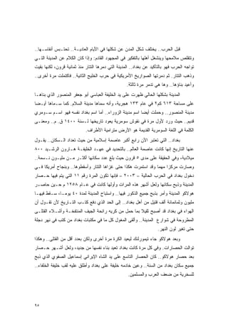 ‫ﻗﺒل ﺍﻟﺤﺭﺏ.. ﻴﺨﺘﻠﻑ ﺸﻜل ﺍﻟﻤﺩﻥ ﻋﻥ ﺸﻜﻠﻬﺎ ﻓﻲ ﺍﻷﻴﺎﻡ ﺍﻟﻌﺎﺩﻴـﺔ.. ﺘﺤﺘـﺒﺱ ﺃﻨﻔﺎﺴـﻬﺎ..‬
‫ﻭﺘﺘﻘﻠﺹ ﻤﻼﻤﺤﻬﺎ ﻭﻴﻨﺸﻐل ﺃﻫﻠﻬﺎ ﺒﺎﻟﺘﻔﻜﻴﺭ ﻓﻲ ﺍﻟﻤﺠﻬﻭﺩ ﺍﻟﻘﺎﺩﻡ: ﻭﺇﺫﺍ ﻜﺎﻥ ﺍﻟﻜﻼﻡ ﻋﻥ ﺍﻟﻤﺩﻴﻨﺔ ﺍﻟﺘـﻲ‬
‫ﺘﻭﺍﺠﻪ ﺍﻟﺤﺭﺏ ﻓﻬﻭ ﺒﺎﻟﺘﺄﻜﻴﺩ ﻋﻥ ﺒﻐﺩﺍﺩ.. ﺍﻟﻤﺩﻴﻨﺔ ﺍﻟﺘﻲ ﺩﻤﺭﻫﺎ ﺍﻟﺘﺘﺎﺭ ﻤﻨﺫ ﺜﻤﺎﻨﻴﺔ ﻗﺭﻭﻥ، ﻟﻜﻨﻬﺎ ﺒﻘﻴﺕ‬
‫ﻭﺫﻫﺏ ﺍﻟﺘﺘﺎﺭ. ﺜﻡ ﺩﻤﺭﺘﻬﺎ ﺍﻟﺼﻭﺍﺭﻴﺦ ﺍﻷﻤﺭﻴﻜﻴﺔ ﻓﻲ ﺤﺭﺏ ﺍﻟﺨﻠﻴﺞ ﺍﻟﺜﺎﻨﻴﺔ.. ﻓﺎﻜﺘﻤﻠﺕ ﻤﺭﺓ ﺃﺨﺭﻯ..‬
                                                   ‫ﻭﺃﻋﻴﺩ ﺒﻨﺎﺅﻫﺎ.. ﻭﻫﺎ ﻫﻲ ﺘﺩﻤﺭ ﻤﺭﺓ ﺜﺎﻟﺜﺔ.‬
‫ﺍﻟﻤﺩﻴﻨﺔ ﺒﺸﻜﻠﻬﺎ ﺍﻟﺤﺎﻟﻲ ﻅﻬﺭﺕ ﻋﻠﻰ ﻴﺩ ﺍﻟﺨﻠﻴﻔﺔ ﺍﻟﻌﺒﺎﺴﻲ ﺃﺒﻭ ﺠﻌﻔﺭ ﺍﻟﻤﻨﺼﻭﺭ ﺍﻟﺫﻱ ﺒﻨﺎﻫـﺎ‬
‫ﻋﻠﻰ ﻤﺴﺎﺤﺔ ٣١٦ ﻜﻡ٢ ﻓﻲ ﻋﺎﻡ ٣٣١ ﻫﺠﺭﻴﺔ، ﻭﺃﻨﻪ ﺴﻤﺎﻫﺎ ﻤﺩﻴﻨﺔ ﺍﻟﺴﻼﻡ. ﻜﻤﺎ ﺴـﻤﺎﻫﺎ ﺃﻴـ ‪‬ﺎ‬
 ‫ﻀ‬
‫ﻤﺩﻴﻨﺔ ﺍﻟﻤﻨﺼﻭﺭ.. ﻭﺤﻤﻠﺕ ﺃﻴ ‪‬ﺎ ﺍﺴﻡ ﻤﺩﻴﻨﺔ ﺍﻟﺯﻭﺭﺍﺀ.. ﺃﻤﺎ ﺍﺴﻡ ﺒﻐﺩﺍﺩ ﻨﻔﺴﻪ ﻓﻬﻭ ﺍﺴـﻡ ﺴـﻭﻤﺭﻱ‬
                                                        ‫ﻀ‬
‫ﻗﺩﻴﻡ.. ﺤﻴﺙ ﻭﺭﺩ ﻷﻭل ﻤﺭﺓ ﻓﻲ ﻨﻘﻭﺵ ﺴﻭﻤﺭﻴﺔ ﻴﻌﻭﺩ ﺘﺎﺭﻴﺨﻬﺎ ﻟـﺴﻨﺔ ٠٠٤١ ﻕ. ﻡ.. ﻭﻤﻌﻨـﻰ‬
                            ‫ﺍﻟﻜﻠﻤﺔ ﻓﻲ ﺍﻟﻠﻐﺔ ﺍﻟﺴﻭﻤﺭﻴﺔ ﺍﻟﻘﺩﻴﻤﺔ ﻫﻭ ﺍﻷﺭﺽ ﻤﺘﺭﺍﻤﻴﺔ ﺍﻷﻁﺭﺍﻑ.‬
‫ﺒﻐﺩﺍﺩ.. ﺍﻟﺘﻲ ﺘﻌﺘﺒﺭ ﺍﻵﻥ ﺭﺍﺒﻊ ﺃﻜﺒﺭ ﻋﺎﺼﻤﺔ ﺇﺴﻼﻤﻴﺔ ﻤﻥ ﺤﻴﺙ ﺘﻌﺩﺍﺩ ﺍﻟـﺴﻜﺎﻥ.. ﻴﻘـﻭل‬
‫ﻋﻨﻬﺎ ﺍﻟﺘﺎﺭﻴﺦ ﺇﻨﻬﺎ ﻜﺎﻨﺕ ﻋﺎﺼﻤﺔ ﺍﻟﻌﺎﻟﻡ.. ﺒﺎﻟﺘﺤﺩﻴﺩ ﻓﻲ ﻋﻬـﺩ ﺍﻟﺨﻠﻴﻔـﺔ ﻫـﺎﺭﻭﻥ ﺍﻟﺭﺸـﻴﺩ ٠٠٨‬
‫ﻤﻴﻼﺩﻴﺔ، ﻭﻓﻲ ﺍﻟﺤﻘﻴﻘﺔ ﻋﻠﻰ ﻤﺩﻯ ٥ ﻗﺭﻭﻥ ﺤﻴﺙ ﺒﻠﻎ ﻋﺩﺩ ﺴﻜﺎﻨﻬﺎ ﺃﻜﺜـﺭ ﻤـﻥ ﻤﻠﻴـﻭﻥ ﻨـﺴﻤﺔ..‬
‫ﻭﺼﺎﺭﺕ ﻤﺭﻜ ‪‬ﺍ ﻤﻬ ‪‬ﺎ ﻭﻗﺩ ﺍﺴﺘﻤﺭﺕ ﻫﻜﺫﺍ ﺤﺘﻰ ﻏﺯﺍﻫﺎ ﺍﻟﺘﺘﺎﺭ ﻭﺃﺴﻘﻁﻭﻫﺎ.. ﻭﺒﻨﺠﺎﺡ ﺃﻤﺭﻴﻜﺎ ﻓـﻲ‬
                                                               ‫ﺯ ﻤ‬
‫ﺩﺨﻭل ﺒﻐﺩﺍﺩ ﻓﻲ ﺍﻟﺤﺭﺏ ﺍﻟﺤﺎﻟﻴﺔ – ٣٠٠٢ – ﻓﺈﻨﻬﺎ ﺘﻜﻭﻥ ﺍﻟﻤﺭﺓ ﺭﻗﻡ ١١ ﺍﻟﺘﻲ ﻴﺘﻡ ﻓﻴﻬﺎ ﺤـﺼﺎﺭ‬
‫ﺍﻟﻤﺩﻴﻨﺔ ﻭﺫﺒﺢ ﺴﻜﺎﻨﻬﺎ ﻭﻟﻌل ﺃﺸﻬﺭ ﻫﺫﻩ ﺍﻟﻤﺭﺍﺕ ﻭﺃﻭﻟﻬﺎ ﻜﺎﻨﺕ ﻓﻲ ﻋـﺎﻡ ٨٥٢١ ﻡ ﺤـﻴﻥ ﺤﺎﺼـﺭ‬
‫ﻫﻭﻻﻜﻭ ﺍﻟﻤﺩﻴﻨﺔ ﻭﺃﻤﺭ ﺒﺫﺒﺢ ﺠﻤﻴﻊ ﺍﻟﺫﻜﻭﺭ ﻓﻴﻬﺎ.. ﻭﺍﺴﺘﺒﺎﺡ ﺍﻟﻤﺩﻴﻨﺔ ﻟﻤﺩﺓ ٠٤ ﻴﻭ ‪‬ـﺎ، ﺴـﻘﻁ ﻓﻴﻬـﺎ‬
              ‫ﻤ‬
‫ﻤﻠﻴﻭﻥ ﻭﺜﻤﺎﻨﻤﺎﺌﺔ ﺃﻟﻑ ﻗﺘﻴل ﻤﻥ ﺃﻫل ﺒﻐﺩﺍﺩ.. ﺇﻟﻰ ﺍﻟﺤﺩ ﺍﻟﺫﻱ ﺩﻓﻊ ﻜﺘـﺏ ﺍﻟﺘـﺎﺭﻴﺦ ﻷﻥ ﺘﻘـﻭل ﺃﻥ‬
‫ﺍﻟﻬﻭﺍﺀ ﻓﻲ ﺒﻐﺩﺍﺩ ﻗﺩ ﺃﺼﺒﺢ ﺜﻘﻴﻼ ﺒﻤﺎ ﺤﻤل ﻤﻥ ﻜﺭﻴﻪ ﺭﺍﺌﺤﺔ ﺍﻟﺠﻴﻑ ﺍﻟﻤﻨﺘﻔﺨـﺔ ﻭﺃﺸـﻼﺀ ﺍﻟﻘﺘﻠـﻰ‬
                                                     ‫ﹰ‬
‫ﺍﻟﻤﻁﺭﻭﺤﺔ ﻓﻲ ﺸﻭﺍﺭﻉ ﺍﻟﻤﺩﻴﻨﺔ.. ﻭﺃﻟﻘﻰ ﺍﻟﻤﻐﻭل ﻜل ﻤﺎ ﻓﻲ ﻤﻜﺘﺒﺎﺕ ﺒﻐﺩﺍﺩ ﻤﻥ ﻜﺘﺏ ﻓﻲ ﻨﻬﺭ ﺩﺠﻠﺔ‬
                                                                    ‫ﺤﺘﻰ ﺘﻐﻴﺭ ﻟﻭﻥ ﺍﻟﻨﻬﺭ.‬
‫ﻭﺒﻌﺩ ﻫﻭﻻﻜﻭ ﺠﺎﺀ ﺘﻴﻤﻭﺭﻟﻨﻙ ﻟﻴﻌﻴﺩ ﺍﻟﻜﺭﺓ ﻤﺭﺓ ﺃﺨﺭﻯ ﻭﻟﻜﻥ ﺒﻌﺩﺩ ﺃﻗل ﻤﻥ ﺍﻟﻘﺘﻠﻰ.. ﻭﻫﻜﺫﺍ‬
‫ﺘﻭﺍﻟﺕ ﺍﻟﺤﺼﺎﺭﺍﺕ. ﻭﻓﻲ ﻜل ﻤﺭﺓ ﻜﺎﻨﺕ ﺒﻐﺩﺍﺩ ﺘﻌﻴﺩ ﺒﻨﺎﺀ ﻨﻔﺴﻬﺎ ﻤﻥ ﺠﺩﻴﺩ، ﻭﻟﻌل ﺃﺸـﻬﺭ ﺤـﺼﺎﺭ‬
‫ﺒﻌﺩ ﺤﺼﺎﺭ ﻫﻭﻻﻜﻭ.. ﻜﺎﻥ ﺍﻟﺤﺼﺎﺭ ﺍﻟﺘﺎﺴﻊ ﻋﻠﻰ ﻴﺩ ﺍﻟﺸﺎﻩ ﺍﻹﻴﺭﺍﻨﻲ ﺇﺴﻤﺎﻋﻴل ﺍﻟﺼﻔﻭﻱ ﺍﻟﺫﻱ ﺫﺒﺢ‬
‫ﺠﻤﻴﻊ ﺴﻜﺎﻥ ﺒﻐﺩﺍﺩ ﻤﻥ ﺍﻟﺴﻨﺔ.. ﻭﻋﻴﻥ ﺨﺎﺩﻤﻪ ﺨﻠﻴﻔﺔ ﻋﻠﻰ ﺒﻐﺩﺍﺩ ﻭﺃﻁﻠﻕ ﻋﻠﻴﻪ ﻟﻘﺏ ﺨﻠﻴﻔﺔ ﺍﻟﺨﻠﻔﺎﺀ..‬
                                                    ‫ﻟﻠﺴﺨﺭﻴﺔ ﻤﻥ ﻀﻌﻑ ﺍﻟﻌﺭﺏ ﻭﺍﻟﻤﺴﻠﻤﻴﻥ.‬




‫٥٩‬
 