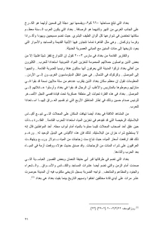 ‫ﺒﻐﺩﺍﺩ ﺍﻟﺘﻲ ﺘﺒﻠﻎ ﻤﺴﺎﺤﺘﻬﺎ ٠٦٦ ﻜﻡ٢، ﻭﻴﻘﺴﻤﻬﺎ ﻨﻬﺭ ﺩﺠﻠﺔ ﺇﻟﻰ ﻗﺴﻤﻴﻥ ﺃﻭﻟﻬﻤﺎ ﻫﻭ ﺍﻟﻜـﺭﺥ‬
‫ﻋﻠﻰ ﺍﻟﺠﺎﻨﺏ ﺍﻟﻐﺭﺒﻲ ﻤﻥ ﺍﻟﻨﻬﺭ ﻭﺜﺎﻨﻴﻬﻤﺎ ﻫﻭ ﺍﻟﺭﺼﺎﻓﺔ.. ﺒﻐﺩﺍﺩ ﺍﻟﺘﻲ ﻴﻜﻭﻥ ﺍﻟﻌﺭﺏ ﺍﻟـﺴﻨﺔ ﻤﻌﻅـﻡ‬
‫ﺴﻜﺎﻨﻬﺎ ﺘﺤﺘﻀﻥ ﻓﻲ ﺸﻭﺍﺭﻋﻬﺎ ﻜل ﺃﻟﻭﺍﻥ ﺍﻟﻁﻴﻑ ﺍﻟﺒﺸﺭﻱ. ﺤﻴﺙ ﺘﻀﻡ ﻤﺴﻴﺤﻴﻴﻥ ﻭﻴﻬﻭ ‪‬ﺍ ﻭﺃﻜـﺭﺍ ‪‬ﺍ‬
 ‫ﺩ‬         ‫ﺩ‬
‫ﻭﻓﺭ ‪‬ﺎ ﻭﺘﺭﻜﻤﺎﻥ.. ﻭﻫﻲ ﻤﺜل ﺍﻟﻘﺎﻫﺭﺓ ﺘﻤﺎ ‪‬ﺎ ﺘﺘﺠﺎﻭﺭ ﻓﻴﻬﺎ ﺍﻷﺒﻨﻴﺔ ﺍﻟﻘﺩﻴﻤﺔ ﻭﺍﻟﻤﺴﺎﺠﺩ ﻭﺍﻷﺴﻭﺍﺭ ﺍﻟﺘﻲ‬
                                                  ‫ﻤ‬                                ‫ﺴ‬
                                ‫ﻴﻌﻭﺩ ﺘﺎﺭﻴﺨﻬﺎ ﺇﻟﻰ ﻤﺌﺎﺕ ﺍﻟﺴﻨﻴﻥ ﻤﻊ ﺍﻟﻤﺒﺎﻨﻲ ﺍﻟﻌﺼﺭﻴﺔ ﺍﻟﺤﺩﻴﺜﺔ.‬
‫ﻭﺍﻟﺘﻘﺎﺭﻴﺭ ﺍﻟﻘﺎﺩﻤﺔ ﻤﻥ ﺒﻐﺩﺍﺩ ﻓﻲ ﻤﺎﺭﺱ ٣٠٠٢ ﺘﻘﻭل ﺇﻥ ﺍﻟﺸﻭﺍﺭﻉ ﺘﻘﻔﺯ ﺸﻴ ًﺎ ﻓﺸﻴ ًﺎ ﺇﻻ ﻤﻥ‬
       ‫ﺌ‬      ‫ﺌ‬
‫ﺒﻌﺽ ﺍﻟﺫﻴﻥ ﻴﻭﺍﺼﻠﻭﻥ ﺤﻤﻼﺘﻬﻡ ﺍﻟﻤﺤﻤﻭﻤﺔ ﻟﺘﺨﺯﻴﻥ ﺍﻟﻤﻭﺍﺩ ﺍﻟﺘﻤﻭﻴﻨﻴﺔ ﺍﺴﺘﻌﺩﺍ ‪‬ﺍ ﻟﻠﺤﺭﺏ.. ﺍﻟﻜﺜﻴﺭﻭﻥ‬
                  ‫ﺩ‬
‫ﻤﻥ ﺃﻫﺎﻟﻲ ﺒﻐﺩﺍﺩ ﺘﺭﻜﻭﺍ ﺍﻟﻤﺩﻴﻨﺔ ﺍﻟﺘﻲ ﻴﻌﺭﻓﻭﻥ ﺃﻨﻬﺎ ﺴﺘﻜﻭﻥ ﻫﺩ ﹰﺎ ﺭﺌﻴﺴ ‪‬ﺎ ﻟﻠﻀﺭﺒﺔ ﺍﻟﻘﺎﺩﻤﺔ.. ﻭﺍﺘﺠﻬﻭﺍ‬
                          ‫ﻴ‬       ‫ﻓ‬
‫ﺇﻟﻰ ﺍﻟﻤﻭﺼل.. ﻭﻜﺭﻜﻭﻙ ﻓﻲ ﺍﻟﺸﻤﺎل.. ﻓﻲ ﺤﻴﻥ ﺍﻨﺘﻘل ﺍﻟﺩﺒﻠﻭﻤﺎﺴﻴﻭﻥ ﺍﻟﻐﺭﺒﻴـﻭﻥ ﺇﻟـﻰ ﺍﻷﺭﺩﻥ..‬
‫ﺍﻟﻤﻌﻠﻭﻤﺎﺕ ﺘﻘﻭل ﺇﻥ ﻤﻌﻅﻡ ﺴﻜﺎﻥ ﺒﻐﺩﺍﺩ ﺍﻟﺫﻴﻥ ﻴﻘﺘﺭﺏ ﻋﺩﺩﻫﻡ ﻤﻥ ﺴﺘﺔ ﻤﻼﻴﻴﻥ ﻨﺴﻤﺔ ﻗﺩ ﺒﻘﻭﺍ ﻓـﻲ‬
‫ﻤﻨﺎﺯﻟﻬﻡ ﻭﺤﻭﻁﻭﻫﺎ ﺒﺎﻟﻤﺘﺎﺭﻴﺱ ﻭﺍﻷﻏﻠﺏ ﺃﻥ ﺍﻟﺭﺠﺎل ﻗﺩ ﺒﻘﻭﺍ ﻓﻲ ﺒﻐﺩﺍﺩ ﻭﺃﺭﺴﻠﻭﺍ ﻋـﺎﺌﻼﺘﻬﻡ ﺇﻟـﻰ‬
‫ﺍﻟﻤﻭﺼل.. ﺒﻐﺩﺍﺩ ﻓﻲ ﻫﺫﻩ ﺍﻟﻔﺘﺭﺓ ﺘﺤﻭﻟﺕ ﺇﻟﻰ ﻤﻨﻁﻘﺔ ﻋﺴﻜﺭﻴﺔ ﺘﺤﺕ ﻗﻴﺎﺩﺓ ﻗﺼﻲ ﺍﻟﻨﺠل ﺍﻷﺼـﻐﺭ‬
‫ﻟﻠﺭﺌﻴﺱ ﺼﺩﺍﻡ ﺤﺴﻴﻥ ﻭﺫﻟﻙ ﻓﻲ ﺇﻁﺎﺭ ﺍﻟﻤﻨﺎﻁﻕ ﺍﻷﺭﺒﻊ ﺍﻟﺘﻲ ﺘﻡ ﺘﻘﺴﻴﻡ ﺍﻟﻌـﺭﺍﻕ ﺇﻟﻴﻬـﺎ ﺍﺴـﺘﻌﺩﺍ ‪‬ﺍ‬
 ‫ﺩ‬
                                                                                  ‫ﻟﻠﺤﺭﺏ.‬
‫ﻤﻥ ﺍﻟﻤﺸﺎﻫﺩ ﺍﻟﻼﻓﺘﺔ ﻓﻲ ﺒﻐﺩﺍﺩ ﺃﻴ ‪‬ﺎ ﺘﻬﺎﻓﺕ ﺍﻟﺴﻜﺎﻥ ﻋﻠﻰ ﺍﻟﻤﺤﻼﺕ ﺍﻟﺘـﻲ ﺘﺒﻴـﻊ ﺃﻜﻴـﺎﺱ‬
                                            ‫ﻀ‬
‫ﺍﻟﺒﻼﺴﺘﻴﻙ ﺍﻟﺭﺨﻴﺼﺔ ﺍﻟﺘﻲ ﻗﺩ ﺘﻔﻴﺩﻫﻡ ﻓﻲ ﺘﺨﺯﻴﻥ ﺍﻟﻤﻴﺎﻩ ﺍﺴﺘﻌﺩﺍ ‪‬ﺍ ﻟﻠﺤﺭﺏ ﺍﻟﻘﺎﺩﻤﺔ.. ﺍﻟﻔﻜـﺭﺓ ﺒـﺩﺃﺕ‬
                               ‫ﺩ‬
‫ﺤﻴﻥ ﻋﻠﻕ ﺃﺤﺩ ﺃﺼﺤﺎﺏ ﺍﻟﻤﺤﻼﺕ ﻜﻴ ‪‬ﺎ ﻤﻤﻠﻭ ‪‬ﺍ ﺒﺎﻟﻤﻴﺎﻩ ﺃﻤﺎﻡ ﺃﺒﻭﺍﺏ ﻤﺤﻠﻪ. ﺃﺤﺩ ﺍﻟﻤﻭﺍﻁﻨﻴﻥ ﻗﺎل ﺇﻨﻪ‬
                                                ‫ﺀ‬       ‫ﺴ‬
‫ﻻ ﻴﺴﺘﻁﻴﻊ ﺸﺭﺍﺀ ﺨﺯﺍﻥ ﻤﻥ ﺍﻟﺒﻼﺴﺘﻴﻙ. ﻟﺫﻟﻙ ﻓﺈﻥ ﻫﺫﻩ ﺍﻷﻜﻴﺎﺱ ﻫﻲ ﺍﻟﺒﺩﻴل ﺍﻟﻭﺤﻴﺩ ﻟﻪ.. ﻭﺭﻏـﻡ‬
‫ﺫﻟﻙ ﻓﻘﺩ ﺍﺭﺘﻔﻌﺕ ﺃﺴﻌﺎﺭ ﺍﻟﻤﻴﺎﻩ، ﺤﻴﺙ ﺘﺒﺎﻉ ﺴﺕ ﺯﺠﺎﺠﺎﺕ ﻤﻥ ﺍﻟﻤﻴﺎﻩ ﺒـﺩﻭﻻﺭ ﻭﺭﺒـﻊ ﻭﻴﺘﻬﺎﻓـﺕ‬
‫ﺍﻟﻌﺭﺍﻗﻴﻭﻥ ﻋﻠﻰ ﺸﺭﺍﺀ ﺍﻟﻤﺌﺎﺕ ﻤﻥ ﺍﻟﺯﺠﺎﺠﺎﺕ. ﻭﻗﺩ ﺼﺩﻕ ﺤﺩﻴﺙ ﻫﺅﻻﺀ ﻭﻭﻗﻌﺕ ﺃﺯﻤﺔ ﻓﻲ ﺍﻟﻤﻴـﺎﻩ‬
                                                                      ‫ﺒﻌﺩ ﺍﻟﺤﺭﺏ ﻭﺃﺜﻨﺎﺀﻫﺎ.‬
‫ﺒﻐﺩﺍﺩ ﺍﻟﺘﻲ ﺘﻀﻡ ﻓﻲ ﻁﺭﻗﺎﺘﻬﺎ ﻗﺒﺭ ﺃﺒﻲ ﺤﻨﻴﻔﺔ ﺍﻟﻨﻌﻤﺎﻥ ﻭﺒﻌﺽ ﺍﻟﻘﺼﻭﺭ ﺍﻟﻌﺒﺎﺴـﻴﺔ ﺍﻟﺘـﻲ‬
‫ﺼﻤﺩﺕ ﺃﻤﺎﻡ ﺍﻟﺯﻤﻥ ﻭﺍﻟﺘﻲ ﺘﻀﻡ ﺃﻴ ‪‬ﺎ ﻋﺸﺭﺍﺕ ﺍﻟﻤﺴﺎﺠﺩ ﻭﺍﻟﻜﻨـﺎﺌﺱ ﻭﺍﻷﺴـﻭﺍﻕ.. ﻭﺍﻟـﺸﻌﺭﺍﺀ‬
                                              ‫ﻀ‬
‫ﻭﺍﻟﺠﻨﻭﺩ ﻭﺍﻟﻤﻁﺎﻋﻡ ﻭﺍﻟﻤﺘﺎﺤﻑ.. ﺘﻭﺍﺠﻪ ﺍﻟﻀﺭﺒﺔ ﺒﺴﺠل ﺘﺎﺭﻴﺨﻲ ﻤﻜﺘﻭﺏ ﻓﻴﻪ ﺃﻥ ﺍﻟﻤﺩﻴﻨﺔ ﺤﻭﺼﺭﺕ‬
     ‫ﻋﺸﺭ ﻤﺭﺍﺕ ﻋﻠﻰ ﺃﻴﺩﻱ ﻗﺎﺩﺓ ﻤﺨﺘﻠﻔﻴﻥ ﺍﺨﺘﻔﻭﺍ ﻭﻨﺴﻴﻬﻡ ﺍﻟﺘﺎﺭﻴﺦ ﺒﻴﻨﻤﺎ ﺒﻘﻴﺕ ﺒﻐﺩﺍﺩ ﻫﻲ ﺒﻐﺩﺍﺩ )1(.‬




                                                                                        ‫)1(‬
                                                   ‫ﺭﻭﺯﺍﻟﻴﻭﺴﻑ ٢٢/٣/٣٠٠٢ )٢٠٩٣( )٣٢(.‬


‫٦٩‬
 