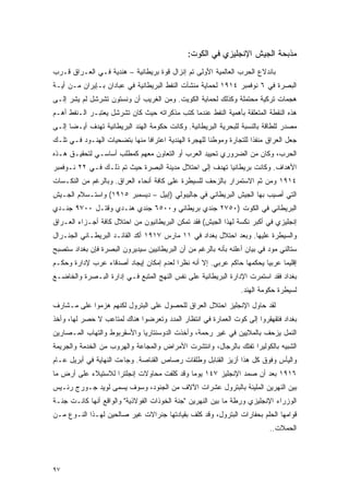 ‫ﻤﺫﺒﺤﺔ ﺍﻟﺠﻴﺵ ﺍﻹﻨﺠﻠﻴﺯﻱ ﻓﻲ ﺍﻟﻜﻭﺕ:‬
‫ﺒﺎﻨﺩﻻﻉ ﺍﻟﺤﺭﺏ ﺍﻟﻌﺎﻟﻤﻴﺔ ﺍﻷﻭﻟﻰ ﺘﻡ ﺇﻨﺯﺍل ﻗﻭﺓ ﺒﺭﻴﻁﺎﻨﻴﺔ – ﻫﻨﺩﻴﺔ ﻓـﻲ ﺍﻟﻌـﺭﺍﻕ ﻗـﺭﺏ‬
‫ﺍﻟﺒﺼﺭﺓ ﻓﻲ ٦ ﻨﻭﻓﻤﺒﺭ ٤١٩١ ﻟﺤﻤﺎﻴﺔ ﻤﻨﺸﺂﺕ ﺍﻟﻨﻔﻁ ﺍﻟﺒﺭﻴﻁﺎﻨﻴﺔ ﻓﻲ ﻋﺒﺎﺩﺍﻥ ﺒـﺈﻴﺭﺍﻥ ﻤـﻥ ﺃﻴـﺔ‬
‫ﻫﺠﻤﺎﺕ ﺘﺭﻜﻴﺔ ﻤﺤﺘﻤﻠﺔ ﻭﻜﺫﻟﻙ ﻟﺤﻤﺎﻴﺔ ﺍﻟﻜﻭﻴﺕ. ﻭﻤﻥ ﺍﻟﻐﺭﻴﺏ ﺃﻥ ﻭﻨﺴﺘﻭﻥ ﺘﺸﺭﺸل ﻟﻡ ﻴﺸﺭ ﺇﻟـﻰ‬
‫ﻫﺫﻩ ﺍﻟﻨﻘﻁﺔ ﺍﻟﻤﺘﻌﻠﻘﺔ ﺒﺄﻫﻤﻴﺔ ﺍﻟﻨﻔﻁ ﻋﻨﺩﻤﺎ ﻜﺘﺏ ﻤﺫﻜﺭﺍﺘﻪ ﺤﻴﺙ ﻜﺎﻥ ﺘﺸﺭﺸل ﻴﻌﺘﺒـﺭ ﺍﻟـﻨﻔﻁ ﺃﻫـﻡ‬
‫ﻤﺼﺩﺭ ﻟﻠﻁﺎﻗﺔ ﺒﺎﻟﻨﺴﺒﺔ ﻟﻠﺒﺤﺭﻴﺔ ﺍﻟﺒﺭﻴﻁﺎﻨﻴﺔ. ﻭﻜﺎﻨﺕ ﺤﻜﻭﻤﺔ ﺍﻟﻬﻨﺩ ﺍﻟﺒﺭﻴﻁﺎﻨﻴﺔ ﺘﻬﺩﻑ ﺃﻴـ ‪‬ﺎ ﺇﻟـﻰ‬
      ‫ﻀ‬
‫ﺠﻌل ﺍﻟﻌﺭﺍﻕ ﻤﻨﻔ ﹰﺍ ﻟﻠﺘﺠﺎﺭﺓ ﻭﻤﻭﻁ ﹰﺎ ﻟﻠﻬﺠﺭﺓ ﺍﻟﻬﻨﺩﻴﺔ ﺍﻋﺘﺭﺍ ﹰﺎ ﻤﻨﻬﺎ ﺒﺘﻀﺤﻴﺎﺕ ﺍﻟﻬﻨـﻭﺩ ﻓـﻲ ﺘﻠـﻙ‬
                               ‫ﻓ‬                       ‫ﻨ‬               ‫ﺫ‬
‫ﺍﻟﺤﺭﺏ، ﻭﻜﺎﻥ ﻤﻥ ﺍﻟﻀﺭﻭﺭﻱ ﺘﺤﻴﻴﺩ ﺍﻟﻌﺭﺏ ﺃﻭ ﺍﻟﺘﻌﺎﻭﻥ ﻤﻌﻬﻡ ﻜﻤﻁﻠﺏ ﺃﺴﺎﺴـﻲ ﻟﺘﺤﻘﻴـﻕ ﻫـﺫﻩ‬
‫ﺍﻷﻫﺩﺍﻑ. ﻭﻜﺎﻨﺕ ﺒﺭﻴﻁﺎﻨﻴﺎ ﺘﻬﺩﻑ ﺇﻟﻰ ﺍﺤﺘﻼل ﻤﺩﻴﻨﺔ ﺍﻟﺒﺼﺭﺓ ﺤﻴﺙ ﺘﻡ ﺫﻟـﻙ ﻓـﻲ ٢٢ ﻨـﻭﻓﻤﺒﺭ‬
‫٤١٩١ ﻭﻤﻥ ﺜﻡ ﺍﻻﺴﺘﻤﺭﺍﺭ ﺒﺎﻟﺯﺤﻑ ﻟﻠﺴﻴﻁﺭﺓ ﻋﻠﻰ ﻜﺎﻓﺔ ﺃﻨﺤﺎﺀ ﺍﻟﻌﺭﺍﻕ. ﻭﺒﺎﻟﺭﻏﻡ ﻤﻥ ﺍﻟﻨﻜـﺴﺎﺕ‬
‫ﺍﻟﺘﻲ ﺃﺼﻴﺏ ﺒﻬﺎ ﺍﻟﺠﻴﺵ ﺍﻟﺒﺭﻴﻁﺎﻨﻲ ﻓﻲ ﺠﺎﻟﻴﺒﻭﻟﻲ )ﺇﺒﻴل – ﺩﻴﺴﻤﺒﺭ ٥١٩١( ﻭﺍﺴﺘـﺴﻼﻡ ﺍﻟﺠـﻴﺵ‬
‫ﺍﻟﺒﺭﻴﻁﺎﻨﻲ ﻓﻲ ﺍﻟﻜﻭﺕ )٠٥٧٢ ﺠﻨﺩﻱ ﺒﺭﻴﻁﺎﻨﻲ ﻭ٠٠٥٦ ﺠﻨﺩﻱ ﻫﻨـﺩﻱ ﻭﻗﺘـل ٠٠٧٩ ﺠﻨـﺩﻱ‬
‫ﺇﻨﺠﻠﻴﺯﻱ ﻓﻲ ﺃﻜﺒﺭ ﻨﻜﺴﺔ ﻟﻬﺫﺍ ﺍﻟﺠﻴﺵ( ﻓﻘﺩ ﺘﻤﻜﻥ ﺍﻟﺒﺭﻴﻁﺎﻨﻴﻭﻥ ﻤﻥ ﺍﺤﺘﻼل ﻜﺎﻓﺔ ﺃﺠـﺯﺍﺀ ﺍﻟﻌـﺭﺍﻕ‬
‫ﻭﺍﻟﺴﻴﻁﺭﺓ ﻋﻠﻴﻬﺎ. ﻭﺒﻌﺩ ﺍﺤﺘﻼل ﺒﻐﺩﺍﺩ ﻓﻲ ١١ ﻤﺎﺭﺱ ٧١٩١ ﺃﻜﺩ ﺍﻟﻘﺎﺌـﺩ ﺍﻟﺒﺭﻴﻁـﺎﻨﻲ ﺍﻟﺠﻨـﺭﺍل‬
‫ﺴﺘﺎﻟﻨﻲ ﻤﻭﺩ ﻓﻲ ﺒﻴﺎﻥ ﺃﻋﻠﻨﻪ ﺒﺄﻨﻪ ﺒﺎﻟﺭﻏﻡ ﻤﻥ ﺃﻥ ﺍﻟﺒﺭﻴﻁﺎﻨﻴﻴﻥ ﺴﻴﺩﻴﺭﻭﻥ ﺍﻟﺒﺼﺭﺓ ﻓﺈﻥ ﺒﻐﺩﺍﺩ ﺴﺘﺼﺒﺢ‬
‫ﺇﻗﻠﻴ ‪‬ﺎ ﻋﺭﺒ ‪‬ﺎ ﻴﺤﻜﻤﻬﺎ ﺤﺎﻜﻡ ﻋﺭﺒﻲ. ﺇﻻ ﺃﻨﻪ ﻨﻅ ‪‬ﺍ ﻟﻌﺩﻡ ﺇﻤﻜﺎﻥ ﺇﻴﺠﺎﺩ ﺃﺼﺩﻗﺎﺀ ﻋﺭﺏ ﻹﺩﺍﺭﺓ ﻭﺤﻜـﻡ‬
                                         ‫ﺭ‬                              ‫ﻴ‬      ‫ﻤ‬
‫ﺒﻐﺩﺍﺩ ﻓﻘﺩ ﺍﺴﺘﻤﺭﺕ ﺍﻹﺩﺍﺭﺓ ﺍﻟﺒﺭﻴﻁﺎﻨﻴﺔ ﻋﻠﻰ ﻨﻔﺱ ﺍﻟﻨﻬﺞ ﺍﻟﻤﺘﺒﻊ ﻓـﻲ ﺇﺩﺍﺭﺓ ﺍﻟﺒـﺼﺭﺓ ﻭﺍﻟﺨﺎﻀـﻊ‬
                                                                   ‫ﻟﺴﻴﻁﺭﺓ ﺤﻜﻭﻤﺔ ﺍﻟﻬﻨﺩ.‬
‫ﻟﻘﺩ ﺤﺎﻭل ﺍﻹﻨﺠﻠﻴﺯ ﺍﺤﺘﻼل ﺍﻟﻌﺭﺍﻕ ﻟﻠﺤﺼﻭل ﻋﻠﻰ ﺍﻟﺒﺘﺭﻭل ﻟﻜﻨﻬﻡ ﻫﺯﻤﻭﺍ ﻋﻠﻰ ﻤـﺸﺎﺭﻑ‬
‫ﺒﻐﺩﺍﺩ ﻓﺘﻘﻬﻘﺭﻭﺍ ﺇﻟﻰ ﻜﻭﺕ ﺍﻟﻌﻤﺎﺭﺓ ﻓﻲ ﺍﻨﺘﻅﺎﺭ ﺍﻟﻤﺩﺩ ﻭﺘﻌﺭﻀﻭﺍ ﻫﻨﺎﻙ ﻟﻤﺘﺎﻋﺏ ﻻ ﺤﺼﺭ ﻟﻬﺎ، ﻭﺃﺨﺫ‬
‫ﺍﻟﻨﻤل ﻴﺯﺤﻑ ﺒﺎﻟﻤﻼﻴﻴﻥ ﻓﻲ ﻏﻴﺭ ﺭﺤﻤﺔ، ﻭﺃﺨﺫﺕ ﺍﻟﺩﻭﺴﻨﺘﺎﺭﻴﺎ ﻭﺍﻷﺴﻘﺭﺒﻭﻁ ﻭﺍﻟﺘﻬﺎﺏ ﺍﻟﻤـﺼﺎﺭﻴﻥ‬
‫ﺍﻟﺸﺒﻴﻪ ﺒﺎﻟﻜﻭﻟﻴﺭﺍ ﺘﻔﺘﻙ ﺒﺎﻟﺭﺠﺎل، ﻭﺍﻨﺘﺸﺭﺕ ﺍﻷﻤﺭﺍﺽ ﻭﺍﻟﻤﺠﺎﻋﺔ ﻭﺍﻟﻬﺭﻭﺏ ﻤﻥ ﺍﻟﺨﺩﻤﺔ ﻭﺍﻟﺠﺭﻴﻤﺔ‬
‫ﻭﺍﻟﻴﺄﺱ ﻭﻓﻭﻕ ﻜل ﻫﺫﺍ ﺃﺯﻴﺯ ﺍﻟﻘﻨﺎﺒل ﻭﻁﻠﻘﺎﺕ ﺭﺼﺎﺹ ﺍﻟﻘﻨﺎﺼﺔ. ﻭﺠﺎﺀﺕ ﺍﻟﻨﻬﺎﻴﺔ ﻓﻲ ﺃﺒﺭﻴل ﻋـﺎﻡ‬
‫٦١٩١ ﺒﻌﺩ ﺃﻥ ﺼﻤﺩ ﺍﻹﻨﺠﻠﻴﺯ ٧٤١ ﻴﻭ ‪‬ﺎ ﻭﻗﺩ ﻜﻠﻔﺕ ﻤﺤﺎﻭﻻﺕ ﺇﻨﺠﻠﺘﺭﺍ ﻟﻼﺴﺘﻴﻼﺀ ﻋﻠﻰ ﺃﺭﺽ ﻤﺎ‬
                                            ‫ﻤ‬
‫ﺒﻴﻥ ﺍﻟﻨﻬﺭﻴﻥ ﺍﻟﻤﻠﻴﺌﺔ ﺒﺎﻟﺒﺘﺭﻭل ﻋﺸﺭﺍﺕ ﺍﻵﻻﻑ ﻤﻥ ﺍﻟﺠﻨﻭﺩ، ﻭﺴﻭﻑ ﻴﺴﻤﻰ ﻟﻭﻴﺩ ﺠـﻭﺭﺝ ﺭﺌـﻴﺱ‬
‫ﺍﻟﻭﺯﺭﺍﺀ ﺍﻹﻨﺠﻠﻴﺯﻱ ﻭﺭﻁﺔ ﻤﺎ ﺒﻴﻥ ﺍﻟﻨﻬﺭﻴﻥ "ﺠﻨﺔ ﺍﻟﺨﻭﺫﺍﺕ ﺍﻟﻔﻭﻻﺫﻴﺔ" ﻭﺍﻟﻭﺍﻗﻊ ﺃﻨﻬﺎ ﻜﺎﻨـﺕ ﺠﻨـﺔ‬
‫ﻗﻭﺍﻤﻬﺎ ﺍﻟﺤﻠﻡ ﺒﺤﻔﺎﺭﺍﺕ ﺍﻟﺒﺘﺭﻭل، ﻭﻗﺩ ﻜﻠﻑ ﺒﻘﻴﺎﺩﺘﻬﺎ ﺠﻨﺭﺍﻻﺕ ﻏﻴﺭ ﺼﺎﻟﺤﻴﻥ ﻟﻬـﺫﺍ ﺍﻟﻨـﻭﻉ ﻤـﻥ‬
                                                                             ‫ﺍﻟﺤﻤﻼﺕ..‬




‫٧٩‬
 