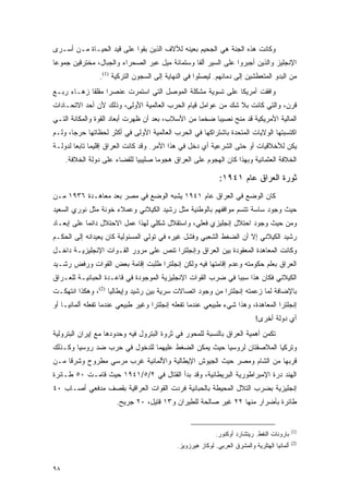 ‫ﻭﻜﺎﻨﺕ ﻫﺫﻩ ﺍﻟﺠﻨﺔ ﻫﻲ ﺍﻟﺠﺤﻴﻡ ﺒﻌﻴﻨﻪ ﻟﻶﻻﻑ ﺍﻟﺫﻴﻥ ﺒﻘﻭﺍ ﻋﻠﻰ ﻗﻴﺩ ﺍﻟﺤﻴـﺎﺓ ﻤـﻥ ﺃﺴـﺭﻯ‬
‫ﺍﻹﻨﺠﻠﻴﺯ ﻭﺍﻟﺫﻴﻥ ﺃﺠﺒﺭﻭﺍ ﻋﻠﻰ ﺍﻟﺴﻴﺭ ﺃﻟ ﹰﺎ ﻭﺴﺘﻤﺎﺌﺔ ﻤﻴل ﻋﺒﺭ ﺍﻟﺼﺤﺭﺍﺀ ﻭﺍﻟﺠﺒﺎل، ﻤﺨﺘﺭﻗﻴﻥ ﺠﻤﻭ ‪‬ﺎ‬
 ‫ﻋ‬                                               ‫ﻔ‬
                 ‫ﻤﻥ ﺍﻟﺒﺩﻭ ﺍﻟﻤﺘﻌﻁﺸﻴﻥ ﺇﻟﻰ ﺩﻤﺎﺌﻬﻡ. ﻟﻴﺼﻠﻭﺍ ﻓﻲ ﺍﻟﻨﻬﺎﻴﺔ ﺇﻟﻰ ﺍﻟﺴﺠﻭﻥ ﺍﻟﺘﺭﻜﻴﺔ )1(.‬
‫ﻭﺍﻓﻘﺕ ﺃﻤﺭﻴﻜﺎ ﻋﻠﻰ ﺘﺴﻭﻴﺔ ﻤﺸﻜﻠﺔ ﺍﻟﻤﻭﺼل ﺍﻟﺘﻲ ﺍﺴﺘﻤﺭﺕ ﻋﻨﺼ ‪‬ﺍ ﻤﻘﻠ ﹰﺎ ﺯﻫـﺎﺀ ﺭﺒـﻊ‬
            ‫ﺭ ﻘ‬
‫ﻗﺭﻥ، ﻭﺍﻟﺘﻲ ﻜﺎﻨﺕ ﺒﻼ ﺸﻙ ﻤﻥ ﻋﻭﺍﻤل ﻗﻴﺎﻡ ﺍﻟﺤﺭﺏ ﺍﻟﻌﺎﻟﻤﻴﺔ ﺍﻷﻭﻟﻰ، ﻭﺫﻟﻙ ﻷﻥ ﺃﺤﺩ ﺍﻻﺘﺤـﺎﺩﺍﺕ‬
‫ﺍﻟﻤﺎﻟﻴﺔ ﺍﻷﻤﺭﻴﻜﻴﺔ ﻗﺩ ﻤﻨﺢ ﻨﺼﻴ ‪‬ﺎ ﻀﺨ ‪‬ﺎ ﻤﻥ ﺍﻷﺴﻼﺏ، ﺒﻌﺩ ﺃﻥ ﻅﻬﺭﺕ ﺃﺒﻌﺎﺩ ﺍﻟﻘﻭﺓ ﻭﺍﻟﻤﻜﺎﻨﺔ ﺍﻟﺘـﻲ‬
                                                  ‫ﻤ‬     ‫ﺒ‬
‫ﺍﻜﺘﺴﺒﺘﻬﺎ ﺍﻟﻭﻻﻴﺎﺕ ﺍﻟﻤﺘﺤﺩﺓ ﺒﺎﺸﺘﺭﺍﻜﻬﺎ ﻓﻲ ﺍﻟﺤﺭﺏ ﺍﻟﻌﺎﻟﻤﻴﺔ ﺍﻷﻭﻟﻰ ﻓﻲ ﺃﻜﺜﺭ ﻟﺤﻅﺎﺘﻬﺎ ﺤﺭ ‪‬ﺎ، ﻭﻟـﻡ‬
       ‫ﺠ‬
‫ﻴﻜﻥ ﻟﻸﺨﻼﻗﻴﺎﺕ ﺃﻭ ﺤﺘﻰ ﺍﻟﺸﺭﻋﻴﺔ ﺃﻱ ﺩﺨل ﻓﻲ ﻫﺫﺍ ﺍﻷﻤﺭ. ﻭﻗﺩ ﻜﺎﻨﺕ ﺍﻟﻌﺭﺍﻕ ﺇﻗﻠﻴ ‪‬ﺎ ﺘﺎﺒ ‪‬ﺎ ﻟﺩﻭﻟـﺔ‬
        ‫ﻤ ﻌ‬
     ‫ﺍﻟﺨﻼﻓﺔ ﺍﻟﻌﺜﻤﺎﻨﻴﺔ ﻭﺒﻬﺫﺍ ﻜﺎﻥ ﺍﻟﻬﺠﻭﻡ ﻋﻠﻰ ﺍﻟﻌﺭﺍﻕ ﻫﺠﻭ ‪‬ﺎ ﺼﻠﻴﺒ ‪‬ﺎ ﻟﻠﻘﻀﺎﺀ ﻋﻠﻰ ﺩﻭﻟﺔ ﺍﻟﺨﻼﻓﺔ.‬
                              ‫ﻴ‬       ‫ﻤ‬

                                                              ‫ﺜﻭﺭﺓ ﺍﻟﻌﺭﺍﻕ ﻋﺎﻡ ١٤٩١:‬
‫ﻜﺎﻥ ﺍﻟﻭﻀﻊ ﻓﻲ ﺍﻟﻌﺭﺍﻕ ﻋﺎﻡ ١٤٩١ ﻴﺸﺒﻪ ﺍﻟﻭﻀﻊ ﻓﻲ ﻤﺼﺭ ﺒﻌﺩ ﻤﻌﺎﻫـﺩﺓ ٦٣٩١ ﻤـﻥ‬
‫ﺤﻴﺙ ﻭﺠﻭﺩ ﺴﺎﺴﺔ ﺘﺘﺴﻡ ﻤﻭﺍﻗﻔﻬﻡ ﺒﺎﻟﻭﻁﻨﻴﺔ ﻤﺜل ﺭﺸﻴﺩ ﺍﻟﻜﻴﻼﻨﻲ ﻭﻋﻤﻼﺀ ﺨﻭﻨﺔ ﻤﺜل ﻨﻭﺭﻱ ﺍﻟﺴﻌﻴﺩ‬
‫ﻭﻤﻥ ﺤﻴﺙ ﻭﺠﻭﺩ ﺍﺤﺘﻼل ﺇﻨﺠﻠﻴﺯﻱ ﻓﻌﻠﻲ، ﻭﺍﺴﺘﻘﻼل ﺸﻜﻠﻲ ﻟﻬﺫﺍ ﻋﻤل ﺍﻻﺤﺘﻼل ﺩﺍﺌ ‪‬ﺎ ﻋﻠﻰ ﺇﺒﻌـﺎﺩ‬
            ‫ﻤ‬
‫ﺭﺸﻴﺩ ﺍﻟﻜﻴﻼﻨﻲ ﺇﻻ ﺃﻥ ﺍﻟﻀﻐﻁ ﺍﻟﺸﻌﺒﻲ ﻭﻓﺸل ﻏﻴﺭﻩ ﻓﻲ ﺘﻭﻟﻲ ﺍﻟﻤﺴﺌﻭﻟﻴﺔ ﻜﺎﻥ ﻴﻌﻴﺩﺍﻨﻪ ﺇﻟﻰ ﺍﻟﺤﻜـﻡ‬
‫ﻭﻜﺎﻨﺕ ﺍﻟﻤﻌﺎﻫﺩﺓ ﺍﻟﻤﻌﻘﻭﺩﺓ ﺒﻴﻥ ﺍﻟﻌﺭﺍﻕ ﻭﺇﻨﺠﻠﺘﺭﺍ ﺘﻨﺹ ﻋﻠﻰ ﻤﺭﻭﺭ ﺍﻟﻘـﻭﺍﺕ ﺍﻹﻨﺠﻠﻴﺯﻴـﺔ ﺩﺍﺨـل‬
‫ﺍﻟﻌﺭﺍﻕ ﺒﻌﻠﻡ ﺤﻜﻭﻤﺘﻪ ﻭﻋﺩﻡ ﺇﻗﺎﻤﺘﻬﺎ ﻓﻴﻪ ﻭﻟﻜﻥ ﺇﻨﺠﻠﺘﺭﺍ ﻁﻠﺒﺕ ﺇﻗﺎﻤﺔ ﺒﻌﺽ ﺍﻟﻘﻭﺍﺕ ﻭﺭﻓﺽ ﺭﺸـﻴﺩ‬
‫ﺍﻟﻜﻴﻼﻨﻲ ﻓﻜﺎﻥ ﻫﺫﺍ ﺴﺒ ‪‬ﺎ ﻓﻲ ﻀﺭﺏ ﺍﻟﻘﻭﺍﺕ ﺍﻹﻨﺠﻠﻴﺯﻴﺔ ﺍﻟﻤﻭﺠﻭﺩﺓ ﻓﻲ ﻗﺎﻋـﺩﺓ ﺍﻟﺤﺒﺎﻨﻴـﺔ ﻟﻠﻌـﺭﺍﻕ‬
                                                              ‫ﺒ‬
‫ﺒﺎﻹﻀﺎﻓﺔ ﻟﻤﺎ ﺯﻋﻤﺘﻪ ﺇﻨﺠﻠﺘﺭﺍ ﻤﻥ ﻭﺠﻭﺩ ﺍﺘﺼﺎﻻﺕ ﺴﺭﻴﺔ ﺒﻴﻥ ﺭﺸﻴﺩ ﻭﺇﻴﻁﺎﻟﻴﺎ )2(، ﻭﻫﻜﺫﺍ ﺍﻨﺘﻬﻜـﺕ‬
‫ﺇﻨﺠﻠﺘﺭﺍ ﺍﻟﻤﻌﺎﻫﺩﺓ، ﻭﻫﺫﺍ ﺸﻲﺀ ﻁﺒﻴﻌﻲ ﻋﻨﺩﻤﺎ ﺘﻔﻌﻠﻪ ﺇﻨﺠﻠﺘﺭﺍ ﻭﻏﻴﺭ ﻁﺒﻴﻌﻲ ﻋﻨﺩﻤﺎ ﺘﻔﻌﻠﻪ ﺃﻟﻤﺎﻨﻴـﺎ ﺃﻭ‬
                                                                             ‫ﺃﻱ ﺩﻭﻟﺔ ﺃﺨﺭﻯ!‬
‫ﺘﻜﻤﻥ ﺃﻫﻤﻴﺔ ﺍﻟﻌﺭﺍﻕ ﺒﺎﻟﻨﺴﺒﺔ ﻟﻠﻤﺤﻭﺭ ﻓﻲ ﺜﺭﻭﺓ ﺍﻟﺒﺘﺭﻭل ﻓﻴﻪ ﻭﺤﺩﻭﺩﻫﺎ ﻤﻊ ﺇﻴﺭﺍﻥ ﺍﻟﺒﺘﺭﻭﻟﻴﺔ‬
‫ﻭﺘﺭﻜﻴﺎ ﺍﻟﻤﻼﺼﻘﺘﺎﻥ ﻟﺭﻭﺴﻴﺎ ﺤﻴﺙ ﻴﻤﻜﻥ ﺍﻟﻀﻐﻁ ﻋﻠﻴﻬﻤﺎ ﻟﻠﺩﺨﻭل ﻓﻲ ﺤﺭﺏ ﻀﺩ ﺭﻭﺴﻴﺎ ﻭﻜـﺫﻟﻙ‬
‫ﻗﺭﺒﻬﺎ ﻤﻥ ﺍﻟﺸﺎﻡ ﻭﻤﺼﺭ ﺤﻴﺙ ﺍﻟﺠﻴﻭﺵ ﺍﻹﻴﻁﺎﻟﻴﺔ ﻭﺍﻷﻟﻤﺎﻨﻴﺔ ﻏﺭﺏ ﻤﺭﺴﻲ ﻤﻁﺭﻭﺡ ﻭﺸﺭ ﹰﺎ ﻤـﻥ‬
     ‫ﻗ‬
‫ﺍﻟﻬﻨﺩ ﺩﺭﺓ ﺍﻹﻤﺒﺭﺍﻁﻭﺭﻴﺔ ﺍﻟﺒﺭﻴﻁﺎﻨﻴﺔ، ﻭﻗﺩ ﺒﺩﺃ ﺍﻟﻘﺘﺎل ﻓﻲ ٢/٥/١٤٩١ ﺤﻴﺙ ﻗﺎﻤـﺕ ٠٥ ﻁـﺎﺌﺭﺓ‬
‫ﺇﻨﺠﻠﻴﺯﻴﺔ ﺒﻀﺭﺏ ﺍﻟﺘﻼل ﺍﻟﻤﺤﻴﻁﺔ ﺒﺎﻟﺤﺒﺎﻨﻴﺔ ﻓﺭﺩﺕ ﺍﻟﻘﻭﺍﺕ ﺍﻟﻌﺭﺍﻗﻴﺔ ﺒﻘﺼﻑ ﻤﺩﻓﻌﻲ ﺃﺼـﺎﺏ ٠٤‬
                       ‫ﻁﺎﺌﺭﺓ ﺒﺄﻀﺭﺍﺭ ﻤﻨﻬﺎ ٢٢ ﻏﻴﺭ ﺼﺎﻟﺤﺔ ﻟﻠﻁﻴﺭﺍﻥ ﻭ٣١ ﻗﺘﻴل، ٠٢ ﺠﺭﻴﺢ.‬


                                                                                               ‫)1(‬
                                                             ‫ﺒﺎﺭﻭﻨﺎﺕ ﺍﻟﻨﻔﻁ. ﺭﻴﺘﺸﺎﺭﺩ ﺃﻭﻜﻨﻭﺭ.‬
                                                                                               ‫)2(‬
                                             ‫ﺃﻟﻤﺎﻨﻴﺎ ﺍﻟﻬﺘﻠﺭﻴﺔ ﻭﺍﻟﻤﺸﺭﻕ ﺍﻟﻌﺭﺒﻲ. ﻟﻭﻜﺎﺯ ﻫﻴﺭﺯﻭﻴﺯ.‬


‫٨٩‬
 