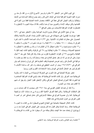 ‫ﻓﻲ ﺍﻟﻴﻭﻡ ﺍﻟﺘﺎﻟﻲ ﺩﻤﺭ ﺍﻹﻨﺠﻠﻴﺯ ٩٢ ﻁﺎﺌﺭﺓ ﻭﻟﻡ ﻴﻤﺭ ﺍﻷﺴﺒﻭﻉ ﺍﻷﻭل ﻤـﻥ ﺍﻟﻘﺘـﺎل ﺤﺘـﻰ‬
‫ﺩﻤﺭﺕ ﺍﻟﻘﻭﺓ ﺍﻟﺠﻭﻴﺔ ﺍﻟﻌﺭﺍﻗﻴﺔ ﺘﻤﺎ ‪‬ﺎ ﻓﻲ ﺍﻟﻭﻗﺕ ﺍﻟﺫﻱ ﻜﺎﻥ ﺭﺸﻴﺩ ﻴﺼﺭﺥ ﻁﺎﻟ ‪‬ﺎ ﺍﻟﻤﺴﺎﻋﺩﺓ ﻤﻥ ﺃﻟﻤﺎﻨﻴﺎ‬
                     ‫ﺒ‬                                  ‫ﻤ‬
‫ﻭﺇﻴﻁﺎﻟﻴﺎ ﻭﺍﺭﺘﻜﺏ ﺍﻟﺠﻴﺵ ﺍﻟﻌﺭﺍﻗﻲ ﺨﻁﺄ ﻓﻲ ﺍﻻﻜﺘﻔﺎﺀ ﺒﺤﺼﺎﺭ ﻗﺎﻋﺩﺓ ﺍﻟﺤﺒﺎﻨﻴﺔ ﻓﻘﻁ ﺩﻭﻥ ﺍﻟﺠﺭﺃﺓ ﻓﻲ‬
‫ﺍﻗﺘﺤﺎﻤﻬﺎ ﻭﻜﺎﻥ ﻤﻭﻗﻑ ﺍﻹﻤﺩﺍﺩ ﻭﺍﻟﺘﻤﻭﻴﻥ ﺴﺒ ‪‬ﺎ ﺃﻴـ ‪‬ﺎ ﺒﺎﻹﻀـﺎﻓﺔ ﻟﻠـﺴﻴﺎﺩﺓ ﺍﻟﺠﻭﻴـﺔ ﺍﻹﻨﺠﻠﻴﺯﻴـﺔ‬
                                      ‫ﻀ‬      ‫ﺒ‬
                                ‫ﻓﺎﻀﻁﺭﺕ ﺍﻟﻘﻭﺍﺕ ﺍﻟﻌﺭﺍﻗﻴﺔ ﻟﻼﻨﺴﺤﺎﺏ ﻤﻥ ﺒﻌﺽ ﺍﻟﻤﻭﺍﻗﻊ )1(.‬
‫ﺒﻌﺩ ﺃﻥ ﻨﺠﺢ ﺍﻷﻟﻤﺎﻥ ﻓﻲ ﺍﺤﺘﻼل ﺠﺯﻴﺭﺓ ﻜﺭﻴﺕ ﺍﻟﻴﻭﻨﺎﻨﻴﺔ ﻭﻁﺭﺩ ﺍﻹﻨﺠﻠﻴﺯ ﻤﻨﻬﺎ ﻓﻲ ٠٢/٥‬
‫ﺍﺘﻔﻘﻭﺍ ﻤﻊ ﻓﺭﻨﺴﺎ )ﻓﻴﺸﻲ( ﻋﻠﻰ ﺘﺴﻬﻴﻼﺕ ﻓﻲ ﺴﻭﺭﻴﺎ ﻟﻘﻴﺎﻡ ﺍﻷﻟﻤﺎﻥ ﺒﺈﻤﺩﺍﺩ ﺍﻟﻌﺭﺍﻕ ﺒﺎﻷﺴﻠﺤﺔ ﻭﻜﺫﻟﻙ‬
‫ﺍﻟﺤﺼﻭل ﻋﻠﻰ ﻤﻁﺎﺭﺍﺕ ﻟﻠﻁﺎﺌﺭﺍﺕ ﺍﻷﻟﻤﺎﻨﻴﺔ. ﻭﻓﻲ ٣٢/ ٥ ﺒﺩﺃﺕ ﺍﻟﻤﺴﺎﻋﺩﺓ ﺍﻷﻟﻤﺎﻨﻴـﺔ ﺍﻟﻤﺘـﺄﺨﺭﺓ‬
‫ﻟﻠﻌﺭﺍﻕ ﺇﺫ ﻭﺼﻠﺕ ٠٠٠٥١ ﺒﻨﺩﻗﻴﺔ ﻭ٠٠٠٢٥ ﻗﻨﺒﻠﺔ ﻭ٤ ﻋﺭﺒﺎﺕ ﺫﺨﻴﺭﺓ ﻭ٠٣ ﺒﻁﺎﺭﻴـﺔ ﻤﺩﻓﻌﻴـﺔ‬
‫ﻭ٢١ ﻁﺎﺌﺭﺓ ﻤﺴﺘﺭﺸﻤﻴﺕ ﻭ٢١ ﻁﺎﺌﺭﺓ ﻫﻴﻨﻜل ﺇﻻ ﺃﻥ ﺍﻟﻁﺎﺌﺭﺍﺕ ﻟـﻡ ﺘﻜـﻥ ﺒﺎﻟﻔﺎﻋﻠﻴـﺔ ﺍﻟﻤﻁﻠﻭﺒـﺔ‬
‫ﻟﺤﺎﺠﺘﻬﺎ ﻟﻠﺼﻴﺎﻨﺔ، ﻭﻭﺼﻠﺕ ٢١ ﻁﺎﺌﺭﺓ ﺇﻴﻁﺎﻟﻴﺔ ﻴﻭﻡ ٨٢ ﺇﻟﻰ ﻜﺭﻜﻭﻙ ﻭﻟﻜﻨﻬﺎ ﻜﺎﻨﺕ ﺃﻴ ‪‬ﺎ ﻗﻠﻴﻠـﺔ‬
        ‫ﻀ‬
‫ﺍﻟﻔﻌﺎﻟﻴﺔ ﻭﺃﺸﻴﻊ ﻴﻭﻡ ٩٢ ﺃﻥ ﺍﻟﻘﻭﺍﺕ ﺍﻹﻨﺠﻠﻴﺯﻴﺔ ﺘﻘﺘﺭﺏ ﻤﻥ ﺒﻐﺩﺍﺩ ﻭﻗﺩ ﻜﺎﻥ ﻓﻌﻼ ﻋﻠﻰ ﺒﻌﺩ ٣ ﺃﻤﻴﺎل‬
                ‫ﹰ‬
‫ﻤﻨﻬﺎ ﻭﻋﻠﻰ ﺍﻟﺭﻏﻡ ﻤﻥ ﺃﻨﻪ ﺘﻡ ﺤﻔﺭ ﺨﻨﺩﻕ ﻟﻠﺩﻓﺎﻉ ﻋﻥ ﺒﻐﺩﺍﺩ ﻭﻤﺤﺎﻭﻻﺕ ﺭﺸـﻴﺩ ﺘﻨﻅـﻴﻡ ﻤﻘﺎﻭﻤـﺔ‬
‫ﻋﺭﺍﻗﻴﺔ ﻓﻲ ﺍﻟﺸﻤﺎل ﻓﺈﻥ ﺭﺸﻴﺩ ﺘﻌﺭﺽ ﻟﻀﻐﻭﻁ ﻟﻭﻗﻑ ﺍﻟﻤﻘﺎﻭﻤﺔ ﻓﻔﺭ ﺇﻟﻰ ﺇﻴﺭﺍﻥ ﻭﺍﺴﺘﺴﻠﻡ ﺍﻟﺠـﻴﺵ‬
‫ﺍﻟﻌﺭﺍﻗﻲ ﻓﻲ ١٣/٥/١٤٩١ ﻭﻴﺒﺩﻭ ﺃﻥ ﺍﻟﺴﺒﺏ ﺍﻟﺤﻘﻴﻘﻲ ﻓﻲ ﻀﻌﻑ ﻭﺘـﺄﺨﺭ ﺍﻟﻤـﺴﺎﻋﺩﺓ ﺍﻷﻟﻤﺎﻨﻴـﺔ‬
           ‫ﻟﻠﻌﺭﺍﻕ ﻟﻴﺱ ﻫﻭ ﺍﻨﺸﻐﺎل ﺃﻟﻤﺎﻨﻴﺎ ﻓﻲ ﺍﻟﻴﻭﻨﺎﻥ ﻭﺇﻨﻤﺎ ﺍﻻﺴﺘﻌﺩﺍﺩﺍﺕ ﺍﻟﻜﺒﺭﻯ ﻟﻐﺯﻭ ﺭﻭﺴﻴﺎ.‬
‫ﺘﻌﺘﺒﺭ ﻤﻌﺭﻜﺔ ﺍﻟﺤﺒﺎﻨﻴﺔ ﻓﻲ ﻫﺫﻩ ﺍﻟﺤﺭﺏ ﻫﻲ ﺍﻟﻤﻌﺭﻜﺔ ﺍﻟﺭﺌﻴﺴﻴﺔ ﻓـﻲ ﺍﻟﺤﻤﻠـﺔ ﺍﻟﻌـﺴﻜﺭﻴﺔ‬
‫ﺍﻟﺒﺭﻴﻁﺎﻨﻴﺔ ﻀﺩ ﺍﻟﻌﺭﺍﻕ. ﻭﻟﻭ ﻜﺎﻨﺕ ﺍﻟﻘﺎﻋﺩﺓ ﺍﻟﺒﺭﻴﻁﺎﻨﻴﺔ ﻗﺩ ﺴﻘﺕ ﺒﺄﻴﺩﻱ ﺍﻟﻘﻭﺍﺕ ﺍﻟﻌﺭﺍﻗﻴﺔ ﺍﻟﻤﺤﺎﺼﺭﺓ‬
‫ﻟﻬﺎ ﻟﺘﻐﻴﺭﺕ ﻜﻔﺔ ﺍﻟﻤﻴﺯﺍﻥ ﻟﺼﺎﻟﺢ ﺍﻟﺠﻴﺵ ﺍﻟﻌﺭﺍﻗﻲ ﻭﻟﻜﺎﻥ ﺍﻹﻨﺠﻠﻴﺯ ﻓﻘﺩﻭﺍ ﺍﻟﺨﻴﺎﺭ ﻭﻟﻡ ﻴﺒﻕ ﺃﻤـﺎﻤﻬﻡ‬
                                                            ‫ﺇﻻ ﺍﻟﺘﻘﺩﻡ ﻨﺤﻭ ﺒﻐﺩﺍﺩ ﻤﻥ ﺍﻟﺒﺼﺭﺓ.‬
‫ﻭﻻ ﺸﻙ ﺃﻥ ﺘﺼﺎﻋﺩ ﺍﻟﻐﻠﻴﺎﻥ ﺍﻟﻘﻭﻤﻲ ﻓﻲ ﺴﻨﺔ ١٤٩١ ﻜﺎﻥ ﺴﻴﺤﺴﺏ ﻟﻪ ﺃﻟﻑ ﺤﺴﺎﺏ ﻤـﻥ‬
‫ﻗﺒل ﺍﻟﺴﻠﻁﺎﺕ ﺍﻟﺒﺭﻴﻁﺎﻨﻴﺔ. ﻭﻜﺎﻥ ﻟﻨﻔﻁ ﺍﻟﻌﺭﺍﻕ ﺍﻷﻫﻤﻴﺔ ﺍﻟﻜﺒـﺭﻯ ﻓـﻲ ﺤـﺴﺎﺒﺎﺕ ﺍﻹﺴـﺘﺭﺍﺘﻴﺠﻴﺔ‬
‫ﺍﻟﺒﺭﻴﻁﺎﻨﻴﺔ. ﻜﻤﺎ ﻭﺃﻥ ﻋﻀﻭﻴﺔ ﺍﻟﻌﺭﺍﻕ ﻓﻲ ﻤﻨﻁﻘﺔ ﺍﻹﺴﺘﺭﻟﻴﻨﻲ ﻜﺎﻥ ﻋﺎﻤل ﺇﻀﺎﻓﻲ ﺁﺨﺭ ﺫﻭ ﺃﻫﻤﻴـﺔ‬
                                           ‫ﻟﻜﻭﻥ ﺍﻟﻌﺭﺍﻕ ﻤﻥ ﺍﻟﺩﻭل ﺍﻟﻤﺸﺎﺭﻜﺔ ﻓﻲ ﻫﺫﻩ ﺍﻟﻜﺘﻠﺔ.‬
‫ﻜﺎﻨﺕ ﺍﻟﺘﻼل ﺍﻟﻤﺤﻴﻁﺔ ﺒﺎﻟﺤﺒﺎﻨﻴﺔ ﻫﻲ ﺍﻟﻤﻔﺘﺎﺡ ﺍﻟﺤﻴﻭﻱ ﻟﻠﺴﻴﻁﺭﺓ ﻋﻠـﻰ ﺍﻟﻘﺎﻋـﺩﺓ ﺍﻟﺠﻭﻴـﺔ‬
‫ﺍﻟﺒﺭﻴﻁﺎﻨﻴﺔ ﻫﻨﺎﻙ. ﻭﻤﻨﺫ ﺍﻟﺒﺩﺍﻴﺔ ﻴﻤﻜﻥ ﺍﻟﻘﻭل ﺇﻨﻪ ﻜﺎﻥ ﻴﺘﻭﺠﺏ ﻋﻠﻰ ﺍﻟﺠﻴﺵ ﺍﻟﻌﺭﺍﻗﻲ ﺍﻟﻤﺅﻟـﻑ ﻤـﻥ‬
‫ﺃﺭﺒﻊ ﻓﺭﻕ ﺃﻥ ﻴﺘﺤﺸﺩ ﻀﺩ ﻫﺫﺍ ﺍﻟﻬﺩﻑ ﺒﺸﻜل ﻴﻤﻜﻨﻪ ﻤﻥ ﺍﻟـﺴﻴﻁﺭﺓ ﻋﻠـﻰ ﺍﻟﻘﺎﻋـﺩﺓ ﺍﻟﺒﺭﻴﻁﺎﻨﻴـﺔ‬


                                                                                              ‫)1(‬
                              ‫ﺍﻨﺘﻔﺎﻀﺔ ﺭﺸﻴﺩ ﺍﻟﻜﻴﻼﻨﻲ ﻭﺍﻟﺤﺭﺏ ﺍﻟﻌﺭﺍﻗﻴﺔ ﺍﻟﺒﺭﻴﻁﺎﻨﻴﺔ. ﻭﻟﻴﺩ ﺍﻷﻋﻅﻤﻲ.‬


‫٩٩‬
 