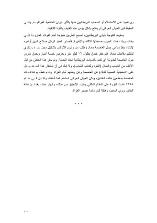 ‫ﻭﻴﺭﻏﻤﻬﺎ ﻋﻠﻰ ﺍﻻﺴﺘﺴﻼﻡ ﺃﻭ ﺍﻨﺴﺤﺎﺏ ﺍﻟﺒﺭﻴﻁﺎﻨﻴﻴﻥ ﻤﻨﻬﺎ ﺒﺘﺄﺜﻴﺭ ﻨﻴﺭﺍﻥ ﺍﻟﻤﺩﻓﻌﻴﺔ ﺍﻟﻌﺭﺍﻗﻴـﺔ. ﻭﻓـﻲ‬
                  ‫ﺍﻟﺤﻘﻴﻘﺔ ﻓﺈﻥ ﺍﻟﺠﻴﺵ ﺍﻟﻌﺭﺍﻗﻲ ﻟﻡ ﻴﻨﻔﺘﺢ ﺒﺸﻜل ﻴﺅﻤﻥ ﻫﺫﻩ ﺍﻟﻐﺎﻴﺔ ﻭﺒﺎﻟﻘﻭﺓ ﺍﻟﻜﺎﻓﻴﺔ.‬
‫ﺒﺴﻘﻭﻁ ﺍﻟﻔﻠﻭﺠﺔ ﺒﺄﻴﺩﻱ ﺍﻟﺒﺭﻴﻁﺎﻨﻴﻴﻥ، ﺃﺼﺒﺢ ﺍﻟﻁﺭﻴﻕ ﻤﻔﺘﻭ ‪‬ﺎ ﺃﻤﺎﻡ ﺍﻟﻘﻭﺍﺕ ﺍﻟﻐﺎﺯﻴـﺔ ﺇﻟـﻰ‬
                           ‫ﺤ‬
‫ﺒﻐﺩﺍﺩ، ﻭﺒﺫﺍ ﺩﺨﻠﺕ ﺍﻟﺤﺭﺏ ﺼﻔﺤﺘﻬﺎ ﺍﻟﺜﺎﻟﺜﺔ ﻭﺍﻷﺨﻴﺭﺓ. ﻓﺄﺼﺩﺭ ﺍﻟﻌﻘﻴﺩ ﺍﻟﺭﻜﻥ ﺼﻼﺡ ﺍﻟﺩﻴﻥ ﺃﻭﺍﻤﺭﻩ‬
‫ﻹﻨﺸﺎﺀ ﺨﻁ ﺩﻓﺎﻋﻲ ﺤﻭل ﺍﻟﻌﺎﺼﻤﺔ ﺒﻐﺩﺍﺩ ﻭﻁﻠﺏ ﻤﻥ ﺭﺌﻴﺱ ﺍﻷﺭﻜﺎﻥ ﺒﺘﺸﻜﻴل ﻤﺠﻠـﺱ ﻋـﺴﻜﺭﻱ‬
‫ﻟﺘﻨﻅﻴﻡ ﺩﻓﺎﻋﺎﺕ ﺒﻐﺩﺍﺩ. ﻓﺘﻡ ﺤﻔﺭ ﺨﻨﺩﻕ ﺒﻁﻭل ٦١ ﻜﻴﻠﻭ ﻤﺘﺭ ﻭﺒﻌﺭﺽ ﺨﻤﺴﺔ ﺃﻤﺘﺎﺭ ﻭﺒﻌﻤﻕ ﻤﺘﺭﻴﻥ‬
‫ﺤﻭل ﺍﻟﻌﺎﺼﻤﺔ ﻟﻤﻘﺎﻭﻤﺔ ﺃﻱ ﺘﻘﺩﻡ ﺒﺎﻟﺩﺒﺎﺒﺎﺕ ﺍﻟﺒﺭﻴﻁﺎﻨﻴﺔ ﺘﺠﺎﻩ ﺍﻟﻤﺩﻴﻨﺔ. ﻭﺘﻡ ﺤﻔﺭ ﻫﺫﺍ ﺍﻟﺨﻨﺩﻕ ﻤﻥ ﻗﺒل‬
‫ﺍﻵﻻﻑ ﻤﻥ ﺍﻟﺸﺒﺎﺏ ﻭﺍﻟﻌﻤﺎل )ﺍﻟﻔﺘﻭﺓ ﻭﻜﺘﺎﺌﺏ ﺍﻟﺸﺒﺎﺏ(، ﻭﻻ ﺸﻙ ﻓﻲ ﺃﻥ ﺍﺴﺘﻨﻔﺎﺭ ﻫﺫﺍ ﺍﻟﻌـﺩﺩ ﻴـﺩل‬
‫ﻋﻠﻰ ﺍﻻﺴﺘﺠﺎﺒﺔ ﺍﻟﺸﻌﺒﻴﺔ ﻟﻠﺩﻓﺎﻉ ﻋﻥ ﺍﻟﻌﺎﺼﻤﺔ ﻭﻋﻥ ﻭﻁﻨﻬﻡ ﺃﻤﺎﻡ ﺍﻟﻐﺯﺍﺓ. ﻭﺘـﻡ ﺘﻨﻅـﻴﻡ ﺩﻓﺎﻋـﺎﺕ‬
‫ﺍﻟﻌﺎﺼﻤﺔ ﺒﻘﺎﻁﻌﻴﻥ ﺨﻠﻑ ﺍﻟﺨﻨﺩﻕ، ﻭﻟﻜﻥ ﺍﻟﺠﻴﺵ ﺍﻟﻌﺭﺍﻗﻲ ﺍﺴﺘﺴﻠﻡ ﻜﻤﺎ ﺃﺴﻠﻔﻨﺎ، ﻭﻟﻜـﻥ ﻓـﻲ ﻋـﺎﻡ‬
‫٨٥٩١ ﻗﺎﻤﺕ ﺍﻟﺜﻭﺭﺓ ﻋﻠﻰ ﺍﻟﻨﻅﺎﻡ ﺍﻟﻤﻠﻜﻲ ﻭﻁﺭﺩ ﺍﻹﻨﺠﻠﻴﺯ ﻤﻥ ﻫﻨﺎﻙ، ﻭﺍﻨﻬﺎﺭ ﺤﻠﻑ ﺒﻐﺩﺍﺩ ﺒﺯﻋﺎﻤﺔ‬
                                      ‫ﺍﻟﺨﺎﺌﻥ ﻨﻭﺭﻱ ﺍﻟﺴﻌﻴﺩ، ﻭﻫﻜﺫﺍ ﻜﺎﻥ ﺩﺍﺌ ‪‬ﺎ ﻤﺼﻴﺭ ﺍﻟﻐﺯﺍﺓ.‬
                                                    ‫ﻤ‬


                                        ‫***‬




‫٠٠١‬
 