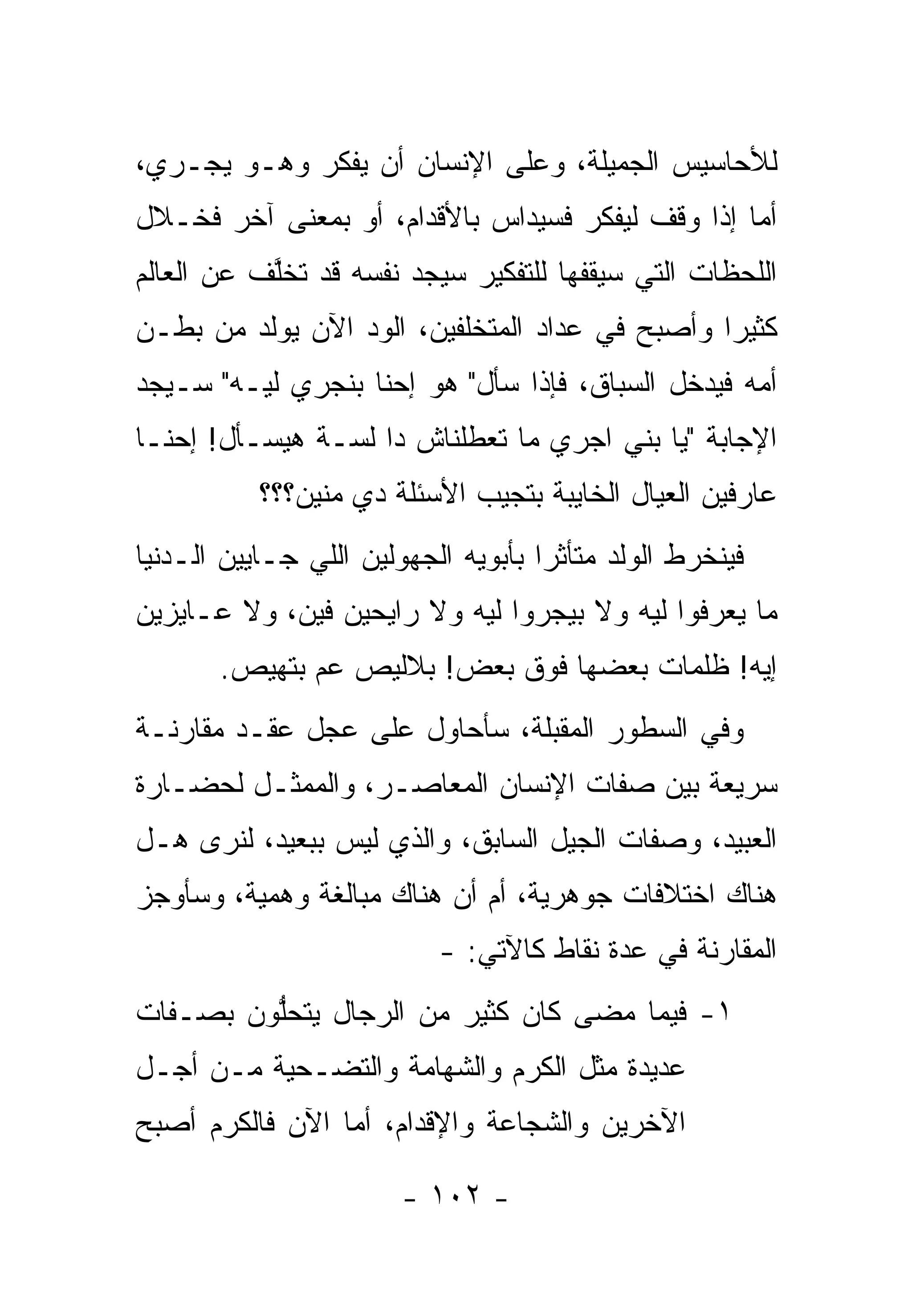 ‫ﻟﻸﺤﺎﺴﻴﺱ ﺍﻟﺠﻤﻴﻠﺔ، ﻭﻋﻠﻰ ﺍﻹﻨﺴﺎﻥ ﺃﻥ ﻴﻔﻜﺭ ﻭﻫـﻭ ﻴﺠـﺭﻱ،‬
‫ﺃﻤﺎ ﺇﺫﺍ ﻭﻗﻑ ﻟﻴﻔﻜﺭ ﻓﺴﻴﺩﺍﺱ ﺒﺎﻷﻗﺩﺍﻡ، ﺃﻭ ﺒﻤﻌﻨﻰ ﺁﺨﺭ ﻓﺨـﻼل‬
                                                  ‫‪‬‬
‫ﺍﻟﻠﺤﻅﺎﺕ ﺍﻟﺘﻲ ﺴﻴﻘﻔﻬﺎ ﻟﻠﺘﻔﻜﻴﺭ ﺴﻴﺠﺩ ﻨﻔﺴﻪ ﻗﺩ ﺘﺨﻠﻑ ﻋﻥ ﺍﻟﻌﺎﻟﻡ‬
           ‫ﱠ‬
‫ﻜﺜﻴ ‪‬ﺍ ﻭﺃﺼﺒﺢ ﻓﻲ ﻋﺩﺍﺩ ﺍﻟﻤﺘﺨﻠﻔﻴﻥ، ﺍﻟﻭﺩ ﺍﻵﻥ ﻴﻭﻟﺩ ﻤﻥ ﺒﻁـﻥ‬
                                                ‫ﺭ‬
‫ﺃﻤﻪ ﻓﻴﺩﺨل ﺍﻟﺴﺒﺎﻕ، ﻓﺈﺫﺍ ﺴﺄل" ﻫﻭ ﺇﺤﻨﺎ ﺒﻨﺠﺭﻱ ﻟﻴـﻪ" ﺴـﻴﺠﺩ‬
‫ﺍﻹﺠﺎﺒﺔ "ﻴﺎ ﺒﻨﻲ ﺍﺠﺭﻱ ﻤﺎ ﺘﻌﻁﻠﻨﺎﺵ ﺩﺍ ﻟﺴـﺔ ﻫﻴﺴـﺄل! ﺇﺤﻨـﺎ‬
           ‫ﻋﺎﺭﻓﻴﻥ ﺍﻟﻌﻴﺎل ﺍﻟﺨﺎﻴﺒﺔ ﺒﺘﺠﻴﺏ ﺍﻷﺴﺌﻠﺔ ﺩﻱ ﻤﻨﻴﻥ؟؟؟‬
‫ﻓﻴﻨﺨﺭﻁ ﺍﻟﻭﻟﺩ ﻤﺘﺄﺜ ‪‬ﺍ ﺒﺄﺒﻭﻴﻪ ﺍﻟﺠﻬﻭﻟﻴﻥ ﺍﻟﻠﻲ ﺠـﺎﻴﻴﻥ ﺍﻟـﺩﻨﻴﺎ‬
                                     ‫ﺭ‬
‫ﻤﺎ ﻴﻌﺭﻓﻭﺍ ﻟﻴﻪ ﻭﻻ ﺒﻴﺠﺭﻭﺍ ﻟﻴﻪ ﻭﻻ ﺭﺍﻴﺤﻴﻥ ﻓﻴﻥ، ﻭﻻ ﻋـﺎﻴﺯﻴﻥ‬
       ‫ﺇﻴﻪ! ﻅﻠﻤﺎﺕ ﺒﻌﻀﻬﺎ ﻓﻭﻕ ﺒﻌﺽ! ﺒﻼﻟﻴﺹ ﻋﻡ ﺒﺘﻬﻴﺹ.‬
‫ﻭﻓﻲ ﺍﻟﺴﻁﻭﺭ ﺍﻟﻤﻘﺒﻠﺔ، ﺴﺄﺤﺎﻭل ﻋﻠﻰ ﻋﺠل ﻋﻘـﺩ ﻤﻘﺎﺭﻨـﺔ‬
‫ﺴﺭﻴﻌﺔ ﺒﻴﻥ ﺼﻔﺎﺕ ﺍﻹﻨﺴﺎﻥ ﺍﻟﻤﻌﺎﺼـﺭ، ﻭﺍﻟﻤﻤﺜـل ﻟﺤﻀـﺎﺭﺓ‬
‫ﺍﻟﻌﺒﻴﺩ، ﻭﺼﻔﺎﺕ ﺍﻟﺠﻴل ﺍﻟﺴﺎﺒﻕ، ﻭﺍﻟﺫﻱ ﻟﻴﺱ ﺒﺒﻌﻴﺩ، ﻟﻨﺭﻯ ﻫـل‬
‫ﻫﻨﺎﻙ ﺍﺨﺘﻼﻓﺎﺕ ﺠﻭﻫﺭﻴﺔ، ﺃﻡ ﺃﻥ ﻫﻨﺎﻙ ﻤﺒﺎﻟﻐﺔ ﻭﻫﻤﻴﺔ، ﻭﺴﺄﻭﺠﺯ‬
                           ‫ﺍﻟﻤﻘﺎﺭﻨﺔ ﻓﻲ ﻋﺩﺓ ﻨﻘﺎﻁ ﻜﺎﻵﺘﻲ: -‬
‫١- ﻓﻴﻤﺎ ﻤﻀﻰ ﻜﺎﻥ ﻜﺜﻴﺭ ﻤﻥ ﺍﻟﺭﺠﺎل ﻴﺘﺤﻠﻭﻥ ﺒﺼـﻔﺎﺕ‬
         ‫ﱡ‬
‫ﻋﺩﻴﺩﺓ ﻤﺜل ﺍﻟﻜﺭﻡ ﻭﺍﻟﺸﻬﺎﻤﺔ ﻭﺍﻟﺘﻀـﺤﻴﺔ ﻤـﻥ ﺃﺠـل‬
‫ﺍﻵﺨﺭﻴﻥ ﻭﺍﻟﺸﺠﺎﻋﺔ ﻭﺍﻹﻗﺩﺍﻡ، ﺃﻤﺎ ﺍﻵﻥ ﻓﺎﻟﻜﺭﻡ ﺃﺼﺒﺢ‬
                 ‫‪‬‬

                        ‫- ٢٠١ -‬
 