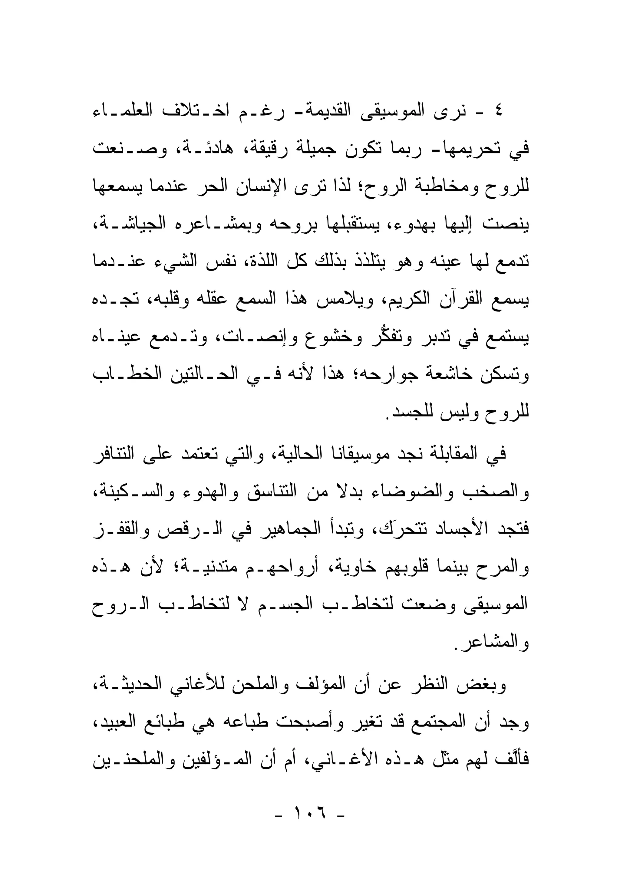 ‫٤ - ﻨﺭﻯ ﺍﻟﻤﻭﺴﻴﻘﻰ ﺍﻟﻘﺩﻴﻤﺔ- ﺭﻏـﻡ ﺍﺨـﺘﻼﻑ ﺍﻟﻌﻠﻤـﺎﺀ‬
‫ﻓﻲ ﺘﺤﺭﻴﻤﻬﺎ- ﺭﺒﻤﺎ ﺘﻜﻭﻥ ﺠﻤﻴﻠﺔ ﺭﻗﻴﻘﺔ، ﻫﺎﺩﺌـﺔ، ﻭﺼـﻨﻌﺕ‬
‫ﻟﻠﺭﻭﺡ ﻭﻤﺨﺎﻁﺒﺔ ﺍﻟﺭﻭﺡ؛ ﻟﺫﺍ ﺘﺭﻯ ﺍﻹﻨﺴﺎﻥ ﺍﻟﺤﺭ ﻋﻨﺩﻤﺎ ﻴﺴﻤﻌﻬﺎ‬
‫ﻴﻨﺼﺕ ﺇﻟﻴﻬﺎ ﺒﻬﺩﻭﺀ، ﻴﺴﺘﻘﺒﻠﻬﺎ ﺒﺭﻭﺤﻪ ﻭﺒﻤﺸـﺎﻋﺭﻩ ﺍﻟﺠﻴﺎﺸـﺔ،‬
‫ﺘﺩﻤﻊ ﻟﻬﺎ ﻋﻴﻨﻪ ﻭﻫﻭ ﻴﺘﻠﺫﺫ ﺒﺫﻟﻙ ﻜل ﺍﻟﻠﺫﺓ، ﻨﻔﺱ ﺍﻟﺸﻲﺀ ﻋﻨـﺩﻤﺎ‬
‫ﻴﺴﻤﻊ ﺍﻟﻘﺭﺁﻥ ﺍﻟﻜﺭﻴﻡ، ﻭﻴﻼﻤﺱ ﻫﺫﺍ ﺍﻟﺴﻤﻊ ﻋﻘﻠﻪ ﻭﻗﻠﺒﻪ، ﺘﺠـﺩﻩ‬
‫ﻴﺴﺘﻤﻊ ﻓﻲ ﺘﺩﺒﺭ ﻭﺘﻔﻜﺭ ﻭﺨﺸﻭﻉ ﻭﺇﻨﺼـﺎﺕ، ﻭﺘـﺩﻤﻊ ﻋﻴﻨـﺎﻩ‬
                              ‫ﱡ‬     ‫‪‬‬
‫ﻭﺘﺴﻜﻥ ﺨﺎﺸﻌﺔ ﺠﻭﺍﺭﺤﻪ؛ ﻫﺫﺍ ﻷﻨﻪ ﻓـﻲ ﺍﻟﺤـﺎﻟﺘﻴﻥ ﺍﻟﺨﻁـﺎﺏ‬
                                        ‫ﻟﻠﺭﻭﺡ ﻭﻟﻴﺱ ﻟﻠﺠﺴﺩ.‬
‫ﻓﻲ ﺍﻟﻤﻘﺎﺒﻠﺔ ﻨﺠﺩ ﻤﻭﺴﻴﻘﺎﻨﺎ ﺍﻟﺤﺎﻟﻴﺔ، ﻭﺍﻟﺘﻲ ﺘﻌﺘﻤﺩ ﻋﻠﻰ ﺍﻟﺘﻨﺎﻓﺭ‬
‫ﻭﺍﻟﺼﺨﺏ ﻭﺍﻟﻀﻭﻀﺎﺀ ﺒﺩﻻ ﻤﻥ ﺍﻟﺘﻨﺎﺴﻕ ﻭﺍﻟﻬﺩﻭﺀ ﻭﺍﻟﺴـﻜﻴﻨﺔ،‬
                              ‫ﹰ‬
‫ﻓﺘﺠﺩ ﺍﻷﺠﺴﺎﺩ ﺘﺘﺤﺭﻙ، ﻭﺘﺒﺩﺃ ﺍﻟﺠﻤﺎﻫﻴﺭ ﻓﻲ ﺍﻟـ ‪‬ﻗﺹ ﻭﺍﻟﻘﻔـﺯ‬
          ‫ﺭ‬                         ‫َ‬
                                    ‫‪‬‬
‫ﻭﺍﻟﻤﺭﺡ ﺒﻴﻨﻤﺎ ﻗﻠﻭﺒﻬﻡ ﺨﺎﻭﻴﺔ، ﺃﺭﻭﺍﺤﻬـﻡ ﻤﺘﺩﻨﻴـﺔ؛ ﻷﻥ ﻫـﺫﻩ‬
‫ﺍﻟﻤﻭﺴﻴﻘﻰ ﻭﻀﻌﺕ ﻟﺘﺨﺎﻁـﺏ ﺍﻟﺠﺴـﻡ ﻻ ﻟﺘﺨﺎﻁـﺏ ﺍﻟـﺭﻭﺡ‬
                                                 ‫ﻭﺍﻟﻤﺸﺎﻋﺭ.‬
‫ﻭﺒﻐﺽ ﺍﻟﻨﻅﺭ ﻋﻥ ﺃﻥ ﺍﻟﻤﺅﻟﻑ ﻭﺍﻟﻤﻠﺤﻥ ﻟﻸﻏﺎﻨﻲ ﺍﻟﺤﺩﻴﺜـﺔ،‬
‫ﻭﺠﺩ ﺃﻥ ﺍﻟﻤﺠﺘﻤﻊ ﻗﺩ ﺘﻐﻴﺭ ﻭﺃﺼﺒﺤﺕ ﻁﺒﺎﻋﻪ ﻫﻲ ﻁﺒﺎﺌﻊ ﺍﻟﻌﺒﻴﺩ،‬
                               ‫‪‬‬
‫ﻓﺄﻟﻑ ﻟﻬﻡ ﻤﺜل ﻫـﺫﻩ ﺍﻷﻏـﺎﻨﻲ، ﺃﻡ ﺃﻥ ﺍﻟﻤـﺅﻟﻔﻴﻥ ﻭﺍﻟﻤﻠﺤﻨـﻴﻥ‬
                                                  ‫ﱠ‬

                        ‫- ٦٠١ -‬
 