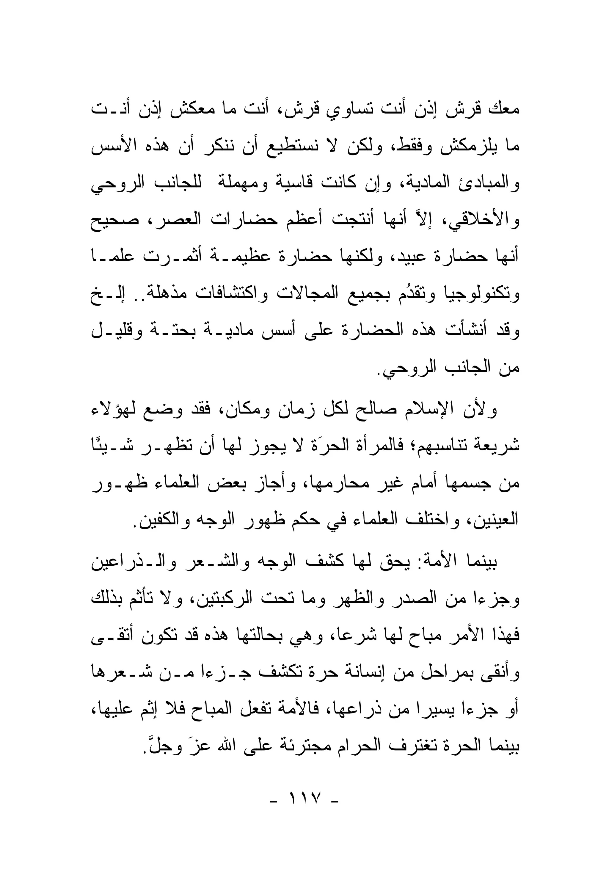 ‫ﻤﻌﻙ ﻗﺭﺵ ﺇﺫﻥ ﺃﻨﺕ ﺘﺴﺎﻭﻱ ﻗﺭﺵ، ﺃﻨﺕ ﻤﺎ ﻤﻌﻜﺵ ﺇﺫﻥ ﺃﻨـﺕ‬
‫ﻤﺎ ﻴﻠﺯﻤﻜﺵ ﻭﻓﻘﻁ، ﻭﻟﻜﻥ ﻻ ﻨﺴﺘﻁﻴﻊ ﺃﻥ ﻨﻨﻜﺭ ﺃﻥ ﻫﺫﻩ ﺍﻷﺴﺱ‬
‫ﻭﺍﻟﻤﺒﺎﺩﺉ ﺍﻟﻤﺎﺩﻴﺔ، ﻭﺇﻥ ﻜﺎﻨﺕ ﻗﺎﺴﻴﺔ ﻭﻤﻬﻤﻠﺔ ﻟﻠﺠﺎﻨﺏ ﺍﻟﺭﻭﺤﻲ‬
‫ﻭﺍﻷﺨﻼﻗﻲ، ﺇﻻ ﺃﻨﻬﺎ ﺃﻨﺘﺠﺕ ﺃﻋﻅﻡ ﺤﻀﺎﺭﺍﺕ ﺍﻟﻌﺼﺭ، ﺼﺤﻴﺢ‬
                                   ‫ﱠ‬
‫ﺃﻨﻬﺎ ﺤﻀﺎﺭﺓ ﻋﺒﻴﺩ، ﻭﻟﻜﻨﻬﺎ ﺤﻀﺎﺭﺓ ﻋﻅﻴﻤـﺔ ﺃﺜﻤـﺭﺕ ﻋﻠ ‪‬ـﺎ‬
  ‫ﻤ‬
‫ﻭﺘﻜﻨﻭﻟﻭﺠﻴﺎ ﻭﺘﻘﺩﻡ ﺒﺠﻤﻴﻊ ﺍﻟﻤﺠﺎﻻﺕ ﻭﺍﻜﺘﺸﺎﻓﺎﺕ ﻤﺫﻫﻠﺔ.. ﺇﻟـﺦ‬
                                      ‫ُ‬
                                      ‫‪‬‬
‫ﻭﻗﺩ ﺃﻨﺸﺄﺕ ﻫﺫﻩ ﺍﻟﺤﻀﺎﺭﺓ ﻋﻠﻰ ﺃﺴﺱ ﻤﺎﺩﻴـﺔ ﺒﺤﺘـﺔ ﻭﻗﻠﻴـل‬
                                      ‫ﻤﻥ ﺍﻟﺠﺎﻨﺏ ﺍﻟﺭﻭﺤﻲ.‬
‫ﻭﻷﻥ ﺍﻹﺴﻼﻡ ﺼﺎﻟﺢ ﻟﻜل ﺯﻤﺎﻥ ﻭﻤﻜﺎﻥ، ﻓﻘﺩ ﻭﻀﻊ ﻟﻬﺅﻻﺀ‬
‫ﺸﺭﻴﻌﺔ ﺘﻨﺎﺴﺒﻬﻡ؛ ﻓﺎﻟﻤﺭﺃﺓ ﺍﻟﺤﺭﺓ ﻻ ﻴﺠﻭﺯ ﻟﻬﺎ ﺃﻥ ﺘﻅﻬـﺭ ﺸـﻴ ًﺎ‬
 ‫ﺌ‬                          ‫‪‬‬
                            ‫َ‬
‫ﻤﻥ ﺠﺴﻤﻬﺎ ﺃﻤﺎﻡ ﻏﻴﺭ ﻤﺤﺎﺭﻤﻬﺎ، ﻭﺃﺠﺎﺯ ﺒﻌﺽ ﺍﻟﻌﻠﻤﺎﺀ ﻅﻬـﻭﺭ‬
     ‫ﺍﻟﻌﻴﻨﻴﻥ، ﻭﺍﺨﺘﻠﻑ ﺍﻟﻌﻠﻤﺎﺀ ﻓﻲ ﺤﻜﻡ ﻅﻬﻭﺭ ﺍﻟﻭﺠﻪ ﻭﺍﻟﻜﻔﻴﻥ.‬
‫ﺒﻴﻨﻤﺎ ﺍﻷﻤﺔ: ﻴﺤﻕ ﻟﻬﺎ ﻜﺸﻑ ﺍﻟﻭﺠﻪ ﻭﺍﻟﺸـﻌﺭ ﻭﺍﻟـﺫﺭﺍﻋﻴﻥ‬
‫ﻭﺠﺯﺀﺍ ﻤﻥ ﺍﻟﺼﺩﺭ ﻭﺍﻟﻅﻬﺭ ﻭﻤﺎ ﺘﺤﺕ ﺍﻟﺭﻜﺒﺘﻴﻥ، ﻭﻻ ﺘﺄﺜﻡ ﺒﺫﻟﻙ‬
                                                ‫‪‬‬
‫ﻓﻬﺫﺍ ﺍﻷﻤﺭ ﻤﺒﺎﺡ ﻟﻬﺎ ﺸﺭ ‪‬ﺎ، ﻭﻫﻲ ﺒﺤﺎﻟﺘﻬﺎ ﻫﺫﻩ ﻗﺩ ﺘﻜﻭﻥ ﺃﺘﻘـﻰ‬
                                ‫ﻋ‬
‫ﻭﺃﻨﻘﻰ ﺒﻤﺭﺍﺤل ﻤﻥ ﺇﻨﺴﺎﻨﺔ ﺤﺭﺓ ﺘﻜﺸﻑ ﺠـﺯ ‪‬ﺍ ﻤـﻥ ﺸـﻌﺭﻫﺎ‬
            ‫ﺀ‬
‫ﺃﻭ ﺠﺯ ‪‬ﺍ ﻴﺴﻴ ‪‬ﺍ ﻤﻥ ﺫﺭﺍﻋﻬﺎ، ﻓﺎﻷﻤﺔ ﺘﻔﻌل ﺍﻟﻤﺒﺎﺡ ﻓﻼ ﺇﺜﻡ ﻋﻠﻴﻬﺎ،‬
                                            ‫ﺭ‬      ‫ﺀ‬
      ‫ﺒﻴﻨﻤﺎ ﺍﻟﺤﺭﺓ ﺘﻐﺘﺭﻑ ﺍﻟﺤﺭﺍﻡ ﻤﺠﺘﺭﺌﺔ ﻋﻠﻰ ﺍﷲ ﻋﺯ ﻭﺠل.‬
       ‫ﱠ‬   ‫‪‬‬
           ‫َ‬

                        ‫- ٧١١ -‬
 