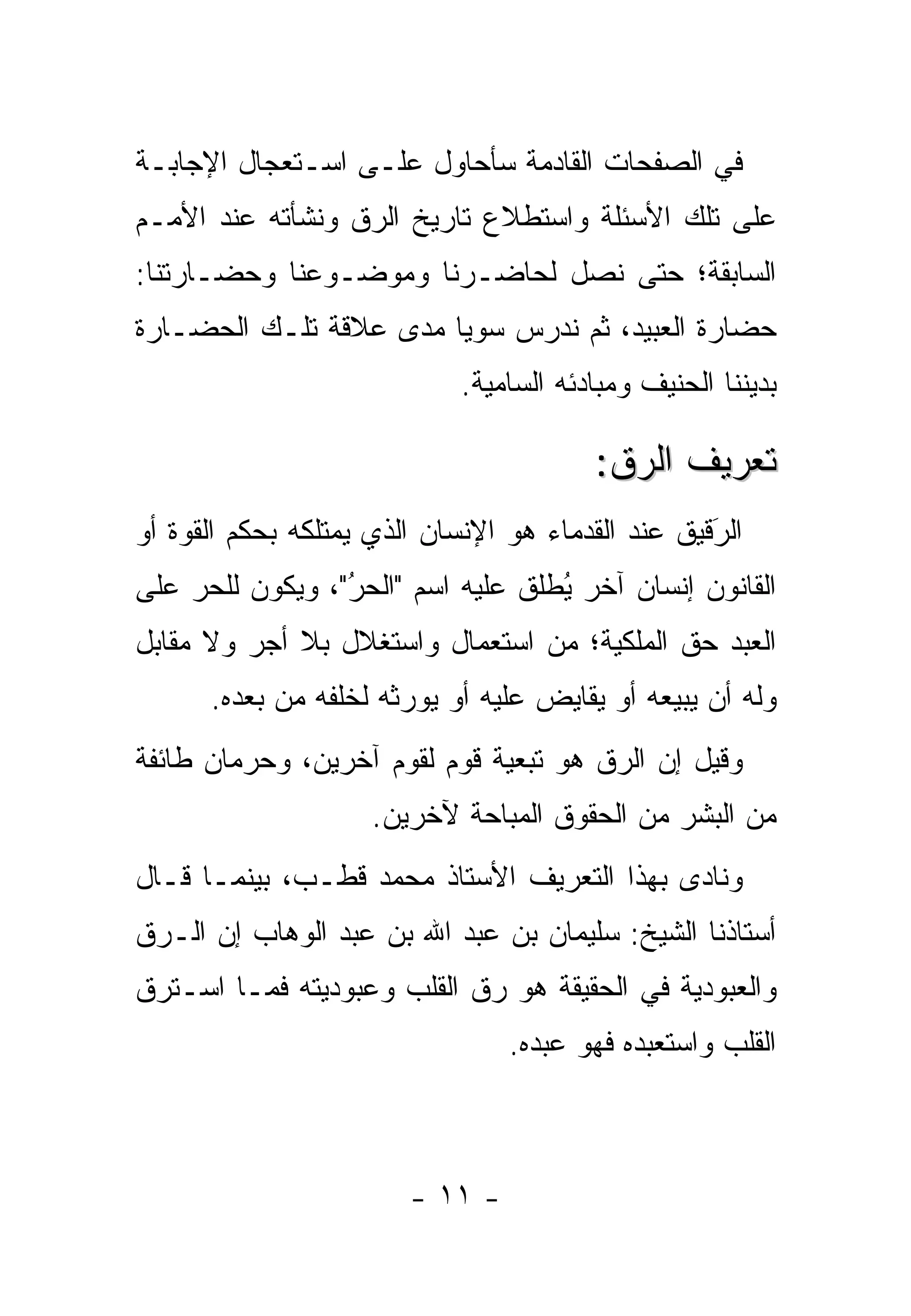 ‫ﻓﻲ ﺍﻟﺼﻔﺤﺎﺕ ﺍﻟﻘﺎﺩﻤﺔ ﺴﺄﺤﺎﻭل ﻋﻠـﻰ ﺍﺴـﺘﻌﺠﺎل ﺍﻹﺠﺎﺒـﺔ‬
‫ﻋﻠﻰ ﺘﻠﻙ ﺍﻷﺴﺌﻠﺔ ﻭﺍﺴﺘﻁﻼﻉ ﺘﺎﺭﻴﺦ ﺍﻟ ‪‬ﻕ ﻭﻨﺸﺄﺘﻪ ﻋﻨﺩ ﺍﻷﻤـﻡ‬
                  ‫ﺭ‬
‫ﺍﻟﺴﺎﺒﻘﺔ؛ ﺤﺘﻰ ﻨﺼل ﻟﺤﺎﻀـﺭﻨﺎ ﻭﻤﻭﻀـﻭﻋﻨﺎ ﻭﺤﻀـﺎﺭﺘﻨﺎ:‬
‫ﺤﻀﺎﺭﺓ ﺍﻟﻌﺒﻴﺩ، ﺜﻡ ﻨﺩﺭﺱ ﺴﻭ ‪‬ﺎ ﻤﺩﻯ ﻋﻼﻗﺔ ﺘﻠـﻙ ﺍﻟﺤﻀـﺎﺭﺓ‬
                        ‫ﻴ‬
                            ‫ﺒﺩﻴﻨﻨﺎ ﺍﻟﺤﻨﻴﻑ ﻭﻤﺒﺎﺩﺌﻪ ﺍﻟﺴﺎﻤﻴﺔ.‬

                                        ‫ﺘﻌﺭﻴﻑ ﺍﻟ ‪‬ﻕ:‬
                                          ‫ﺭ‬
‫ﺍﻟﺭﻗﻴﻕ ﻋﻨﺩ ﺍﻟﻘﺩﻤﺎﺀ ﻫﻭ ﺍﻹﻨﺴﺎﻥ ﺍﻟﺫﻱ ﻴﻤﺘﻠﻜﻪ ﺒﺤﻜﻡ ﺍﻟﻘﻭﺓ ﺃﻭ‬
                                                   ‫َ‬
                                                   ‫‪‬‬
‫ﺍﻟﻘﺎﻨﻭﻥ ﺇﻨﺴﺎﻥ ﺁﺨﺭ ﻴﻁﻠﻕ ﻋﻠﻴﻪ ﺍﺴﻡ "ﺍﻟﺤﺭ"، ﻭﻴﻜﻭﻥ ﻟﻠﺤﺭ ﻋﻠﻰ‬
    ‫‪‬‬            ‫ُ‬
                 ‫‪‬‬              ‫ُ ﹶﹸ‬
‫ﺍﻟﻌﺒﺩ ﺤﻕ ﺍﻟﻤﻠﻜﻴﺔ؛ ﻤﻥ ﺍﺴﺘﻌﻤﺎل ﻭﺍﺴﺘﻐﻼل ﺒﻼ ﺃﺠﺭ ﻭﻻ ﻤﻘﺎﺒل‬
      ‫ﻭﻟﻪ ﺃﻥ ﻴﺒﻴﻌﻪ ﺃﻭ ﻴﻘﺎﻴﺽ ﻋﻠﻴﻪ ﺃﻭ ﻴﻭﺭﺜﻪ ﻟﺨﻠﻔﻪ ﻤﻥ ﺒﻌﺩﻩ.‬
                       ‫‪‬‬
‫ﻭﻗﻴل ﺇﻥ ﺍﻟ ‪‬ﻕ ﻫﻭ ﺘﺒﻌﻴﺔ ﻗﻭﻡ ﻟﻘﻭﻡ ﺁﺨﺭﻴﻥ، ﻭﺤﺭﻤﺎﻥ ﻁﺎﺌﻔﺔ‬
                                       ‫ﺭ‬
                     ‫ﻤﻥ ﺍﻟﺒﺸﺭ ﻤﻥ ﺍﻟﺤﻘﻭﻕ ﺍﻟﻤﺒﺎﺤﺔ ﻵﺨﺭﻴﻥ.‬
‫ﻭﻨﺎﺩﻯ ﺒﻬﺫﺍ ﺍﻟﺘﻌﺭﻴﻑ ﺍﻷﺴﺘﺎﺫ ﻤﺤﻤﺩ ﻗﻁـﺏ، ﺒﻴﻨﻤـﺎ ﻗـﺎل‬
‫ﺃﺴﺘﺎﺫﻨﺎ ﺍﻟﺸﻴﺦ: ﺴﻠﻴﻤﺎﻥ ﺒﻥ ﻋﺒﺩ ﺍﷲ ﺒﻥ ﻋﺒﺩ ﺍﻟﻭﻫﺎﺏ ﺇﻥ ﺍﻟـ ‪‬ﻕ‬
 ‫ﺭ‬
‫ﻭﺍﻟﻌﺒﻭﺩﻴﺔ ﻓﻲ ﺍﻟﺤﻘﻴﻘﺔ ﻫﻭ ﺭﻕ ﺍﻟﻘﻠﺏ ﻭﻋﺒﻭﺩﻴﺘﻪ ﻓﻤـﺎ ﺍﺴـﺘﺭﻕ‬
                                 ‫ﺍﻟﻘﻠﺏ ﻭﺍﺴﺘﻌﺒﺩﻩ ﻓﻬﻭ ﻋﺒﺩﻩ.‬



                        ‫- ١١ -‬
 