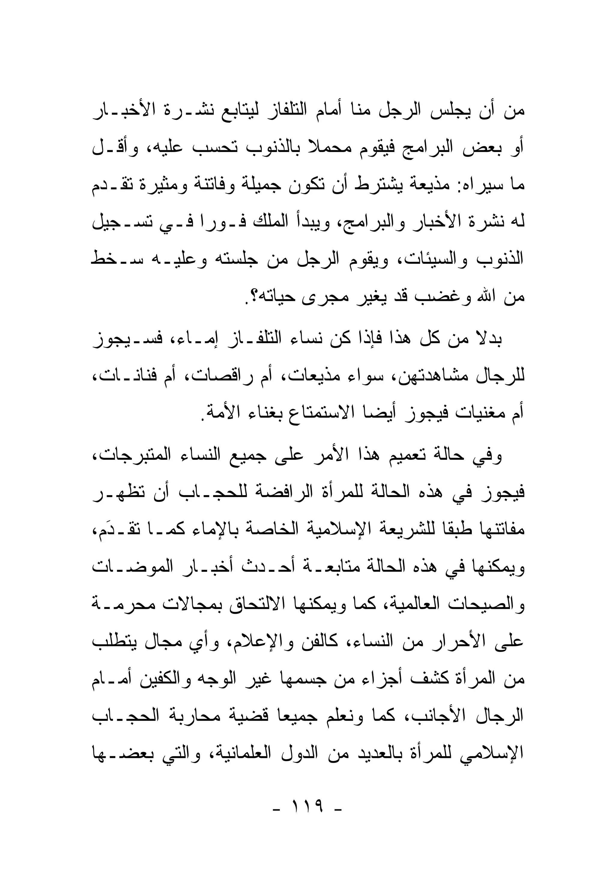 ‫ﻤﻥ ﺃﻥ ﻴﺠﻠﺱ ﺍﻟﺭﺠل ﻤﻨﺎ ﺃﻤﺎﻡ ﺍﻟﺘﻠﻔﺎﺯ ﻟﻴﺘﺎﺒﻊ ﻨﺸـﺭﺓ ﺍﻷﺨﺒـﺎﺭ‬
‫ﺃﻭ ﺒﻌﺽ ﺍﻟﺒﺭﺍﻤﺞ ﻓﻴﻘﻭﻡ ﻤﺤﻤﻼ ﺒﺎﻟﺫﻨﻭﺏ ﺘﺤﺴﺏ ﻋﻠﻴﻪ، ﻭﺃﻗـل‬
                         ‫ﹰ‬
‫ﻤﺎ ﺴﻴﺭﺍﻩ: ﻤﺫﻴﻌﺔ ﻴﺸﺘﺭﻁ ﺃﻥ ﺘﻜﻭﻥ ﺠﻤﻴﻠﺔ ﻭﻓﺎﺘﻨﺔ ﻭﻤﺜﻴﺭﺓ ﺘﻘـﺩﻡ‬
 ‫‪‬‬
‫ﻟﻪ ﻨﺸﺭﺓ ﺍﻷﺨﺒﺎﺭ ﻭﺍﻟﺒﺭﺍﻤﺞ، ﻭﻴﺒﺩﺃ ﺍﻟﻤﻠﻙ ﻓـﻭ ‪‬ﺍ ﻓـﻲ ﺘﺴـﺠﻴل‬
            ‫ﺭ‬
‫ﺍﻟﺫﻨﻭﺏ ﻭﺍﻟﺴﻴﺌﺎﺕ، ﻭﻴﻘﻭﻡ ﺍﻟﺭﺠل ﻤﻥ ﺠﻠﺴﺘﻪ ﻭﻋﻠﻴـﻪ ﺴـﺨﻁ‬
                   ‫ﻤﻥ ﺍﷲ ﻭﻏﻀﺏ ﻗﺩ ﻴﻐﻴﺭ ﻤﺠﺭﻯ ﺤﻴﺎﺘﻪ؟.‬
‫ﺒﺩﻻ ﻤﻥ ﻜل ﻫﺫﺍ ﻓﺈﺫﺍ ﻜﻥ ﻨﺴﺎﺀ ﺍﻟﺘﻠﻔـﺎﺯ ﺇﻤـﺎﺀ، ﻓﺴـﻴﺠﻭﺯ‬
                                               ‫ﹰ‬
‫ﻟﻠﺭﺠﺎل ﻤﺸﺎﻫﺩﺘﻬﻥ، ﺴﻭﺍﺀ ﻤﺫﻴﻌﺎﺕ، ﺃﻡ ﺭﺍﻗﺼﺎﺕ، ﺃﻡ ﻓﻨﺎﻨـﺎﺕ،‬
             ‫ﺃﻡ ﻤﻐﻨﻴﺎﺕ ﻓﻴﺠﻭﺯ ﺃﻴ ‪‬ﺎ ﺍﻻﺴﺘﻤﺘﺎﻉ ﺒﻐﻨﺎﺀ ﺍﻷﻤﺔ.‬
                                   ‫ﻀ‬
‫ﻭﻓﻲ ﺤﺎﻟﺔ ﺘﻌﻤﻴﻡ ﻫﺫﺍ ﺍﻷﻤﺭ ﻋﻠﻰ ﺠﻤﻴﻊ ﺍﻟﻨﺴﺎﺀ ﺍﻟﻤﺘﺒﺭﺠﺎﺕ،‬
‫ﻓﻴﺠﻭﺯ ﻓﻲ ﻫﺫﻩ ﺍﻟﺤﺎﻟﺔ ﻟﻠﻤﺭﺃﺓ ﺍﻟﺭﺍﻓﻀﺔ ﻟﻠﺤﺠـﺎﺏ ﺃﻥ ﺘﻅﻬـﺭ‬
‫ﻤﻔﺎﺘﻨﻬﺎ ﻁﺒ ﹰﺎ ﻟﻠﺸﺭﻴﻌﺔ ﺍﻹﺴﻼﻤﻴﺔ ﺍﻟﺨﺎﺼﺔ ﺒﺎﻹﻤﺎﺀ ﻜﻤـﺎ ﺘﻘـﺩﻡ،‬
  ‫‪‬‬
  ‫َ‬                                        ‫ﻘ‬
‫ﻭﻴﻤﻜﻨﻬﺎ ﻓﻲ ﻫﺫﻩ ﺍﻟﺤﺎﻟﺔ ﻤﺘﺎﺒﻌـﺔ ﺃﺤـﺩﺙ ﺃﺨﺒـﺎﺭ ﺍﻟﻤﻭﻀـﺎﺕ‬
‫ﻭﺍﻟﺼﻴﺤﺎﺕ ﺍﻟﻌﺎﻟﻤﻴﺔ، ﻜﻤﺎ ﻭﻴﻤﻜﻨﻬﺎ ﺍﻻﻟﺘﺤﺎﻕ ﺒﻤﺠﺎﻻﺕ ﻤﺤﺭﻤـﺔ‬
‫ﻋﻠﻰ ﺍﻷﺤﺭﺍﺭ ﻤﻥ ﺍﻟﻨﺴﺎﺀ، ﻜﺎﻟﻔﻥ ﻭﺍﻹﻋﻼﻡ، ﻭﺃﻱ ﻤﺠﺎل ﻴﺘﻁﻠﺏ‬
‫ﻤﻥ ﺍﻟﻤﺭﺃﺓ ﻜﺸﻑ ﺃﺠﺯﺍﺀ ﻤﻥ ﺠﺴﻤﻬﺎ ﻏﻴﺭ ﺍﻟﻭﺠﻪ ﻭﺍﻟﻜﻔﻴﻥ ﺃﻤـﺎﻡ‬
‫ﺍﻟﺭﺠﺎل ﺍﻷﺠﺎﻨﺏ، ﻜﻤﺎ ﻭﻨﻌﻠﻡ ﺠﻤﻴ ‪‬ﺎ ﻗﻀﻴﺔ ﻤﺤﺎﺭﺒﺔ ﺍﻟﺤﺠـﺎﺏ‬
                     ‫ﻌ‬
‫ﺍﻹﺴﻼﻤﻲ ﻟﻠﻤﺭﺃﺓ ﺒﺎﻟﻌﺩﻴﺩ ﻤﻥ ﺍﻟﺩﻭل ﺍﻟﻌﻠﻤﺎﻨﻴﺔ، ﻭﺍﻟﺘﻲ ﺒﻌﻀـﻬﺎ‬

                      ‫- ٩١١ -‬
 