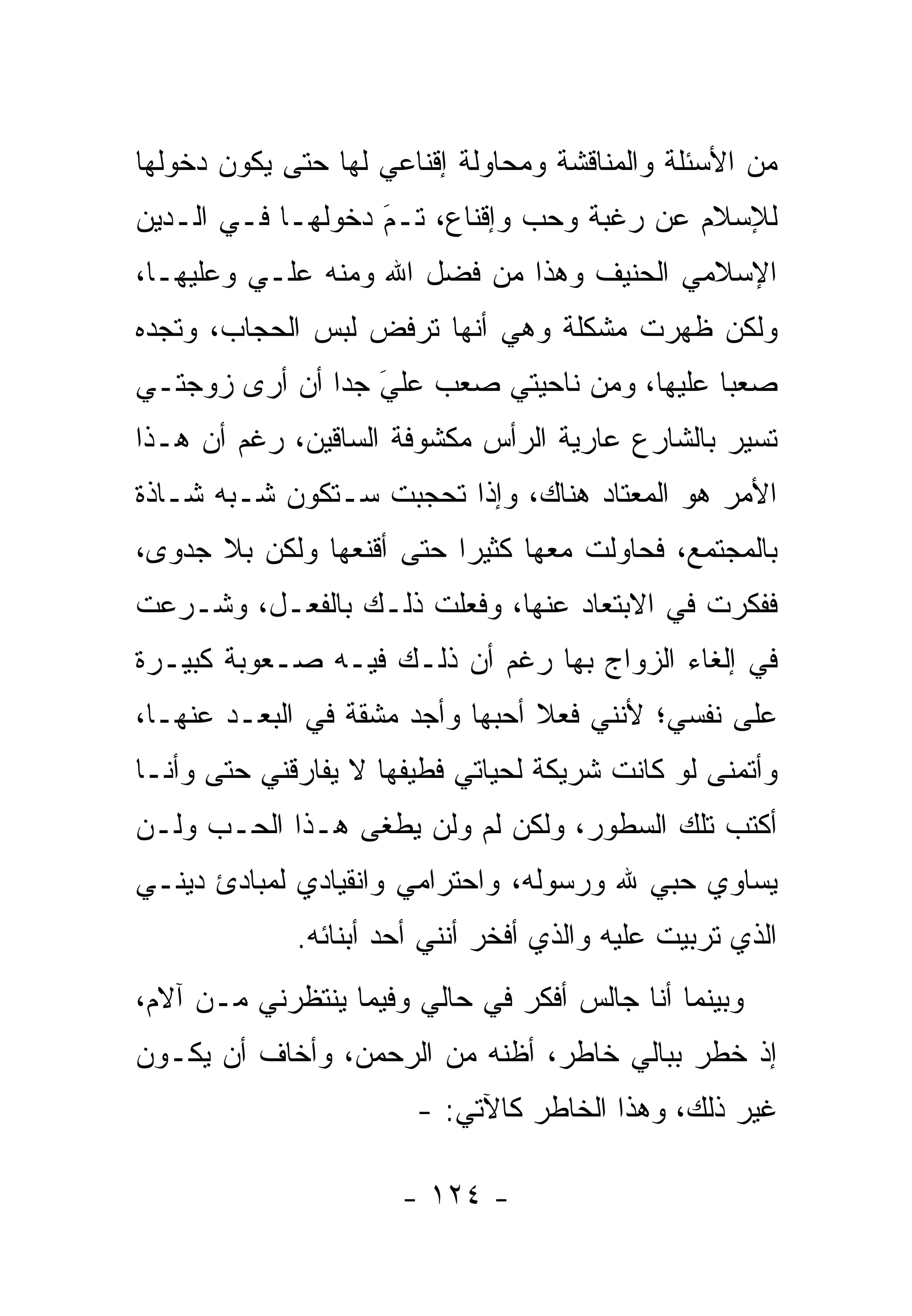 ‫ﻤﻥ ﺍﻷﺴﺌﻠﺔ ﻭﺍﻟﻤﻨﺎﻗﺸﺔ ﻭﻤﺤﺎﻭﻟﺔ ﺇﻗﻨﺎﻋﻲ ﻟﻬﺎ ﺤﺘﻰ ﻴﻜﻭﻥ ﺩﺨﻭﻟﻬﺎ‬
‫ﻟﻺﺴﻼﻡ ﻋﻥ ﺭﻏﺒﺔ ﻭﺤﺏ ﻭﺇﻗﻨﺎﻉ، ﺘـﻡ ﺩﺨﻭﻟﻬـﺎ ﻓـﻲ ﺍﻟـﺩﻴﻥ‬
                   ‫‪‬‬
                   ‫َ‬
‫ﺍﻹﺴﻼﻤﻲ ﺍﻟﺤﻨﻴﻑ ﻭﻫﺫﺍ ﻤﻥ ﻓﻀل ﺍﷲ ﻭﻤﻨﻪ ﻋﻠـﻲ ﻭﻋﻠﻴﻬـﺎ،‬
         ‫‪‬‬
‫ﻭﻟﻜﻥ ﻅﻬﺭﺕ ﻤﺸﻜﻠﺔ ﻭﻫﻲ ﺃﻨﻬﺎ ﺘﺭﻓﺽ ﻟﺒﺱ ﺍﻟﺤﺠﺎﺏ، ﻭﺘﺠﺩﻩ‬
‫ﺼﻌ ‪‬ﺎ ﻋﻠﻴﻬﺎ، ﻭﻤﻥ ﻨﺎﺤﻴﺘﻲ ﺼﻌﺏ ﻋﻠﻲ ﺠ ‪‬ﺍ ﺃﻥ ﺃﺭﻯ ﺯﻭﺠﺘـﻲ‬
               ‫‪ ‬ﺩ‬ ‫َ‬                          ‫ﺒ‬
‫ﺘﺴﻴﺭ ﺒﺎﻟﺸﺎﺭﻉ ﻋﺎﺭﻴﺔ ﺍﻟﺭﺃﺱ ﻤﻜﺸﻭﻓﺔ ﺍﻟﺴﺎﻗﻴﻥ، ﺭﻏﻡ ﺃﻥ ﻫـﺫﺍ‬
‫ﺍﻷﻤﺭ ﻫﻭ ﺍﻟﻤﻌﺘﺎﺩ ﻫﻨﺎﻙ، ﻭﺇﺫﺍ ﺘﺤﺠﺒﺕ ﺴـﺘﻜﻭﻥ ﺸـﺒﻪ ﺸـﺎﺫﺓ‬
‫ﺒﺎﻟﻤﺠﺘﻤﻊ، ﻓﺤﺎﻭﻟﺕ ﻤﻌﻬﺎ ﻜﺜﻴ ‪‬ﺍ ﺤﺘﻰ ﺃﻗﻨﻌﻬﺎ ﻭﻟﻜﻥ ﺒﻼ ﺠﺩﻭﻯ،‬
                          ‫ﺭ‬
‫ﻓﻔﻜﺭﺕ ﻓﻲ ﺍﻻﺒﺘﻌﺎﺩ ﻋﻨﻬﺎ، ﻭﻓﻌﻠﺕ ﺫﻟـﻙ ﺒﺎﻟﻔﻌـل، ﻭﺸـﺭﻋﺕ‬
‫ﻓﻲ ﺇﻟﻐﺎﺀ ﺍﻟﺯﻭﺍﺝ ﺒﻬﺎ ﺭﻏﻡ ﺃﻥ ﺫﻟـﻙ ﻓﻴـﻪ ﺼـﻌﻭﺒﺔ ﻜﺒﻴـﺭﺓ‬
‫ﻋﻠﻰ ﻨﻔﺴﻲ؛ ﻷﻨﻨﻲ ﻓﻌﻼ ﺃﺤﺒﻬﺎ ﻭﺃﺠﺩ ﻤﺸﻘﺔ ﻓﻲ ﺍﻟﺒﻌـﺩ ﻋﻨﻬـﺎ،‬
                                 ‫ﹰ‬
‫ﻭﺃﺘﻤﻨﻰ ﻟﻭ ﻜﺎﻨﺕ ﺸﺭﻴﻜﺔ ﻟﺤﻴﺎﺘﻲ ﻓﻁﻴﻔﻬﺎ ﻻ ﻴﻔﺎﺭﻗﻨﻲ ﺤﺘﻰ ﻭﺃﻨـﺎ‬
‫ﺃﻜﺘﺏ ﺘﻠﻙ ﺍﻟﺴﻁﻭﺭ، ﻭﻟﻜﻥ ﻟﻡ ﻭﻟﻥ ﻴﻁﻐﻰ ﻫـﺫﺍ ﺍﻟﺤـﺏ ﻭﻟـﻥ‬
‫ﻴﺴﺎﻭﻱ ﺤﺒﻲ ﷲ ﻭﺭﺴﻭﻟﻪ، ﻭﺍﺤﺘﺭﺍﻤﻲ ﻭﺍﻨﻘﻴﺎﺩﻱ ﻟﻤﺒﺎﺩﺉ ﺩﻴﻨـﻲ‬
             ‫ﺍﻟﺫﻱ ﺘﺭﺒﻴﺕ ﻋﻠﻴﻪ ﻭﺍﻟﺫﻱ ﺃﻓﺨﺭ ﺃﻨﻨﻲ ﺃﺤﺩ ﺃﺒﻨﺎﺌﻪ.‬
‫ﻭﺒﻴﻨﻤﺎ ﺃﻨﺎ ﺠﺎﻟﺱ ﺃﻓﻜﺭ ﻓﻲ ﺤﺎﻟﻲ ﻭﻓﻴﻤﺎ ﻴﻨﺘﻅﺭﻨﻲ ﻤـﻥ ﺁﻻﻡ،‬
‫ﺇﺫ ﺨﻁﺭ ﺒﺒﺎﻟﻲ ﺨﺎﻁﺭ، ﺃﻅﻨﻪ ﻤﻥ ﺍﻟﺭﺤﻤﻥ، ﻭﺃﺨﺎﻑ ﺃﻥ ﻴﻜـﻭﻥ‬
                       ‫ﻏﻴﺭ ﺫﻟﻙ، ﻭﻫﺫﺍ ﺍﻟﺨﺎﻁﺭ ﻜﺎﻵﺘﻲ: -‬

                      ‫- ٤٢١ -‬
 