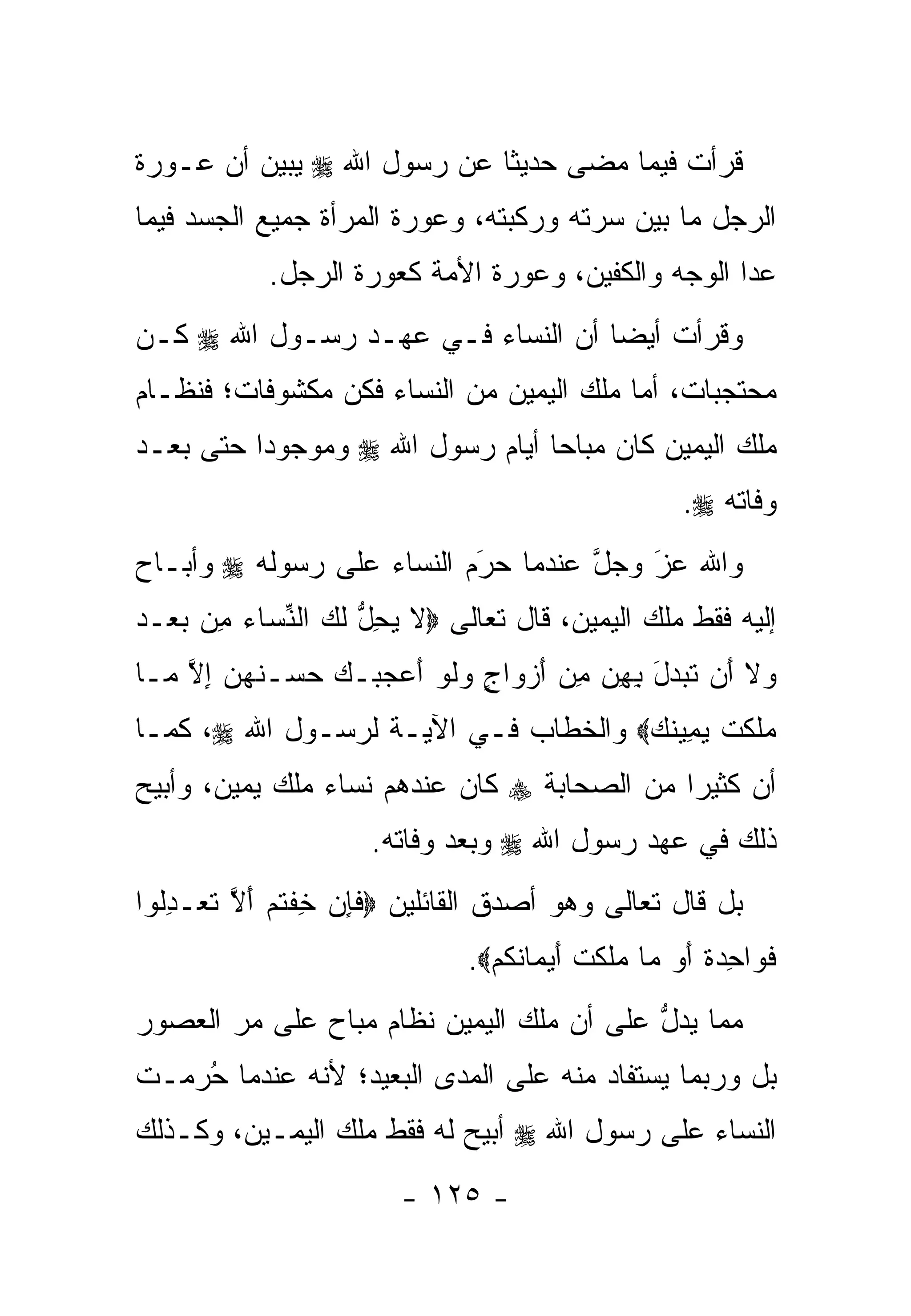 ‫ﻗﺭﺃﺕ ﻓﻴﻤﺎ ﻤﻀﻰ ﺤﺩﻴﺜﺎ ﻋﻥ ﺭﺴﻭل ﺍﷲ ‪ ‬ﻴﺒﻴﻥ ﺃﻥ ﻋـﻭﺭﺓ‬
                            ‫ﹰ‬
‫ﺍﻟﺭﺠل ﻤﺎ ﺒﻴﻥ ﺴﺭﺘﻪ ﻭﺭﻜﺒﺘﻪ، ﻭﻋﻭﺭﺓ ﺍﻟﻤﺭﺃﺓ ﺠﻤﻴﻊ ﺍﻟﺠﺴﺩ ﻓﻴﻤﺎ‬
            ‫ﻋﺩﺍ ﺍﻟﻭﺠﻪ ﻭﺍﻟﻜﻔﻴﻥ، ﻭﻋﻭﺭﺓ ﺍﻷﻤﺔ ﻜﻌﻭﺭﺓ ﺍﻟﺭﺠل.‬
‫ﻭﻗﺭﺃﺕ ﺃﻴ ‪‬ﺎ ﺃﻥ ﺍﻟﻨﺴﺎﺀ ﻓـﻲ ﻋﻬـﺩ ﺭﺴـﻭل ﺍﷲ ‪ ‬ﻜـﻥ‬
                                   ‫ﻀ‬
‫ﻤﺤﺘﺠﺒﺎﺕ، ﺃﻤﺎ ﻤﻠﻙ ﺍﻟﻴﻤﻴﻥ ﻤﻥ ﺍﻟﻨﺴﺎﺀ ﻓﻜﻥ ﻤﻜﺸﻭﻓﺎﺕ؛ ﻓﻨﻅـﺎﻡ‬
                                          ‫‪‬‬
‫ﻤﻠﻙ ﺍﻟﻴﻤﻴﻥ ﻜﺎﻥ ﻤﺒﺎ ‪‬ﺎ ﺃﻴﺎﻡ ﺭﺴﻭل ﺍﷲ ‪ ‬ﻭﻤﻭﺠﻭ ‪‬ﺍ ﺤﺘﻰ ﺒﻌـﺩ‬
          ‫ﺩ‬                       ‫ﺤ‬
                                                      ‫ﻭﻓﺎﺘﻪ ‪.‬‬
‫ﻭﺍﷲ ﻋﺯ ﻭﺠل ﻋﻨﺩﻤﺎ ﺤﺭﻡ ﺍﻟﻨﺴﺎﺀ ﻋﻠﻰ ﺭﺴﻭﻟﻪ ‪ ‬ﻭﺃﺒـﺎﺡ‬
                           ‫َ‬
                           ‫‪‬‬        ‫ﱠ‬   ‫َ‬
                                        ‫‪‬‬
‫ﺇﻟﻴﻪ ﻓﻘﻁ ﻤﻠﻙ ﺍﻟﻴﻤﻴﻥ، ﻗﺎل ﺘﻌﺎﻟﻰ ‪‬ﻻ ﻴﺤل ﻟ ‪ ‬ﺍﻟﻨ ‪‬ﺎﺀ ِﻥ ﺒﻌ‪‬ـﺩ‬
‫ﹶ ‪ ِ ‬ﱡ ﹶﻙ ﱢﺴ ‪ ‬ﻤ ‪ ‬‬
‫‪‬ﻻ َﻥ ﺘ ‪‬ﺩل ﺒﻬﻥ ﻤﻥ ﺃﺯ ‪‬ﺍﺝ ﻭﻟﻭ ﺃﻋﺠ ‪‬ـﻙ ﺤﺴ‪‬ـﻨﻬ ‪ ‬ﺇﻻ ‪‬ـﺎ‬
  ‫ﻭ ﹶ ﺃ ﹶﺒ ‪ َ  ِ  ِ ِ َ ‬ﻭ ٍ ‪ ‬ﹶ ‪  َ ‬ﺒ ‪  ‬ﹸ ‪‬ﻥ ِ ﱠ ﻤ‬
‫‪‬ﻠﻜﺕ ﻴ ِﻴﻨﻙ‪ ‬ﻭﺍﻟﺨﻁﺎﺏ ﻓـﻲ ﺍﻵﻴـﺔ ﻟﺭﺴـﻭل ﺍﷲ ‪ ،‬ﻜﻤـﺎ‬
                                     ‫ﻤ ﹶ ﹶ ﹾ ‪‬ﻤ ﹸ ‪‬‬
‫ﺃﻥ ﻜﺜﻴﺭﺍ ﻤﻥ ﺍﻟﺼﺤﺎﺒﺔ ‪ ‬ﻜﺎﻥ ﻋﻨﺩﻫﻡ ﻨﺴﺎﺀ ﻤﻠﻙ ﻴﻤﻴﻥ، ﻭﺃﺒﻴﺢ‬
                                             ‫‪‬‬
                     ‫ﺫﻟﻙ ﻓﻲ ﻋﻬﺩ ﺭﺴﻭل ﺍﷲ ‪ ‬ﻭﺒﻌﺩ ﻭﻓﺎﺘﻪ.‬
‫ﺒل ﻗﺎل ﺘﻌﺎﻟﻰ ﻭﻫﻭ ﺃﺼﺩﻕ ﺍﻟﻘﺎﺌﻠﻴﻥ ‪‬ﻓﺈﻥ ﺨﻔﺘﻡ ﺃﻻ ﺘﻌ‪‬ـﺩﹸﻭﺍ‬
  ‫ﹶ ِ ‪ ِ ‬ﹾ ﹸ ‪ َ ‬ﱠ ﹶ ِﻟ‬
                              ‫ﻓ ‪‬ﺍﺤﺩﺓ ﺃﻭ ‪‬ﺎ ‪‬ﻠﻜﺕ ﺃﻴ ‪‬ﺎﻨﻜﻡ‪.‬‬
                                ‫ﹶﻭ ِ ‪ ‬ﹰ َ ‪ ‬ﻤ ﻤ ﹶ ﹶ ﹾ َ ‪‬ﻤ ﹸ ﹸ ‪‬‬
‫ﻤﻤﺎ ﻴﺩل ﻋﻠﻰ ﺃﻥ ﻤﻠﻙ ﺍﻟﻴﻤﻴﻥ ﻨﻅﺎﻡ ﻤﺒﺎﺡ ﻋﻠﻰ ﻤﺭ ﺍﻟﻌﺼﻭﺭ‬
                                          ‫ﱡ‬
‫ﺒل ﻭﺭﺒﻤﺎ ﻴﺴﺘﻔﺎﺩ ﻤﻨﻪ ﻋﻠﻰ ﺍﻟﻤﺩﻯ ﺍﻟﺒﻌﻴﺩ؛ ﻷﻨﻪ ﻋﻨﺩﻤﺎ ﺤﺭﻤـﺕ‬
   ‫ُ‪‬‬
‫ﺍﻟﻨﺴﺎﺀ ﻋﻠﻰ ﺭﺴﻭل ﺍﷲ ‪ ‬ﺃﺒﻴﺢ ﻟﻪ ﻓﻘﻁ ﻤﻠﻙ ﺍﻟﻴﻤـﻴﻥ، ﻭﻜـﺫﻟﻙ‬
                        ‫- ٥٢١ -‬
 
