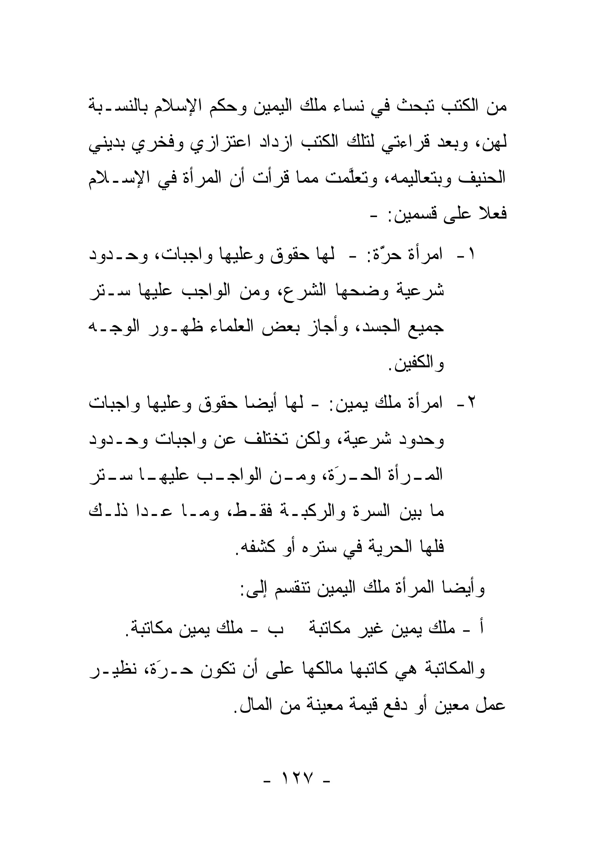 ‫ﻤﻥ ﺍﻟﻜﺘﺏ ﺘﺒﺤﺙ ﻓﻲ ﻨﺴﺎﺀ ﻤﻠﻙ ﺍﻟﻴﻤﻴﻥ ﻭﺤﻜﻡ ﺍﻹﺴﻼﻡ ﺒﺎﻟﻨﺴـﺒﺔ‬
‫ﻟﻬﻥ، ﻭﺒﻌﺩ ﻗﺭﺍﺀﺘﻲ ﻟﺘﻠﻙ ﺍﻟﻜﺘﺏ ﺍﺯﺩﺍﺩ ﺍﻋﺘﺯﺍﺯﻱ ﻭﻓﺨﺭﻱ ﺒﺩﻴﻨﻲ‬
‫ﺍﻟﺤﻨﻴﻑ ﻭﺒﺘﻌﺎﻟﻴﻤﻪ، ﻭﺘﻌﻠﻤﺕ ﻤﻤﺎ ﻗﺭﺃﺕ ﺃﻥ ﺍﻟﻤﺭﺃﺓ ﻓﻲ ﺍﻹﺴـﻼﻡ‬
                               ‫ﱠ‬
                                     ‫ﻓﻌﻼ ﻋﻠﻰ ﻗﺴﻤﻴﻥ: -‬
                                                  ‫ﹰ‬
‫١- ﺍﻤﺭﺃﺓ ﺤﺭﺓ: - ﻟﻬﺎ ﺤﻘﻭﻕ ﻭﻋﻠﻴﻬﺎ ﻭﺍﺠﺒﺎﺕ، ﻭﺤـﺩﻭﺩ‬
                                   ‫َ‬
                                   ‫ّ‬
‫ﺸﺭﻋﻴﺔ ﻭﻀﺤﻬﺎ ﺍﻟﺸﺭﻉ، ﻭﻤﻥ ﺍﻟﻭﺍﺠﺏ ﻋﻠﻴﻬﺎ ﺴـﺘﺭ‬
‫ﺠﻤﻴﻊ ﺍﻟﺠﺴﺩ، ﻭﺃﺠﺎﺯ ﺒﻌﺽ ﺍﻟﻌﻠﻤﺎﺀ ﻅﻬـﻭﺭ ﺍﻟﻭﺠـﻪ‬
                                        ‫ﻭﺍﻟﻜﻔﻴﻥ.‬
‫٢- ﺍﻤﺭﺃﺓ ﻤﻠﻙ ﻴﻤﻴﻥ: - ﻟﻬﺎ ﺃﻴ ‪‬ﺎ ﺤﻘﻭﻕ ﻭﻋﻠﻴﻬﺎ ﻭﺍﺠﺒﺎﺕ‬
                    ‫ﻀ‬
‫ﻭﺤﺩﻭﺩ ﺸﺭﻋﻴﺔ، ﻭﻟﻜﻥ ﺘﺨﺘﻠﻑ ﻋﻥ ﻭﺍﺠﺒﺎﺕ ﻭﺤـﺩﻭﺩ‬
‫ـﺎ ـﺘﺭ‬
  ‫ـﺏ ﻋﻠﻴﻬـ ﺴـ‬
            ‫ﺍﻟﻤ ـﺭﺃﺓ ـﺭﺓ، ـﻥ ﺍﻟﻭﺍﺠـ‬
                    ‫ـ ﺍﻟﺤـ ‪ ‬ﻭﻤـ‬
                        ‫َ‬
‫ﻤﺎ ﺒﻴﻥ ﺍﻟﺴﺭﺓ ﻭﺍﻟﺭﻜﺒـﺔ ﻓﻘـﻁ، ﻭﻤـﺎ ﻋـﺩﺍ ﺫﻟـﻙ‬
                  ‫ﻓﻠﻬﺎ ﺍﻟﺤﺭﻴﺔ ﻓﻲ ﺴﺘﺭﻩ ﺃﻭ ﻜﺸﻔﻪ.‬
                   ‫ﻭﺃﻴ ‪‬ﺎ ﺍﻟﻤﺭﺃﺓ ﻤﻠﻙ ﺍﻟﻴﻤﻴﻥ ﺘﻨﻘﺴﻡ ﺇﻟﻰ:‬
                                                 ‫ﻀ‬
    ‫ﺏ - ﻤﻠﻙ ﻴﻤﻴﻥ ﻤﻜﺎﺘﺒﺔ.‬    ‫ﺃ - ﻤﻠﻙ ﻴﻤﻴﻥ ﻏﻴﺭ ﻤﻜﺎﺘﺒﺔ‬
‫ﻭﺍﻟﻤﻜﺎﺘﺒﺔ ﻫﻲ ﻜﺎﺘﺒﻬﺎ ﻤﺎﻟﻜﻬﺎ ﻋﻠﻰ ﺃﻥ ﺘﻜﻭﻥ ﺤـﺭﺓ، ﻨﻅﻴـﺭ‬
        ‫‪‬‬
        ‫َ‬
                  ‫ﻋﻤل ﻤﻌﻴﻥ ﺃﻭ ﺩﻓﻊ ﻗﻴﻤﺔ ﻤﻌﻴﻨﺔ ﻤﻥ ﺍﻟﻤﺎل.‬


                      ‫- ٧٢١ -‬
 