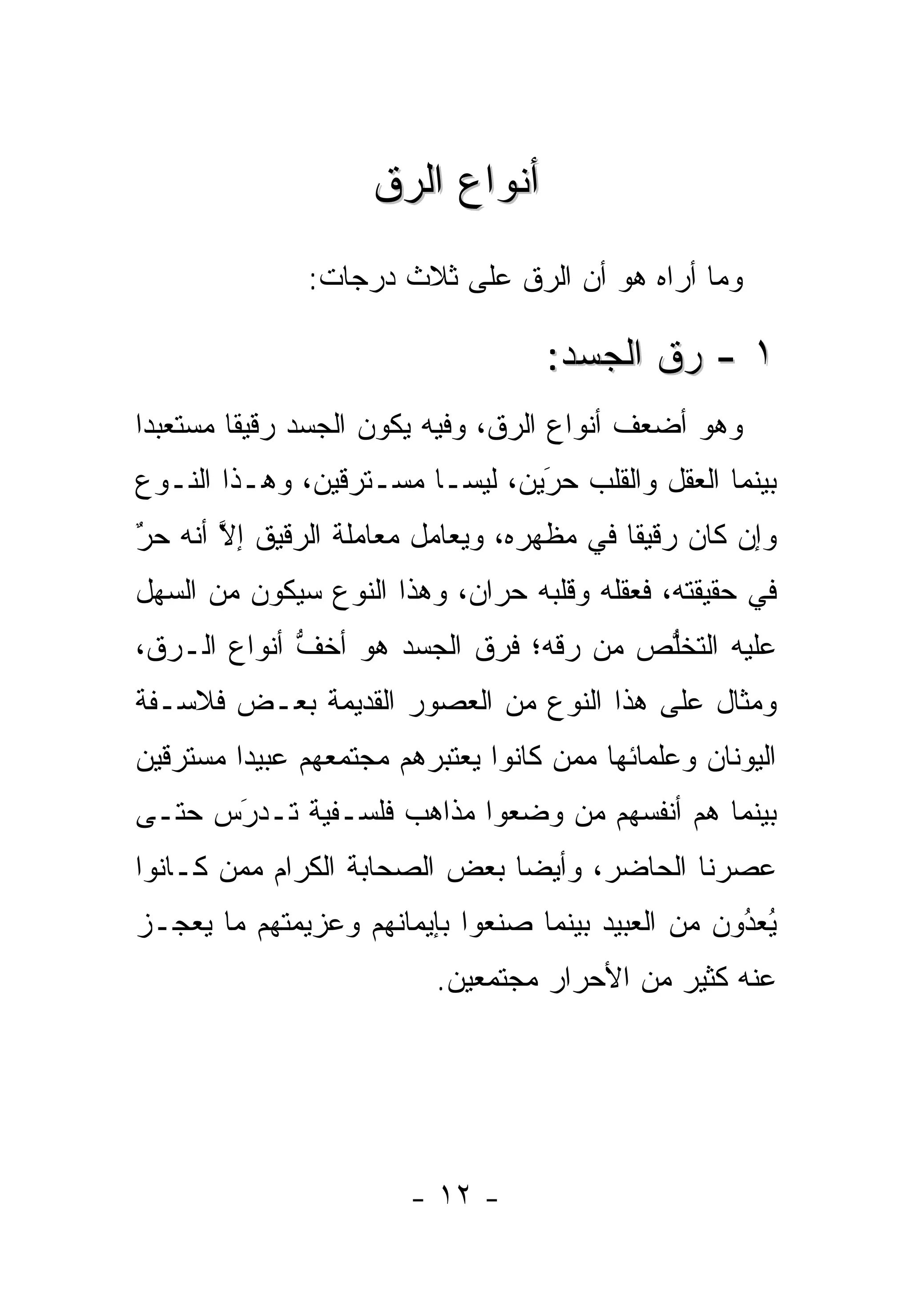 ‫ﺃﻨﻭﺍﻉ ﺍﻟ ‪‬ﻕ‬
                     ‫ﺭ‬
               ‫ﻭﻤﺎ ﺃﺭﺍﻩ ﻫﻭ ﺃﻥ ﺍﻟ ‪‬ﻕ ﻋﻠﻰ ﺜﻼﺙ ﺩﺭﺠﺎﺕ:‬
                               ‫ﺭ‬

                                   ‫١ - ﺭﻕ ﺍﻟﺠﺴﺩ:‬
‫ﻭﻫﻭ ﺃﻀﻌﻑ ﺃﻨﻭﺍﻉ ﺍﻟ ‪‬ﻕ، ﻭﻓﻴﻪ ﻴﻜﻭﻥ ﺍﻟﺠﺴﺩ ﺭﻗﻴ ﹰﺎ ﻤﺴﺘﻌﺒ ‪‬ﺍ‬
 ‫ﺩ‬        ‫ﻘ‬                       ‫ﺭ‬
‫ﺒﻴﻨﻤﺎ ﺍﻟﻌﻘل ﻭﺍﻟﻘﻠﺏ ﺤﺭﻴﻥ، ﻟﻴﺴـﺎ ﻤﺴـﺘﺭﻗﻴﻥ، ﻭﻫـﺫﺍ ﺍﻟﻨـﻭﻉ‬
                                ‫‪‬‬
                                ‫َ‬
‫ﻭﺇﻥ ﻜﺎﻥ ﺭﻗﻴ ﹰﺎ ﻓﻲ ﻤﻅﻬﺭﻩ، ﻭﻴﻌﺎﻤل ﻤﻌﺎﻤﻠﺔ ﺍﻟ ‪‬ﻗﻴﻕ ﺇﻻ ﺃﻨﻪ ﺤﺭ‬
‫ٌ‬
‫‪‬‬      ‫ﱠ‬     ‫ﺭ‬                             ‫ﻘ‬
‫ﻓﻲ ﺤﻘﻴﻘﺘﻪ، ﻓﻌﻘﻠﻪ ﻭﻗﻠﺒﻪ ﺤﺭﺍﻥ، ﻭﻫﺫﺍ ﺍﻟﻨﻭﻉ ﺴﻴﻜﻭﻥ ﻤﻥ ﺍﻟﺴﻬل‬
‫ﻋﻠﻴﻪ ﺍﻟﺘﺨﻠﺹ ﻤﻥ ﺭﻗﻪ؛ ﻓﺭﻕ ﺍﻟﺠﺴﺩ ﻫﻭ ﺃﺨﻑ ﺃﻨﻭﺍﻉ ﺍﻟـ ‪‬ﻕ،‬
  ‫ﺭ‬           ‫ﱡ‬                         ‫ﱡ‬
‫ﻭﻤﺜﺎل ﻋﻠﻰ ﻫﺫﺍ ﺍﻟﻨﻭﻉ ﻤﻥ ﺍﻟﻌﺼﻭﺭ ﺍﻟﻘﺩﻴﻤﺔ ﺒﻌـﺽ ﻓﻼﺴـﻔﺔ‬
‫ﺍﻟﻴﻭﻨﺎﻥ ﻭﻋﻠﻤﺎﺌﻬﺎ ﻤﻤﻥ ﻜﺎﻨﻭﺍ ﻴﻌﺘﺒﺭﻫﻡ ﻤﺠﺘﻤﻌﻬﻡ ﻋﺒﻴﺩﺍ ﻤﺴﺘﺭﻗﻴﻥ‬
         ‫‪‬‬                          ‫‪‬‬
‫ﺒﻴﻨﻤﺎ ﻫﻡ ﺃﻨﻔﺴﻬﻡ ﻤﻥ ﻭﻀﻌﻭﺍ ﻤﺫﺍﻫﺏ ﻓﻠﺴـﻔﻴﺔ ﹸـﺩﺭﺱ ﺤﺘـﻰ‬
      ‫َ‬
      ‫ﺘ ‪‬‬                      ‫‪‬‬
‫ﻋﺼﺭﻨﺎ ﺍﻟﺤﺎﻀﺭ، ﻭﺃﻴ ‪‬ﺎ ﺒﻌﺽ ﺍﻟﺼﺤﺎﺒﺔ ﺍﻟﻜﺭﺍﻡ ﻤﻤﻥ ﻜـﺎﻨﻭﺍ‬
       ‫‪‬‬                      ‫ﻀ‬
‫ﻴﻌﺩﻭﻥ ﻤﻥ ﺍﻟﻌﺒﻴﺩ ﺒﻴﻨﻤﺎ ﺼﻨﻌﻭﺍ ﺒﺈﻴﻤﺎﻨﻬﻡ ﻭﻋﺯﻴﻤﺘﻬﻡ ﻤﺎ ﻴﻌﺠـﺯ‬
                                                   ‫ُ‬
                                                   ‫ُ ‪‬‬
                          ‫ﻋﻨﻪ ﻜﺜﻴﺭ ﻤﻥ ﺍﻷﺤﺭﺍﺭ ﻤﺠﺘﻤﻌﻴﻥ.‬




                        ‫- ٢١ -‬
 