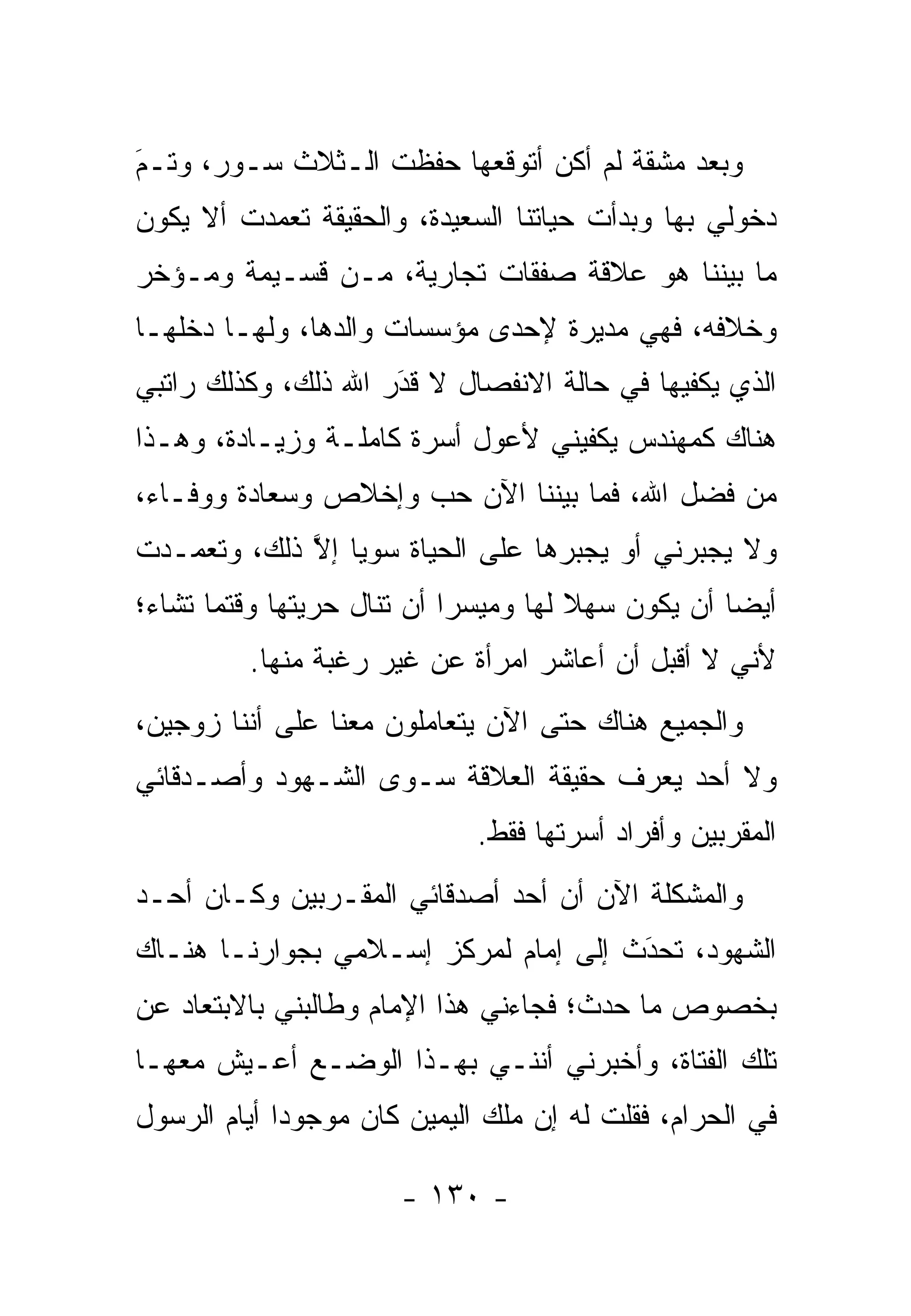 ‫ﻭﺒﻌﺩ ﻤﺸﻘﺔ ﻟﻡ ﺃﻜﻥ ﺃﺘﻭﻗﻌﻬﺎ ﺤﻔﻅﺕ ﺍﻟـﺜﻼﺙ ﺴـﻭﺭ، ﻭﺘـﻡ‬
‫‪‬‬
‫َ‬
‫ﺩﺨﻭﻟﻲ ﺒﻬﺎ ﻭﺒﺩﺃﺕ ﺤﻴﺎﺘﻨﺎ ﺍﻟﺴﻌﻴﺩﺓ، ﻭﺍﻟﺤﻘﻴﻘﺔ ﺘﻌﻤﺩﺕ ﺃﻻ ﻴﻜﻭﻥ‬
          ‫‪‬‬
‫ﻤﺎ ﺒﻴﻨﻨﺎ ﻫﻭ ﻋﻼﻗﺔ ﺼﻔﻘﺎﺕ ﺘﺠﺎﺭﻴﺔ، ﻤـﻥ ﻗﺴـﻴﻤﺔ ﻭﻤـﺅﺨﺭ‬
‫ﻭﺨﻼﻓﻪ، ﻓﻬﻲ ﻤﺩﻴﺭﺓ ﻹﺤﺩﻯ ﻤﺅﺴﺴﺎﺕ ﻭﺍﻟﺩﻫﺎ، ﻭﻟﻬـﺎ ﺩﺨﻠﻬـﺎ‬
‫ﺍﻟﺫﻱ ﻴﻜﻔﻴﻬﺎ ﻓﻲ ﺤﺎﻟﺔ ﺍﻻﻨﻔﺼﺎل ﻻ ﻗﺩﺭ ﺍﷲ ﺫﻟﻙ، ﻭﻜﺫﻟﻙ ﺭﺍﺘﺒﻲ‬
                     ‫‪‬‬
                     ‫َ‬
‫ﻫﻨﺎﻙ ﻜﻤﻬﻨﺩﺱ ﻴﻜﻔﻴﻨﻲ ﻷﻋﻭل ﺃﺴﺭﺓ ﻜﺎﻤﻠـﺔ ﻭﺯﻴـﺎﺩﺓ، ﻭﻫـﺫﺍ‬
‫ﻤﻥ ﻓﻀل ﺍﷲ، ﻓﻤﺎ ﺒﻴﻨﻨﺎ ﺍﻵﻥ ﺤﺏ ﻭﺇﺨﻼﺹ ﻭﺴﻌﺎﺩﺓ ﻭﻭﻓـﺎﺀ،‬
‫ﻭﻻ ﻴﺠﺒﺭﻨﻲ ﺃﻭ ﻴﺠﺒﺭﻫﺎ ﻋﻠﻰ ﺍﻟﺤﻴﺎﺓ ﺴﻭ ‪‬ﺎ ﺇﻻ ﺫﻟﻙ، ﻭﺘﻌ ‪‬ـﺩﺕ‬
   ‫ﻤ‬          ‫ﻴ ﱠ‬
‫ﺃﻴ ‪‬ﺎ ﺃﻥ ﻴﻜﻭﻥ ﺴﻬﻼ ﻟﻬﺎ ﻭﻤﻴﺴﺭﺍ ﺃﻥ ﺘﻨﺎل ﺤﺭﻴﺘﻬﺎ ﻭﻗﺘﻤﺎ ﺘﺸﺎﺀ؛‬
                            ‫‪‬‬         ‫ﹰ‬            ‫ﻀ‬
         ‫ﻷﻨﻲ ﻻ ﺃﻗﺒل ﺃﻥ ﺃﻋﺎﺸﺭ ﺍﻤﺭﺃﺓ ﻋﻥ ﻏﻴﺭ ﺭﻏﺒﺔ ﻤﻨﻬﺎ.‬
‫ﻭﺍﻟﺠﻤﻴﻊ ﻫﻨﺎﻙ ﺤﺘﻰ ﺍﻵﻥ ﻴﺘﻌﺎﻤﻠﻭﻥ ﻤﻌﻨﺎ ﻋﻠﻰ ﺃﻨﻨﺎ ﺯﻭﺠﻴﻥ،‬
‫ﻭﻻ ﺃﺤﺩ ﻴﻌﺭﻑ ﺤﻘﻴﻘﺔ ﺍﻟﻌﻼﻗﺔ ﺴـﻭﻯ ﺍﻟﺸـﻬﻭﺩ ﻭﺃﺼـﺩﻗﺎﺌﻲ‬
                             ‫ﺍﻟﻤﻘﺭﺒﻴﻥ ﻭﺃﻓﺭﺍﺩ ﺃﺴﺭﺘﻬﺎ ﻓﻘﻁ.‬
‫ﻭﺍﻟﻤﺸﻜﻠﺔ ﺍﻵﻥ ﺃﻥ ﺃﺤﺩ ﺃﺼﺩﻗﺎﺌﻲ ﺍﻟﻤﻘـﺭﺒﻴﻥ ﻭﻜـﺎﻥ ﺃﺤـﺩ‬
‫ﺍﻟﺸﻬﻭﺩ، ﺘﺤﺩﺙ ﺇﻟﻰ ﺇﻤﺎﻡ ﻟﻤﺭﻜﺯ ﺇﺴـﻼﻤﻲ ﺒﺠﻭﺍﺭﻨـﺎ ﻫﻨـﺎﻙ‬
                                      ‫َ‬
                                      ‫‪‬‬
‫ﺒﺨﺼﻭﺹ ﻤﺎ ﺤﺩﺙ؛ ﻓﺠﺎﺀﻨﻲ ﻫﺫﺍ ﺍﻹﻤﺎﻡ ﻭﻁﺎﻟﺒﻨﻲ ﺒﺎﻻﺒﺘﻌﺎﺩ ﻋﻥ‬
‫ﺘﻠﻙ ﺍﻟﻔﺘﺎﺓ، ﻭﺃﺨﺒﺭﻨﻲ ﺃﻨﻨـﻲ ﺒﻬـﺫﺍ ﺍﻟﻭﻀـﻊ ﺃﻋـﻴﺵ ﻤﻌﻬـﺎ‬
‫ﻓﻲ ﺍﻟﺤﺭﺍﻡ، ﻓﻘﻠﺕ ﻟﻪ ﺇﻥ ﻤﻠﻙ ﺍﻟﻴﻤﻴﻥ ﻜﺎﻥ ﻤﻭﺠﻭ ‪‬ﺍ ﺃﻴﺎﻡ ﺍﻟﺭﺴﻭل‬
             ‫ﺩ‬

                       ‫- ٠٣١ -‬
 