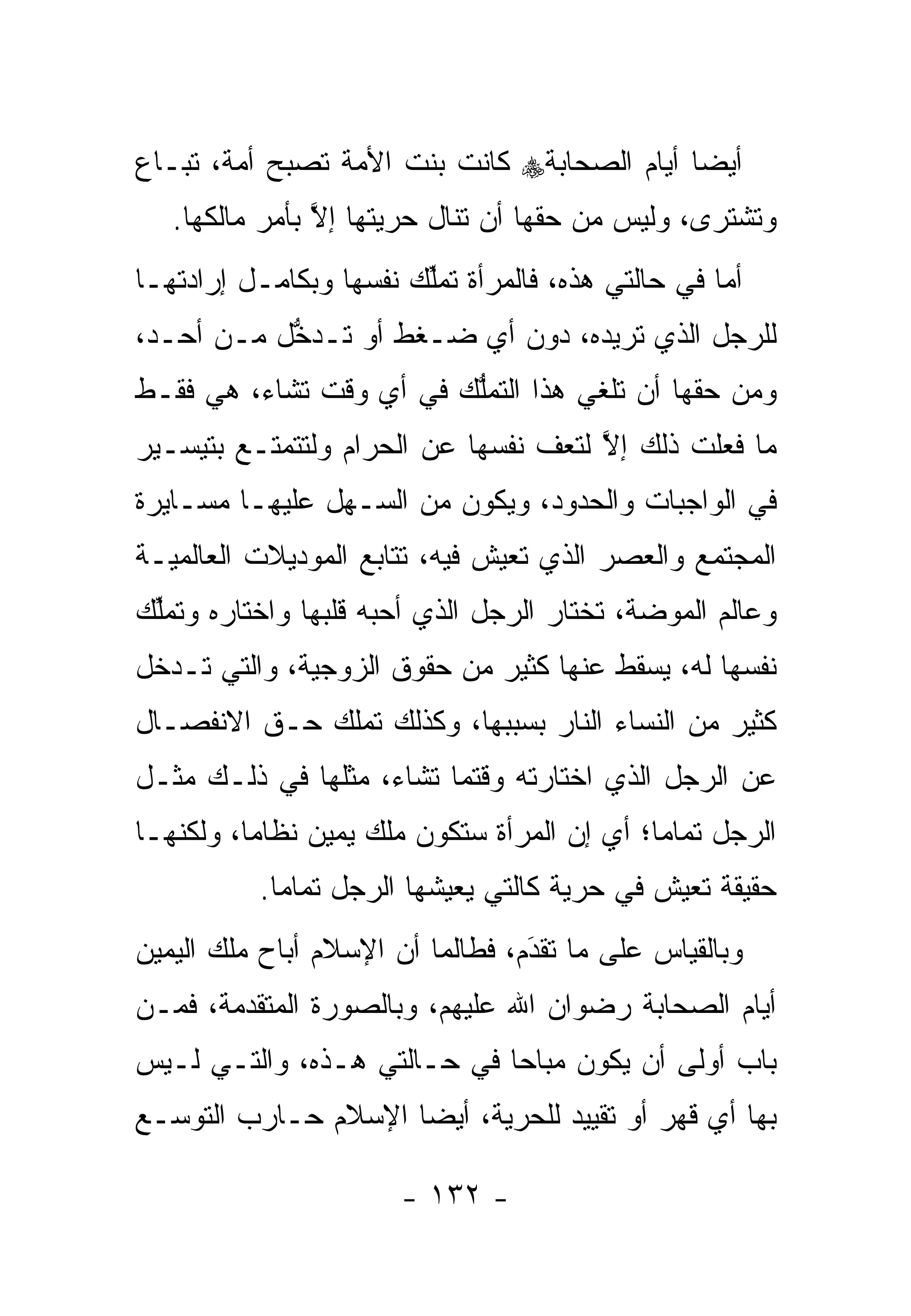 ‫ﺃﻴ ‪‬ﺎ ﺃﻴﺎﻡ ﺍﻟﺼﺤﺎﺒﺔ‪ ‬ﻜﺎﻨﺕ ﺒﻨﺕ ﺍﻷﻤﺔ ﺘﺼﺒﺢ ﺃﻤﺔ، ﺘﺒـﺎﻉ‬
                                             ‫ﻀ‬
   ‫ﻭﺘﺸﺘﺭﻯ، ﻭﻟﻴﺱ ﻤﻥ ﺤﻘﻬﺎ ﺃﻥ ﺘﻨﺎل ﺤﺭﻴﺘﻬﺎ ﺇﻻ ﺒﺄﻤﺭ ﻤﺎﻟﻜﻬﺎ.‬
                ‫ﱠ‬
‫ﺃﻤﺎ ﻓﻲ ﺤﺎﻟﺘﻲ ﻫﺫﻩ، ﻓﺎﻟﻤﺭﺃﺓ ﺘﻤﻠﻙ ﻨﻔﺴﻬﺎ ﻭﺒﻜﺎﻤـل ﺇﺭﺍﺩﺘﻬـﺎ‬
                        ‫ﱢ‬                          ‫‪‬‬
‫ﻟﻠﺭﺠل ﺍﻟﺫﻱ ﺘﺭﻴﺩﻩ، ﺩﻭﻥ ﺃﻱ ﻀـﻐﻁ ﺃﻭ ﺘـﺩﺨل ﻤـﻥ ﺃﺤـﺩ،‬
           ‫ﱡ‬
‫ﻭﻤﻥ ﺤﻘﻬﺎ ﺃﻥ ﺘﻠﻐﻲ ﻫﺫﺍ ﺍﻟﺘﻤﻠﻙ ﻓﻲ ﺃﻱ ﻭﻗﺕ ﺘﺸﺎﺀ، ﻫﻲ ﻓﻘـﻁ‬
                         ‫ﱡ‬
‫ﻤﺎ ﻓﻌﻠﺕ ﺫﻟﻙ ﺇﻻ ﻟﺘﻌﻑ ﻨﻔﺴﻬﺎ ﻋﻥ ﺍﻟﺤﺭﺍﻡ ﻭﻟﺘﺘﻤﺘـﻊ ﺒﺘﻴﺴـﻴﺭ‬
                                      ‫ﱠ‬
‫ﻓﻲ ﺍﻟﻭﺍﺠﺒﺎﺕ ﻭﺍﻟﺤﺩﻭﺩ، ﻭﻴﻜﻭﻥ ﻤﻥ ﺍﻟﺴـﻬل ﻋﻠﻴﻬـﺎ ﻤﺴـﺎﻴﺭﺓ‬
‫ﺍﻟﻤﺠﺘﻤﻊ ﻭﺍﻟﻌﺼﺭ ﺍﻟﺫﻱ ﺘﻌﻴﺵ ﻓﻴﻪ، ﺘﺘﺎﺒﻊ ﺍﻟﻤﻭﺩﻴﻼﺕ ﺍﻟﻌﺎﻟﻤﻴـﺔ‬
‫ﻭﻋﺎﻟﻡ ﺍﻟﻤﻭﻀﺔ، ﺘﺨﺘﺎﺭ ﺍﻟﺭﺠل ﺍﻟﺫﻱ ﺃﺤﺒﻪ ﻗﻠﺒﻬﺎ ﻭﺍﺨﺘﺎﺭﻩ ﻭﺘﻤﻠﻙ‬
 ‫ﱢ‬
‫ﻨﻔﺴﻬﺎ ﻟﻪ، ﻴﺴﻘﻁ ﻋﻨﻬﺎ ﻜﺜﻴﺭ ﻤﻥ ﺤﻘﻭﻕ ﺍﻟﺯﻭﺠﻴﺔ، ﻭﺍﻟﺘﻲ ﺘـﺩﺨل‬
‫ﻜﺜﻴﺭ ﻤﻥ ﺍﻟﻨﺴﺎﺀ ﺍﻟﻨﺎﺭ ﺒﺴﺒﺒﻬﺎ، ﻭﻜﺫﻟﻙ ﺘﻤﻠﻙ ﺤـﻕ ﺍﻻﻨﻔﺼـﺎل‬
‫ﻋﻥ ﺍﻟﺭﺠل ﺍﻟﺫﻱ ﺍﺨﺘﺎﺭﺘﻪ ﻭﻗﺘﻤﺎ ﺘﺸﺎﺀ، ﻤﺜﻠﻬﺎ ﻓﻲ ﺫﻟـﻙ ﻤﺜـل‬
‫ﺍﻟﺭﺠل ﺘﻤﺎ ‪‬ﺎ؛ ﺃﻱ ﺇﻥ ﺍﻟﻤﺭﺃﺓ ﺴﺘﻜﻭﻥ ﻤﻠﻙ ﻴﻤﻴﻥ ﻨﻅﺎ ‪‬ﺎ، ﻭﻟﻜﻨﻬـﺎ‬
          ‫ﻤ‬                                   ‫ﻤ‬
           ‫ﺤﻘﻴﻘﺔ ﺘﻌﻴﺵ ﻓﻲ ﺤﺭﻴﺔ ﻜﺎﻟﺘﻲ ﻴﻌﻴﺸﻬﺎ ﺍﻟﺭﺠل ﺘﻤﺎ ‪‬ﺎ.‬
             ‫ﻤ‬
‫ﻭﺒﺎﻟﻘﻴﺎﺱ ﻋﻠﻰ ﻤﺎ ﺘﻘﺩﻡ، ﻓﻁﺎﻟﻤﺎ ﺃﻥ ﺍﻹﺴﻼﻡ ﺃﺒﺎﺡ ﻤﻠﻙ ﺍﻟﻴﻤﻴﻥ‬
                                  ‫‪‬‬
                                  ‫َ‬
‫ﺃﻴﺎﻡ ﺍﻟﺼﺤﺎﺒﺔ ﺭﻀﻭﺍﻥ ﺍﷲ ﻋﻠﻴﻬﻡ، ﻭﺒﺎﻟﺼﻭﺭﺓ ﺍﻟﻤﺘﻘﺩﻤﺔ، ﻓﻤـﻥ‬
        ‫‪‬‬
‫ﺒﺎﺏ ﺃﻭﻟﻰ ﺃﻥ ﻴﻜﻭﻥ ﻤﺒﺎ ‪‬ﺎ ﻓﻲ ﺤـﺎﻟﺘﻲ ﻫـﺫﻩ، ﻭﺍﻟﺘـﻲ ﻟـﻴﺱ‬
                             ‫ﺤ‬
‫ﺒﻬﺎ ﺃﻱ ﻗﻬﺭ ﺃﻭ ﺘﻘﻴﻴﺩ ﻟﻠﺤﺭﻴﺔ، ﺃﻴ ‪‬ﺎ ﺍﻹﺴﻼﻡ ﺤـﺎﺭﺏ ﺍﻟﺘﻭ ‪‬ـﻊ‬
  ‫ﺴ‬                   ‫ﻀ‬

                       ‫- ٢٣١ -‬
 