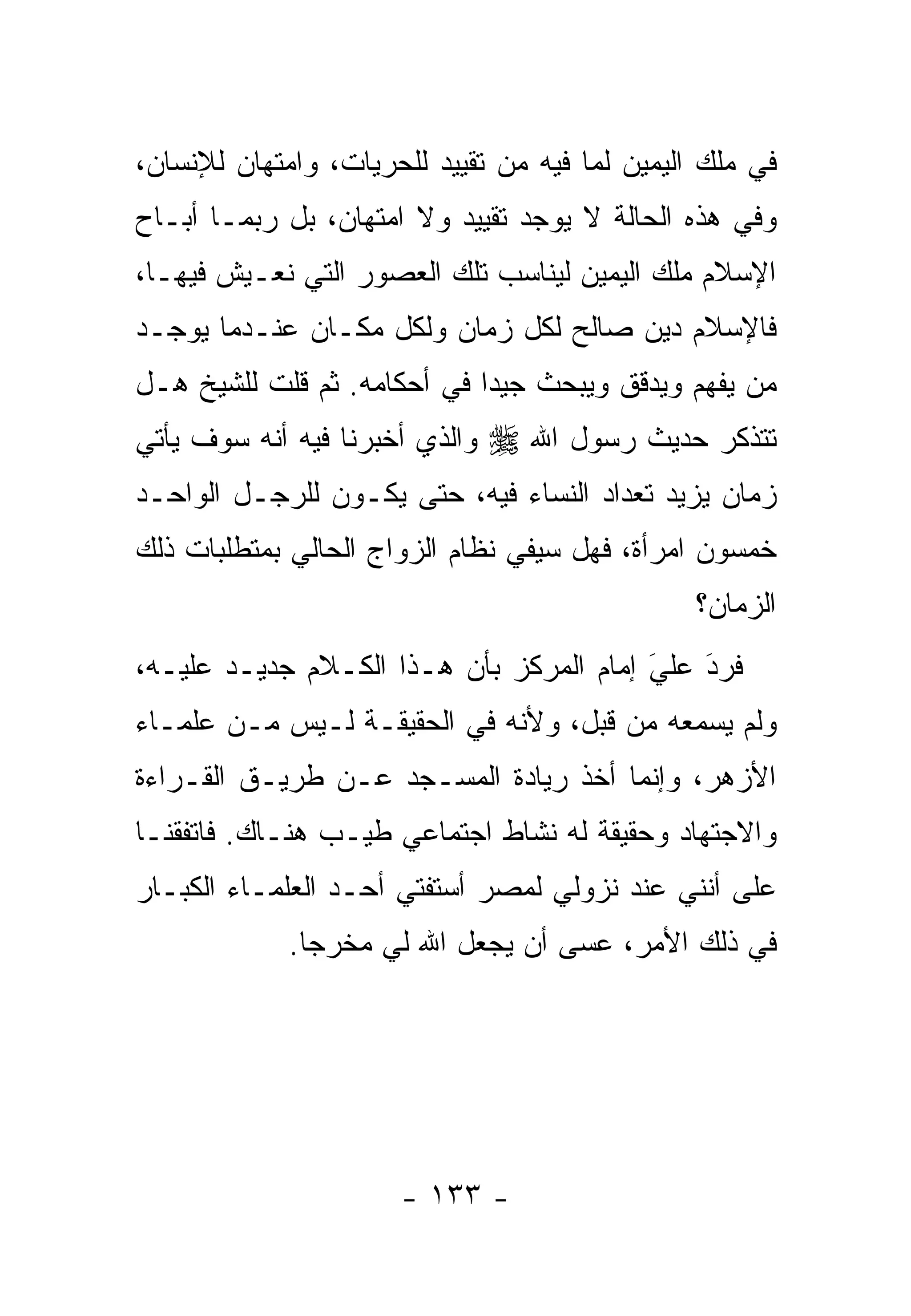 ‫ﻓﻲ ﻤﻠﻙ ﺍﻟﻴﻤﻴﻥ ﻟﻤﺎ ﻓﻴﻪ ﻤﻥ ﺘﻘﻴﻴﺩ ﻟﻠﺤﺭﻴﺎﺕ، ﻭﺍﻤﺘﻬﺎﻥ ﻟﻺﻨﺴﺎﻥ،‬
‫ﻭﻓﻲ ﻫﺫﻩ ﺍﻟﺤﺎﻟﺔ ﻻ ﻴﻭﺠﺩ ﺘﻘﻴﻴﺩ ﻭﻻ ﺍﻤﺘﻬﺎﻥ، ﺒل ﺭﺒﻤـﺎ ﺃﺒـﺎﺡ‬
‫ﺍﻹﺴﻼﻡ ﻤﻠﻙ ﺍﻟﻴﻤﻴﻥ ﻟﻴﻨﺎﺴﺏ ﺘﻠﻙ ﺍﻟﻌﺼﻭﺭ ﺍﻟﺘﻲ ﻨﻌـﻴﺵ ﻓﻴﻬـﺎ،‬
‫ﻓﺎﻹﺴﻼﻡ ﺩﻴﻥ ﺼﺎﻟﺢ ﻟﻜل ﺯﻤﺎﻥ ﻭﻟﻜل ﻤﻜـﺎﻥ ﻋﻨـﺩﻤﺎ ﻴﻭﺠـﺩ‬
‫ﻤﻥ ﻴﻔﻬﻡ ﻭﻴﺩﻗﻕ ﻭﻴﺒﺤﺙ ﺠﻴ ‪‬ﺍ ﻓﻲ ﺃﺤﻜﺎﻤﻪ. ﺜﻡ ﻗﻠﺕ ﻟﻠﺸﻴﺦ ﻫـل‬
                             ‫ﺩ‬                     ‫‪‬‬
‫ﻭﺍﻟﺫﻱ ﺃﺨﺒﺭﻨﺎ ﻓﻴﻪ ﺃﻨﻪ ﺴﻭﻑ ﻴﺄﺘﻲ‬   ‫ﺘﺘﺫﻜﺭ ﺤﺩﻴﺙ ﺭﺴﻭل ﺍﷲ ‪‬‬
‫ﺯﻤﺎﻥ ﻴﺯﻴﺩ ﺘﻌﺩﺍﺩ ﺍﻟﻨﺴﺎﺀ ﻓﻴﻪ، ﺤﺘﻰ ﻴﻜـﻭﻥ ﻟﻠﺭﺠـل ﺍﻟﻭﺍﺤـﺩ‬
‫ﺨﻤﺴﻭﻥ ﺍﻤﺭﺃﺓ، ﻓﻬل ﺴﻴﻔﻲ ﻨﻅﺎﻡ ﺍﻟﺯﻭﺍﺝ ﺍﻟﺤﺎﻟﻲ ﺒﻤﺘﻁﻠﺒﺎﺕ ﺫﻟﻙ‬
                                                ‫ﺍﻟﺯﻤﺎﻥ؟‬
‫ﻓﺭﺩ ﻋﻠﻲ ﺇﻤﺎﻡ ﺍﻟﻤﺭﻜﺯ ﺒﺄﻥ ﻫـﺫﺍ ﺍﻟﻜـﻼﻡ ﺠﺩﻴـﺩ ﻋﻠﻴـﻪ،‬
                                         ‫َ‬
                                         ‫‪ ‬‬ ‫َ‬
‫ﻭﻟﻡ ﻴﺴﻤﻌﻪ ﻤﻥ ﻗﺒل، ﻭﻷﻨﻪ ﻓﻲ ﺍﻟﺤﻘﻴﻘـﺔ ﻟـﻴﺱ ﻤـﻥ ﻋﻠﻤـﺎﺀ‬
‫ﺍﻷﺯﻫﺭ، ﻭﺇﻨﻤﺎ ﺃﺨﺫ ﺭﻴﺎﺩﺓ ﺍﻟﻤﺴـﺠﺩ ﻋـﻥ ﻁﺭﻴـﻕ ﺍﻟﻘـﺭﺍﺀﺓ‬
‫ﻭﺍﻻﺠﺘﻬﺎﺩ ﻭﺤﻘﻴﻘﺔ ﻟﻪ ﻨﺸﺎﻁ ﺍﺠﺘﻤﺎﻋﻲ ﻁﻴـﺏ ﻫﻨـﺎﻙ. ﻓﺎﺘﻔﻘﻨـﺎ‬
‫ﻋﻠﻰ ﺃﻨﻨﻲ ﻋﻨﺩ ﻨﺯﻭﻟﻲ ﻟﻤﺼﺭ ﺃﺴﺘﻔﺘﻲ ﺃﺤـﺩ ﺍﻟﻌﻠﻤـﺎﺀ ﺍﻟﻜﺒـﺎﺭ‬
             ‫ﻓﻲ ﺫﻟﻙ ﺍﻷﻤﺭ، ﻋﺴﻰ ﺃﻥ ﻴﺠﻌل ﺍﷲ ﻟﻲ ﻤﺨﺭﺠﺎ.‬
               ‫‪‬‬




                      ‫- ٣٣١ -‬
 