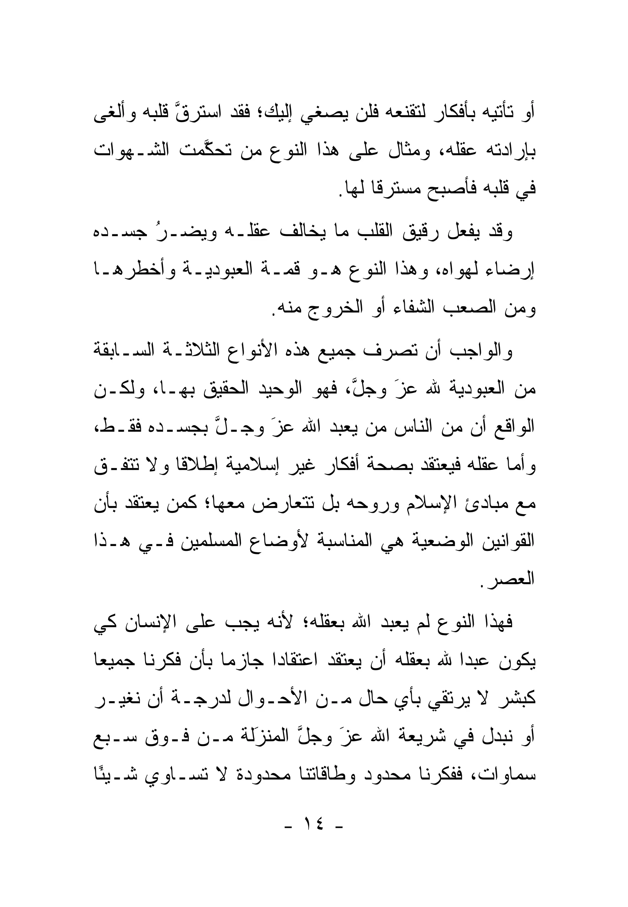 ‫ﺃﻭ ﺘﺄﺘﻴﻪ ﺒﺄﻓﻜﺎﺭ ﻟﺘﻘﻨﻌﻪ ﻓﻠﻥ ﻴﺼﻐﻲ ﺇﻟﻴﻙ؛ ﻓﻘﺩ ﺍﺴﺘﺭﻕ ﻗﻠﺒﻪ ﻭﺃﻟﻐﻰ‬
           ‫ﱠ‬
‫ﺒﺈﺭﺍﺩﺘﻪ ﻋﻘﻠﻪ، ﻭﻤﺜﺎل ﻋﻠﻰ ﻫﺫﺍ ﺍﻟﻨﻭﻉ ﻤﻥ ﺘﺤﻜﻤﺕ ﺍﻟﺸـﻬﻭﺍﺕ‬
           ‫‪ ‬ﱠ‬
                                ‫ﻓﻲ ﻗﻠﺒﻪ ﻓﺄﺼﺒﺢ ﻤﺴﺘﺭ ﹰﺎ ﻟﻬﺎ.‬
                                      ‫ﻗ‬
‫ﻭﻗﺩ ﻴﻔﻌل ﺭﻗﻴﻕ ﺍﻟﻘﻠﺏ ﻤﺎ ﻴﺨﺎﻟﻑ ﻋﻘﻠـﻪ ﻭﻴﻀـﺭ ﺠﺴـﺩﻩ‬
      ‫‪‬‬
      ‫ُ‬
‫ﺇﺭﻀﺎﺀ ﻟﻬﻭﺍﻩ، ﻭﻫﺫﺍ ﺍﻟﻨﻭﻉ ﻫـﻭ ﻗﻤـﺔ ﺍﻟﻌﺒﻭﺩﻴـﺔ ﻭﺃﺨﻁﺭﻫـﺎ‬
                                              ‫‪‬‬
                       ‫ﻭﻤﻥ ﺍﻟﺼﻌﺏ ﺍﻟﺸﻔﺎﺀ ﺃﻭ ﺍﻟﺨﺭﻭﺝ ﻤﻨﻪ.‬
‫ﻭﺍﻟﻭﺍﺠﺏ ﺃﻥ ﺘﺼﺭﻑ ﺠﻤﻴﻊ ﻫﺫﻩ ﺍﻷﻨﻭﺍﻉ ﺍﻟﺜﻼﺜـﺔ ﺍﻟﺴـﺎﺒﻘﺔ‬
‫ﻤﻥ ﺍﻟﻌﺒﻭﺩﻴﺔ ﷲ ﻋﺯ ﻭﺠل، ﻓﻬﻭ ﺍﻟﻭﺤﻴﺩ ﺍﻟﺤﻘﻴﻕ ﺒﻬـﺎ، ﻭﻟﻜـﻥ‬
                               ‫ﱠ‬   ‫َ‬
                                   ‫‪‬‬
‫ﺍﻟﻭﺍﻗﻊ ﺃﻥ ﻤﻥ ﺍﻟﻨﺎﺱ ﻤﻥ ﻴﻌﺒﺩ ﺍﷲ ﻋﺯ ﻭﺠـل ﺒﺠﺴـﺩﻩ ﻓﻘـﻁ،‬
             ‫ﱠ‬    ‫َ‬
                  ‫‪‬‬          ‫‪‬‬
‫ﻭﺃﻤﺎ ﻋﻘﻠﻪ ﻓﻴﻌﺘﻘﺩ ﺒﺼﺤﺔ ﺃﻓﻜﺎﺭ ﻏﻴﺭ ﺇﺴﻼﻤﻴﺔ ﺇﻁﻼ ﹰﺎ ﻭﻻ ﺘﺘﻔـﻕ‬
          ‫ﻗ‬                                        ‫‪‬‬
‫ﻤﻊ ﻤﺒﺎﺩﺉ ﺍﻹﺴﻼﻡ ﻭﺭﻭﺤﻪ ﺒل ﺘﺘﻌﺎﺭﺽ ﻤﻌﻬﺎ؛ ﻜﻤﻥ ﻴﻌﺘﻘﺩ ﺒﺄﻥ‬
          ‫‪‬‬
‫ﺍﻟﻘﻭﺍﻨﻴﻥ ﺍﻟﻭﻀﻌﻴﺔ ﻫﻲ ﺍﻟﻤﻨﺎﺴﺒﺔ ﻷﻭﻀﺎﻉ ﺍﻟﻤﺴﻠﻤﻴﻥ ﻓـﻲ ﻫـﺫﺍ‬
                                                   ‫ﺍﻟﻌﺼﺭ.‬
‫ﻓﻬﺫﺍ ﺍﻟﻨﻭﻉ ﻟﻡ ﻴﻌﺒﺩ ﺍﷲ ﺒﻌﻘﻠﻪ؛ ﻷﻨﻪ ﻴﺠﺏ ﻋﻠﻰ ﺍﻹﻨﺴﺎﻥ ﻜﻲ‬
‫ﻴﻜﻭﻥ ﻋﺒﺩﺍ ﷲ ﺒﻌﻘﻠﻪ ﺃﻥ ﻴﻌﺘﻘﺩ ﺍﻋﺘﻘﺎ ‪‬ﺍ ﺠﺎﺯ ‪‬ﺎ ﺒﺄﻥ ﻓﻜﺭﻨﺎ ﺠﻤﻴ ‪‬ﺎ‬
 ‫ﻌ‬                ‫ﻤ‬      ‫ﺩ‬                         ‫‪‬‬
‫ﻜﺒﺸﺭ ﻻ ﻴﺭﺘﻘﻲ ﺒﺄﻱ ﺤﺎل ﻤـﻥ ﺍﻷﺤـﻭﺍل ﻟﺩﺭﺠـﺔ ﺃﻥ ﻨﻐ ‪‬ـﺭ‬
  ‫ﻴ‬
‫ﺃﻭ ﻨﺒﺩل ﻓﻲ ﺸﺭﻴﻌﺔ ﺍﷲ ﻋﺯ ﻭﺠل ﺍﻟﻤﻨﺯﻟﺔ ﻤـﻥ ﻓـﻭﻕ ﺴـﺒﻊ‬
                ‫َ‬
                ‫‪‬‬     ‫ﱠ‬   ‫َ‬
                          ‫‪‬‬               ‫‪‬‬
‫ﺴﻤﺎﻭﺍﺕ، ﻓﻔﻜﺭﻨﺎ ﻤﺤﺩﻭﺩ ﻭﻁﺎﻗﺎﺘﻨﺎ ﻤﺤﺩﻭﺩﺓ ﻻ ﺘﺴـﺎﻭﻱ ﺸـﻴ ًﺎ‬
 ‫ﺌ‬

                         ‫- ٤١ -‬
 