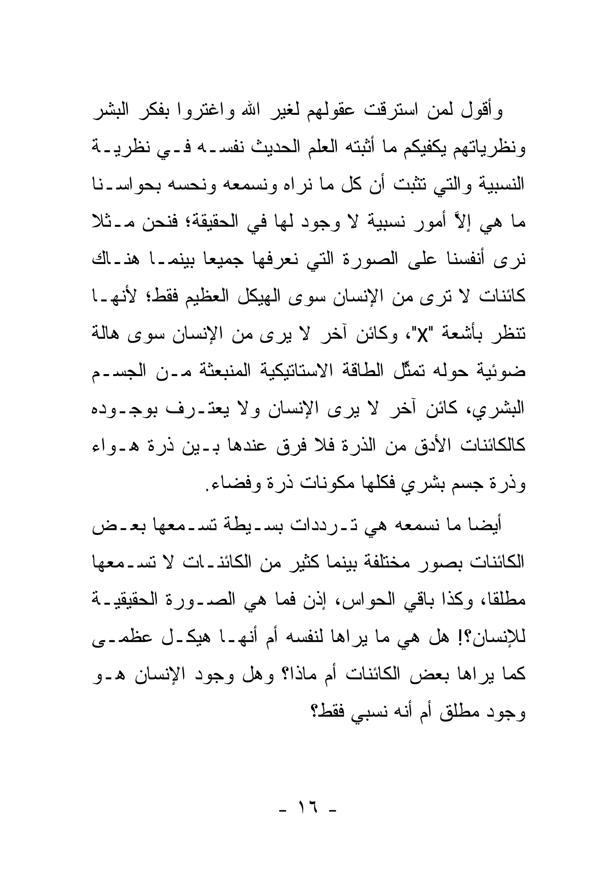 ‫ﻭﺃﻗﻭل ﻟﻤﻥ ﺍﺴﺘﺭﻗﺕ ﻋﻘﻭﻟﻬﻡ ﻟﻐﻴﺭ ﺍﷲ ﻭﺍﻏﺘﺭﻭﺍ ﺒﻔﻜﺭ ﺍﻟﺒﺸﺭ‬
                                         ‫‪‬‬
‫ﻭﻨﻅﺭﻴﺎﺘﻬﻡ ﻴﻜﻔﻴﻜﻡ ﻤﺎ ﺃﺜﺒﺘﻪ ﺍﻟﻌﻠﻡ ﺍﻟﺤﺩﻴﺙ ﻨﻔﺴـﻪ ﻓـﻲ ﻨﻅﺭﻴـﺔ‬
‫ﺍﻟﻨﺴﺒﻴﺔ ﻭﺍﻟﺘﻲ ﺘﺜﺒﺕ ﺃﻥ ﻜل ﻤﺎ ﻨﺭﺍﻩ ﻭﻨﺴﻤﻌﻪ ﻭﻨﺤﺴﻪ ﺒﺤﻭﺍﺴـﻨﺎ‬
          ‫‪‬‬
‫ﻤﺎ ﻫﻲ ﺇﻻ ﺃﻤﻭﺭ ﻨﺴﺒﻴﺔ ﻻ ﻭﺠﻭﺩ ﻟﻬﺎ ﻓﻲ ﺍﻟﺤﻘﻴﻘﺔ؛ ﻓﻨﺤﻥ ﻤـﺜﻼ‬
‫ﹰ‬                                           ‫ﱠ‬
‫ﻨﺭﻯ ﺃﻨﻔﺴﻨﺎ ﻋﻠﻰ ﺍﻟﺼﻭﺭﺓ ﺍﻟﺘﻲ ﻨﻌﺭﻓﻬﺎ ﺠﻤﻴ ‪‬ﺎ ﺒﻴﻨﻤـﺎ ﻫﻨـﺎﻙ‬
              ‫ﻌ‬
‫ﻜﺎﺌﻨﺎﺕ ﻻ ﺘﺭﻯ ﻤﻥ ﺍﻹﻨﺴﺎﻥ ﺴﻭﻯ ﺍﻟﻬﻴﻜل ﺍﻟﻌﻅﻴﻡ ﻓﻘﻁ؛ ﻷﻨﻬـﺎ‬
‫ﺘﻨﻅﺭ ﺒﺄﺸﻌﺔ "‪ ،"X‬ﻭﻜﺎﺌﻥ ﺁﺨﺭ ﻻ ﻴﺭﻯ ﻤﻥ ﺍﻹﻨﺴﺎﻥ ﺴﻭﻯ ﻫﺎﻟﺔ‬
‫ﻀﻭﺌﻴﺔ ﺤﻭﻟﻪ ﺘﻤﺜل ﺍﻟﻁﺎﻗﺔ ﺍﻻﺴﺘﺎﺘﻴﻜﻴﺔ ﺍﻟﻤﻨﺒﻌﺜﺔ ﻤـﻥ ﺍﻟﺠﺴـﻡ‬
                                       ‫ﱢ‬
‫ﺍﻟﺒﺸﺭﻱ، ﻜﺎﺌﻥ ﺁﺨﺭ ﻻ ﻴﺭﻯ ﺍﻹﻨﺴﺎﻥ ﻭﻻ ﻴﻌﺘـﺭﻑ ﺒﻭﺠـﻭﺩﻩ‬
‫ﻜﺎﻟﻜﺎﺌﻨﺎﺕ ﺍﻷﺩﻕ ﻤﻥ ﺍﻟﺫﺭﺓ ﻓﻼ ﻓﺭﻕ ﻋﻨﺩﻫﺎ ﺒـﻴﻥ ﺫﺭﺓ ﻫـﻭﺍﺀ‬
              ‫ﻭﺫﺭﺓ ﺠﺴﻡ ﺒﺸﺭﻱ ﻓﻜﻠﻬﺎ ﻤﻜﻭﻨﺎﺕ ﺫﺭﺓ ﻭﻓﻀﺎﺀ.‬
‫ﺃﻴ ‪‬ﺎ ﻤﺎ ﻨﺴﻤﻌﻪ ﻫﻲ ﺘـﺭﺩﺩﺍﺕ ﺒﺴـﻴﻁﺔ ﺘﺴـﻤﻌﻬﺎ ﺒﻌـﺽ‬
                                         ‫ﻀ‬
‫ﺍﻟﻜﺎﺌﻨﺎﺕ ﺒﺼﻭﺭ ﻤﺨﺘﻠﻔﺔ ﺒﻴﻨﻤﺎ ﻜﺜﻴﺭ ﻤﻥ ﺍﻟﻜﺎﺌﻨـﺎﺕ ﻻ ﺘﺴـﻤﻌﻬﺎ‬
‫ﻤﻁﻠ ﹰﺎ، ﻭﻜﺫﺍ ﺒﺎﻗﻲ ﺍﻟﺤﻭﺍﺱ، ﺇﺫﻥ ﻓﻤﺎ ﻫﻲ ﺍﻟﺼـﻭﺭﺓ ﺍﻟﺤﻘﻴﻘﻴـﺔ‬
                                                 ‫ﻘ‬
‫ﻟﻺﻨﺴﺎﻥ؟! ﻫل ﻫﻲ ﻤﺎ ﻴﺭﺍﻫﺎ ﻟﻨﻔﺴﻪ ﺃﻡ ﺃﻨﻬـﺎ ﻫﻴﻜـل ﻋﻅﻤـﻰ‬
‫ﻜﻤﺎ ﻴﺭﺍﻫﺎ ﺒﻌﺽ ﺍﻟﻜﺎﺌﻨﺎﺕ ﺃﻡ ﻤﺎﺫﺍ؟ ﻭﻫل ﻭﺠﻭﺩ ﺍﻹﻨﺴﺎﻥ ﻫـﻭ‬
                           ‫ﻭﺠﻭﺩ ﻤﻁﻠﻕ ﺃﻡ ﺃﻨﻪ ﻨﺴﺒﻲ ﻓﻘﻁ؟‬



                       ‫- ٦١ -‬
 