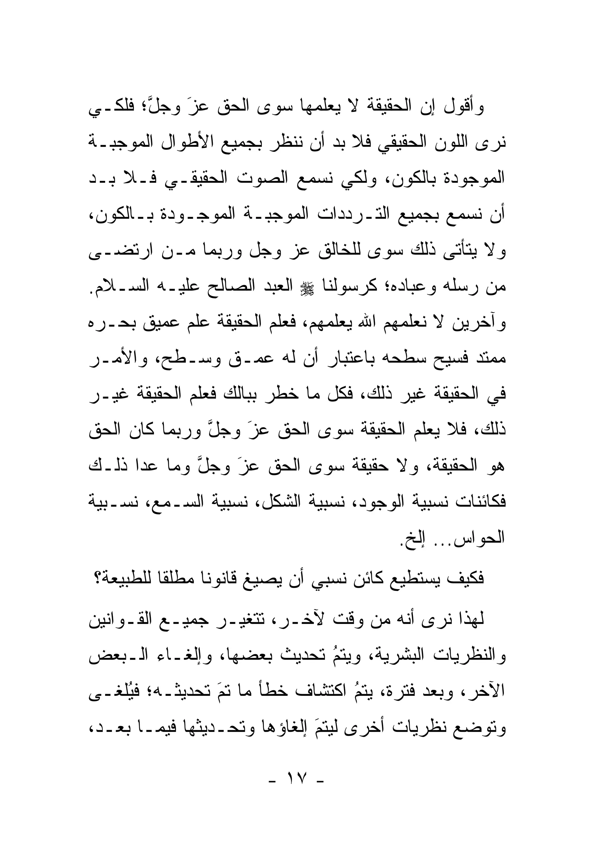 ‫ﻭﺃﻗﻭل ﺇﻥ ﺍﻟﺤﻘﻴﻘﺔ ﻻ ﻴﻌﻠﻤﻬﺎ ﺴﻭﻯ ﺍﻟﺤﻕ ﻋﺯ ﻭﺠل؛ ﻓﻠﻜـﻲ‬
       ‫ﱠ‬   ‫‪َ‬‬
‫ﻨﺭﻯ ﺍﻟﻠﻭﻥ ﺍﻟﺤﻘﻴﻘﻲ ﻓﻼ ﺒﺩ ﺃﻥ ﻨﻨﻅﺭ ﺒﺠﻤﻴﻊ ﺍﻷﻁﻭﺍل ﺍﻟﻤﻭﺠﺒـﺔ‬
‫ﺍﻟﻤﻭﺠﻭﺩﺓ ﺒﺎﻟﻜﻭﻥ، ﻭﻟﻜﻲ ﻨﺴﻤﻊ ﺍﻟﺼﻭﺕ ﺍﻟﺤﻘﻴﻘـﻲ ﻓـﻼ ﺒـﺩ‬
‫ﺃﻥ ﻨﺴﻤﻊ ﺒﺠﻤﻴﻊ ﺍﻟﺘـﺭﺩﺩﺍﺕ ﺍﻟﻤﻭﺠﺒـﺔ ﺍﻟﻤﻭﺠـﻭﺩﺓ ﺒـﺎﻟﻜﻭﻥ،‬
‫ﻭﻻ ﻴﺘﺄﺘﻰ ﺫﻟﻙ ﺴﻭﻯ ﻟﻠﺨﺎﻟﻕ ﻋﺯ ﻭﺠل ﻭﺭﺒﻤﺎ ‪‬ـﻥ ﺍﺭﺘﻀـﻰ‬
       ‫ﻤ ‪‬‬
‫ﻤﻥ ﺭﺴﻠﻪ ﻭﻋﺒﺎﺩﻩ؛ ﻜﺭﺴﻭﻟﻨﺎ ‪ ‬ﺍﻟﻌﺒﺩ ﺍﻟﺼﺎﻟﺢ ﻋﻠﻴـﻪ ﺍﻟﺴـﻼﻡ.‬
‫ﻭﺁﺨﺭﻴﻥ ﻻ ﻨﻌﻠﻤﻬﻡ ﺍﷲ ﻴﻌﻠﻤﻬﻡ، ﻓﻌﻠﻡ ﺍﻟﺤﻘﻴﻘﺔ ﻋﻠﻡ ﻋﻤﻴﻕ ﺒﺤـﺭﻩ‬
‫ﻤﻤﺘﺩ ﻓﺴﻴﺢ ﺴﻁﺤﻪ ﺒﺎﻋﺘﺒﺎﺭ ﺃﻥ ﻟﻪ ﻋﻤـﻕ ﻭﺴـﻁﺢ، ﻭﺍﻷﻤـﺭ‬
‫ﻓﻲ ﺍﻟﺤﻘﻴﻘﺔ ﻏﻴﺭ ﺫﻟﻙ، ﻓﻜل ﻤﺎ ﺨﻁﺭ ﺒﺒﺎﻟﻙ ﻓﻌﻠﻡ ﺍﻟﺤﻘﻴﻘﺔ ﻏﻴـﺭ‬
‫ﺫﻟﻙ، ﻓﻼ ﻴﻌﻠﻡ ﺍﻟﺤﻘﻴﻘﺔ ﺴﻭﻯ ﺍﻟﺤﻕ ﻋﺯ ﻭﺠل ﻭﺭﺒﻤﺎ ﻜﺎﻥ ﺍﻟﺤﻕ‬
               ‫ﱠ‬   ‫‪َ‬‬
‫ﻫﻭ ﺍﻟﺤﻘﻴﻘﺔ، ﻭﻻ ﺤﻘﻴﻘﺔ ﺴﻭﻯ ﺍﻟﺤﻕ ﻋﺯ ﻭﺠل ﻭﻤﺎ ﻋﺩﺍ ﺫﻟـﻙ‬
             ‫ﱠ‬   ‫‪‬‬
                 ‫َ‬
‫ﻓﻜﺎﺌﻨﺎﺕ ﻨﺴﺒﻴﺔ ﺍﻟﻭﺠﻭﺩ، ﻨﺴﺒﻴﺔ ﺍﻟﺸﻜل، ﻨﺴﺒﻴﺔ ﺍﻟﺴـﻤﻊ، ﻨﺴـﺒﻴﺔ‬
                                        ‫ﺍﻟﺤﻭﺍﺱ... ﺇﻟﺦ.‬
‫ﻓﻜﻴﻑ ﻴﺴﺘﻁﻴﻊ ﻜﺎﺌﻥ ﻨﺴﺒﻲ ﺃﻥ ﻴﺼﻴﻎ ﻗﺎﻨﻭﻨﺎ ﻤﻁﻠﻘﺎ ﻟﻠﻁﺒﻴﻌﺔ؟‬
          ‫ﹰ‬     ‫ﹰ‬
‫ﻟﻬﺫﺍ ﻨﺭﻯ ﺃﻨﻪ ﻤﻥ ﻭﻗﺕ ﻵﺨـﺭ، ﺘﺘﻐ ‪‬ـﺭ ﺠﻤﻴـﻊ ﺍﻟﻘـﻭﺍﻨﻴﻥ‬
                  ‫ﻴ‬
‫ﻭﺍﻟﻨﻅﺭﻴﺎﺕ ﺍﻟﺒﺸﺭﻴﺔ، ﻭﻴﺘﻡ ﺘﺤﺩﻴﺙ ﺒﻌﻀﻬﺎ، ﻭﺇﻟﻐـﺎﺀ ﺍﻟـﺒﻌﺽ‬
                            ‫‪‬‬
                            ‫ُ‬
‫ﺍﻵﺨﺭ، ﻭﺒﻌﺩ ﻓﺘﺭﺓ، ﻴﺘﻡ ﺍﻜﺘﺸﺎﻑ ﺨﻁﺄ ﻤﺎ ﺘﻡ ﺘﺤﺩﻴﺜـﻪ؛ ﻓﻴﻠ ﹶـﻰ‬
  ‫ُﻐ‬             ‫‪‬‬
                 ‫َ‬                ‫ُ‬
                                  ‫‪‬‬
‫ﻭﺘﻭﻀﻊ ﻨﻅﺭﻴﺎﺕ ﺃﺨﺭﻯ ﻟﻴﺘﻡ ﺇﻟﻐﺎﺅﻫﺎ ﻭﺘﺤـﺩﻴﺜﻬﺎ ﻓﻴﻤـﺎ ﺒﻌـﺩ،‬
                              ‫‪‬‬
                              ‫َ‬

                       ‫- ٧١ -‬
 