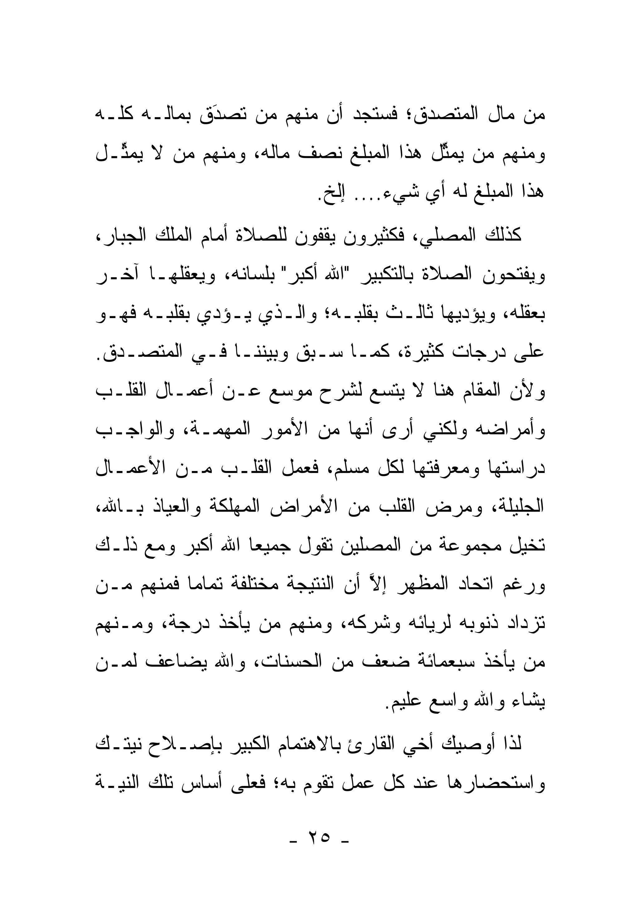 ‫ﻤﻥ ﻤﺎل ﺍﻟﻤﺘﺼﺩﻕ؛ ﻓﺴﺘﺠﺩ ﺃﻥ ﻤﻨﻬﻡ ﻤﻥ ﺘﺼﺩﻕ ﺒﻤﺎﻟـﻪ ﻜﻠـﻪ‬
             ‫َ‬
             ‫‪‬‬   ‫‪‬‬
‫ﻭﻤﻨﻬﻡ ﻤﻥ ﻴﻤﺜل ﻫﺫﺍ ﺍﻟﻤﺒﻠﻎ ﻨﺼﻑ ﻤﺎﻟﻪ، ﻭﻤﻨﻬﻡ ﻤﻥ ﻻ ﻴﻤ ﱢـل‬
  ‫ﺜ‬      ‫‪‬‬                             ‫‪ ‬ﱢ‬
                           ‫ﻫﺫﺍ ﺍﻟﻤﺒﻠﻎ ﻟﻪ ﺃﻱ ﺸﻲﺀ.... ﺇﻟﺦ.‬
‫ﻜﺫﻟﻙ ﺍﻟﻤﺼﻠﻲ، ﻓﻜﺜﻴﺭﻭﻥ ﻴﻘﻔﻭﻥ ﻟﻠﺼﻼﺓ ﺃﻤﺎﻡ ﺍﻟﻤﻠﻙ ﺍﻟﺠﺒﺎﺭ،‬
‫ﻭﻴﻔﺘﺤﻭﻥ ﺍﻟﺼﻼﺓ ﺒﺎﻟﺘﻜﺒﻴﺭ "ﺍﷲ ﺃﻜﺒﺭ" ﺒﻠﺴﺎﻨﻪ، ﻭﻴﻌﻘﻠﻬـﺎ ﺁﺨـﺭ‬
‫ﺒﻌﻘﻠﻪ، ﻭﻴﺅﺩﻴﻬﺎ ﺜﺎﻟـﺙ ﺒﻘﻠﺒـﻪ؛ ﻭﺍﻟـﺫﻱ ﻴـﺅﺩﻱ ﺒﻘﻠﺒـﻪ ﻓﻬـﻭ‬
‫ﻋﻠﻰ ﺩﺭﺠﺎﺕ ﻜﺜﻴﺭﺓ، ﻜﻤـﺎ ﺴـﺒﻕ ﻭﺒﻴﻨﻨـﺎ ﻓـﻲ ﺍﻟﻤﺘﺼـﺩﻕ.‬
  ‫‪‬‬
‫ﻭﻷﻥ ﺍﻟﻤﻘﺎﻡ ﻫﻨﺎ ﻻ ﻴﺘﺴﻊ ﻟﺸﺭﺡ ﻤﻭﺴﻊ ﻋـﻥ ﺃﻋﻤـﺎل ﺍﻟﻘﻠـﺏ‬
‫ﻭﺃﻤﺭﺍﻀﻪ ﻭﻟﻜﻨﻲ ﺃﺭﻯ ﺃﻨﻬﺎ ﻤﻥ ﺍﻷﻤﻭﺭ ﺍﻟﻤﻬﻤـﺔ، ﻭﺍﻟﻭﺍﺠـﺏ‬
‫ﺩﺭﺍﺴﺘﻬﺎ ﻭﻤﻌﺭﻓﺘﻬﺎ ﻟﻜل ﻤﺴﻠﻡ، ﻓﻌﻤل ﺍﻟﻘﻠـﺏ ﻤـﻥ ﺍﻷﻋﻤـﺎل‬
‫ﺍﻟﺠﻠﻴﻠﺔ، ﻭﻤﺭﺽ ﺍﻟﻘﻠﺏ ﻤﻥ ﺍﻷﻤﺭﺍﺽ ﺍﻟﻤﻬﻠﻜﺔ ﻭﺍﻟﻌﻴﺎﺫ ﺒـﺎﷲ،‬
‫ﺘﺨﻴل ﻤﺠﻤﻭﻋﺔ ﻤﻥ ﺍﻟﻤﺼﻠﻴﻥ ﺘﻘﻭل ﺠﻤﻴ ‪‬ﺎ ﺍﷲ ﺃﻜﺒﺭ ﻭﻤﻊ ﺫﻟـﻙ‬
                  ‫ﻌ‬                             ‫‪‬‬
‫ﻭﺭﻏﻡ ﺍﺘﺤﺎﺩ ﺍﻟﻤﻅﻬﺭ ﺇﻻ ﺃﻥ ﺍﻟﻨﺘﻴﺠﺔ ﻤﺨﺘﻠﻔﺔ ﺘﻤﺎ ‪‬ﺎ ﻓﻤﻨﻬﻡ ‪‬ـﻥ‬
‫ﻤ ‪‬‬        ‫ﻤ‬                       ‫ﱠ‬
‫ﺘﺯﺩﺍﺩ ﺫﻨﻭﺒﻪ ﻟﺭﻴﺎﺌﻪ ﻭﺸﺭﻜﻪ، ﻭﻤﻨﻬﻡ ﻤﻥ ﻴﺄﺨﺫ ﺩﺭﺠﺔ، ﻭﻤـﻨﻬﻡ‬
                  ‫‪‬‬
‫ﻤﻥ ﻴﺄﺨﺫ ﺴﺒﻌﻤﺎﺌﺔ ﻀﻌﻑ ﻤﻥ ﺍﻟﺤﺴﻨﺎﺕ، ﻭﺍﷲ ﻴﻀﺎﻋﻑ ﻟ ‪‬ـﻥ‬
‫ﻤ ‪‬‬                                          ‫‪‬‬
                                   ‫ﻴﺸﺎﺀ ﻭﺍﷲ ﻭﺍﺴﻊ ﻋﻠﻴﻡ.‬
‫ﻟﺫﺍ ﺃﻭﺼﻴﻙ ﺃﺨﻲ ﺍﻟﻘﺎﺭﺉ ﺒﺎﻻﻫﺘﻤﺎﻡ ﺍﻟﻜﺒﻴﺭ ﺒﺈﺼـﻼﺡ ﻨﻴﺘـﻙ‬
‫ﻭﺍﺴﺘﺤﻀﺎﺭﻫﺎ ﻋﻨﺩ ﻜل ﻋﻤل ﺘﻘﻭﻡ ﺒﻪ؛ ﻓﻌﻠﻰ ﺃﺴﺎﺱ ﺘﻠﻙ ﺍﻟﻨﻴـﺔ‬

                       ‫- ٥٢ -‬
 