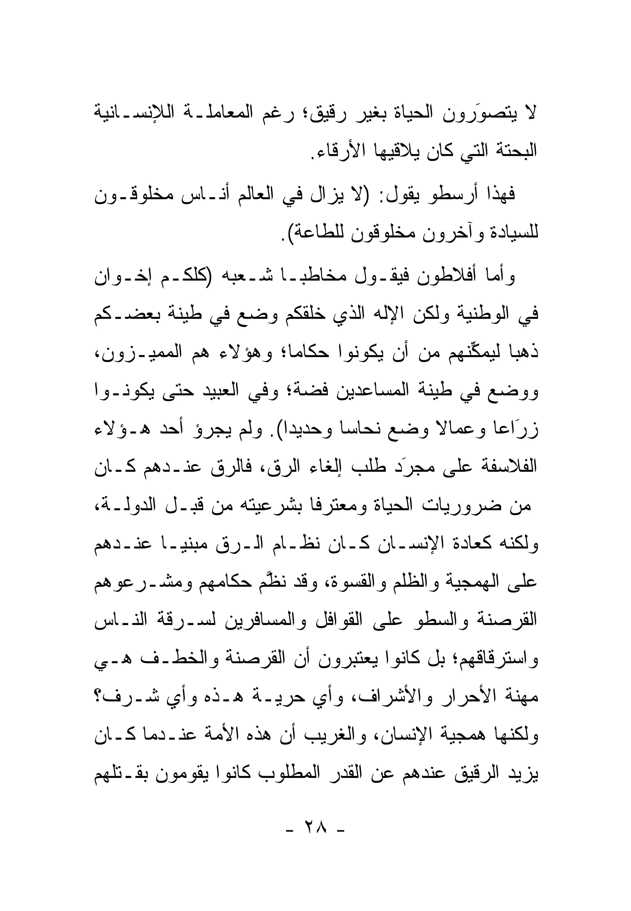 ‫ﻻ ﻴﺘﺼﻭﺭﻭﻥ ﺍﻟﺤﻴﺎﺓ ﺒﻐﻴﺭ ﺭﻗﻴﻕ؛ ﺭﻏﻡ ﺍﻟﻤﻌﺎﻤﻠـﺔ ﺍﻟﻺﻨﺴـﺎﻨﻴﺔ‬
                                              ‫َ‬
                                              ‫‪‬‬
                           ‫ﺍﻟﺒﺤﺘﺔ ﺍﻟﺘﻲ ﻜﺎﻥ ﻴﻼﻗﻴﻬﺎ ﺍﻷﺭﻗﺎﺀ.‬
                               ‫‪‬‬
‫ﻓﻬﺫﺍ ﺃﺭﺴﻁﻭ ﻴﻘﻭل: )ﻻ ﻴﺯﺍل ﻓﻲ ﺍﻟﻌﺎﻟﻡ ﺃﻨـﺎﺱ ﻤﺨﻠﻭﻗـﻭﻥ‬
                       ‫ﻟﻠﺴﻴﺎﺩﺓ ﻭﺁﺨﺭﻭﻥ ﻤﺨﻠﻭﻗﻭﻥ ﻟﻠﻁﺎﻋﺔ(.‬
‫ﻭﺃﻤﺎ ﺃﻓﻼﻁﻭﻥ ﻓﻴﻘـﻭل ﻤﺨﺎﻁ ‪‬ـﺎ ﺸـﻌﺒﻪ )ﻜﻠﻜـﻡ ﺇﺨـﻭﺍﻥ‬
                      ‫ﺒ‬                     ‫‪‬‬
‫ﻓﻲ ﺍﻟﻭﻁﻨﻴﺔ ﻭﻟﻜﻥ ﺍﻹﻟﻪ ﺍﻟﺫﻱ ﺨﻠﻘﻜﻡ ﻭﻀﻊ ﻓﻲ ﻁﻴﻨﺔ ﺒﻌﻀـﻜﻡ‬
‫ﺫﻫ ‪‬ﺎ ﻟﻴﻤﻜﻨﻬﻡ ﻤﻥ ﺃﻥ ﻴﻜﻭﻨﻭﺍ ﺤﻜﺎ ‪‬ﺎ؛ ﻭﻫﺅﻻﺀ ﻫﻡ ﺍﻟﻤﻤﻴـﺯﻭﻥ،‬
                      ‫ﻤ‬                     ‫ﱢ‬     ‫ﺒ‬
‫ﻭﻭﻀﻊ ﻓﻲ ﻁﻴﻨﺔ ﺍﻟﻤﺴﺎﻋﺩﻴﻥ ﻓﻀﺔ؛ ﻭﻓﻲ ﺍﻟﻌﺒﻴﺩ ﺤﺘﻰ ﻴﻜﻭﻨـﻭﺍ‬
‫ﺯﺭﺍ ‪‬ﺎ ﻭﻋﻤﺎﻻ ﻭﻀﻊ ﻨﺤﺎ ‪‬ﺎ ﻭﺤﺩﻴ ‪‬ﺍ(. ﻭﻟﻡ ﻴﺠﺭﺅ ﺃﺤﺩ ﻫـﺅﻻﺀ‬
                      ‫ﺩ‬       ‫ﺴ‬         ‫ﹰ‬      ‫‪‬ﻋ‬ ‫َ‬
‫ﺍﻟﻔﻼﺴﻔﺔ ﻋﻠﻰ ﻤﺠﺭﺩ ﻁﻠﺏ ﺇﻟﻐﺎﺀ ﺍﻟ ‪‬ﻕ، ﻓﺎﻟ ‪‬ﻕ ﻋﻨـﺩﻫﻡ ﻜـﺎﻥ‬
             ‫ﺭ‬       ‫ﺭ‬               ‫َ‬
                                     ‫‪‬‬
‫ﻤﻥ ﻀﺭﻭﺭﻴﺎﺕ ﺍﻟﺤﻴﺎﺓ ﻭﻤﻌﺘﺭ ﹰﺎ ﺒﺸﺭﻋﻴﺘﻪ ﻤﻥ ﻗﺒـل ﺍﻟﺩﻭﻟـﺔ،‬
                          ‫ﻓ‬
‫ﻭﻟﻜﻨﻪ ﻜﻌﺎﺩﺓ ﺍﻹﻨﺴـﺎﻥ ﻜـﺎﻥ ﻨﻅـﺎﻡ ﺍﻟـ ‪‬ﻕ ﻤﺒﻨ ‪‬ـﺎ ﻋﻨـﺩﻫﻡ‬
         ‫ﻴ‬      ‫ﺭ‬
‫ﻋﻠﻰ ﺍﻟﻬﻤﺠﻴﺔ ﻭﺍﻟﻅﻠﻡ ﻭﺍﻟﻘﺴﻭﺓ، ﻭﻗﺩ ﻨﻅﻡ ﺤﻜﺎﻤﻬﻡ ﻭﻤﺸـ ‪‬ﻋﻭﻫﻡ‬
    ‫ﺭ‬              ‫ﱠ‬
‫ﺍﻟﻘﺭﺼﻨﺔ ﻭﺍﻟﺴﻁﻭ ﻋﻠﻰ ﺍﻟﻘﻭﺍﻓل ﻭﺍﻟﻤﺴﺎﻓﺭﻴﻥ ﻟﺴـﺭﻗﺔ ﺍﻟﻨـﺎﺱ‬
‫ﻭﺍﺴﺘﺭﻗﺎﻗﻬﻡ؛ ﺒل ﻜﺎﻨﻭﺍ ﻴﻌﺘﺒﺭﻭﻥ ﺃﻥ ﺍﻟﻘﺭﺼﻨﺔ ﻭﺍﻟﺨﻁـﻑ ﻫـﻲ‬
‫ﻤﻬﻨﺔ ﺍﻷﺤﺭﺍﺭ ﻭﺍﻷﺸﺭﺍﻑ، ﻭﺃﻱ ﺤﺭﻴـﺔ ﻫـﺫﻩ ﻭﺃﻱ ﺸـﺭﻑ؟‬
‫ﻭﻟﻜﻨﻬﺎ ﻫﻤﺠﻴﺔ ﺍﻹﻨﺴﺎﻥ، ﻭﺍﻟﻐﺭﻴﺏ ﺃﻥ ﻫﺫﻩ ﺍﻷﻤﺔ ﻋﻨـﺩﻤﺎ ﻜـﺎﻥ‬
‫ﻴﺯﻴﺩ ﺍﻟ ‪‬ﻗﻴﻕ ﻋﻨﺩﻫﻡ ﻋﻥ ﺍﻟﻘﺩﺭ ﺍﻟﻤﻁﻠﻭﺏ ﻜﺎﻨﻭﺍ ﻴﻘﻭﻤﻭﻥ ﺒﻘـﺘﻠﻬﻡ‬
                                               ‫ﺭ‬

                        ‫- ٨٢ -‬
 